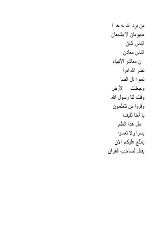 ‫ﻣﻦ ﻳﺮﺩ ﺍﷲ ﺑﻪ ﺧﲑ‪‬ﺍ‬
 ‫ﻣﻨﻬﻮﻣﺎﻥ ﻻ ﻳﺸﺒﻌﺎﻥ‬
           ‫ﺍﻟﻨﺎﺱ ﺍﺛﻨﺎﻥ‬
         ‫ﺍﻟﻨﺎﺱ ﻣﻌﺎﺩﻥ‬
   ‫ﳓﻦ ﻣﻌﺎﺷﺮ ﺍﻷﻧﺒﻴﺎﺀ‬
         ‫ﻧﻀﺮ ﺍﷲ ﺍﻣﺮﺃ‬
      ‫ﻧﻌﻢ ﺍﳌﺎﻝ ﺍﻟﺼﺎﱀ‬
  ‫ﻭﺟﻌﻠﺖ ﱄ ﺍﻷﺭﺽ‬
 ‫ﻭﻗﺖ ﻟﻨﺎ ﺭﺳﻮﻝ ﺍﷲ‬
   ‫ﻭﻗﺮﻭﺍ ﻣﻦ ﺗﺘﻌﻠﻤﻮﻥ‬
         ‫ﻳﺎ ﺃﺧﺎ ﺛﻘﻴﻒ‬
      ‫ﳛﻤﻞ ﻫﺬﺍ ﺍﻟﻌﻠﻢ‬
      ‫ﻳﺴﺮﺍ ﻭﻻ ﺗﻌﺴﺮﺍ‬
     ‫ﻳﻄﻠﻊ ﻋﻠﻴﻜﻢ ﺍﻵﻥ‬
‫ﻳﻘﺎﻝ ﻟﺼﺎﺣﺐ ﺍﻟﻘﺮﺁﻥ‬
 