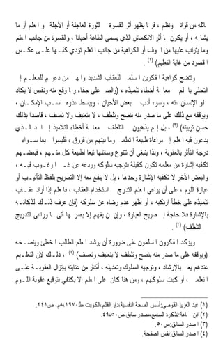 ‫ﳝﺎﺛﻠﻪ ﻣﻦ ﻗﻮﺍﻧﲔ ﻭﻧﻈﻢ ، ﻓﺮﲟﺎ ﻳﻈﻬﺮ ﺃﺛﺮ ﺍﻟﻘﺴﻮﺓ ﰲ ﺍﻟﺜﻮﺭﺓ ﺍﻟﻌﺎﺟﻠﺔ ﺃﻭ ﺍﻵﺟﻠﺔ ﳓﻮ ﺍﳌﻌﻠﻢ ﺃﻭ ﻣﺎ‬
‫ﻳﺸﺎ‪‬ﻪ ، ﺃﻭ ﻳﻜﻮﻥ ﳍﺎ ﺃﺛﺮ ﺍﻻﻧﻜﻤﺎﺵ ﺍﻟﺬﻱ ﻳﺴﻤﻰ ﺍﻟﻄﺎﻋﺔ ﺃﺣﻴﺎﻧ‪‬ﺎ ، ﻭﺍﻟﻘﺴﻮﺓ ﻣﻦ ﺟﺎﻧﺐ ﺍﳌﻌﻠﻢ‬
‫ﻭﻣﺎ ﻳﺘﺮﺗﺐ ﻋﻠﻴﻬﺎ ﻣﻦ ﺍﳋﻮﻑ ﺃﻭ ﺍﻟﻜﺮﺍﻫﻴﺔ ﻣﻦ ﺟﺎﻧﺐ ﺍﳌﺘﻌﻠﻢ ﺗﺆﺩﻱ ﻛﻠـﻬﺎ ﻋﻠـﻰ ﻋﻜـﺲ‬
                                                        ‫ﺍﳌﻘﺼﻮﺩ ﻣﻦ ﻏﺎﻳﺔ ﺍﻟﺘﻌﻠﻴﻢ( )١( .‬
‫ﻭﺗﺘﻀﺢ ﻛﺮﺍﻫﻴﺔ ﺍﳌﻔﻜﺮﻳﻦ ﺍﳌﺴﻠﻤﲔ ﻟﻠﻌﻘﺎﺏ ﺍﻟﺸﺪﻳﺪ ﻭﺍﳌﻬﲔ ﻣﻦ ﺩﻋﻮ‪‬ﻢ ﻟﻠﻤﻌﻠـﻢ ﺇﱃ‬
‫ﺍﻟﺘﺤﻠﻲ ﺑﺎﳊﻠﻢ ﰲ ﻣﻌﺎﳉﺔ ﺃﺧﻄﺎﺀ ﺗﻠﻤﻴﺬﻩ ، )ﻭﺍﻟﺼﱪ ﻋﻠﻰ ﺟﻔﺎﺀ ﺭﲟﺎ ﻭﻗﻊ ﻣﻨﻪ ﻭﻧﻘﺺ ﻻ ﻳﻜﺎﺩ‬
‫ﳜﻠﻮ ﺍﻹﻧﺴﺎﻥ ﻋﻨﻪ ، ﻭﺳﻮﺀ ﺃﺩﺏ ﰲ ﺑﻌﺾ ﺍﻷﺣﻴﺎﻥ ، ﻭﻳﺒﺴﻂ ﻋﺬﺭﻩ ﲝﺴـﺐ ﺍﻹﻣﻜـﺎﻥ ،‬
‫ﻭﻳﻮﻗﻔﻪ ﻣﻊ ﺫﻟﻚ ﻋﻠﻰ ﻣﺎ ﺻﺪﺭ ﻣﻨﻪ ﺑﻨﺼﺢ ﻭﺗﻠﻄﻒ ، ﻻ ﺑﺘﻌﻨﻴﻒ ﻭﻻ ﺗﻌﺴﻒ ، ﻗﺎﺻﺪ‪‬ﺍ ﺑﺬﻟﻚ‬
‫ﺣﺴﻦ ﺗﺮﺑﻴﺘﻪ( )٢( ، ﺑﻞ ﺇ‪‬ﻢ ﻳﺬﻫﺒﻮﻥ ﰲ ﺍﻟﺘﻠﻄﻒ ﰲ ﻣﻌﺎﳉﺔ ﺃﺧﻄﺎﺀ ﺍﻟﺘﻼﻣﻴﺬ ﺇﱃ ﺍﳊﺪ ﺍﻟـﺬﻱ‬
‫ﻳﺪﻋﻮﻥ ﻓﻴﻪ ﺍﳌﻌﻠﻢ ﺇﱃ ﻣﺮﺍﻋﺎﺓ ﻃﺒﻴﻌﺔ ﺍﳌﺘﻌﻠﻤﲔ ﻭﻣﺎ ﺑﻴﻨﻬﻢ ﻣﻦ ﻓﺮﻭﻕ ، ﻓﻠﻴﺴﻮﺍ ﲨﻴﻌ‪‬ﺎ ﺳـﻮﺍﺀ ﰲ‬
‫ﺩﺭﺟﺔ ﺍﻟﺘﺄﺛﺮ ﺑﺎﻟﻌﻘﻮﺑﺔ ، ﻭﻟﺬﺍ ﻳﻨﺒﻐﻲ ﺃﻥ ﺗﺘﻨﻮﻉ ﻭﺳﺎﺋﻠﻬﺎ ﺗﺒﻌ‪‬ﺎ ﻟﻄﺒﻴﻌﺔ ﻛﻞ ﻣﻨـﻬﻢ ، ﻓﺒﻌﻀـﻬﻢ‬
‫ﺗﻜﻔﻴﻪ ﺇﺷﺎﺭﺓ ﻣﻦ ﻣﻌﻠﻤﻪ ﺗﻜﻮﻥ ﻛﻔﻴﻠﺔ ﺑﺘﻮﺟﻴﻪ ﺳﻠﻮﻛﻪ ﻭﺭﺩﻋﻪ ﻋﻦ ﻏـﲑ ﺍﳌﺮﻏـﻮﺏ ﻓﻴـﻪ ،‬
‫ﻭﺍﻟﺒﻌﺾ ﺍﻵﺧﺮ ﻻ ﺗﻜﻔﻴﻪ ﺍﻹﺷﺎﺭﺓ ﻭﺣﺪﻫﺎ ، ﺑﻞ ﻻ ﻳﻨﻔﻊ ﻣﻌﻪ ﺇﻻ ﺍﻟﺘﺼﺮﻳﺢ ﺑﻠﻔﻆ ﺍﻟﺘﺄﻧﻴـﺐ ﺃﻭ‬
‫ﻋﺒﺎﺭﺓ ﺍﻟﻠﻮﻡ ، ﻋﻠﻰ ﺃﻥ ﻳﺮﺍﻋﻲ ﺍﳌﻌﻠﻢ ﺍﻟﺘﺪﺭﺝ ﰲ ﺍﺳﺘﺨﺪﺍﻡ ﺍﻟﻌﻘﺎﺏ ، ﻓﺎﳌﻌﻠﻢ ﺇﺫﺍ ﺃﺭﺍﺩ ﻋﻘـﺎﺏ‬
‫ﺗﻠﻤﻴﺬﻩ ﻋﻠﻰ ﺧﻄﺄ ﺍﺭﺗﻜﺒﻪ ، ﺃﻭ ﺃﻇﻬﺮ ﻋﺪﻡ ﺭﺿﺎﻩ ﻋﻦ ﺳﻠﻮﻛﻪ )ﻓﺈﻥ ﻋﺮﻑ ﺫﻟـﻚ ﻟﺬﻛﺎﺋـﻪ‬
‫ﺑﺎﻹﺷﺎﺭﺓ ﻓﻼ ﺣﺎﺟﺔ ﺇﱃ ﺻﺮﻳﺢ ﺍﻟﻌﺒﺎﺭﺓ ، ﻭﺇﻥ ﳌﻦ ﻳﻔﻬﻢ ﺇﻻ ﺑﺼﺮﳛﻬﺎ ﺃﺗﻰ ‪‬ﺎ ﻭﺭﺍﻋﻰ ﺍﻟﺘﺪﺭﻳﺞ‬
                                                                 ‫ﰲ ﺍﻟﺘﻠﻄﻒ( )٣( .‬
‫ﻭﻳﺆﻛﺪ ﺍﳌﻔﻜﺮﻭﻥ ﺍﳌﺴﻠﻤﻮﻥ ﻋﻠﻰ ﺿﺮﻭﺭﺓ ﺃﻥ ﻳﺮﺷﺪ ﺍﳌﻌﻠﻢ ﺍﻟﻄﺎﻟﺐ ﺍﳌﺨﻄﺊ ﻭﻳﻨﺼـﺤﻪ‬
‫)ﻭﻳﻮﻗﻔﻪ ﻋﻠﻰ ﻣﺎ ﺻﺪﺭ ﻣﻨﻪ ﺑﻨﺼﺢ ﻭﺗﻠﻄﻒ ﻻ ﺑﺘﻌﻨﻴﻒ ﻭﺗﻌﺴﻒ( )٤( ، ﺫﻟـﻚ ﻷﻥ ﺍﻟﺘﻌﻠـﻴﻢ‬
‫ﻋﻨﺪﻫﻢ ﻳﻌﲎ ﺑﺎﻹﺭﺷﺎﺩ ، ﻭﺗﻮﺟﻴﻪ ﺍﻟﺴﻠﻮﻙ ﻭﺗﻌﺪﻳﻠﻪ ، ﺃﻛﺜﺮ ﻣﻦ ﻋﻨﺎﻳﺘﻪ ﺑﺈﻧﺰﺍﻝ ﺍﻟﻌﻘﻮﺑـﺔ ﻋﻠـﻰ‬
‫ﺍﳌﺘﻌﻠﻤﲔ ، ﺃﻭ ﻛﺒﺖ ﺳﻠﻮﻛﻬﻢ ، ﻭﻣﻦ ﻫﻨﺎ ﻛﺎﻥ ﻋﻠﻰ ﺍﳌﻌﻠﻢ ﺃﻻ ﻳﻜﺘﻔﻲ ﺑﺘﻮﻗﻴﻊ ﻋﻘﻮﺑﺔ ﺍﻟﻠـﻮﻡ‬

        ‫)١( ﻋﺒﺪ ﺍﻟﻌﺰﻳﺰ ﺍﻟﻘﻮﺻﻲ:ﺃﺳﺲ ﺍﻟﺼﺤﺔ ﺍﻟﻨﻔﺴﻴﺔ،ﺩﺍﺭ ﺍﻟﻘﻠﻢ،ﺍﻟﻜﻮﻳﺖ،ﻁ٠٧٩١،٨ﻡ، ﺹ١٤٢.‬
                              ‫)٢( ﺍﺑﻦ ﲨﺎﻋﺔ:ﺗﺬﻛﺮﺓ ﺍﻟﺴﺎﻣﻊ،ﻣﺼﺪﺭ ﺳﺎﺑﻖ،ﺹ٠٥،٩٤.‬
                                                        ‫)٣( ﺍﳌﺼﺪﺭ ﺍﻟﺴﺎﺑﻖ:ﺹ٠٥.‬
                                                   ‫)٤( ﺍﳌﺼﺪﺭ ﺍﻟﺴﺎﺑﻖ:ﻧﻔﺲ ﺍﻟﺼﻔﺤﺔ.‬
 