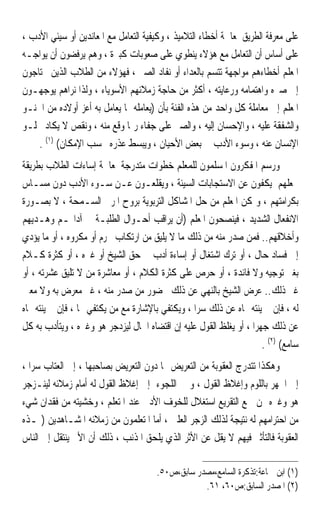 ‫ﻋﻠﻰ ﻣﻌﺮﻓﺔ ﺍﻟﻄﺮﻳﻖ ﳌﻌﺎﳉﺔ ﺃﺧﻄﺎﺀ ﺍﻟﺘﻼﻣﻴﺬ ، ﻭﻛﻴﻔﻴﺔ ﺍﻟﺘﻌﺎﻣﻞ ﻣﻊ ﺍﳌﻌﺎﻧﺪﻳﻦ ﺃﻭ ﺳﻴﺌﻲ ﺍﻷﺩﺏ ،‬
‫ﻋﻠﻰ ﺃﺳﺎﺱ ﺃﻥ ﺍﻟﺘﻌﺎﻣﻞ ﻣﻊ ﻫﺆﻻﺀ ﻳﻨﻄﻮﻱ ﻋﻠﻰ ﺻﻌﻮﺑﺎﺕ ﻛﺒﲑﺓ ، ﻭﻫﻢ ﻳﺮﻓﻀﻮﻥ ﺃﻥ ﻳﻮﺍﺟـﻪ‬
‫ﺍﳌﻌﻠﻢ ﺃﺧﻄﺎﺀﻫﻢ ﻣﻮﺍﺟﻬﺔ ﺗﺘﺴﻢ ﺑﺎﻟﻌﺪﺍﺀ ﺃﻭ ﻧﻔﺎﺩ ﺍﻟﺼﱪ ، ﻓﻬﺆﻻﺀ ﻣﻦ ﺍﻟﻄﻼﺏ ﺍﻟﺬﻳﻦ ﳛﺘﺎﺟﻮﻥ‬
‫ﺇﱃ ﺻﱪﻩ ﻭﺍﻫﺘﻤﺎﻣﻪ ﻭﺭﻋﺎﻳﺘﻪ ، ﺃﻛﺜﺮ ﻣﻦ ﺣﺎﺟﺔ ﺯﻣﻼﺋﻬﻢ ﺍﻷﺳﻮﻳﺎﺀ ، ﻭﻟﺬﺍ ﻧﺮﺍﻫﻢ ﻳﻮﺟﻬـﻮﻥ‬
‫ﺍﳌﻌﻠﻢ ﺇﱃ ﻣﻌﺎﻣﻠﺔ ﻛﻞ ﻭﺍﺣﺪ ﻣﻦ ﻫﺬﻩ ﺍﻟﻔﺌﺔ ﺑﺄﻥ )ﻳﻌﺎﻣﻠﻪ ﲟﺎ ﻳﻌﺎﻣﻞ ﺑﻪ ﺃﻋﺰ ﺃﻭﻻﺩﻩ ﻣﻦ ﺍﳊﻨـﻮ‬
‫ﻭﺍﻟﺸﻔﻘﺔ ﻋﻠﻴﻪ ، ﻭﺍﻹﺣﺴﺎﻥ ﺇﻟﻴﻪ ، ﻭﺍﻟﺼﱪ ﻋﻠﻰ ﺟﻔﺎﺀ ﺭﲟﺎ ﻭﻗﻊ ﻣﻨﻪ ، ﻭﻧﻘﺺ ﻻ ﻳﻜﺎﺩ ﳜﻠـﻮ‬
    ‫ﺍﻹﻧﺴﺎﻥ ﻋﻨﻪ ، ﻭﺳﻮﺀ ﺍﻷﺩﺏ ﰲ ﺑﻌﺾ ﺍﻷﺣﻴﺎﻥ ، ﻭﻳﺒﺴﻂ ﻋﺬﺭﻩ ﲝﺴﺐ ﺍﻹﻣﻜﺎﻥ( )١( .‬
‫ﻭﺭﺳﻢ ﺍﳌﻔﻜﺮﻭﻥ ﺍﳌﺴﻠﻤﻮﻥ ﻟﻠﻤﻌﻠﻢ ﺧﻄﻮﺍﺕ ﻣﺘﺪﺭﺟﺔ ﳌﻌﺎﳉﺔ ﺇﺳﺎﺀﺍﺕ ﺍﻟﻄﻼﺏ ﺑﻄﺮﻳﻘﺔ‬
‫ﲡﻌﻠﻬﻢ ﻳﻜﻔﻮﻥ ﻋﻦ ﺍﻻﺳﺘﺠﺎﺑﺎﺕ ﺍﻟﺴﻴﺌﺔ ، ﻭﻳﻘﻠﻌـﻮﻥ ﻋـﻦ ﺳـﻮﺀ ﺍﻷﺩﺏ ﺩﻭﻥ ﻣﺴـﺎﺱ‬
‫ﺑﻜﺮﺍﻣﺘﻬﻢ ، ﻭﲤﻜﻦ ﺍﳌﻌﻠﻢ ﻣﻦ ﺣﻞ ﺍﳌﺸﺎﻛﻞ ﺍﻟﺘﺮﺑﻮﻳﺔ ﺑﺮﻭﺡ ﺍﳌﺮﰊ ﺍﻟﺴـﻤﺤﺔ ، ﻻ ﺑﺼـﻮﺭﺓ‬
‫ﺍﻻﻧﻔﻌﺎﻝ ﺍﻟﺸﺪﻳﺪ ، ﻓﻴﻨﺼﺤﻮﻥ ﺍﳌﻌﻠﻢ )ﺃﻥ ﻳﺮﺍﻗﺐ ﺃﺣـﻮﺍﻝ ﺍﻟﻄﻠﺒـﺔ ﰲ ﺁﺩﺍ‪‬ـﻢ ﻭﻫـﺪﻳﻬﻢ‬
‫ﻭﺃﺧﻼﻗﻬﻢ.. ﻓﻤﻦ ﺻﺪﺭ ﻣﻨﻪ ﻣﻦ ﺫﻟﻚ ﻣﺎ ﻻ ﻳﻠﻴﻖ ﻣﻦ ﺍﺭﺗﻜﺎﺏ ﳏﺮﻡ ﺃﻭ ﻣﻜﺮﻭﻩ ، ﺃﻭ ﻣﺎ ﻳﺆﺩﻱ‬
‫ﺇﱃ ﻓﺴﺎﺩ ﺣﺎﻝ ، ﺃﻭ ﺗﺮﻙ ﺍﺷﺘﻐﺎﻝ ﺃﻭ ﺇﺳﺎﺀﺓ ﺃﺩﺏ ﰲ ﺣﻖ ﺍﻟﺸﻴﺦ ﺃﻭ ﻏﲑﻩ ، ﺃﻭ ﻛﺜﺮﺓ ﻛـﻼﻡ‬
‫ﺑﻐﲑ ﺗﻮﺟﻴﻪ ﻭﻻ ﻓﺎﺋﺪﺓ ، ﺃﻭ ﺣﺮﺹ ﻋﻠﻰ ﻛﺜﺮﺓ ﺍﻟﻜﻼﻡ ، ﺃﻭ ﻣﻌﺎﺷﺮﺓ ﻣﻦ ﻻ ﺗﻠﻴﻖ ﻋﺸﺮﺗﻪ ، ﺃﻭ‬
‫ﻏﲑ ﺫﻟﻚ.. ﻋﺮﺽ ﺍﻟﺸﻴﺦ ﺑﺎﻟﻨﻬﻲ ﻋﻦ ﺫﻟﻚ ﲝﻀﻮﺭ ﻣﻦ ﺻﺪﺭ ﻣﻨﻪ ، ﻏﲑ ﻣﻌﺮﺽ ﺑﻪ ﻭﻻ ﻣﻌﲔ‬
‫ﻟﻪ ، ﻓﺈﻥ ﱂ ﻳﻨﺘﻪ ‪‬ﺎﻩ ﻋﻦ ﺫﻟﻚ ﺳﺮ‪‬ﺍ ، ﻭﻳﻜﺘﻔﻲ ﺑﺎﻹﺷﺎﺭﺓ ﻣﻊ ﻣﻦ ﻳﻜﺘﻔﻲ ‪‬ﺎ ، ﻓﺈﻥ ﱂ ﻳﻨﺘﻪ ‪‬ﺎﻩ‬
‫ﻋﻦ ﺫﻟﻚ ﺟﻬﺮ‪‬ﺍ ، ﺃﻭ ﻳﻐﻠﻆ ﺍﻟﻘﻮﻝ ﻋﻠﻴﻪ ﺇﻥ ﺍﻗﺘﻀﺎﻩ ﺍﳊﺎﻝ ﻟﻴﺰﺩﺟﺮ ﻫﻮ ﻭﻏﲑﻩ ، ﻭﻳﺘﺄﺩﺏ ﺑﻪ ﻛﻞ‬
                                                                      ‫ﺳﺎﻣﻊ( )٢( .‬
‫ﻭﻫﻜﺬﺍ ﺗﺘﺪﺭﺝ ﺍﻟﻌﻘﻮﺑﺔ ﻣﻦ ﺍﻟﺘﻌﺮﻳﺾ ‪‬ﺎ ﺩﻭﻥ ﺍﻟﺘﻌﺮﻳﺾ ﺑﺼﺎﺣﺒﻬﺎ ، ﺇﱃ ﺍﻟﻌﺘﺎﺏ ﺳﺮ‪‬ﺍ ،‬
‫ﺇﱃ ﺍﳉﻬﺮ ﺑﺎﻟﻠﻮﻡ ﻭﺇﻏﻼﻅ ﺍﻟﻘﻮﻝ ، ﻭ ﰲ ﺍﻟﻠﺠﻮﺀ ﺇﱃ ﺇﻏﻼﻅ ﺍﻟﻘﻮﻝ ﻟﻪ ﺃﻣﺎﻡ ﺯﻣﻼﺋﻪ ﻟﻴﻨـﺰﺟﺮ‬
‫ﻫﻮ ﻭﻏﲑﻩ ﳑﻦ ﲰﻊ ﺍﻟﺘﻘﺮﻳﻊ ﺍﺳﺘﻐﻼﻝ ﻟﻠﺨﻮﻑ ﺍﻷﺩﰊ ﻋﻨﺪ ﺍﳌﺘﻌﻠﻢ ، ﻭﺧﺸﻴﺘﻪ ﻣﻦ ﻓﻘﺪﺍﻥ ﺷﻲﺀ‬
‫ﻣﻦ ﺍﺣﺘﺮﺍﻣﻬﻢ ﻟﻪ ﻧﺘﻴﺠﺔ ﻟﺬﻟﻚ ﺍﻟﺰﺟﺮ ﺍﻟﻌﻠﲏ ، ﺃﻣﺎ ﺍﳌﺘﻌﻠﻤﻮﻥ ﻣﻦ ﺯﻣﻼﺋﻪ ﺍﳌﺸـﺎﻫﺪﻳﻦ )ﳍـﺬﻩ‬
‫ﺍﻟﻌﻘﻮﺑﺔ ﻓﺎﻟﺘﺄﺛﲑ ﻓﻴﻬﻢ ﻻ ﻳﻘﻞ ﻋﻦ ﺍﻷﺛﺮ ﺍﻟﺬﻱ ﻳﻠﺤﻖ ﺍﳌﺬﻧﺐ ، ﺫﻟﻚ ﺃﻥ ﺍﻷﱂ ﻳﻨﺘﻘﻞ ﺇﱃ ﺍﻟﻨﺎﺱ‬

                                       ‫)١( ﺍﺑﻦ ﲨﺎﻋﺔ:ﺗﺬﻛﺮﺓ ﺍﻟﺴﺎﻣﻊ،ﻣﺼﺪﺭ ﺳﺎﺑﻖ،ﺹ٠٥.‬
                                                   ‫)٢( ﺍﳌﺼﺪﺭ ﺍﻟﺴﺎﺑﻖ:ﺹ٠٦، ١٦.‬
 