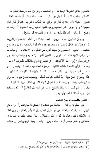 ‫ﻛﺎﻟﻌﺪﻭﻯ ﺑﺪﺍﻓﻊ ﺍﳌﺸﺎﺭﻛﺔ ﺍﻟﻮﺟﺪﺍﻧﻴﺔ ، ﺃﻭ ﺍﻟﺘﻌﺎﻃﻒ ، ﻭﻫﻮ ﻣﻦ ﺍﻟﻨــﺰﻋﺎﺕ ﺍﻟﻔﻄﺮﻳـﺔ ﰲ‬
‫ﺍﻹﻧﺴﺎﻥ ، ﻭﻳﻠﻌﺐ ﺍﻟﺘﺼﻮﺭ ﺃﻭ ﺍﳋﻴﺎﻝ ﺩﻭﺭ‪‬ﺍ ﻛﺒﲑ‪‬ﺍ ﰲ ﻫﺬﻩ ﺍﳌﺴﺄﻟﺔ ، ﺫﻟﻚ ﺃﻥ ﻣﺸ‪‬ﺎﻫﺪ ﺍﻟﻌﺬﺍﺏ‬
         ‫‪ِ ‬‬
‫ﻳﺘﺼﻮﺭ ﰲ ﺧﻴﺎﻟﻪ ﻣﺎ ﻳﱰﻝ ﺑﻪ ﺇﺫﺍ ﻛﺎﻥ ﻫﻮ ﺍﻟﻮﺍﻗﻊ ﲢﺖ ﺍﻟﻌﺬﺍﺏ ، ﻓﻬﻮ ﻳﺘﺄﱂ ﻛﻤﺎ ﻟﻮ ﻛﺎﻥ ﺍﻟﺘﺄﺛﺮ‬
‫ﺣﻘﻴﻘﻴ‪‬ﺎ ﻻ ﻭﳘﻴ‪‬ﺎ ، ﻭﻫﻮ ﳜﺸﻰ ﺍﻟﻌﻘﺎﺏ ﻭﻳﺮﻫﺒﻪ ﺧﺸﻴﺔ ﺍﳌﺬﻧﺐ ﻭﺭﻫﺒﺔ ﺍﳌﻌﺎﻗﹶﺐ( )١( . ﻭﺫﻟـﻚ‬
                ‫ﻭﺍﺿﺢ ﰲ ﻗﻮﻝ ﺍﺑﻦ ﲨﺎﻋﺔ )ﻟﻴﻨـﺰﺟﺮ ﻫﻮ ﻭﻏﲑﻩ ، ﻭﻳﺘﺄﺩﺏ ﺑﻪ ﻛﻞ ﺳﺎﻣﻊ( .‬
‫ﻭﻣﻊ ﺃﻥ ﺍﳌﻔﻜﺮﻳﻦ ﺍﳌﺴﻠﻤﲔ ﻳﺮﻭﻥ ﰲ ﺍﻟﻌﻘﺎﺏ ﺑﺎﻋﺜﹰﺎ ﻋﻠﻰ ﺍﻟﺘﻌﻠﻢ ؛ ﺑﺎﻟﺘﻔﺼﻴﻞ ﻭﺍﻟﺸﺮﻭﻁ‬
‫ﺍﻟﱵ ﻋﺮﺿﻨﺎﻫﺎ ﻣﻦ ﺧﻼﻝ ﺗﻮﺟﻴﻬﺎ‪‬ﻢ ، ﻓﻤﻤﺎ ﻫﻮ ﺟﺪﻳﺮ ﺑﺎﻟﺬﻛﺮ ﺃﻥ ﺍﻟﻌﻘﺎﺏ ﻣﺎ ﺯﺍﻝ ﻣﻮﺿـﻮﻉ‬
‫ﺧﻼﻑ ﺑﲔ ﺍﻟﺘﺮﺑﻮﻳﲔ ﺍﳌﻌﺎﺻﺮﻳﻦ ﻣﻦ ﺣﻴﺚ ﺁﺛﺎﺭﻩ ﻋﻠﻰ ﺍﻟﺘﻌﻠﻢ ، ﺑﻞ ﻻ ﻳﻜﺎﺩ ﻳﺜﲑ ﺃﻱ ﺟﺎﻧـﺐ‬
‫ﻣﻦ ﺟﻮﺍﻧﺐ ﺍﻟﺘﺮﺑﻴﺔ ﺧﻼﻓﺎﺕ ﰲ ﺍﻟﺮﺃﻱ ﻭﰲ ﺍﻟﺘﻄﺒﻴﻖ ﺃﻛﺜﺮ ﳑﺎ ﻳﺜﲑﻩ ﻣﻮﺿﻮﻉ ﺍﻟﻌﻘﺎﺏ ، ﻳﻘـﻮﻝ‬
‫ﻫﻮﺭﻳﺲ ﻣﺎﻥ : )ﻣﻦ ﺍﶈﺘﻤﻞ ﺃﻻ ﻳﻮﺟﺪ ﰲ ﺃﻱ ﻣﻮﺿﻮﻉ ﺗﺮﺑﻮﻱ ﺧﻼﻓﺎﺕ ﻣﻠﺤﻮﻇـﺔ ، ﺑـﻞ‬
‫ﻭﻋﺪﺍﺀ ﰲ ﺍﻟﺮﺃﻱ ﻛﺘﻠﻚ ﺍﳋﻼﻓﺎﺕ ﺍﻟﻨﺎﺷﺒﺔ ﰲ ﻣﻮﺿﻮﻉ ﺍﻟﻌﻘـﺎﺏ ، ﻛﻤـﺎ ﱂ ﻳﻈﻬـﺮ ﰲ ﺃﻱ‬
‫ﻣﻮﺿﻮﻉ ﺁﺧﺮ ﺇﺻﺮﺍﺭ‪‬ﺍ –ﺇﻥ ﱂ ﻳﻜﻦ ﻋﻨﺎﺩ‪‬ﺍ – ﰲ ﺍﻟﺘﻤﺴﻚ ﺑﺎﻵﺭﺍﺀ ﺍﻟﱵ ﺗﻜﻮﻧﺖ ﻣﺜﻠﻤﺎ ﻇﻬﺮ ﰲ‬
‫ﻫﺬﺍ ﺍﳌﻮﺿﻮﻉ ، ﻓﻤﻦ ﺟﻬﺔ ﳛﺒﺬ ﺍﻟﻌﻘﺎﺏ ﻛﺒﺎﻋﺚ ﻟﻠﺘﻌﻠﻢ ، ﻭﻳﺸﺠﺐ ﻣـﻦ ﺟﻬـﺔ ﺃﺧـﺮﻯ‬
‫ﺑﺎﻋﺘﺒﺎﺭﻩ ﺷﻴﺌﹰﺎ ﺑﻐﻴﻀ‪‬ﺎ ، ﻭﺇﻥ ﻣﺴﺄﻟﺔ ﻣﺜﲑﺓ ﻟﻠﺠﺪﻝ ﻛﻬﺬﻩ ﻻﺑﺪ ﺃﻥ ﺗﺴﺘﻔﻴﺪ ﻣﻦ ﺍﳊﻘـﺎﺋﻖ ﺍﻟـﱵ‬
‫ﻳﻮﻓﺮﻫﺎ ﳍﺎ ﻋﻠﻢ ﺍﻟﻨﻔﺲ ، ﻭﺍﳌﺘﻌﻠﻘﺔ ﺑﺎﻟﻨﺘﺎﺋﺞ ﺍﳌﺘﺮﺗﺒﺔ ﻋﻠﻰ ﺍﺳﺘﻌﻤﺎﻝ ﺍﻟﻌﻘﺎﺏ( )٢( ، ﻛﻤﺎ ﺗﺴﺘﻔﻴﺪ‬
                                                 ‫ﻣﻦ ﲡﺎﺭﺏ ﺃﺳﻼﻓﻨﺎ ﺍﻟﻌﻠﻤﺎﺀ ﻭﺁﺭﺍﺋﻬﻢ .‬
                                                 ‫:‬      ‫א‬        ‫א‬      ‫א‬        ‫−א‬
‫ﻣﻦ ﺍﳌﺴﻠﻢ ﺑﻪ ﺃﻥ ﺍﻟﻌﺎﱂ ﰲ ﻣﻌﺎﻣﻠﺘﻪ ﻣﻊ ﺗﻼﻣﺬﺗﻪ ﺇﳕﺎ ﻳﺘﺤﻘﻖ ﺑﺎﳌﻨﻬﺞ ﺍﻟﻘـﺮﺁﱐ ﻭﺍﳍـﺪﻱ‬
‫ﺍﻟﻨﺒﻮﻱ ﰲ ﺳﻠﻮﻛﻴﺎﺗﻪ ، ﻭﺍﻧﻄﻼﻗﺎ ﻣﻦ ﺃﻣﺮ ﺍﻟﻘﺮﺁﻥ ﺍﻟﻌﻈﻴﻢ ﺑﺄﻥ ﺍﷲ ﻳﺄﻣﺮ ﺑﺎﻟﻌﺪﻝ ، ﻳﺴﻮﻱ ﺍﻟﻌﺎﱂ‬
                                                     ‫ﹰ‬
‫ﺑﲔ ﺗﻼﻣﺬﺗﻪ ، ﻓﻠﻴﺲ ﻫﻨﺎﻙ ﻣﺎ ﳝﻜﻦ ﺃﻥ ﻳﻜﻮﻥ ﺣﺎﺋﻼ ﺑﲔ ﺍﻟﻌﺎﱂ ﻭﺑﻌﺾ ﻃﻠﺒﺘﻪ ﻣﻦ ﻣﺴـﺘﻮﻯ‬
                                  ‫ﹰ‬
‫ﺍﺟﺘﻤﺎﻋﻲ ﺃﻭ ﻋﺎﻣﻞ ﺟﻨﺴﻲ ﺃﻭ ﻏﲑ ﺫﻟﻚ ، ﻭﻣﻦ ﰒ )ﺑﺎﺕ ﰲ ﻭﻋﻴﻨﺎ ﺍﻟﺘﺮﺑﻮﻱ ﺍﻟﺘﺎﺭﳜﻲ ﺍﺟﺘﻨﺎﺏ‬




                          ‫)١( ﺃﲪﺪ ﻓﺆﺍﺩ ﺍﻷﻫﻮﺍﱐ:ﺍﻟﺘﺮﺑﻴﺔ ﰲ ﺍﻹﺳﻼﻡ،ﻣﺮﺟﻊ ﺳﺎﺑﻖ،ﺹ٧٣١.‬
          ‫)٢( ﺑﺮﺳﻴﻔﺎﻝ ﺳﻴﻤﻮﻧﺪﺯ:ﺍﻟﺪﺭﻭﺱ ﺍﻟﱵ ﺗﺘﻌﻠﻤﻌﻠﻪ ﺍﻟﺘﺮﺑﻴﺔ ﻣﻦ ﻋﻠﻢ ﺍﻟﻨﻔﺲ،ﻣﺮﺟﻊ ﺳﺎﺑﻖ،ﺹ٥٤.‬
 