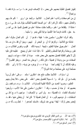 ‫ﺇﻇﻬﺎﺭ ﺗﻔﻀﻴﻞ ﺍﻟﻄﻠﺒﺔ ﺑﻌﻀﻬﻢ ﻋﻠﻰ ﺑﻌﺾ ، ﺇﺫ ﺍﻹﻧﺼﺎﻑ ﻓﺮﺽ ﻫﻨـﺎ ، ﻭﺍﳌﺴـﺎﻭﺍﺓ ﻧﺎﻓﻌـﺔ‬
                                                                     ‫ﻭﻭﺍﺟﺒﺔ( )١( .‬
‫ﺇﻥ ﻣﻦ ﺃﻫﻢ ﺻﻔﺎﺕ ﻭﺁﺩﺍﺏ ﺍﳌﻌﻠﻢ ﺍﻟﻌﺪﻝ ﺑﲔ ﺍﻟﺘﻼﻣﻴﺬ ، ﻭﺍﻟﺒﻌﺪ ﻋﻦ ﺍﳍﻮﻯ ﰲ ﺍﳊﻜﻢ ﻋﻠـﻴﻬﻢ‬
‫ﻭﺍﻟﺘﻌﺎﻣﻞ ﻣﻌﻬﻢ ، ﺫﻟﻚ ﻷﻥ ﻗﺪﺭﹰﺍ ﻛﺒﲑﹰﺍ ﻣﻦ ﺍﻟﺼﺤﺔ ﺍﻟﻨﻔﺴﻴﺔ ﻟﻠﻄﺎﻟﺐ ﻳﺘﻮﻗـﻒ ﻋﻠـﻰ ﻧـﻮﻉ‬
‫ﺍﳌﻌﺎﻣﻠﺔ ﺍﻟﱵ ﻳﺘﻠﻘﺎﻫﺎ ﻣﻦ ﺍﳌﻌﻠﻢ ، ﻭﻛﻠﻤﺎ ﺧﻠﺖ ﻣﻌﺎﻣﻠﺔ ﺍﳌﻌﻠﻢ ﻣﻦ ﺗﻔﻀﻴﻞ ﺗﻠﻤﻴﺬ ﻋﻠـﻰ ﺁﺧـﺮ‬
                    ‫–ﺑﻐﲑ ﺣﻖ- ﻛﺎﻧﺖ ﻓﺮﺻﺔ ﻫﺬﺍ ﺍﻟﺘﻠﻤﻴﺬ ﻣﻮﺍﺗﻴﺔ ﻟﻜﻲ ﻳﻨﻤﻮ ﳕﻮﹰﺍ ﺳﻠﻴﻤﺎ .‬
                      ‫ﹰ‬
‫ﻭﻟﻘﺪ ﺃﺩﺭﻙ ﺍﳌﻔﻜﺮﻭﻥ ﺍﳌﺴﻠﻤﻮﻥ ﻫﺬﻩ ﺍﳊﻘﻴﻘﺔ ، ﻓﺪﻋﻮﺍ ﺇﱃ ﺃﻥ ﳛﻜﻢ ﺍﻟﻌﺪﻝ ﺳﻠﻮﻙ ﺍﳌﻌﻠﻢ‬
‫ﰲ ﺗﻌﺎﻣﻠﻪ ﻣﻊ ﺍﻟﺘﻼﻣﻴﺬ ، ﻭﻛﺮﻫﻮﺍ ﻟﻪ ﺃﻥ ﳝﻴﺰ ﺍﻟﺒﻌﺾ ﺃﻭ ﳛﺎﺑﻴﻬﻢ ، ﻭﺑﻴﻨﻮﺍ ﺃﻥ ﻓﻘـﺪﺍﻥ ﺻـﻔﺔ‬
‫ﺍﻟﻌﺪﻝ ﰲ ﺍﳌﻌﻠﻢ ﻳﻌﻮﻕ ﻋﻤﻠﻴﺔ ﺍﻟﺘﻌﻠﻴﻢ ، ﻧﺘﻴﺠﺔ ﳌﺎ ﻳﺴﺒﺒﻪ ﺫﻟﻚ ﰲ ﻗﻠﻮﺏ ﻭﻧﻔﻮﺱ ﺍﻟﻄﻼﺏ ﻣـﻦ‬
‫ﻧﻔﻮﺭ ﻭﻭﺣﺸﺔ ﻭﻛﺮﺍﻫﻴﺔ ﻟﻠﻤﻌﻠﻢ ﻭﺍﻟﺘﻌﻠﻴﻢ ﲨﻠﺔ ، ﻓﺈﺫﺍ ﺷﺎﺀ ﺍﳌﻌﻠﻢ ﺃﻥ ﻳﻨﺠﺢ ﰲ ﺗﻌﻠﻴﻤﻪ ﻓﺈﻥ ﻋﻠﻴﻪ‬
‫)ﺃﻥ ﻻ ﻳﻈﻬﺮ ﻟﻠﻄﻠﺒﺔ ﺗﻔﻀﻴﻞ ﺑﻌﻀﻬﻢ ﻋﻠﻰ ﺑﻌﺾ ﻋﻨﺪﻩ ﰲ ﻣﻮﺩﺓ ﺃﻭ ﺍﻋﺘﻨﺎﺀ ، ﻣﻊ ﺗﺴـﺎﻭﻳﻬﻢ ﰲ‬
‫ﺍﻟﺼﻔﺎﺕ ﻣﻦ ﺳﻦ ﻭﺩﻳﺎﻧﺔ ﺃﻭ ﻓﻀﻴﻠﺔ ، ﻓﺈﻥ ﺫﻟﻚ ﺭﲟﺎ ﻳﻮﺣﺶ ﻣﻨﻪ ﺍﻟﺼﺪﺭ ، ﻭﻳﻨﻔﺮ ﺍﻟﻘﻠﺐ( )٢(.‬
‫ﻭﻋﻠﻴﻪ ﻛﺬﻟﻚ ﺃﻥ ﻻ )ﻳﻘﺪﻡ ﺃﺣﺪﹰﺍ ﰲ ﻧﻮﺑﺔ ﻏﲑﻩ ، ﺃﻭ ﻳﺆﺧﺮﻩ ﻋﻦ ﻧﻮﺑﺘﻪ ، ﺇﻻ ﺇﺫﺍ ﺭﺃﻯ ﰲ ﺫﻟﻚ‬
                                         ‫ﻣﺼﻠﺤﺔ ﺗﺰﻳﺪ ﻋﻠﻰ ﻣﺼﻠﺤﺔ ﻣﺮﺍﻋﺎﺓ ﺍﻟﻨﻮﺑﺔ( )٣( .‬
‫ﺇﻥ ﺍﳌﺴﺎﻭﺍﺓ ﺑﲔ ﺍﻟﺘﻼﻣﻴﺬ ﻣﻄﻠﺐ ﻣﻠﺢ ﻋﻨﺪ ﺍﳌﻔﻜﺮﻳﻦ ﺍﳌﺴﻠﻤﲔ ، ﻭﻋﻠﻰ ﺍﳌﻌﻠﻢ ﺃﻥ ﻳﺮﺑﺄ‬
‫ﺑﻨﻔﺴﻪ ﻣﻦ ﺃﻥ ﳚﻌﻞ ﺍﻟﻐﲎ ﻭﺍﳉﺎﻩ ﺳﺒﻴﻼ ﻟﺘﻔﻀﻴﻞ ﺑﻌﺾ ﺍﳌﺘﻌﻠﻤﲔ ﻋﻠﻰ ﺑﻌﺾ ، ﻓﻼ ﻳﻌﺪﻝ ﺑﻴﻨﻬﻢ‬
                                             ‫ﹰ‬
‫ﰲ ﺍﻟﺘﻌﻠﻴﻢ ، ﻭﺿﺮﺑﻮﺍ ﺍﻟﻌﺪﻳﺪ ﻣﻦ ﺍﻷﻣﺜﻠﺔ ﺍﻟﻄﻴﺒﺔ ﻟﻠﻤﺴﺎﻭﺍﺓ ﺑﲔ ﺍﻟﺘﻼﻣﻴـﺬ ، ﻭﻋـﺪﻡ ﺗﻔﻀـﻴﻞ‬
‫ﺑﻌﻀﻬﻢ ﻟﻐﲎ ﺃﻭ ﺟﺎﻩ ﺃﻭ ﺣﺴﺐ ، ﻭﻗﺪ ﺃﱀ ﺍﳌﻔﻜﺮﻭﻥ ﺍﳌﺴﻠﻤﻮﻥ ﻋﻠﻰ ﻫﺬﺍ ﺍﻷﺩﺏ ، ﻭﺃﻭﺟﺒﻮﺍ‬
‫ﺍﺳﺘﻤﺴﺎﻙ ﺍﻟﻌﻠﻤﺎﺀ ‪‬ﺬﻩ ﺍﻟﻔﻀﻴﻠﺔ ، ﺣﱴ ﻭﻟﻮ ﺃﺩﻯ ‪‬ﻢ ﺍﻹﻧﺼﺎﻑ ﺇﱃ ﻣﻮﺍﺟﻬـﺔ ﻣـﻊ ﺃﻋﻠـﻰ‬
‫ﺍﻟﺴﻠﻄﺎﺕ ، ﺃﻭ ﻋﺮﺿﻬﻢ ﻟﻠﻮﻡ ، ﻏﲑ ﺃﻥ ﺍﻟﻌﺪﻝ ﻓﻀﻴﻠﺔ ﻻ ﳝﻜﻦ ﻟﻌﺎﱂ ﺃﻥ ﻳﺘﺨﻠﻰ ﻋﻨﻬﺎ ، ﻓﻘـﺪ‬
‫)ﺣﻀﺮ ﺑﻌﺾ ﺃﻭﻻﺩ ﺍﳋﻠﻴﻔﺔ ﺍﳌﻬﺪﻱ ﻋﻨﺪ ﺷﺮﻳﻚ ، ﻓﺎﺳﺘﻨﺪ ﺃﺣﺪﻫﻢ ﺇﱃ ﺍﳊﺎﺋﻂ ﻭﺳـﺄﻟﻪ ﻋـﻦ‬



                 ‫)٣( ﺩ.ﻋﺒﺪ ﺍﻷﻣﲑ ﴰﺲ ﺍﻟﺪﻳﻦ:ﺍﻟﻔﻜﺮ ﺍﻟﺘﺮﺑﻮﻱ ﻋﻨﺪ ﺍﻟﻌﻠﻤﻮﻱ،ﻣﺮﺟﻊ ﺳﺎﺑﻖ،ﺹ٨٢.‬
                            ‫)٢( ﺍﺑﻦ ﲨﺎﻋﺔ : ﺗﺬﻛﺮﺓ ﺍﻟﺴﺎﻣﻊ ﻭﺍﳌﺘﻜﻠﻢ،ﻣﺼﺪﺭ ﺳﺎﺑﻖ،ﺹ٩٥.‬
                                                      ‫)٣( ﺍﳌﺼﺪﺭ ﺍﻟﺴﺎﺑﻖ:ﺹ٩٥-٠٦.‬
 