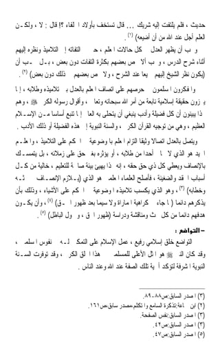 ‫ﺣﺪﻳﺚ ، ﻓﻠﻢ ﻳﻠﺘﻔﺖ ﺇﻟﻴﻪ ﺷﺮﻳﻚ … ﻗﺎﻝ ﺗﺴﺘﺨﻒ ﺑﺄﻭﻻﺩ ﺍﳋﻠﻔﺎﺀ ؟! ﻗﺎﻝ : ﻻ ، ﻭﻟﻜـﻦ‬
                                             ‫ﺍﻟﻌﻠﻢ ﺃﺟﻞ ﻋﻨﺪ ﺍﷲ ﻣﻦ ﺃﻥ ﺃﺿﻴﻌﻪ( )١( .‬
‫ﻭﳚﺐ ﺃﻥ ﻳﻈﻬﺮ ﺍﻟﻌﺪﻝ ﰲ ﻛﻞ ﺣﺎﻻﺕ ﺍﳌﻌﻠﻢ ، ﺣﱴ ﰲ ﺍﻟﺘﻔﺎﺗﻪ ﺇﱃ ﺍﻟﺘﻼﻣﻴﺬ ﻭﻧﻈﺮﻩ ﺇﻟﻴﻬﻢ‬
‫ﺃﺛﻨﺎﺀ ﺷﺮﺡ ﺍﻟﺪﺭﺱ ، ﻭﳚﺐ ﺃﻻ ﳜﺺ ﺑﻌﻀﻬﻢ ﺑﻜﺜﺮﺓ ﺍﻟﺘﻔﺎﺕ ﺩﻭﻥ ﺑﻌﺾ ، ﺑـﻞ ﳚـﺐ ﺃﻥ‬
 ‫)ﻳﻜﻮﻥ ﻧﻈﺮ ﺍﻟﺸﻴﺦ ﺇﻟﻴﻬﻢ ﲨﻴﻌﺎ ﻋﻨﺪ ﺍﻟﺸﺮﺡ ، ﻭﻻ ﳜﺺ ﺑﻌﻀﻬﻢ ﰲ ﺫﻟﻚ ﺩﻭﻥ ﺑﻌﺾ( )٢( .‬
                                                      ‫ﹰ‬
‫ﻭﺍﳌﻔﻜﺮﻭﻥ ﺍﳌﺴﻠﻤﻮﻥ ﰲ ﺣﺮﺻﻬﻢ ﻋﻠﻰ ﺍﺗﺼﺎﻑ ﺍﳌﻌﻠﻢ ﺑﺎﻟﻌﺪﻝ ﺑﲔ ﺗﻼﻣﻴﺬﻩ ﻭﻃﻼﺑﻪ ، ﺇﳕﺎ‬
‫ﻳﱪﺯﻭﻥ ﺣﻘﻴﻘﺔ ﺇﺳﻼﻣﻴﺔ ﻧﺎﺑﻌﺔ ﻣﻦ ﺃﻣﺮ ﺍﷲ ﺳﺒﺤﺎﻧﻪ ﻭﺗﻌﺎﱃ ، ﻭﺃﻗﻮﺍﻝ ﺭﺳﻮﻟﻪ ﺍﻟﻜﺮﱘ ‪ ، ‬ﻭﻫﻢ‬
‫‪‬ﺬﺍ ﻳﺒﻴﻨﻮﻥ ﺃﻥ ﻛﻞ ﻓﻀﻴﻠﺔ ﻭﺃﺩﺏ ﻳﻨﺒﻐﻲ ﺃﻥ ﻳﺘﺤﻠﻰ ﺑﻪ ﺍﻟﻌﺎﱂ ﺇﳕﺎ ﺗﻨﺒﻊ ﺃﺳﺎﺳﺎ ﻣـﻦ ﺍﻹﺳـﻼﻡ‬
               ‫ﹰ‬
 ‫ﺍﻟﻌﻈﻴﻢ ، ﻭﻫﻲ ﻣﻦ ﺗﻮﺟﻴﻪ ﺍﻟﻘﺮﺁﻥ ﺍﻟﻜﺮﱘ ، ﻭﺍﻟﺴﻨﺔ ﺍﻟﻨﺒﻮﻳﺔ ﺇﱃ ﻫﺬﻩ ﺍﻟﻔﻀﻴﻠﺔ ﺃﻭ ﺫﻟﻚ ﺍﻷﺩﺏ .‬
‫ﻭﻳﺘﺼﻞ ﺑﺎﻟﻌﺪﻝ ﺍﺗﺼﺎﻻ ﻭﺛﻴﻘﺎ ﺍﻟﺘﺰﺍﻡ ﺍﳌﻌﻠﻢ ﺑﺎﳌﻮﺿﻮﻋﻴﺔ ﰲ ﺍﳊﻜﻢ ﻋﻠﻰ ﺍﻟﺘﻼﻣﻴﺬ ، ﻭﺍﳌﻌﻠـﻢ‬
                                                    ‫ﹰ ﹰ‬
‫ﺍﳉﻴﺪ ﻫﻮ ﺍﻟﺬﻱ ﻻ ﳛﺎﰊ ﺃﺣﺪﹰﺍ ﻣﻦ ﻃﻼﺑﻪ ، ﺃﻭ ﻳﺆﺛﺮﻩ ﺑﻐﲑ ﺣﻖ ﻋﻠﻰ ﺯﻣﻼﺋﻪ ، ﺑﻞ ﻳﺘﻤﺴـﻚ‬
‫ﺑﺎﻹﻧﺼﺎﻑ ﻭﻳﻌﻄﻲ ﻛﻞ ﺫﻱ ﺣﻖ ﺣﻘﻪ ، ﺇﻧﻪ ‪‬ﺬﺍ ﻳﻬﻴﺊ ﺑﻴﺌﺔ ﺻﺎﳊﺔ ﻟﻠﺘﻌﻠﻴﻢ ، ﺧﺎﻟﻴﺔ ﻣﻦ ﻛـﻞ‬
                                                    ‫ٍ‬
‫ﺃﺳﺒﺎﺏ ﺍﳊﻘﺪ ﻭﺍﻟﻀﻐﻴﻨﺔ ، ﻓﺄﺻﻠﺢ ﺍﻟﻌﻠﻤﺎﺀ ﺍﳌﻌﻠﻤﲔ ﻫﻮ ﺍﻟﺬﻱ )ﻳـﻼﺯﻡ ﺍﻹﻧﺼـﺎﻑ ﰲ ﲝﺜـﻪ‬
‫ﻭﺧﻄﺎﺑﻪ( )٣( ، ﻭﻫﻮ ﺍﻟﺬﻱ ﻳﻜﺴﺐ ﺗﻼﻣﻴﺬﻩ ﺍﳌﻮﺿﻮﻋﻴﺔ ﰲ ﺍﳊﻜﻢ ﻋﻠﻰ ﺍﻷﺷﻴﺎﺀ ، ﻭﺫﻟﻚ ﺑﺄﻥ‬
‫ﻳﺬﻛﺮﻫﻢ ﺩﺍﺋﻤﺎ )ﲟﺎ ﺟﺎﺀ ﰲ ﻛﺮﺍﻫﻴﺔ ﺍﳌﻤﺎﺭﺍﺓ ﻭﻻ ﺳﻴﻤﺎ ﺑﻌﺪ ﻇﻬﻮﺭ ﺍﳊـﻖ( )٤( ، ﻭﺃﻥ ﻳﻜـﻮﻥ‬
                                                                   ‫ﹰ‬
        ‫ﻫﺪﻓﻬﻢ ﺩﺍﺋﻤﺎ ﻣﻦ ﻛﻞ ﲝﺚ ﻭﻣﻨﺎﻗﺸﺔ ﻭﺩﺭﺍﺳﺔ )ﻇﻬﻮﺭ ﺍﳊﻖ ، ﻭﲬﻮﻝ ﺍﻟﺒﺎﻃﻞ( )٥( .‬
                                                                     ‫ﹰ‬
                                                                    ‫:‬    ‫א‬   ‫−א‬
‫ﺍﻟﺘﻮﺍﺿﻊ ﺧﻠﻖ ﺇﺳﻼﻣﻲ ﺭﻓﻴﻊ ، ﻋﻤﻞ ﺍﻹﺳﻼﻡ ﻋﻠﻰ ﺍﻟﺘﻤﻜﲔ ﻟـﻪ ﰲ ﻧﻔﻮﺱ ﺍﳌﺴﻠﻤﲔ ،‬
‫ﻭﻗﺪ ﻛﺎﻥ ﺍﻟﻨﱯ ‪ ‬ﻫﻮ ﺍﳌﺜﻞ ﺍﻷﻋﻠﻰ ﻟﻠﻤﺴﻠﻤﲔ ﰲ ﻫﺬﺍ ﺍﳋﻠﻖ ﺍﻟﻜﺮﱘ ، ﻭﻗﺪ ﺗﻮﻓﺮﺕ ﺍﻟﺴـﻨﺔ‬
                        ‫ﺍﻟﻨﺒﻮﻳﺔ ﺍﳌﺸﺮﻓﺔ ﻟﺘﺆﻛﺪ ﺃﳘﻴﺔ ﺗﻠﻚ ﺍﻟﺼﻔﺔ ﻋﻨﺪ ﺍﷲ ﻭﻋﻨﺪ ﺍﻟﻨﺎﺱ .‬


                                                  ‫)٣( ﺍﳌﺼﺪﺭ ﺍﻟﺴﺎﺑﻖ:ﺹ٨٨-٩٨.‬
                              ‫)٢( ﺍﺑﻦ ﲨﺎﻋﺔ:ﺗﺬﻛﺮﺓ ﺍﻟﺴﺎﻣﻊ ﻭﺍﳌﺘﻜﻠﻢ،ﻣﺼﺪﺭ ﺳﺎﺑﻖ،ﺹ١٦١.‬
                                                 ‫)٣( ﺍﳌﺼﺪﺭ ﺍﻟﺴﺎﺑﻖ:ﻧﻔﺲ ﺍﻟﺼﻔﺤﺔ.‬
                                                       ‫)٣( ﺍﳌﺼﺪﺭ ﺍﻟﺴﺎﺑﻖ:ﺹ٢٤.‬
                                                       ‫)٥( ﺍﳌﺼﺪﺭ ﺍﻟﺴﺎﺑﻖ:ﺹ٧٤.‬
 