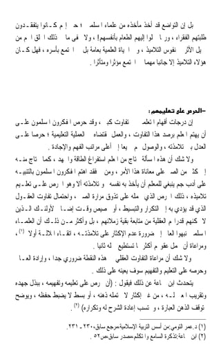 ‫ﺑﻞ ﺇﻥ ﺍﻟﺘﻮﺍﺿﻊ ﻗﺪ ﺃﺧﺬ ﻣﺄﺧﺬﻩ ﻣﻦ ﻋﻠﻤﺎﺀ ﺍﳌﺴﻠﻤﲔ ؛ ﺣﱴ ﺇ‪‬ﻢ ﻛـﺎﻧﻮﺍ ﻳﺘﻔﻘـﺪﻭﻥ‬
‫ﻃﻠﺒﺘﻬﻢ ﺍﻟﻔﻘﺮﺍﺀ ، ﻭﺭﲟﺎ ﲪﻠﻮﺍ ﺇﻟﻴﻬﻢ ﺍﻟﻄﻌﺎﻡ ﺑﺄﻧﻔﺴﻬﻢ! ، ﻭﻻ ﳜﻔﻰ ﻣﺎ ﰲ ﺫﻟﻚ ﺍﳋﻠﻖ ﺍﳉﻢ ﻣﻦ‬
‫ﲨﻴﻞ ﺍﻷﺛﺮ ﰲ ﻧﻔﻮﺱ ﺍﻟﺘﻼﻣﻴﺬ ، ﻭﰲ ﺍﳊﻴﺎﺓ ﺍﻟﻌﻠﻤﻴﺔ ﺑﻌﺎﻣﺔ ﺑﻞ ﰲ ﺍ‪‬ﺘﻤﻊ ﺑﺄﺳﺮﻩ ، ﻓﻬﻞ ﻛـﺎﻥ‬
                            ‫ﻫﺆﻻﺀ ﺍﻟﺘﻼﻣﻴﺬ ﺇﻻ ﺟﺎﻧﺒﺎ ﻣﻬﻤﺎ ﰲ ﺍ‪‬ﺘﻤﻊ ﻣﺆﺛﺮﹰﺍ ﻭﻣﺘﺄﺛﺮﹰﺍ .‬
                                                      ‫ﹰ ﹰ‬




                                                         ‫מ:‬                    ‫−א‬
‫ﺇﻥ ﺩﺭﺟﺎﺕ ﺃﻓﻬﺎﻡ ﺍﳌﺘﻌﻠﻤﲔ ﰲ ﺗﻔﺎﻭﺕ ﻛﺒﲑ ، ﻭﻗﺪ ﺣﺮﺹ ﺍﳌﻔﻜﺮﻭﻥ ﺍﳌﺴﻠﻤﻮﻥ ﻋﻠـﻰ‬
‫ﺃﻥ ﻳﻬﺘﻢ ﺍﳌﻌﻠﻢ ﺑﺮﺻﺪ ﻫﺬﺍ ﺍﻟﺘﻔﺎﻭﺕ ، ﻭﺍﻟﻌﻤﻞ ﲟﻘﺘﻀﺎﻩ ﰲ ﺍﻟﻌﻤﻠﻴﺔ ﺍﻟﺘﻌﻠﻴﻤﻴﺔ ؛ ﺣﺮﺻﺎ ﻋﻠـﻰ‬
        ‫ﹰ‬
              ‫ﺍﻟﻌﺪﻝ ﺑﲔ ﺗﻼﻣﺬﺗﻪ ، ﻭﺍﻟﻮﺻﻮﻝ ‪‬ﻢ ﲨﻴﻌﺎ ﺇﱃ ﺃﻋﻠﻰ ﻣﺮﺍﺗﺐ ﺍﻟﻔﻬﻢ ﻭﺍﻹﺟﺎﺩﺓ .‬
                                                ‫ﹰ‬
‫ﻭﻻ ﺷﻚ ﺃﻥ ﻫﺬﻩ ﺍﳌﺴﺄﻟﺔ ﲢﺘﺎﺝ ﻣﻦ ﺍﳌﻌﻠﻢ ﺍﺳﺘﻔﺮﺍﻍ ﺍﻟﻄﺎﻗﺔ ﻭﺍﳉﻬﺪ ، ﻛﻤﺎ ﲢﺘﺎﺝ ﻣﻨـﻪ‬
‫ﺇﱃ ﻛﺜﲑ ﻣﻦ ﺍﻟﺼﱪ ﻋﻠﻰ ﻣﻌﺎﻧﺎﺓ ﻫﺬﺍ ﺍﻷﻣﺮ ، ﻭﻣﻦ ﰒ ﻓﻘﺪ ﺍﻫﺘﻢ ﺍﳌﻔﻜﺮﻭﻥ ﺍﳌﺴﻠﻤﻮﻥ ﺑﺎﻟﺘﻨﺒﻴـﻪ‬
‫ﻋﻠﻰ ﺃﺩﺏ ﺟﻢ ﻳﻨﺒﻐﻲ ﻟﻠﻤﻌﻠﻢ ﺃﻥ ﻳﺄﺧﺬ ﺑﻪ ﻧﻔﺴﻪ ﳓﻮ ﺗﻼﻣﺬﺗﻪ ﺃﻻ ﻭﻫﻮ ﺍﳊﺮﺹ ﻋﻠـﻰ ﺗﻌﻠـﻴﻢ‬
‫ﺗﻼﻣﻴﺬﻩ ، ﺫﻟﻚ ﺍﳊﺮﺹ ﺍﻟﺬﻱ ﳛﻤﻠﻪ ﻋﻠﻰ ﺗﺬﻭﻕ ﻣﺮﺍﺭﺓ ﺍﻟﺼﱪ ، ﻭﺍﺣﺘﻤﺎﻝ ﺗﻔﺎﻭﺕ ﺍﻟﻌﻘـﻮﻝ‬
‫ﺍﻟﺬﻱ ﻗﺪ ﻳﺆﺩﻱ ﺑﻪ ﺇﱃ ﺍﻟﺘﻜﺮﺍﺭ ﻭﺍﻟﺘﺒﺴﻴﻂ ، ﺃﻭ ﲣﺼﻴﺺ ﻭﻗـﺖ ﺇﺿـﺎﰲ ﻷﻭﻟﺌـﻚ ﺍﻟـﺬﻳﻦ‬
‫ﻻ ﲤﻜﻨﻬﻢ ﻗﺪﺭﺍ‪‬ﻢ ﺍﻟﻌﻘﻠﻴﺔ ﻣﻦ ﻣﺘﺎﺑﻌﺔ ﺑﻘﻴﺔ ﺯﻣﻼﺋﻬﻢ ، ﺑﻞ ﻭﺃﻛﺜﺮ ﻣـﻦ ﺫﻟـﻚ ﺃﻥ ﺍﻟﻌﻠﻤـﺎﺀ‬
‫ﺍﳌﺴﻠﻤﲔ ﻧﺒﻬﻮﺍ ﺍﻟﻌﺎﱂ ﺇﱃ ﺿﺮﻭﺭﺓ ﻋﺪﻡ ﺍﻹﻛﺜﺎﺭ ﻋﻠﻰ ﺗﻼﻣﺬﺗـﻪ ، ﺍﺗﻘـﺎﺀ ﺍﳌﻼﻟـﺔ ﺃﻭﻻ )١( ،‬
      ‫ﹰ‬
                                   ‫ﻭﻣﺮﺍﻋﺎﺓ ﺃﻥ ﳛﻤﻞ ﻋﻘﻮﳍﻢ ﺃﻛﺜﺮ ﳑﺎ ﺗﺴﺘﻄﻴﻊ ﲪﻠﻪ ﺛﺎﻧﻴﺎ .‬
                                     ‫ﹰ‬
‫ﻭﻻ ﺷﻚ ﺃﻥ ﻣﺮﺍﻋﺎﺓ ﺍﻟﺘﻔﺎﻭﺕ ﺍﻟﻌﻘﻠﻲ ﰲ ﻫﺬﻩ ﺍﻟﻨﻘﻄﺔ ﺿﺮﻭﺭﻱ ﺟﺪﹰﺍ ، ﻭﺇﺭﺍﺩﺓ ﺍﻟﻌـﺎﱂ‬
                                  ‫ﻭﺣﺮﺻﻪ ﻋﻠﻰ ﺍﻟﺘﻌﻠﻴﻢ ﻭﺍﻟﺘﻔﻬﻴﻢ ﺳﻮﻑ ﻳﻌﻴﻨﻪ ﻋﻠﻰ ﺫﻟﻚ .‬
‫ﻳﺘﺤﺪﺙ ﺍﺑﻦ ﲨﺎﻋﺔ ﻋﻦ ﺫﻟﻚ ﻓﻴﻘﻮﻝ : )ﺃﻥ ﳛﺮﺹ ﻋﻠﻰ ﺗﻌﻠﻴﻤﻪ ﻭﺗﻔﻬﻴﻤﻪ ، ﺑﺒﺬﻝ ﺟﻬﺪﻩ‬
‫ﻭﺗﻘﺮﻳﺐ ﺍﳌﻌﲎ ﻟـﻪ ، ﻣﻦ ﻏﲑ ﺇﻛﺜﺎﺭ ﻻ ﳛﺘﻤﻠﻪ ﺫﻫﻨﻪ ، ﺃﻭ ﺑﺴﻂ ﻻ ﻳﻀﺒﻂ ﺣﻔﻈﻪ ، ﻭﻳﻮﺿﺢ‬
                       ‫ﳌﺘﻮﻗﻒ ﺍﻟﺬﻫﻦ ﺍﻟﻌﺒﺎﺭﺓ ، ﻭﳛﺘﺴﺐ ﺇﻋﺎﺩﺓ ﺍﻟﺸﺮﺡ ﻟﻪ ﻭﺗﻜﺮﺍﺭﻩ( )٢( .‬

                     ‫)١( ﺩ.ﻋﻤﺮ ﺍﻟﺘﻮﻣﻲ:ﻣﻦ ﺃﺳﺲ ﺍﻟﺘﺮﺑﻴﺔ ﺍﻹﺳﻼﻣﻴﺔ،ﻣﺮﺟﻊ ﺳﺎﺑﻖ،٠٣٢ـ١٣٢.‬
                            ‫)٢( ﺍﺑﻦ ﲨﺎﻋﺔ:ﺗﺬﻛﺮﺓ ﺍﻟﺴﺎﻣﻊ ﻭﺍﳌﺘﻜﻠﻢ،ﻣﺼﺪﺭ ﺳﺎﺑﻖ،ﺹ٢٥ .‬
 