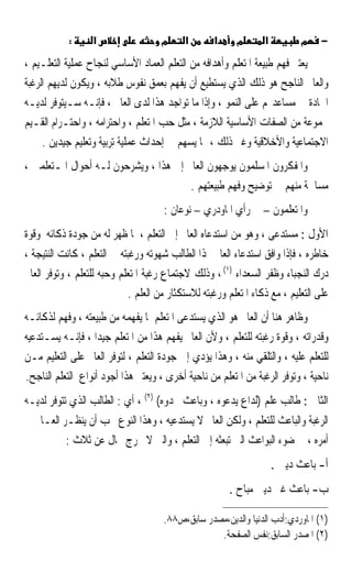 ‫:‬     ‫א‬                  ‫מ‬     ‫א‬       ‫א‬      ‫מ‬      ‫א‬         ‫מ‬     ‫−‬

‫ﻳﻌﺘﱪ ﻓﻬﻢ ﻃﺒﻴﻌﺔ ﺍﳌﺘﻌﻠﻢ ﻭﺃﻫﺪﺍﻓﻪ ﻣﻦ ﺍﻟﺘﻌﻠﻢ ﺍﻟﻌﻤﺎﺩ ﺍﻷﺳﺎﺳﻲ ﻟﻨﺠﺎﺡ ﻋﻤﻠﻴﺔ ﺍﻟﺘﻌﻠـﻴﻢ ،‬
‫ﻭﺍﻟﻌﺎﱂ ﺍﻟﻨﺎﺟﺢ ﻫﻮ ﺫﻟﻚ ﺍﻟﺬﻱ ﻳﺴﺘﻄﻴﻊ ﺃﻥ ﻳﻔﻬﻢ ﺑﻌﻤﻖ ﻧﻔﻮﺱ ﻃﻼﺑﻪ ، ﻭﻳﻜﻮﻥ ﻟﺪﻳﻬﻢ ﺍﻟﺮﻏﺒﺔ‬
‫ﺍﳉﺎﺩﺓ ﰲ ﻣﺴﺎﻋﺪ‪‬ﻢ ﻋﻠﻰ ﺍﻟﻨﻤﻮ ، ﻭﺇﺫﺍ ﻣﺎ ﺗﻮﺍﺟﺪ ﻫﺬﺍ ﻟﺪﻯ ﺍﻟﻌﺎﱂ ، ﻓﺈﻧـﻪ ﺳـﻴﺘﻮﻓﺮ ﻟﺪﻳـﻪ‬
‫ﳎﻤﻮﻋﺔ ﻣﻦ ﺍﻟﺼﻔﺎﺕ ﺍﻷﺳﺎﺳﻴﺔ ﺍﻟﻼﺯﻣﺔ ، ﻣﺜﻞ ﺣﺐ ﺍﳌﺘﻌﻠﻢ ، ﻭﺍﺣﺘﺮﺍﻣﻪ ، ﻭﺍﺣﺘـﺮﺍﻡ ﺍﻟﻘـﻴﻢ‬
     ‫ﺍﻻﺟﺘﻤﺎﻋﻴﺔ ﻭﺍﻷﺧﻼﻗﻴﺔ ﻭﻏﲑ ﺫﻟﻚ ، ﳑﺎ ﻳﺴﻬﻢ ﰲ ﺇﺣﺪﺍﺙ ﻋﻤﻠﻴﺔ ﺗﺮﺑﻴﺔ ﻭﺗﻌﻠﻴﻢ ﺟﻴﺪﻳﻦ .‬
‫ﻭﺍﳌﻔﻜﺮﻭﻥ ﺍﳌﺴﻠﻤﻮﻥ ﻳﻮﺟﻬﻮﻥ ﺍﻟﻌﺎﱂ ﺇﱃ ﻫﺬﺍ ، ﻭﻳﺸﺮﺣﻮﻥ ﻟـﻪ ﺃﺣﻮﺍﻝ ﺍﳌـﺘﻌﻠﻤﲔ ،‬
                                       ‫ﻣﺴﺎﳘﺔ ﻣﻨﻬﻢ ﰲ ﺗﻮﺿﻴﺢ ﻭﻓﻬﻢ ﻃﺒﻴﻌﺘﻬﻢ .‬
                                      ‫ﻭﺍﳌﺘﻌﻠﻤﻮﻥ – ﰲ ﺭﺃﻱ ﺍﳌﺎﻭﺩﺭﻱ – ﻧﻮﻋﺎﻥ :‬
‫ﺍﻷﻭﻝ : ﻣﺴﺘ‪‬ﺪﻋ‪‬ﻰ ، ﻭﻫﻮ ﻣﻦ ﺍﺳﺘﺪﻋﺎﻩ ﺍﻟﻌﺎﱂ ﺇﱃ ﺍﻟﺘﻌﻠﻢ ، ﳌﺎ ﻇﻬﺮ ﻟﻪ ﻣﻦ ﺟﻮﺩﺓ ﺫﻛﺎﺋﻪ ﻭﻗﻮﺓ‬
                                                                      ‫‪‬‬
‫ﺧﺎﻃﺮﻩ ، ﻓﺈﺫﺍ ﻭﺍﻓﻖ ﺍﺳﺘﺪﻋﺎﺀ ﺍﻟﻌﺎﱂ ﳍﺬﺍ ﺍﻟﻄﺎﻟﺐ ﺷﻬﻮﺗﻪ ﻭﺭﻏﺒﺘﻪ ﰲ ﺍﻟﺘﻌﻠﻢ ، ﻛﺎﻧﺖ ﺍﻟﻨﺘﻴﺠﺔ ،‬
‫ﺩﺭﻙ ﺍﻟﻨﺠﺒﺎﺀ ﻭﻇﻔﺮ ﺍﻟﺴﻌﺪﺍﺀ )١( ، ﻭﺫﻟﻚ ﻻﺟﺘﻤﺎﻉ ﺭﻏﺒﺔ ﺍﳌﺘﻌﻠﻢ ﻭﺣﺒﻪ ﻟﻠﺘﻌﻠﻢ ، ﻭﺗﻮﻓﺮ ﺍﻟﻌﺎﱂ‬
                            ‫ﻋﻠﻰ ﺍﻟﺘﻌﻠﻴﻢ ، ﻣﻊ ﺫﻛﺎﺀ ﺍﳌﺘﻌﻠﻢ ﻭﺭﻏﺒﺘﻪ ﻟﻼﺳﺘﻜﺜﺎﺭ ﻣﻦ ﺍﻟﻌﻠﻢ .‬
‫ﻭﻇﺎﻫﺮ ﻫﻨﺎ ﺃﻥ ﺍﻟﻌﺎﱂ ﻫﻮ ﺍﻟﺬﻱ ﻳﺴﺘﺪﻋﻰ ﺍﳌﺘﻌﻠﻢ ﳌﺎ ﻳﻔﻬﻤﻪ ﻣﻦ ﻃﺒﻴﻌﺘﻪ ، ﻭﻓﻬﻢ ﻟﺬﻛﺎﺋـﻪ‬
‫ﻭﻗﺪﺭﺍﺗﻪ ، ﻭﻗﻮﺓ ﺭﻏﺒﺘﻪ ﻟﻠﺘﻌﻠﻢ ، ﻭﻷﻥ ﺍﻟﻌﺎﱂ ﻳﻔﻬﻢ ﻫﺬﺍ ﻣﻦ ﺍﳌﺘﻌﻠﻢ ﺟﻴﺪﹰﺍ ، ﻓﺈﻧـﻪ ﻳﺴـﺘﺪﻋﻴﻪ‬
‫ﻟﻠﺘﻌﻠﻢ ﻋﻠﻴﻪ ، ﻭﺍﻟﺘﻠﻘﻲ ﻣﻨﻪ ، ﻭﻫﺬﺍ ﻳﺆﺩﻱ ﺇﱃ ﺟﻮﺩﺓ ﺍﻟﺘﻌﻠﻢ ، ﻟﺘﻮﻓﺮ ﺍﻟﻌﺎﱂ ﻋﻠﻰ ﺍﻟﺘﻌﻠﻴﻢ ﻣـﻦ‬
‫ﻧﺎﺣﻴﺔ ، ﻭﺗﻮﻓﺮ ﺍﻟﺮﻏﺒﺔ ﻣﻦ ﺍﳌﺘﻌﻠﻢ ﻣﻦ ﻧﺎﺣﻴﺔ ﺃﺧﺮﻯ ، ﻭﻳﻌﺘﱪ ﻫﺬﺍ ﺃﺟﻮﺩ ﺃﻧﻮﺍﻉ ﺍﻟﺘﻌﻠﻢ ﺍﻟﻨﺎﺟﺢ.‬
‫ﺍﻟﺜﺎﱐ : ﻃﺎﻟﺐ ﻋﻠﻢ )ﻟﺪﺍﻉ ﻳﺪﻋﻮﻩ ، ﻭﺑﺎﻋﺚ ﳛﺪﻭﻩ( )٢( ، ﺃﻱ : ﺍﻟﻄﺎﻟﺐ ﺍﻟﺬﻱ ﺗﺘﻮﻓﺮ ﻟﺪﻳـﻪ‬
‫ﺍﻟﺮﻏﺒﺔ ﻭﺍﻟﺒﺎﻋﺚ ﻟﻠﺘﻌﻠﻢ ، ﻭﻟﻜﻦ ﺍﻟﻌﺎﱂ ﻻ ﻳﺴﺘﺪﻋﻴﻪ ، ﻭﻫﺬﺍ ﺍﻟﻨﻮﻉ ﳚﺐ ﺃﻥ ﻳﻨﻈـﺮ ﺍﻟﻌـﺎﱂ ﰲ‬
          ‫ﺃﻣﺮﻩ ، ﰲ ﺿﻮﺀ ﺍﻟﺒﻮﺍﻋﺚ ﺍﻟﱵ ﺗﺒﻌﺜﻪ ﺇﱃ ﺍﻟﺘﻌﻠﻢ ، ﻭﺍﻟﱵ ﻻ ﲣﺮﺝ ﲝﺎﻝ ﻋﻦ ﺛﻼﺙ :‬
                                                                     ‫ﺃ- ﺑﺎﻋﺚ ﺩﻳﲏ .‬
                                                        ‫ﺏ- ﺑﺎﻋﺚ ﻏﲑ ﺩﻳﲏ ﻣﺒﺎﺡ .‬

                                      ‫)١( ﺍﳌﺎﻭﺭﺩﻱ:ﺃﺩﺏ ﺍﻟﺪﻧﻴﺎ ﻭﺍﻟﺪﻳﻦ،ﻣﺼﺪﺭ ﺳﺎﺑﻖ،ﺹ٨٨.‬
                                                   ‫)٢( ﺍﳌﺼﺪﺭ ﺍﻟﺴﺎﺑﻖ:ﻧﻔﺲ ﺍﻟﺼﻔﺤﺔ.‬
 