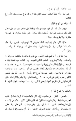 ‫ﺟـ- ﺑﺎﻋﺚ ﳏﻈﻮﺭ ﺃﻭ ﳑﻨﻮﻉ .‬
‫ﻭﻋﻠﻰ ﺍﻟﻌﺎﱂ ، ﺃﻥ ﻳﺘﺨﺬ ﺍﳌﻮﻗﻒ ﺍﳌﻨﺎﺳﺐ ﺍﻟﺬﻱ ﻳﻘﻔﻪ ﺇﺯﺍﺀ ﻛﻞ ﻧﻮﻉ ﻣـﻦ ﻫـﺬﻩ ﺍﻷﻧـﻮﺍﻉ‬
                                                                   ‫ﺍﻟﺜﻼﺙ:‬
                                                          ‫ﺃﻣﺎ ﻣﻮﻗﻔﻪ ﻣﻦ ﺍﻟﻨﻮﻉ ﺍﻷﻭﻝ :‬
‫ﻓﻴﺠﺐ ﻋﻠﻰ ﺍﻟﻌﺎﱂ ﺃﻥ ﻳﻔﻬﻢ ﻃﺒﻴﻌﺘﻪ ﻭﺣﺎﻟﺘﻪ : )ﻓﺈﺫﺍ ﻛﺎﻥ ﺍﻟﺪﺍﻋﻲ ﺩﻳﻨﻴﺎ ، ﻭﻛﺎﻥ ﺍﳌﺘﻌﻠﻢ‬
              ‫ﹰ‬
‫ﻓﻄﻨﺎ ﺫﻛﻴﺎ ، ﻭﺟﺐ ﻋﻠﻰ ﺍﻟﻌﺎﱂ ﺃﻥ ﻳﻜﻮﻥ ﻋﻠﻴﻪ ﻣﻘﺒﻼ ً، ﻭﻋﻠﻰ ﺗﻌﻠﻴﻤﻪ ﻣﺘﻮﺍﻓﺮﹰﺍ ، ﻻ ﳜﻔﻰ ﻋﻨﻪ‬
                                                                        ‫ﹰ ﹰ‬
                                                     ‫ﻣﻜﻨﻮﻧﺎ ، ﻭﻻ ﻳﻄﻮﻱ ﻋﻨﻪ ﳐﺰﻭﻧﺎ .‬
                                                       ‫ﹰ‬                   ‫ﹰ‬
‫ﺃﻣﺎ ﺇﺫﺍ ﻛﺎﻥ ﺍﳌﺘﻌﻠﻢ )ﺑﻠﻴﺪﹰﺍ ﺑﻌﻴﺪ ﺍﻟﻔﻄﻨﺔ ، ﻓﻴﻨﺒﻐﻲ ﺃﻻ ﳝﻨﻊ ﻣﻦ ﺍﻟﻴﺴﲑ ﻓﻴﺤﺮﻡ ، ﻭﻻ ﳛﻤﻞ‬
‫ﻋﻠﻴﻪ ﺑﺎﻟﻜﺜﲑ ﻓﻴﻈﻠﻢ ، ﻭﻻ ﳚﻌﻞ ﺑﻼﺩﺗﻪ ﺫﺭﻳﻌﺔ ﳊﺮﻣﺎﻧﻪ ، ﻓﺈﻥ ﺍﻟﺸـﻬﻮﺓ ﺑﺎﻋﺜـﺔ ، ﻭﺍﻟﺼـﱪ‬
                                                                       ‫ﻣﺆﺛﺮ( )١( .‬
‫ﻭﻣﻦ ﻫﻨﺎ ﻧﺮﻯ ﺃﳘﻴﺔ ﻓﻬﻢ ﻃﺒﻴﻌﺔ ﺍﳌﺘﻌﻠﻢ ، ﻣﻊ ﺿﺮﻭﺭﺓ ﻣﺮﺍﻋـﺎﺓ ﺣﺎﻻﺗـﻪ ، ﻭﺑﻮﺍﻋﺜـﻪ‬
‫ﻭﺃﻫﺪﺍﻓﻪ ، ﲝﻴﺚ ﻻ ﻳﺴﺎﻭﻱ ﺑﲔ ﺍﻟﻄﺎﻟﺐ ﺍﻟﺬﻛﻲ ﺍﻟﻨﺠﻴﺐ ، ﻭﺑﲔ ﺍﻟﻄﺎﻟﺐ ﺑﻌﻴﺪ ﺍﻟﻔﻄﻨﺔ ﺍﻟﺒﻠﻴﺪ ،‬
‫ﻓﻮﺍﺟﺒﻪ ﳓﻮ ﺍﻷﻭﻝ ﺇﻋﻄﺎﺅﻩ ﻣﺎ ﻳﻮﺍﺯﻱ ﻗﺪﺭﺗﻪ ، ﻭﻣﺎ ﻳﺴـﺘﻄﻴﻌﻪ ، ﻭﻻ ﳜﻔـﻲ ﻋﻨـﻪ ﺷـﻴﺌﺎ ،‬
  ‫ﹰ‬
‫ﺃﻣﺎ ﺍﻟﺜﺎﱐ ، ﻓﻠﺒﻼﺩﺗﻪ ﻭ‪‬ﺑﻌ‪‬ﺪ ﻓﻄﻨﺘﻪ ﻭﻗﻠﺔ ﺫﻛﺎﺋﻪ ، ﻓﻴﻨﺒﻐﻲ ﻋﻠﻴﻪ ﺃﻻ ﳛﺮﻣﻪ ﺍﻟﻴﺴﲑ ، ﻣﺎ ﺩﺍﻡ ﺍﻟﺒﺎﻋﺚ‬
‫ﻣﺘﻮﻓﺮﹰﺍ ، ﻭﺍﻟﺮﻏﺒﺔ ﻗﻮﻳﺔ ، ﻭﺍﻟﺼﱪ ﻋﻠﻰ ﻫﺬﺍ ﺍﻟﻨﻮﻉ ﻻﺑﺪ ﻭﺃﻥ ﻳﺆﰐ ﲦﺎﺭﻩ ، ﻭﳚﻌﻠﻪ ﻳﻘﺒﻞ ﻋﻠـﻰ‬
‫ﺍﻟﺘﻌﻠﻢ ﻭﺍﳌﻌﻠﻢ ، ﻭﻟﻜﻦ ﻋﻠﻰ ﻗﺪﺭﻩ ، ﺣﱴ ﻻ ﳛﺮﻡ ﻧﻌﻤﺔ ﺍﻟﻌﻠﻢ ، ﻭﻻ ﻳﻈﻠﻢ ﺑﺎﻟﻜﺜﺮﺓ ﻋﻠﻴﻪ ، ﻓﺈﻥ‬
‫ﻛﺜﺮﺓ ﻣﺎ ﻳﻠﻘﻲ ﻋﻠﻴﻪ ﺗﻨﻔﺮﻩ ﻭﲤﻠﻪ ﻭﺗﺴﺌﻤﻪ ﻣﻦ ﺍﻟﺘﻌﻠﻴﻢ ، ﻭﻻ ﲢﺪﺙ ﻟﺪﻳﻪ ﺍﻻﺳـﺘﺠﺎﺑﺔ ﺍﻟﻼﺯﻣـﺔ‬
                                                                              ‫ﻟﻠﺘﻌﻠﻢ .‬
                                                            ‫ﻭﺍﳌﻮﻗﻒ ﻣﻦ ﺍﻟﻨﻮﻉ ﺍﻟﺜﺎﱐ :‬
‫ﻳﺘﻠﺨﺺ ﰲ ﺍﻟﻨﻈﺮ ﰲ ﺃﻣﺮ ﺻﺎﺣﺒﻪ ، )ﻓﺈﺫﺍ ﻛﺎﻥ ﺍﻟﺒﺎﻋﺚ ﻣﺒﺎﺣﺎ ؛ ﻛﺮﺟﻞ ﺩﻋﺎﻩ ﺇﱃ ﻃﻠﺐ‬
                       ‫ﹰ‬
‫ﺍﻟﻌﻠﻢ ﺣﺐ ﺍﻟﻨﺒﺎﻫﺔ ، ﻭﻃﻠﺐ ﺍﻟﺮﻳﺎﺳﺔ ، ﻓﺎﻟﻘﻮﻝ ﻓﻴﻪ ﻳﻘﺎﺭﺏ ﺍﻟﻘﻮﻝ ﺍﻷﻭﻝ ﰲ ﺗﻌﻠﻴﻢ ﻣﻦ ﻗِﺒﻠﹶـﻪ ،‬
  ‫‪‬ﹶ ‪‬‬                                                    ‫‪‬‬              ‫‪‬‬
‫ﻷﻥ ﺍﻟﻌﻠﻢ ﻳﻌﻄﻔﻪ ﺇﱃ ﺍﻟﺪﻳﻦ ﰲ ﺛﺎﱐ ﺍﳊﺎﻝ ، ﻭﺇﻥ ﱂ ﻳﻜﻦ ﻣﺒﺘﺪﺋﺎ ﺑﻪ ﰲ ﺃﻭﻝ ﺣﺎﻝ ، ﻭﻗﺪ ﺣﻜﻲ‬
                           ‫ﹰ‬
‫ﻋﻦ ﺳﻔﻴﺎﻥ ﺍﻟﺜﻮﺭﻱ ﺃﻧﻪ ﻗﺎﻝ : ﺗﻌﻠﻤﻨﺎ ﺍﻟﻌﻠﻢ ﻟﻐﲑ ﺍﷲ ﺗﻌﺎﱃ ، ﻓﺄﰉ ﺃﻥ ﻳﻜـﻮﻥ ﺇﻻ ﷲ ، ﻭﻗـﺎﻝ‬

                                   ‫)١( ﺍﳌﺎﻭﺭﺩﻱ:ﺃﺩﺏ ﺍﻟﺪﻧﻴﺎ ﻭﺍﻟﺪﻳﻦ،ﻣﺼﺪﺭ ﺳﺎﺑﻖ،ﺹ٨٨-٩٨.‬
 