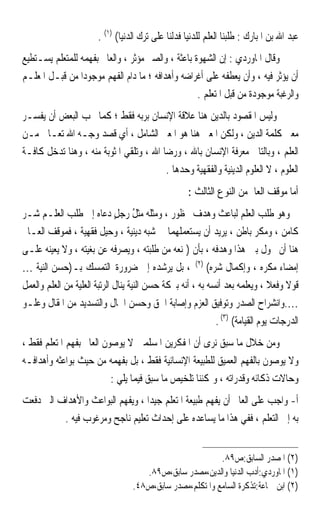 ‫ﻋﺒﺪ ﺍﷲ ﺑﻦ ﺍﳌﺒﺎﺭﻙ : ﻃﻠﺒﻨﺎ ﺍﻟﻌﻠﻢ ﻟﻠﺪﻧﻴﺎ ﻓﺪﻟﻨﺎ ﻋﻠﻰ ﺗﺮﻙ ﺍﻟﺪﻧﻴﺎ( )١( .‬
‫ﻭﻗﺎﻝ ﺍﳌﺎﻭﺭﺩﻱ : ﺇﻥ ﺍﻟﺸﻬﻮﺓ ﺑﺎﻋﺜﺔ ، ﻭﺍﻟﺼﱪ ﻣﺆﺛﺮ ، ﻭﺍﻟﻌﺎﱂ ﺑﻔﻬﻤﻪ ﻟﻠﻤﺘﻌﻠﻢ ﻳﺴـﺘﻄﻴﻊ‬
‫ﺃﻥ ﻳﺆﺛﺮ ﻓﻴﻪ ، ﻭﺃﻥ ﻳﻌﻄﻔﻪ ﻋﻠﻰ ﺃﻏﺮﺍﺿﻪ ﻭﺃﻫﺪﺍﻓﻪ ؛ ﻣﺎ ﺩﺍﻡ ﺍﻟﻔﻬﻢ ﻣﻮﺟﻮﺩﹰﺍ ﻣﻦ ﻗﺒـﻞ ﺍﳌﻌﻠـﻢ‬
                                                   ‫ﻭﺍﻟﺮﻏﺒﺔ ﻣﻮﺟﻮﺩﺓ ﻣﻦ ﻗﺒﻞ ﺍﳌﺘﻌﻠﻢ .‬
‫ﻭﻟﻴﺲ ﺍﳌﻘﺼﻮﺩ ﺑﺎﻟﺪﻳﻦ ﻫﻨﺎ ﻋﻼﻗﺔ ﺍﻹﻧﺴﺎﻥ ﺑﺮﺑﻪ ﻓﻘﻂ ؛ ﻛﻤﺎ ﳛﺐ ﺍﻟﺒﻌﺾ ﺃﻥ ﻳﻔﺴـﺮ‬
‫ﻣﻌﲎ ﻛﻠﻤﺔ ﺍﻟﺪﻳﻦ ، ﻭﻟﻜﻦ ﺍﳌﻌﲎ ﻫﻨﺎ ﻫﻮ ﺍﳌﻌﲎ ﺍﻟﺸﺎﻣﻞ ، ﺃﻱ ﻗﺼﺪ ﻭﺟـﻪ ﺍﷲ ﺗﻌـﺎﱃ ﻣـﻦ‬
‫ﺍﻟﻌﻠﻢ ، ﻭﺑﺎﻟﺘﺎﱄ ﻣﻌﺮﻓﺔ ﺍﻹﻧﺴﺎﻥ ﺑﺎﷲ ، ﻭﺭﺿﺎ ﺍﷲ ، ﻭﺗﻠﻘﻲ ﺍﳌﺜﻮﺑﺔ ﻣﻨﻪ ، ﻭﻫﻨﺎ ﺗﺪﺧﻞ ﻛﺎﻓـﺔ‬
                                         ‫ﺍﻟﻌﻠﻮﻡ ، ﻻ ﺍﻟﻌﻠﻮﻡ ﺍﻟﺪﻳﻨﻴﺔ ﻭﺍﻟﻔﻘﻬﻴﺔ ﻭﺣﺪﻫﺎ .‬
                                                    ‫ﺃﻣﺎ ﻣﻮﻗﻒ ﺍﻟﻌﺎﱂ ﻣﻦ ﺍﻟﻨﻮﻉ ﺍﻟﺜﺎﻟﺚ :‬
‫ﻭﻫﻮ ﻃﻠﺐ ﺍﻟﻌﻠﻢ ﻟﺒﺎﻋﺚ ﻭﻫﺪﻑ ﳏﻈﻮﺭ ، ﻭﻣﹶﺜﹸ ‪ ‬ﻣﹶﺜﻞ ﺭﺟﻞ ﺩﻋﺎﻩ ﺇﱃ ﻃﻠﺐ ﺍﻟﻌﻠـﻢ ﺷـﺮ‬
                              ‫‪ ‬ﻠﻪ ‪ُ ‬ﹶ ٍ‬
‫ﻛﺎﻣﻦ ، ﻭﻣﻜﺮ ﺑﺎﻃﻦ ، ﻳﺮﻳﺪ ﺃﻥ ﻳﺴﺘﻌﻤﻠﻬﻤﺎ ﰲ ﺷﺒﻪ ﺩﻳﻨﻴﺔ ، ﻭﺣﻴﻞ ﻓﻘﻬﻴﺔ ، ﻓﻤﻮﻗﻒ ﺍﻟﻌـﺎﱂ‬
‫ﻫﻨﺎ ﺃﻥ ﳛﻮﻝ ﺑﲔ ﻫﺬﺍ ﻭﻫﺪﻓﻪ ، ﺑﺄﻥ )ﳝﻨﻌﻪ ﻣﻦ ﻃﻠﺒﺘﻪ ، ﻭﻳﺼﺮﻓﻪ ﻋﻦ ﺑﻐﻴﺘﻪ ، ﻭﻻ ﻳﻌﻴﻨﻪ ﻋﻠـﻰ‬
‫ﺇﻣﻀﺎﺀ ﻣﻜﺮﻩ ، ﻭﺇﻛﻤﺎﻝ ﺷﺮﻩ( )٢( ، ﺑﻞ ﻳﺮﺷﺪﻩ ﺇﱃ ﺿﺮﻭﺭﺓ ﺍﻟﺘﻤﺴﻚ ﺑـ)ﺣﺴﻦ ﺍﻟﻨﻴﺔ …‬
‫ﻗﻮﻻ ﻭﻓﻌﻼ ، ﻭﻳﻌﻠﻤﻪ ﺑﻌﺪ ﺃﻧﺴﻪ ﺑﻪ ، ﺃﻧﻪ ﺑﱪﻛﺔ ﺣﺴﻦ ﺍﻟﻨﻴﺔ ﻳﻨﺎﻝ ﺍﻟﺮﺗﺒﺔ ﺍﻟﻌﻠﻴﺔ ﻣﻦ ﺍﻟﻌﻠﻢ ﻭﺍﻟﻌﻤﻞ‬
                                                                               ‫ﹰ ﹰ‬
‫….ﻭﺍﻧﺸﺮﺍﺡ ﺍﻟﺼﺪﺭ ﻭﺗﻮﻓﻴﻖ ﺍﻟﻌﺰﻡ ﻭﺇﺻﺎﺑﺔ ﺍﳊﻖ ﻭﺣﺴﻦ ﺍﳊﺎﻝ ﻭﺍﻟﺘﺴﺪﻳﺪ ﻣﻦ ﺍﳌﻘﺎﻝ ﻭﻋﻠـﻮ‬
                                                             ‫ﺍﻟﺪﺭﺟﺎﺕ ﻳﻮﻡ ﺍﻟﻘﻴﺎﻣﺔ( )٣( .‬
‫ﻭﻣﻦ ﺧﻼﻝ ﻣﺎ ﺳﺒﻖ ﻧﺮﻯ ﺃﻥ ﺍﳌﻔﻜﺮﻳﻦ ﺍﳌﺴﻠﻤﲔ ﻻ ﻳﻮﺻﻮﻥ ﺍﻟﻌﺎﱂ ﺑﻔﻬﻢ ﺍﳌﺘﻌﻠﻢ ﻓﻘﻂ ،‬
‫ﻭﻻ ﻳﻮﺻﻮﻥ ﺑﺎﻟﻔﻬﻢ ﺍﻟﻌﻤﻴﻖ ﻟﻠﻄﺒﻴﻌﺔ ﺍﻹﻧﺴﺎﻧﻴﺔ ﻓﻘﻂ ، ﺑﻞ ﺑﻔﻬﻤﻪ ﻣﻦ ﺣﻴﺚ ﺑﻮﺍﻋﺜﻪ ﻭﺃﻫﺪﺍﻓـﻪ‬
                          ‫ﻭﺣﺎﻻﺕ ﺫﻛﺎﺋﻪ ﻭﻗﺪﺭﺍﺗﻪ ، ﻭﳝﻜﻨﻨﺎ ﺗﻠﺨﻴﺺ ﻣﺎ ﺳﺒﻖ ﻓﻴﻤﺎ ﻳﻠﻲ :‬
‫ﺃ- ﻭﺍﺟﺐ ﻋﻠﻰ ﺍﻟﻌﺎﱂ ﺃﻥ ﻳﻔﻬﻢ ﻃﺒﻴﻌﺔ ﺍﳌﺘﻌﻠﻢ ﺟﻴﺪﹰﺍ ، ﻭﻳﻔﻬﻢ ﺍﻟﺒﻮﺍﻋﺚ ﻭﺍﻷﻫﺪﺍﻑ ﺍﻟﱵ ﺩﻓﻌﺖ‬
          ‫ﺑﻪ ﺇﱃ ﺍﻟﺘﻌﻠﻢ ، ﻓﻔﻲ ﻫﺬﺍ ﻣﺎ ﻳﺴﺎﻋﺪﻩ ﻋﻠﻰ ﺇﺣﺪﺍﺙ ﺗﻌﻠﻴﻢ ﻧﺎﺟﺢ ﻭﻣﺮﻏﻮﺏ ﻓﻴﻪ .‬


                                                          ‫)٢( ﺍﳌﺼﺪﺭ ﺍﻟﺴﺎﺑﻖ:ﺹ٩٨.‬
                                     ‫)١( ﺍﳌﺎﻭﺭﺩﻱ:ﺃﺩﺏ ﺍﻟﺪﻧﻴﺎ ﻭﺍﻟﺪﻳﻦ،ﻣﺼﺪﺭ ﺳﺎﺑﻖ،ﺹ٩٨.‬
                                  ‫)٢( ﺍﺑﻦ ﲨﺎﻋﺔ:ﺗﺬﻛﺮﺓ ﺍﻟﺴﺎﻣﻊ ﻭﺍﳌﺘﻜﻠﻢ،ﻣﺼﺪﺭ ﺳﺎﺑﻖ،ﺹ٨٤.‬
 