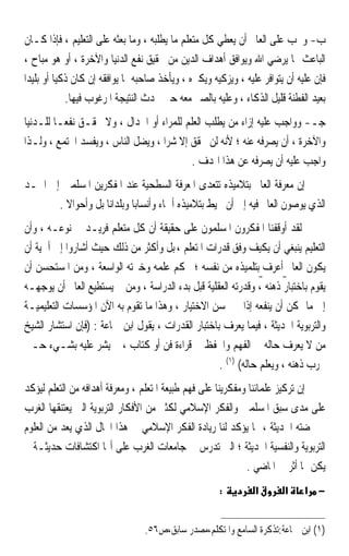 ‫ﺏ- ﻭﳚﺐ ﻋﻠﻰ ﺍﻟﻌﺎﱂ ﺃﻥ ﻳﻌﻄﻲ ﻛﻞ ﻣﺘﻌﻠﻢ ﻣﺎ ﻳﻄﻠﺒﻪ ، ﻭﻣﺎ ﺑﻌﺜﻪ ﻋﻠﻰ ﺍﻟﺘﻌﻠﻴﻢ ، ﻓﺈﺫﺍ ﻛـﺎﻥ‬
 ‫ﺍﻟﺒﺎﻋﺚ ﳑﺎ ﻳﺮﺿﻲ ﺍﷲ ﻭﻳﻮﺍﻓﻖ ﺃﻫﺪﺍﻑ ﺍﻟﺪﻳﻦ ﻣﻦ ﲢﻘﻴﻖ ﻧﻔﻊ ﺍﻟﺪﻧﻴﺎ ﻭﺍﻵﺧﺮﺓ ، ﺃﻭ ﻫﻮ ﻣﺒﺎﺡ ،‬
‫ﻓﺈﻥ ﻋﻠﻴﻪ ﺃﻥ ﻳﺘﻮﺍﻓﺮ ﻋﻠﻴﻪ ، ﻭﻳﺰﻛﻴﻪ ﻭﻳﻜﱪﻩ ، ﻭﻳﺄﺧﺬ ﺻﺎﺣﺒﻪ ﲟﺎ ﻳﻮﺍﻓﻘﻪ ﺇﻥ ﻛﺎﻥ ﺫﻛﻴﺎ ﺃﻭ ﺑﻠﻴﺪﹰﺍ‬
          ‫ﹰ‬
             ‫ﺑﻌﻴﺪ ﺍﻟﻔﻄﻨﺔ ﻗﻠﻴﻞ ﺍﻟﺬﻛﺎﺀ ، ﻭﻋﻠﻴﻪ ﺑﺎﻟﺼﱪ ﻣﻌﻪ ﺣﱴ ﳛﺪﺙ ﺍﻟﻨﺘﻴﺠﺔ ﺍﳌﺮﻏﻮﺏ ﻓﻴﻬﺎ.‬
‫ﺟـ- ﻭﻭﺍﺟﺐ ﻋﻠﻴﻪ ﺇﺯﺍﺀ ﻣﻦ ﻳﻄﻠﺐ ﺍﻟﻌﻠﻢ ﻟﻠﻤﺮﺍﺀ ﺃﻭ ﺍﳉﺪﺍﻝ ، ﻭﻻ ﳛﻘـﻖ ﻧﻔﻌـﺎ ﻟﻠـﺪﻧﻴﺎ‬
‫ﻭﺍﻵﺧﺮﺓ ، ﺃﻥ ﻳﺼﺮﻓﻪ ﻋﻨﻪ ؛ ﻷﻧﻪ ﻟﻦ ﳛﻘﻖ ﺇﻻ ﺷﺮﹰﺍ ، ﻭﻳﻀﻞ ﺍﻟﻨﺎﺱ ، ﻭﻳﻔﺴﺪ ﺍ‪‬ﺘﻤﻊ ، ﻭﻟـﺬﺍ‬
                                           ‫ﻭﺍﺟﺐ ﻋﻠﻴﻪ ﺃﻥ ﻳﺼﺮﻓﻪ ﻋﻦ ﻫﺬﺍ ﺍﳍﺪﻑ .‬
‫ﺇﻥ ﻣﻌﺮﻓﺔ ﺍﻟﻌﺎﱂ ﺑﺘﻼﻣﻴﺬﻩ ﺗﺘﻌﺪﻯ ﺍﳌﻌﺮﻓﺔ ﺍﻟﺴﻄﺤﻴﺔ ﻋﻨﺪ ﺍﳌﻔﻜﺮﻳﻦ ﺍﳌﺴﻠﻤﲔ ﺇﱃ ﺍﳊـﺪ‬
       ‫ﺍﻟﺬﻱ ﻳﻮﺻﻮﻥ ﺍﻟﻌﺎﱂ ﻓﻴﻪ ﺇﱃ ﺃﻥ ﳛﻴﻂ ﺑﺘﻼﻣﻴﺬﻩ ﺃﲰﺎﺀ ﻭﺃﻧﺴﺎﺑﺎ ﻭﺑﻠﺪﺍﻧﺎ ﺑﻞ ﻭﺃﺣﻮﺍﻻ .‬
         ‫ﹰ‬                 ‫ﹰ‬
‫ﻟﻘﺪ ﺃﻭﻗﻔﻨﺎ ﺍﳌﻔﻜﺮﻭﻥ ﺍﳌﺴﻠﻤﻮﻥ ﻋﻠﻰ ﺣﻘﻴﻘﺔ ﺃﻥ ﻛﻞ ﻣﺘﻌﻠﻢ ﻓﺮﻳـﺪ ﰲ ﻧﻮﻋـﻪ ، ﻭﺃﻥ‬
‫ﺍﻟﺘﻌﻠﻴﻢ ﻳﻨﺒﻐﻲ ﺃﻥ ﻳﻜﻴﻒ ﻭﻓﻖ ﻗﺪﺭﺍﺕ ﺍﳌﺘﻌﻠﻢ ، ﺑﻞ ﻭﺃﻛﺜﺮ ﻣﻦ ﺫﻟﻚ ﺣﻴﺚ ﺃﺷﺎﺭﻭﺍ ﺇﱃ ﺃﳘﻴﺔ ﺃﻥ‬
‫ﻳﻜﻮﻥ ﺍﻟﻌﺎﱂ ﺃﻋﺮﻑ ﺑﺘﻠﻤﻴﺬﻩ ﻣﻦ ﻧﻔﺴﻪ ؛ ﲝﻜﻢ ﻋﻠﻤﻪ ﻭﺧﱪﺗﻪ ﺍﻟﻮﺍﺳﻌﺔ ، ﻭﻣﻦ ﺍﳌﺴﺘﺤﺴﻦ ﺃﻥ‬
‫ﻳﻘﻮﻡ ﺑﺎﺧﺘﺒﺎﺭ ﺫﻫﻨﻪ ، ﻭﻗﺪﺭﺗﻪ ﺍﻟﻌﻘﻠﻴﺔ ﻗﺒﻞ ﺑﺪﺀ ﺍﻟﺪﺭﺍﺳﺔ ، ﻭﻣﻦ ﰒ ﻳﺴﺘﻄﻴﻊ ﺍﻟﻌﺎﱂ ﺃﻥ ﻳﻮﺟﻬـﻪ‬
‫ﺇﱃ ﻣﺎ ﳝﻜﻦ ﺃﻥ ﻳﻨﻔﻌﻪ ﺇﺫﺍ ﱂ ﳛﺴﻦ ﺍﻻﺧﺘﻴﺎﺭ ، ﻭﻫﺬﺍ ﻣﺎ ﺗﻘﻮﻡ ﺑﻪ ﺍﻵﻥ ﺍﳌﺆﺳﺴﺎﺕ ﺍﻟﺘﻌﻠﻴﻤﻴـﺔ‬
‫ﻭﺍﻟﺘﺮﺑﻮﻳﺔ ﺍﳊﺪﻳﺜﺔ ، ﻓﻴﻤﺎ ﻳﻌﺮﻑ ﺑﺎﺧﺘﺒﺎﺭ ﺍﻟﻘﺪﺭﺍﺕ ، ﻳﻘﻮﻝ ﺍﺑﻦ ﲨﺎﻋﺔ : )ﻓﺈﻥ ﺍﺳﺘﺸﺎﺭ ﺍﻟﺸﻴﺦ‬
‫ﻣﻦ ﻻ ﻳﻌﺮﻑ ﺣﺎﻟﻪ ﰲ ﺍﻟﻔﻬﻢ ﻭﺍﳊﻔﻆ ﰲ ﻗﺮﺍﺀﺓ ﻓﻦ ﺃﻭ ﻛﺘﺎﺏ ، ﱂ ﻳﺸﺮ ﻋﻠﻴﻪ ﺑﺸـﻲﺀ ﺣـﱴ‬
                                                   ‫ﳚﺮﺏ ﺫﻫﻨﻪ ، ﻭﻳﻌﻠﻢ ﺣﺎﻟﻪ( )١( .‬
‫ﺇﻥ ﺗﺮﻛﻴﺰ ﻋﻠﻤﺎﺋﻨﺎ ﻭﻣﻔﻜﺮﻳﻨﺎ ﻋﻠﻰ ﻓﻬﻢ ﻃﺒﻴﻌﺔ ﺍﳌﺘﻌﻠﻢ ، ﻭﻣﻌﺮﻓﺔ ﺃﻫﺪﺍﻓﻪ ﻣﻦ ﺍﻟﺘﻌﻠﻢ ﻟﻴﺆﻛﺪ‬
‫ﻋﻠﻰ ﻣﺪﻯ ﺳﺒﻖ ﺍﳌﺴﻠﻤﲔ ﻭﺍﻟﻔﻜﺮ ﺍﻹﺳﻼﻣﻲ ﻟﻜﺜﲑ ﻣﻦ ﺍﻷﻓﻜﺎﺭ ﺍﻟﺘﺮﺑﻮﻳﺔ ﺍﻟﱵ ﻳﻌﺘﻨﻘﻬﺎ ﺍﻟﻐﺮﺏ‬
‫ﰲ ‪‬ﻀﺘﻪ ﺍﳊﺪﻳﺜﺔ ، ﳑﺎ ﻳﺆﻛﺪ ﻟﻨﺎ ﺭﻳﺎﺩﺓ ﺍﻟﻔﻜﺮ ﺍﻹﺳﻼﻣﻲ ﰲ ﻫﺬﺍ ﺍ‪‬ﺎﻝ ﺍﻟﺬﻱ ﻳﻌﺪ ﻣﻦ ﺍﻟﻌﻠﻮﻡ‬
‫ﺍﻟﺘﺮﺑﻮﻳﺔ ﻭﺍﻟﻨﻔﺴﻴﺔ ﺍﳊﺪﻳﺜﺔ ؛ ﺍﻟﱵ ﺗﺪﺭﺱ ﰲ ﺟﺎﻣﻌﺎﺕ ﺍﻟﻐﺮﺏ ﻋﻠﻰ ﺃ‪‬ﺎ ﺍﻛﺘﺸﺎﻓﺎﺕ ﺣﺪﻳﺜـﺔ ﱂ‬
                                                             ‫ﻳﻜﻦ ﳍﺎ ﺃﺛﺮ ﰲ ﺍﳌﺎﺿﻲ .‬
                                                      ‫:‬         ‫א‬       ‫א‬     ‫− א‬


                                 ‫)١( ﺍﺑﻦ ﲨﺎﻋﺔ:ﺗﺬﻛﺮﺓ ﺍﻟﺴﺎﻣﻊ ﻭﺍﳌﺘﻜﻠﻢ،ﻣﺼﺪﺭ ﺳﺎﺑﻖ،ﺹ٦٥.‬
 