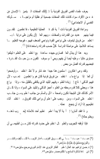 ‫ﻳﻌﺮﻑ ﻋﻠﻤﺎﺀ ﺍﻟﻨﻔﺲ ﺍﻟﻔﺮﻭﻕ ﺍﻟﻔﺮﺩﻳﺔ ﺑﺄ‪‬ﺎ: )ﺗﻠﻚ ﺍﻟﺼﻔﺎﺕ ﺍﻟﱵ ﻳﺘﻤﻴﺰ ‪‬ﺎ ﺍﻹﻧﺴﺎﻥ ﻋﻦ‬
‫ﻏﲑﻩ ﻣﻦ ﺍﻷﻓﺮﺍﺩ ﺳﻮﺍﺀ ﻛﺎﻧﺖ ﺗﻠﻚ ﺍﻟﺼﻔﺎﺕ ﺟﺴﻤﻴﺔ ﺃﻡ ﻋﻘﻠﻴﺔ ﺃﻡ ﻣﺰﺍﺟﻴـﺔ ، ﰲ ﺳـﻠﻮﻛﻪ‬
                                                     ‫ﺍﻟﻨﻔﺴﻲ ﺃﻭ ﺍﻻﺟﺘﻤﺎﻋﻲ( )٢( .‬
‫ﻭﻣﺮﺍﻋﺎﺓ ﺍﻟﻔﺮﻭﻕ ﺍﻟﻔﺮﺩﻳﺔ ﺫﺍﺕ ﺃﳘﻴﺔ ﻛﺒﲑﺓ ﰲ ﺍﻟﻌﻤﻠﻴﺔ ﺍﻟﺘﻌﻠﻴﻤﻴﺔ ، ﻓﺎﳌﺘﻌﻠﻤﻮﻥ ﳜﺘﻠﻔـﻮﻥ‬
‫ﻓﻴﻤﺎ ﺑﻴﻨﻬﻢ ﰲ ﻋﺪﻳﺪ ﻣﻦ ﺍﻟﻘﺪﺭﺍﺕ ﻭﺍﻟﺼﻔﺎﺕ ، ﻭﻳﻬﻢ ﺍﻟﻌﺎﱂ )ﺃﻥ ﻳﻜﻮﻥ ﻋﻠﻰ ﺩﺭﺍﻳﺔ ﲟﺎ ﺑـﲔ‬
‫ﺍﳌﺘﻌﻠﻤﲔ ﻣﻦ ﻓﺮﻭﻕ ﻟﻴﺘﻌﺮﻑ ﻋﻠﻰ ﻧﻮﺍﺣﻲ ﺍﻟﻘﻮﺓ ﻭﻧﻮﺍﺣﻲ ﺍﻟﻀﻌﻒ ﻓﻴﻬﻢ ، ﻓﻴﻮﺟﻪ ﺍﻟﺘﻌﻠﻴﻢ ﲟـﺎ‬
              ‫ﻳﺴﺎﻋﺪ ﺍﻟﺘﻼﻣﻴﺬ ﻋﻠﻰ ﻣﻮﺍﺻﻠﺔ ﺍﻟﺪﺭﺍﺳﺔ ﻛﻞ ﺣﺴﺐ ﻗﺪﺭﺍﺗﻪ ﻭﺍﺳﺘﻌﺪﺍﺩﺍﺗﻪ( )١( .‬
                                            ‫ﱞ‬
‫ﻭﻳﻌﲏ ﻫﺬﺍ ﺃﻥ ﻳﺒﺬﻝ ﺍﻟﻌﺎﱂ ﻗﺼﺎﺭﻯ ﺟﻬﺪﻩ ﳌﺴﺎﻋﺪﺓ ﲨﻴﻊ ﺍﳌﺘﻌﻠﻤﲔ ﻋﻠﻰ ﺍﻟﺘﻌﻠﻢ ؛ ﻟﻴﺒﻠﻐﻮﺍ‬
‫ﻣﺴﺘﻮﻯ ﻋﺎﻟﻴﺎ ، ﻭﻋﻠﻴﻪ ﺃﻳﻀﺎ ﺃﻥ ﻳﻔﻬﻢ ﻭﻳﻌﻲ ﺃ‪‬ﻢ ﺳﻮﻑ ﳜﺘﻠﻔﻮﻥ ﻣـﻦ ﺣﻴـﺚ ﺍﻟﻘـﺪﺭﺓ ،‬
                                                      ‫ﹰ‬             ‫ﹰ‬
                                                 ‫ﻓﺒﻌﻀﻬﻢ ﻗﺪﺭﺍﺗﻪ ﺃﻓﻀﻞ ﻣﻦ ﺑﻌﺾ .‬
‫ﻭﻟﻘﺪ ﻭﻋﻰ ﺍﳌﻔﻜﺮﻭﻥ ﺍﳌﺴﻠﻤﻮﻥ ﻫﺬﺍ ﺟﻴﺪﹰﺍ ﻋﻨﺪ ﺗﻨﺎﻭﳍﻢ ﻷﳕﺎﻁ ﺍﳌﺘﻌﻠﻤﲔ ، ﻭﺃﻭﺿﺤﻮﺍ‬
‫ﺃﻥ ﺍﻟﻌﺎﱂ ﺇﺫﺍ ﱂ ﻳﺮﺍﻉ ﻣﺎ ﺑﲔ ﺍﳌﺘﻌﻠﻤﲔ ﻣﻦ ﻓﺮﻭﻕ ﻓﺮﺩﻳﺔ ﻛﺎﻥ ﻫﻮ ﻭﺍﳌﺘﻌﻠﻤﻮﻥ ﰲ ﺗﻌـﺐ ، ﻷﻥ‬
‫ﻓﻴﻬﻢ ﺍﻟﺬﻛﻲ ﺍﶈﺘﺎﺝ ﺇﱃ ﺯﻳﺎﺩﺓ ﺍﻟﻌﻠﻢ ، ﻭﻓﻴﻬﻢ ﺍﻟﺒﻠﻴﺪ ﺍﻟﺬﻱ ﻳﻜﺘﻔﻲ ﺑﺎﻟﻘﻠﻴﻞ ﻣﻨﻪ ، ﻭﺇﺫﺍ ﱂ ﻳﺮﺍﻉ‬
‫ﻫﺬﺍ ، ﻭﻳﻌﻄﻲ ﻛﻼ ﻗﺪﺭﻩ ﻭﺣﻘﻪ ﻣﻦ ﺍﻟﻌﻠﻢ ، ﺃﻋﺠﺰ ﺍﻟﺬﻛﻲ ﻭﺍﻟﺒﻠﻴﺪ ﻋﻠﻰ ﺍﻟﺴﻮﺍﺀ ، ﻭﺇﺫﺍ ﻛـﺎﻥ‬
                                                                   ‫ﹰ‬
‫ﺍﻷﻣﺮ ﻛﺬﻟﻚ ﻓﺈﻥ ﺍﻟﻨﺘﻴﺠﺔ ﺗﻜﻮﻥ ﻭﺍﺿﺤﺔ ، ﺍﳌﻠﻞ ﻭﺍﻟﺴﺄﻡ ﻣﻦ ﺟﺎﻧﺐ ﺍﳌﻌﻠﻢ ﻭﻣـﻦ ﺟﺎﻧـﺐ‬
‫ﺍﳌﺘﻌﻠﻤﲔ ﻋﻠﻰ ﺍﻟﺴﻮﺍﺀ ، ﻭﻣﻦ ﰒ ﻭﺟﺐ ﻋﻠﻰ ﺍﳌﻌﻠﻢ ﺃﻥ ﻳﺮﺍﻋﻲ ﺗﻠﻚ ﺍﻟﻔﺮﻭﻕ ﺑﲔ ﺍﳌﺘﻌﻠﻤﲔ ﺃﺛﻨﺎﺀ‬
                                                  ‫ﺗﻌﻠﻴﻤﻬﻢ ﺇﺫﺍ ﺃﺭﺍﺩ ﺃﻥ ﻳﻨﺠﺢ ﰲ ﻋﻤﻠﻪ .‬
‫ﻭﳍﺬﺍ ﻓﻘﺪ ﺃﺷﺎﺭﻭﺍ ﺇﱃ ﺃﳘﻴﺔ ﺃﻻ ﻳﺒﺪﺃ ﺍﳌﻌﻠﻢ ﰲ ﺗﻌﻠﻴﻢ ﺃﺣﺪ ﺗﻼﻣﺬﺗﻪ )ﺣﱴ ﳚﺮﺏ ﺫﻫﻨـﻪ‬
                                                            ‫ﻭﻳﻌﻠﻢ ﺣﺎﻟﻪ( )٢( .‬
‫ﻓﺈﺫﺍ ﺃﻭﻗﻔﻪ ﺍﻟﺘﺠﺮﻳﺐ ﻭﺍﻟﻌﻠﻢ ﲝﺎﻝ ﺍﳌﺘﻌﻠﻢ ﻋﻠﻰ ﺣﺪﻭﺩ ﻗﺪﺭﺍﺗﻪ ﻛﺎﻥ ﻣـﻦ ﺍﻟﻄﺒﻴﻌـﻲ ﺃﻥ‬


‫)٢( ﻋﺒــﺪ ﺍﳊﻤﻴــﺪ ﺍﳍــﺎﴰﻲ:ﺍﻟﻔــﺮﻭﻕ ﺍﻟﻔﺮﺩﻳــﺔ،ﺩﺍﺭ ﺍﻟﺘﺮﺑﻴــﺔ ﻟﻠﺘــﺄﻟﻴﻒ ﻭﺍﻟﻨﺸــﺮ‬
                                               ‫ﻭﺍﻟﺘﻮﺯﻳﻊ،ﺩﻣﺸﻖ،)ﺩ.ﻁ(،)ﺩ.ﺕ(،ﺹ٧.‬
  ‫)١( ﺩ.ﺣﺴﻦ ﺇﺑﺮﺍﻫﻴﻢ ﻋﺒﺪ ﺍﻟﻌﺎﻝ:ﺍﳌﻌﻠﻢ ﰲ ﺍﻟﻔﻜﺮ ﺍﻟﺘﺮﺑﻮﻱ ﻋﻨﺪ ﺍﻹﻣﺎﻡ ﺍﻟﻨﻮﻭﻱ،ﻣﺮﺟﻊ ﺳﺎﺑﻖ،ﺹ٨١٢.‬
                                 ‫)٢( ﺍﺑﻦ ﲨﺎﻋﺔ:ﺗﺬﻛﺮﺓ ﺍﻟﺴﺎﻣﻊ ﻭﺍﳌﺘﻜﻠﻢ،ﻣﺼﺪﺭ ﺳﺎﺑﻖ،ﺹ٦٥.‬
 