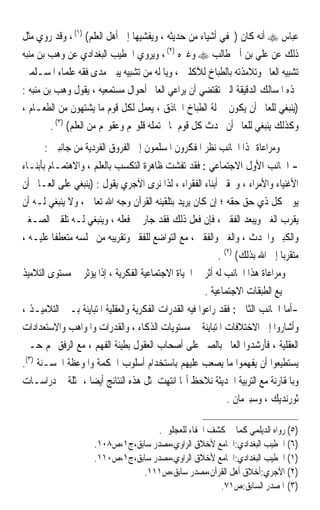 ‫ﻋﺒﺎﺱ ‪ ‬ﺃﻧﻪ ﻛﺎﻥ )ﳜﻔﻲ ﺃﺷﻴﺎﺀ ﻣﻦ ﺣﺪﻳﺜﻪ ، ﻭﻳﻔﺸﻴﻬﺎ ﺇﱃ ﺃﻫﻞ ﺍﻟﻌﻠﻢ( )١( ، ﻭﻗﺪ ﺭﻭﻱ ﻣﺜﻞ‬
‫ﺫﻟﻚ ﻋﻦ ﻋﻠﻲ ﺑﻦ ﺃﰊ ﻃﺎﻟﺐ ‪ ‬ﻭﻏﲑﻩ )٢( ، ﻭﻳﺮﻭﻱ ﺍﳋﻄﻴﺐ ﺍﻟﺒﻐﺪﺍﺩﻱ ﻋﻦ ﻭﻫﺐ ﺑﻦ ﻣﻨﺒﻪ‬
‫ﺗﺸﺒﻴﻪ ﺍﻟﻌﺎﱂ ﻭﺗﻼﻣﺬﺗﻪ ﺑﺎﻟﻄﺒﺎﺥ ﻟﻶﻛﻠﲔ ، ﻭﻳﺎ ﻟﻪ ﻣﻦ ﺗﺸﺒﻴﻪ ﻳﺒﲔ ﻣﺪﻯ ﻓﻘﻪ ﻋﻠﻤﺎﺀ ﺍﳌﺴـﻠﻤﲔ‬
‫ﳍﺬﻩ ﺍﳌﺴﺎﻟﻚ ﺍﻟﺪﻗﻴﻘﺔ ﺍﻟﱵ ﺗﻘﺘﻀﻲ ﺃﻥ ﻳﺮﺍﻋﻲ ﺍﻟﻌﺎﱂ ﺃﺣﻮﺍﻝ ﻣﺴﺘﻤﻌﻴﻪ ، ﻳﻘﻮﻝ ﻭﻫﺐ ﺑﻦ ﻣﻨﺒﻪ :‬
‫)ﻳﻨﺒﻐﻲ ﻟﻠﻌﺎﱂ ﺃﻥ ﻳﻜﻮﻥ ﲟﱰﻟﺔ ﺍﻟﻄﺒﺎﺥ ﺍﳊﺎﺫﻕ ، ﻳﻌﻤﻞ ﻟﻜﻞ ﻗﻮﻡ ﻣﺎ ﻳﺸﺘﻬﻮﻥ ﻣﻦ ﺍﻟﻄﻌـﺎﻡ ،‬
         ‫ﻭﻛﺬﻟﻚ ﻳﻨﺒﻐﻲ ﻟﻠﻌﺎﱂ ﺃﻥ ﳛﺪﺙ ﻛﻞ ﻗﻮﻡ ﲟﺎ ﲢﺘﻤﻠﻪ ﻗﻠﻮ‪‬ﻢ ﻭﻋﻘﻮﳍﻢ ﻣﻦ ﺍﻟﻌﻠﻢ( )٣( .‬
      ‫ﻭﻣﺮﺍﻋﺎﺓ ﳍﺬﺍ ﺍﳉﺎﻧﺐ ﻧﻈﺮ ﺍﳌﻔﻜﺮﻭﻥ ﺍﳌﺴﻠﻤﻮﻥ ﺇﱃ ﺍﻟﻔﺮﻭﻕ ﺍﻟﻔﺮﺩﻳﺔ ﻣﻦ ﺟﺎﻧﺒﲔ :‬
‫- ﺍﳉﺎﻧﺐ ﺍﻷﻭﻝ ﺍﻻﺟﺘﻤﺎﻋﻲ : ﻓﻘﺪ ﺗﻔﺸﺖ ﻇﺎﻫﺮﺓ ﺍﻟﺘﻜﺴﺐ ﺑﺎﻟﻌﻠﻢ ، ﻭﺍﻻﻫﺘﻤـﺎﻡ ﺑﺄﺑﻨـﺎﺀ‬
‫ﺍﻷﻏﻨﻴﺎﺀ ﻭﺍﻷﻣﺮﺍﺀ ، ﻭﲢﻘﲑ ﺃﺑﻨﺎﺀ ﺍﻟﻔﻘﺮﺍﺀ ، ﻟﺬﺍ ﻧﺮﻯ ﺍﻵﺟﺮﻱ ﻳﻘﻮﻝ : )ﻳﻨﺒﻐﻲ ﻋﻠﻰ ﺍﻟﻌـﺎﱂ ﺃﻥ‬
‫ﻳﻮﰲ ﻛﻞ ﺫﻱ ﺣﻖ ﺣﻘﻪ ؛ ﺇﻥ ﻛﺎﻥ ﻳﺮﻳﺪ ﺑﺘﻠﻘﻴﻨﻪ ﺍﻟﻘﺮﺁﻥ ﻭﺟﻪ ﺍﷲ ﺗﻌﺎﱃ ، ﻭﻻ ﻳﻨﺒﻐﻲ ﻟـﻪ ﺃﻥ‬
‫ﻳﻘﺮﺏ ﺍﻟﻐﲎ ﻭﻳﺒﻌﺪ ﺍﻟﻔﻘﲑ ، ﻓﺈﻥ ﻓﻌﻞ ﺫﻟﻚ ﻓﻘﺪ ﺟﺎﺭ ﰲ ﻓﻌﻠﻪ ، ﻭﻳﻨﺒﻐﻲ ﻟـﻪ ﺗﻠﻘﲔ ﺍﻟﺼـﻐﲑ‬
‫ﻭﺍﻟﻜﺒﲑ ﻭﺍﳊﺪﺙ ، ﻭﺍﻟﻐﲏ ﻭﺍﻟﻔﻘﲑ ، ﻣﻊ ﺍﻟﺘﻮﺍﺿﻊ ﻟﻠﻔﻘﲑ ﻭﺗﻘﺮﻳﺒﻪ ﻣﻦ ﳎﻠﺴﻪ ﻣﺘﻌﻄﻔﺎ ﻋﻠﻴـﻪ ،‬
         ‫ﹰ‬
                                                          ‫ﻣﺘﻘﺮﺑﺎ ﺇﱃ ﺍﷲ ﺑﺬﻟﻚ( )٢( .‬
                                                                            ‫ﹰ‬
‫ﻭﻣﺮﺍﻋﺎﺓ ﻫﺬﺍ ﺍﳉﺎﻧﺐ ﻟﻪ ﺃﺛﺮ ﰲ ﺍﳊﻴﺎﺓ ﺍﻻﺟﺘﻤﺎﻋﻴﺔ ﺍﻟﻔﻜﺮﻳﺔ ، ﺇﺫﺍ ﻳﺆﺛﺮ ﰲ ﻣﺴﺘﻮﻯ ﺍﻟﺘﻼﻣﻴﺬ‬
                                                     ‫ﰲ ﲨﻴﻊ ﺍﻟﻄﺒﻘﺎﺕ ﺍﻻﺟﺘﻤﺎﻋﻴﺔ .‬
‫-ﺃﻣﺎ ﺍﳉﺎﻧﺐ ﺍﻟﺜﺎﱐ : ﻓﻘﺪ ﺭﺍﻋﻮﺍ ﻓﻴﻪ ﺍﻟﻘﺪﺭﺍﺕ ﺍﻟﻔﻜﺮﻳﺔ ﻭﺍﻟﻌﻘﻠﻴﺔ ﺍﳌﺘﺒﺎﻳﻨﺔ ﺑـﲔ ﺍﻟﺘﻼﻣﻴـﺬ ،‬
‫ﻭﺃﺷﺎﺭﻭﺍ ﺇﱃ ﺍﻻﺧﺘﻼﻓﺎﺕ ﺍﳌﺘﺒﺎﻳﻨﺔ ﰲ ﻣﺴﺘﻮﻳﺎﺕ ﺍﻟﺬﻛﺎﺀ ، ﻭﺍﻟﻘﺪﺭﺍﺕ ﻭﺍﳌﻮﺍﻫﺐ ﻭﺍﻻﺳﺘﻌﺪﺍﺩﺍﺕ‬
‫ﺍﻟﻌﻘﻠﻴﺔ ، ﻓﺄﺭﺷﺪﻭﺍ ﺍﻟﻌﺎﱂ ﺑﺎﻟﺼﱪ ﻋﻠﻰ ﺃﺻﺤﺎﺏ ﺍﻟﻌﻘﻮﻝ ﺑﻄﻴﺌﺔ ﺍﻟﻔﻬﻢ ، ﻣﻊ ﺍﻟﺮﻓﻖ ‪‬ﻢ ﺣـﱴ‬
‫ﻳﺴﺘﻄﻴﻌﻮﺍ ﺃﻥ ﻳﻔﻬﻤﻮﺍ ﻣﺎ ﻳﺼﻌﺐ ﻋﻠﻴﻬﻢ ﺑﺎﺳﺘﺨﺪﺍﻡ ﺃﺳﻠﻮﺏ ﺍﳊﻜﻤﺔ ﻭﺍﳌﻮﻋﻈﺔ ﺍﳊﺴـﻨﺔ )٣(.‬
‫ﻭﺑﺎﳌﻘﺎﺭﻧﺔ ﻣﻊ ﺍﻟﺘﺮﺑﻴﺔ ﺍﳊﺪﻳﺜﺔ ﻧﻼﺣﻆ ﺃ‪‬ﺎ ﺍﻧﺘﻬﺖ ﳌﺜﻞ ﻫﺬﻩ ﺍﻟﻨﺘﺎﺋﺞ ﺃﻳﻀﺎ ، ﳑﺜﻠﺔ ﰲ ﺩﺭﺍﺳـﺎﺕ‬
                  ‫ﹰ‬
                                                         ‫ﺛﻮﺭﻧﺪﻳﻚ ، ﻭﺳﺒﲑﻣﺎﻥ .‬

                                    ‫)٥( ﺭﻭﺍﻩ ﺍﻟﺪﻳﻠﻤﻲ ﻛﻤﺎ ﰲ ﻛﺸﻒ ﺍﳋﻔﺎﺀ ﻟﻠﻌﺠﻠﻮﱐ.‬
                     ‫)٦( ﺍﳋﻄﻴﺐ ﺍﻟﺒﻐﺪﺍﺩﻱ:ﺍﳉﺎﻣﻊ ﻷﺧﻼﻕ ﺍﻟﺮﺍﻭﻱ،ﻣﺼﺪﺭ ﺳﺎﺑﻖ،ﺝ١،ﺹ٨٠١.‬
                     ‫)١( ﺍﳋﻄﻴﺐ ﺍﻟﺒﻐﺪﺍﺩﻱ:ﺍﳉﺎﻣﻊ ﻷﺧﻼﻕ ﺍﻟﺮﺍﻭﻱ،ﻣﺼﺪﺭ ﺳﺎﺑﻖ،ﺝ١،ﺹ٠١١.‬
                                ‫)٢( ﺍﻵﺟﺮﻱ:ﺃﺧﻼﻕ ﺃﻫﻞ ﺍﻟﻘﺮﺁﻥ،ﻣﺼﺪﺭ ﺳﺎﺑﻖ،ﺹ١١١.‬
                                                     ‫)٣( ﺍﳌﺼﺪﺭ ﺍﻟﺴﺎﺑﻖ:ﺹ١٧.‬
 