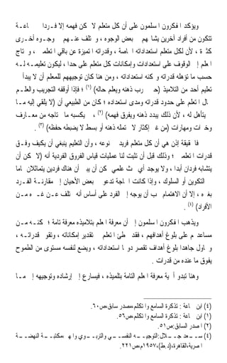 ‫ﻭﻳﺆﻛﺪ ﺍﳌﻔﻜﺮﻭﻥ ﺍﳌﺴﻠﻤﻮﻥ ﻋﻠﻰ ﺃﻥ ﻛﻞ ﻣﺘﻌﻠﻢ ﻻ ﳝﻜﻦ ﻓﻬﻤﻪ ﺇﻻ ﻓـﺮﺩ‪‬ﺍ ﰲ ﲨﺎﻋـﺔ‬
‫ﺗﺘﻜﻮﻥ ﻣﻦ ﺃﻓﺮﺍﺩ ﺁﺧﺮﻳﻦ ﻳﺸﺎ‪‬ﻬﻢ ﰲ ﺑﻌﺾ ﺍﻟﻮﺟﻮﻩ ، ﻭﳜﺘﻠﻒ ﻋﻨـﻬﻢ ﰲ ﻭﺟـﻮﻩ ﺃﺧـﺮﻯ‬
‫ﻛﺜﲑﺓ ، ﻷﻥ ﻟﻜﻞ ﻣﺘﻌﻠﻢ ﺍﺳﺘﻌﺪﺍﺩﺍﺗﻪ ﺍﳋﺎﺻﺔ ، ﻭﻗﺪﺭﺍﺗﻪ ﺍﳌﺘﻤﻴﺰﺓ ﻋﻦ ﺑﺎﻗﻲ ﺍﳌﺘﻌﻠﻤﲔ ، ﻭﳛﺘﺎﺝ‬
‫ﺍﳌﻌﻠﻢ ﺇﱃ ﺍﻟﻮﻗﻮﻑ ﻋﻠﻰ ﺍﺳﺘﻌﺪﺍﺩﺍﺕ ﻭﺇﻣﻜﺎﻧﺎﺕ ﻛﻞ ﻣﺘﻌﻠﻢ ﻋﻠﻰ ﺣﺪﺍ ، ﻟﻴﻜﻮﻥ ﺗﻌﻠﻴﻤـﻪ ﻟـﻪ‬
‫ﺣﺴﺐ ﻣﺎ ﺗﺆﻫﻠﻪ ﻗﺪﺭﺍﺗﻪ ﻭﲤﻜﻨﻪ ﺍﺳﺘﻌﺪﺍﺩﺍﺗﻪ ، ﻭﻣﻦ ﻫﻨﺎ ﻛﺎﻥ ﺗﻮﺟﻴﻬﻬﻢ ﻟﻠﻤﻌﻠﻢ ﺃﻥ ﻻ ﻳﺒﺪﺃ ﰲ‬
‫ﺗﻌﻠﻴﻢ ﺃﺣﺪ ﻣﻦ ﺍﻟﺘﻼﻣﻴﺬ )ﺣﱴ ﳚﺮﺏ ﺫﻫﻨﻪ ﻭﻳﻌﻠﻢ ﺣﺎﻟﻪ( )١( ؛ ﻓﺈﺫﺍ ﺃﻭﻗﻔﻪ ﺍﻟﺘﺠﺮﻳﺐ ﻭﺍﻟﻌﻠـﻢ‬
‫ﲝﺎﻝ ﺍﳌﺘﻌﻠﻢ ﻋﻠﻰ ﺣﺪﻭﺩ ﻗﺪﺭﺍﺗﻪ ﻭﻣﺪﻯ ﺍﺳﺘﻌﺪﺍﺩﻩ ؛ ﻛﺎﻥ ﻣﻦ ﺍﻟﻄﺒﻴﻌﻲ ﺃﻥ )ﻻ ﻳﻠﻘﻲ ﺇﻟﻴﻪ ﻣـﺎ‬
‫ﱂ ﻳﺘﺄﻫﻞ ﻟﻪ ، ﻷﻥ ﺫﻟﻚ ﻳﺒﺪﺩ ﺫﻫﻨﻪ ﻭﻳﻔﺮﻕ ﻓﻬﻤﻪ( )٢( ، ﰒ ﻳﻜﺴﺒﻪ ﻣﺎ ﳛﺘﺎﺟﻪ ﻣﻦ ﻣﻌـﺎﺭﻑ‬
        ‫ﻭﺧﱪﺍﺕ ﻭﻣﻬﺎﺭﺍﺕ )ﻣﻦ ﻏﲑ ﺇﻛﺜﺎﺭ ﻻ ﳛﺘﻤﻠﻪ ﺫﻫﻨﻪ ﺃﻭ ﺑﺴﻂ ﻻ ﻳﻀﺒﻄﻪ ﺣﻔﻈﻪ( )٣( .‬
‫ﻓﺎﳊﻘﻴﻘﺔ ﺇﺫﻥ ﻫﻲ ﺃﻥ ﻛﻞ ﻣﺘﻌﻠﻢ ﻓﺮﻳﺪ ﰲ ﻧﻮﻋﻪ ، ﻭﺃﻥ ﺍﻟﺘﻌﻠﻴﻢ ﻳﻨﺒﻐﻲ ﺃﻥ ‪‬ﻜ‪‬ﻴﻒ ﻭﻓـﻖ‬
‫‪‬‬      ‫ﻳﹶ ‪‬‬
‫ﻗﺪﺭﺍﺕ ﺍﳌﺘﻌﻠﻤﲔ ؛ ﻭﺫﻟﻚ ﻗﺒﻞ ﺃﻥ ‪‬ﺗﹾﺜِﺒﺖ ﻟﻨﺎ ﻋﻤﻠﻴﺎﺕ ﻗﻴﺎﺱ ﺍﻟﻔﺮﻭﻕ ﺍﻟﻔﺮﺩﻳﺔ ﺃﻧﻪ )ﻻ ﳝﻜﻦ ﺃﻥ‬
                                             ‫‪‬‬
‫ﻳﺘﺸﺎﺑﻪ ﻓﺮﺩﺍﻥ ﺃﺑﺪ‪‬ﺍ ، ﻭﻻ ﻳﻮﺟﺪ ﺃﻱ ﲝﺚ ﻋﻠﻤﻲ ﳝﻜﻦ ﺃﻥ ﻳﺒﲔ ﺃﻥ ﻫﻨﺎﻙ ﻓﺮﺩﻳﻦ ﻳﺘﻤﺎﺛﻼﻥ ﲤﺎﻣ‪‬ﺎ‬
‫ﰲ ﺍﻟﺘﻜﻮﻳﻦ ﺃﻭ ﺍﻟﺴﻠﻮﻙ ، ﻭﺇﺫﺍ ﻛﺎﻧﺖ ﺍﳊﺎﺟﺔ ﺗﺪﻋﻮ ﰲ ﺑﻌﺾ ﺍﻷﺣﻴﺎﻥ ﺇﱃ ﻣﻘﺎﺭﻧـﺔ ﺍﻟﻔـﺮﺩ‬
‫ﺑﻐﲑﻩ ، ﺇﻻ ﺃﻥ ﺍﻻﻫﺘﻤﺎﻡ ﳚﺐ ﺃﻥ ﻳﻮﺟﻪ ﺇﱃ ﺍﻟﻔﺮﺩ ﻋﻠﻰ ﺃﺳﺎﺱ ﺃﻧﻪ ﳜﺘﻠﻒ ﻋـﻦ ﻏـﲑﻩ ﻣـﻦ‬
                                                                     ‫ﺍﻷﻓﺮﺍﺩ( )٤( .‬
‫ﻭﻳﺬﻫﺐ ﺍﳌﻔﻜﺮﻭﻥ ﺍﳌﺴﻠﻤﻮﻥ ﺇﱃ ﺃﻥ ﻣﻌﺮﻓﺔ ﺍﳌﻌﻠﻢ ﺑﺘﻼﻣﻴﺬﻩ ﻣﻌﺮﻓﺔ ﺗﺎﻣﺔ ؛ ﲤﻜﻨـﻪ ﻣـﻦ‬
‫ﻣﺴﺎﻋﺪ‪‬ﻢ ﻋﻠﻰ ﺑﻠﻮﻍ ﺃﻫﺪﺍﻓﻬﻢ ، ﻓﻘﺪ ﳜﻄﺊ ﺍﳌﺘﻌﻠﻢ ﰲ ﺗﻘﺪﻳﺮ ﺇﻣﻜﺎﻧﺎﺗﻪ ، ﻭﺗﻘﻮﱘ ﻗﺪﺭﺍﺗـﻪ ،‬
‫ﻭﳛﺎﻭﻝ ﺟﺎﻫﺪ‪‬ﺍ ﺑﻠﻮﻍ ﺃﻫﺪﺍﻑ ﺗﻘﺼﺮ ﺩﻭ‪‬ﺎ ﺍﺳﺘﻌﺪﺍﺩﺍﺗﻪ ، ﻭﻳﻀﻊ ﻟﻨﻔﺴﻪ ﻣﺴﺘﻮﻯ ﻣﻦ ﺍﻟﻄﻤﻮﺡ‬
                                                      ‫ﻳﻔﻮﻕ ﻣﺎ ﻋﻨﺪﻩ ﻣﻦ ﻗﺪﺭﺍﺕ .‬
‫ﻭﻫﻨﺎ ﺗﺒﺪﻭ ﺃﳘﻴﺔ ﻣﻌﺮﻓﺔ ﺍﳌﻌﻠﻢ ﺍﻟﺘﺎﻣﺔ ﺑﺘﻠﻤﻴﺬﻩ ، ﻓﻴﺴﺎﺭﻉ ﺇﱃ ﺇﺭﺷﺎﺩﻩ ﻭﺗﻮﺟﻴﻬﻪ ﺇﱃ ﻣـﺎ‬


                           ‫)٤( ﺍﺑﻦ ﲨﺎﻋﺔ : ﺗﺬﻛﺮﺓ ﺍﻟﺴﺎﻣﻊ ﻭﺍﳌﺘﻜﻠﻢ،ﻣﺼﺪﺭ ﺳﺎﺑﻖ،ﺹ٠٦.‬
                                     ‫)١( ﺍﺑﻦ ﲨﺎﻋﺔ : ﺗﺬﻛﺮﺓ ﺍﻟﺴﺎﻣﻊ ﻭﺍﳌﺘﻜﻠﻢ،ﺹ٦٥.‬
                                                     ‫)٢( ﺍﳌﺼﺪﺭ ﺍﻟﺴﺎﺑﻖ:ﺹ١٥.‬
‫ـﺔ‬
 ‫ـﺔ ﺍﻟﻨﻬﻀــ‬
          ‫ـﻮﻱ ﻭﺍﳌﻬﲏ،ﻣﻜﺘﺒــ‬
                         ‫ـﻲ ﻭﺍﻟﺘﺮﺑــ‬
                                   ‫ـﻪ ﺍﻟﻨﻔﺴــ‬
                                            ‫)٤( ـﻌﺪ ـﻼﻝ:ﺍﻟﺘﻮﺟﻴــ‬
                                                          ‫ﺳــ ﺟــ‬
                                      ‫ﺍﳌﺼﺮﻳﺔ،ﺍﻟﻘﺎﻫﺮﺓ،)ﺩ.ﻁ(،٧٥٩١ﻡ،ﺹ١٢٢.‬
 