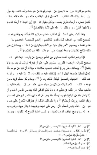 ‫ﻳﺘﻼﺀﻡ ﻣﻊ ﻗﺪﺭﺍﺗﻪ ، ﻭﺇﱃ ﻣﺎ ﻻ ﻳﻌﺠﺰ ﻋﻦ ﲢﻘﻴﻘﻪ ﻭﺑﻠﻮﻏﻪ ﻣﻦ ﻏﺎﻳـﺎﺕ ﻭﺃﻫـﺪﺍﻑ ، ﻳﻘـﻮﻝ‬
‫ﺍﺑﻦ ﲨﺎﻋﺔ : )ﺇﺫﺍ ﺳﻠﻚ ﺍﻟﻄﺎﻟﺐ ﰲ ﺍﻟﺘﺤﺼﻴﻞ ﻓﻮﻕ ﻣﺎ ﻳﻘﺘﻀﻴﻪ ﺣﺎﻟﻪ ، ﺃﻭ ﲢﻤﻠﻪ ﻃﺎﻗﺘﻪ ﻭﺧﺎﻑ‬
‫ﺍﻟﺸﻴﺦ ﺿﺠﺮﻩ ، ﺃﻭﺻﺎﻩ ﺑﺎﻟﺮﻓﻖ ﺑﻨﻔﺴﻪ ، ﻭﺫ ﱠﺮﻩ ﺑﻘﻮﻝ ﺍﻟﻨﱯ ‪) ‬ﺇﻥ ﺍﳌﻨﺒﺖ ﻻ ﺃﺭﺿًﺎ ﻗﻄـﻊ‬
                                     ‫ﻛ‬
                     ‫ﻭﻻ ﻇﻬﺮًﺍ ﺃﺑﻘﻰ( ، ﻭﳓﻮ ﺫﻟﻚ ﳑﺎ ﳛﻤﻠﻪ ﻋﻠﻰ ﺍﻷﻧﺎﺓ ﻭﺍﻻﻗﺘﺼﺎﺩ( )١( .‬
‫ﻭﻟﻘﺪ ﺃﺛﺒﺖ ﺑﻌﺾ ﺍﻟﺒﺎﺣﺜﲔ ﺃﻥ ﺍﻟﻄﻼﺏ -ﻟﻌﺪﻡ ﻣﻌﺮﻓﺘﻬﻢ ﺍﻟﺘﺎﻣﺔ ﺑﺄﻧﻔﺴﻬﻢ ﻭﺗﻘﺪﻳﺮﻫﻢ ﻏﲑ‬
‫ﺍﻟﺼﺤﻴﺢ ﻟﻘﺪﺭﺍ‪‬ﻢ- ﺃﺿﻌﻒ ﺍﻟﻨﺎﺱ ﺗﻘﺪﻳﺮ‪‬ﺍ ﻟﻘﺎﺑﻠﻴﺘﻬﻢ ﻭﳌﺰﺍﻳﺎﻫﻢ ﺍﻟﺸﺨﺼﻴﺔ ، ﻓﺒﻌﻀﻬﻢ ﻳﻐﺎﱄ ﰲ‬
‫ﺗﻘﺪﻳﺮ ﻧﻔﺴﻪ ، ﻭﺑﻌﻀﻬﻢ ﺍﻵﺧﺮ ﻳﻘﻠﻞ ﻣﻨﻬﺎ ، ﻭﺍﻷﻏﻠﺐ ﻳﻜﻮﻧﻮﻥ ﻣﻦ ﺍﳌﻐﺎﻟﲔ ، ﻭﻳﺴﺘﺪﻟﻮﻥ ﻋﻠﻰ‬
          ‫ﺫﻟﻚ ﺑﻨﺘﺎﺋﺞ ﺍﺧﺘﺒﺎﺭﺍﺕ ﻭﺍﺳﻌﺔ ﺃﺟﺮﻳﺖ ﻋﻠﻰ ﳎﻤﻮﻋﺎﺕ ﳐﺘﻠﻔﺔ ﻣﻦ ﺍﻟﻄﻼﺏ( )٢( .‬
‫ﻓﺈﺫﺍ ﻭﺿﻊ ﺍﻟﻄﺎﻟﺐ ﻟﻨﻔﺴﻪ ﻣﺴﺘﻮﻯ ﻣﻦ ﺍﻟﻄﻤﻮﺡ ﻳﻌﺠﺰ ﻋﻦ ﺑﻠﻮﻏﻪ ؛ ﺗﺒﻌ‪‬ﺎ ﻟﺘﻘﻮﱘ ﻏـﲑ‬
‫ﺻﺤﻴﺢ ﻟﻘﺪﺭﺍﺗﻪ ، ﺃﻭﺟﺐ ﺍﳌﻔﻜﺮﻭﻥ ﺍﳌﺴﻠﻤﻮﻥ ﻋﻠﻰ ﺍﳌﻌﻠﻢ ﺃﻥ )‪‬ﻌﺮﻓ ‪ ‬ﺃﻥ ﺫﻟـﻚ ﻳﻀـﺮﻩ ﻭﻻ‬
                     ‫ﻳ ‪ ‬ﹶﻪ‬
‫ﻳﻨﻔﻌﻪ( )٣( ، ﻭﻳﺴﺎﻋﺪﻩ ﻋﻠﻰ ﺑﻠﻮﻍ ﺃﻫﺪﺍﻑ ﺗﻨﺎﺳﺐ ﺇﻣﻜﺎﻧﺎﺗﻪ ، ﻣﺒﻴﻨﺎ ﻟﻪ ﺃﻥ ﺛﻨﻴﻪ ﻋﻦ ﻣﻮﺍﺻـﻠﺔ‬
                       ‫ﹰ‬
‫ﺍﻟﻌﻤﻞ ﻟﺘﺤﻘﻴﻖ ﻃﻤﻮﺣﻪ ﺍﻷﻭﻝ ﺇﳕﺎ ﻫﻮ )ﻟﺸﻔﻘﺘﻪ ﻋﻠﻴﻪ ، ﻭﻟﻄﻒ ﺑﻪ ، ﻻ ﲞﻼ ﻋﻠﻴﻪ ، ﰒ ‪‬ﻳﺮﻏ‪‬ـﻪ‬
‫‪ ‬ﱢﺒ ‪‬‬           ‫ﹰ‬
‫ﻋﻨﺪ ﺫﻟﻚ ﰲ ﺍﻻﺟﺘﻬﺎﺩ ﻭﺍﻟﺘﺤﺼﻴﻞ ﻟﻴﺘﺄﻫﻞ ﻟﺬﻟﻚ ﻭﻏﲑﻩ( )٤( ، ﻭﻣﺎﺩﺍﻡ ﻛﻞ ﻣﺘﻌﻠﻢ ﻓﺮﻳﺪ ﻣـﻦ‬
‫ﻧﻮﻋﻪ ، ﳐﺘﻠﻒ ﰲ ﲰﺎﺗﻪ ﻭﻗﺪﺭﺍﺗﻪ ﻋﻦ ﻛﻞ ﻣﻦ ﺳﻮﺍﻩ ، ﻓﺈﻥ ﺍﳌﻌﻠﻢ ﳜﻄﺊ ﺇﻥ ﱂ ﻳﻌﻠﻤﻪ ﺗﻌﻠﻴﻤ‪‬ـﺎ‬
‫ﻳﻨﺎﺳﺐ ﺣﺎﻟﺘﻪ ، ﻭﳜﺘﻠﻒ ﻋﻦ ﺗﻌﻠﻴﻢ ﻏﲑﻩ ، ﻓﺎﳌﺘﻌﻠﻢ ﺍﻟﺬﻛﻲ ﺍﻟﻨﺎﺑﻪ ﻳﻨﺒﻐـﻲ ﻋﻠـﻰ ﺍﳌﻌﻠـﻢ ﺃﻥ‬
‫)ﻻ ﻳﺪﺧﺮ ﻋﻨﻪ ﻣﻦ ﺃﻧﻮﺍﻉ ﺍﻟﻌﻠﻮﻡ ﻣﺎ ﻳﺴﺄﻟﻪ ﻋﻨﻪ ﻭﻫﻮ ﺃﻫﻞ ﻟﻪ ، ﻷﻥ ﺫﻟﻚ ﺭﲟﺎ ﻳﻮﺣﺶ ﺍﻟﺼـﺪﺭ‬
‫ﻭﻳﻨﻔﺮ ﺍﻟﻘﻠﺐ ﻭﻳﻮﺭﺙ ﺍﻟﻮﺣﺸﺔ( )٥( ، ﻭﺍﳌﺘﻌﻠﻢ ﻗﻠﻴﻞ ﺍﻟﺬﻛﺎﺀ ﺃﻭ )ﻣﺘﻮﻗﻒ ﺍﻟﺬﻫﻦ( –ﻋﻠﻰ ﺣـﺪ‬
‫ﺗﻌﺒﲑ ﺍﺑﻦ ﲨﺎﻋﺔ- ﻳﻨﺒﻐﻲ ﻟﻠﻤﻌﻠﻢ )ﺃﻥ ﳛﺮﺹ ﻋﻠﻰ ﺗﻌﻠﻴﻤﻪ ﻭﺗﻔﻬﻴﻤﻪ ؛ ﺑﺒﺬﻝ ﺟﻬﺪﻩ ﻭﺗﻘﺮﻳـﺐ‬
‫ﺍﳌﻌﲎ ﻟﻪ .. ﻭﻳﻮﺿﺢ ﳌﺘﻮﻗﻒ ﺍﻟﺬﻫﻦ ﺍﻟﻌﺒﺎﺭﺓ ، ﻭﳛﺘﺴﺐ ﺇﻋﺎﺩﺓ ﺍﻟﺸﺮﺡ ﻟﻪ ﻭﺗﻜﺮﺍﺭﻩ ، ﻭﻳﺒـﺪﺃ‬
                                            ‫ﹶ‬



                          ‫)١( ﺍﺑﻦ ﲨﺎﻋﺔ : ﺗﺬﻛﺮﺓ ﺍﻟﺴﺎﻣﻊ ﻭﺍﳌﺘﻜﻠﻢ،ﻣﺼﺪﺭ ﺳﺎﺑﻖ،ﺹ٢٥.‬
‫ـﺔ‬
 ‫ـﺔ،ﺗﺮﲨﺔ ـﺆﺍﺩ ﲨﻴﻞ،ﻣﻜﺘﺒـ‬
              ‫ﻓـ‬      ‫ـﻮﺭﺩ ـﻮﺭﺍﻥ،ﻭﺟﻴﻤﺲ ـﺰ: ـﻦ ﺍﻟﺪﺭﺍﺳـ‬
                               ‫ﺩﻳـ ﻓـ‬             ‫)٢( ـﺮ ﻛﻠﻴﻔـ ﺻـ‬  ‫ﺍﻧﻈـ‬
                                          ‫ﺍﳊﻴﺎﺓ،)ﺩ.ﻁ(،)ﺩ.ﺕ(،ﺹ٢٣،١٣.‬
                          ‫)٢( ﺍﺑﻦ ﲨﺎﻋﺔ : ﺗﺬﻛﺮﺓ ﺍﻟﺴﺎﻣﻊ ﻭﺍﳌﺘﻜﻠﻢ،ﻣﺼﺪﺭ ﺳﺎﺑﻖ،ﺹ١٥.‬
                                                ‫)٤( ﺍﳌﺼﺪﺭ ﺍﻟﺴﺎﺑﻖ:ﺹ٢٥،١٥.‬
                                                    ‫)٥( ﺍﳌﺼﺪﺭ ﺍﻟﺴﺎﺑﻖ:ﺹ١٥.‬
 