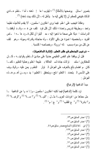 ‫ﺑﺘﺼﻮﻳﺮ ﺍﳌﺴﺎﺋﻞ ﰒ ﻳﻮﺿﺤﻬﺎ ﺑﺎﻷﻣﺜﻠﺔ( )١( ؛ ﻟﻴﻘﺮﺏ ﺍﳌﻌﺎﱐ ﺇﱃ ﺫﻫﻨﻪ ، ﺃﻣﺎ ﺍﳌـﺘﻌﻠﻢ ﻋـﺎﺩﻱ‬
      ‫ﺍﻟﺬﻛﺎﺀ ﻓﻴﻨﺒﻐﻲ ﻟﻠﻤﻌﻠﻢ ﺃﻥ )ﻻ ﻳﻠﻘﻲ ﺇﻟﻴﻪ ﻣﺎﱂ ﻳﺘﺄﻫﻞ ﻟﻪ ، ﻷﻥ ﺫﻟﻚ ﻳﺒﺪﺩ ﺫﻫﻨﻪ( )٢( .‬
‫ﻭﻫﻜﺬﺍ ﻓﻴﺠﺐ ﻋﻠﻰ ﺍﳌﻌﻠﻢ –ﻓﻴﻤﺎ ﻳﺮﻯ ﺍﳌﻔﻜﺮﻭﻥ ﺍﳌﺴﻠﻤﻮﻥ- ﺃﻻ ﻳﻘﺪﻡ ﻟﺘﻼﻣﻴﺬﻩ ﺗﻌﻠﻴﻤ‪‬ﺎ‬
‫ﻭﺍﺣﺪ ، ﻭﺑﻄﺮﻳﻘﺔ ﺗﺪﺭﻳﺲ ﻭﺍﺣﺪﺓ ؛ ﺫﻟﻚ ﻷﻥ ﻛﻞ ﻓﺮﺩ ﳜﺘﻠﻒ ﻋﻦ ﻏﲑﻩ ، ﻭﻗـﺪ ﺃﻭﻗﻔﺘﻨـﺎ‬  ‫‪‬‬
‫ﺍﻟﺪﺭﺍﺳﺎﺕ ﺍﳊﺪﻳﺜﺔ ﻋﻠﻰ ﺻﺤﺔ ﻣﺎ ﺫﻫﺒﻮﺍ ﺇﻟﻴﻪ ، ﺣﲔ ﺃﺛﺒﺘﻮﺍ ﺃﻥ ﻟﻜﻞ ﻓـﺮﺩ ﻋﺎﳌـﻪ ﺍﳋـﺎﺹ‬
‫ﺍﻟﻔﺮﻳﺪ ، ﻭﺷﺨﺼﻴﺘﻪ ﺍﳌﺘﻤﻴﺰﺓ ﻋﻦ ﺑﺎﻗﻲ ﺍﻷﻓﺮﺍﺩ ، ﻭﻟﻪ ﺣﺎﺟﺎﺗﻪ ﻭﻗﺪﺭﺍﺗﻪ ﻭﻣﻴﻮﻟﻪ ، ﻭﻫﻮ ﳜﺘﻠﻒ‬
                         ‫ﻋﻦ ﻛﻞ ﻣﻦ ﺳﻮﺍﻩ ﺑﺴﺒﺐ ﲰﺎﺗﻪ ﺍﳌﻮﺭﻭﺛﺔ ، ﻭﺧﺼﺎﺋﺼﻪ ﺍﳌﻜﺘﺴﺒﺔ .‬
                         ‫(:‬      ‫א א‬       ‫מ،)‬     ‫א‬         ‫מ‬       ‫א‬          ‫−‬
‫ﻗﺒﻞ ﺃﻥ ﻳﻮﻗﻔﻨﺎ ﻋﻠﻢ ﺍﻟﻨﻔﺲ ﺍﻟﺘﻌﻠﻴﻤﻲ ﺣﺪﻳﺜﹰﺎ ﻋﻠﻰ ﻣﺒﺎﺩﺉ ﺍﻟـﺘﻌﻠﻢ ﻭﻗﻮﺍﻧﻴﻨـﻪ ، ﻛـﺎﻥ‬
‫ﻟﻠﻤﻔﻜﺮﻳﻦ ﺍﳌﺴﻠﻤﲔ ﳏﺎﻭﻻﺕ ﺟﺎﺩﺓ ﻟﺴﱪ ﺍﻟﻌﻼﻗﺔ ﺑﲔ ﻃﺒﻴﻌﺔ ﺍﳌﺘﻌﻠﻢ ﻭﻋﻤﻠﻴﺔ ﺍﻟﺘﻌﻠﻴﻢ ، ﻛﻤـﺎ‬
‫ﻛﺎﻥ ﳍﻢ ﺍﻫﺘﻤﺎﻡ ﺑﺎﻟﻎ ﺑﺎﻟﺘﻌﺮﻑ ﻋﻠﻰ ﺍﻟﻌﻮﺍﻣﻞ ﺍﻟﱵ ﺗﺆﺛﺮ ﰲ ﺍﻟﺘﻌﻠﻢ ﻭ‪‬ﻴﻤﻦ ﻋﻠﻴﻪ ، ﻭﺍﻟﻮﻗـﻮﻑ‬
‫ﻋﻠﻰ ﺍﻷﺳﺲ ﺍﻟﱵ ﻳﺘﺤﺪﺩ ‪‬ﺎ ﺍﻟﺘﻌﻠﻢ ﺍﳌﻨﺘﺞ ، ﻭﻳﺘﺤﻘﻖ ‪‬ﺎ ﺍﻟﺘﻌﻠﻴﻢ ﺍﳉﻴﺪ ، ﻭﻣـﻦ ﺃﻫـﻢ ﻫـﺬﻩ‬
                                                                       ‫ﺍﻟﻌﻮﺍﻣﻞ :‬
                                                          ‫ﻣﺒﺪﺃ ﺍﻟﺪﺍﻓﻌﻴﺔ )ﺍﻟﺮﻏﺒﺔ(:‬
‫ﱂ ﺗﺮﺩ ﻛﻠﻤﺔ )ﺍﻟﺪﺍﻓﻌﻴﺔ( ﻓﻴﻤﺎ ﻛﺘﺒﻪ ﺍﳌﻔﻜﺮﻭﻥ ﺍﳌﺴﻠﻤﻮﻥ ، ﻭﺇﳕﺎ ﻋﱪﻭﺍ ﻋﻦ ﺍﻟﺪﺍﻓﻌﻴﺔ ﲟـﺎ‬
‫)٥(‬
    ‫ﳛﻤﻞ ﻣﻌﻨﺎﻫﺎ ﻣﻦ ﺍﳌﻔﺮﺩﺍﺕ ﺍﻟﻌﺮﺑﻴـﺔ ﻣﺜـﻞ : ﺍﻟﻨﻴـﺔ )٣( ﻭﺍﳍﻤـﺔ )٤( ﻭﺍﻟﺮﻏﺒـﺔ‬
                                   ‫ﻭﺍﳌﺒﺎﺩﺭﺓ )٦( ﻭﲨﻊ ﺍﻟﻘﻠﺐ )٧( ﻭﲨﻊ ﺍﳍﻢ )٨( .‬



                                                       ‫)١( ﺍﳌﺼﺪﺭ ﺍﻟﺴﺎﺑﻖ:ﺹ٢٥.‬
                                                        ‫)٢( ﺍﳌﺼﺪﺭ ﺍﻟﺴﺎﺑﻖ:ﺹ١٥‬
                                       ‫)١( ﺍﺑﻦ ﲨﺎﻋﺔ:ﺗﺬﻛﺮﺓ ﺍﻟﺴﺎﻣﻊ،ﻣﺼﺪﺭ ﺳﺎﺑﻖ،ﺹ٨٤.‬
                                                      ‫)٢( ﺍﳌﺼﺪﺭ ﺍﻟﺴﺎﺑﻖ:ﺹ٣٣١.‬
                                                       ‫)٣( ﺍﳌﺼﺪﺭ ﺍﻟﺴﺎﺑﻖ:ﺹ٩٤.‬
                                                       ‫)٤( ﺍﳌﺼﺪﺭ ﺍﻟﺴﺎﺑﻖ:ﺹ٠٧.‬
                                                       ‫)٥( ﺍﳌﺼﺪﺭ ﺍﻟﺴﺎﺑﻖ:ﺹ١٧.‬
                                                       ‫)٦( ﺍﳌﺼﺪﺭ ﺍﻟﺴﺎﺑﻖ:ﺹ٢٧.‬
 