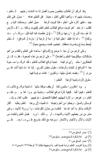 ‫ﻭﻗﺪ ﺃﺩﺭﻛﻮﺍ ﺃﻥ ﺍﻟﻄﻼﺏ ﻳﺘﻌﻠﻤﻮﻥ ﺑﺼﻮﺭﺓ ﺃﻓﻀﻞ ﺇﺫﺍ ﻣﺎ ﺍﺷﺘﺪﺕ ﺭﻏﺒﺘﻬﻢ ﰲ ﺍﻟـﺘﻌﻠﻢ ،‬
‫ﻭﺣﺴﻨﺖ ﻧﻴﺘﻬﻢ ﻟﻪ ، ﻭﺗﺄﻫﺒﻮﺍ ﻟﺘﻠﻘﻲ ﺍﻟﻌﻠﻢ ، ﺣﻴﻨﺌﺬ ﳛﻘﻖ ﺍﻟﺘﻌﻠﻴﻢ ﻫﺪﻓﻪ ﰲ ﺍﳊﺼﻮﻝ ﻋﻠﻰ ﺗﻌﻠﻢ‬
‫ﺟﻴﺪ ، ﺗﻈﻬﺮ ﺁﺛﺎﺭﻩ ﻋﻠﻰ ﺍﳌﺘﻌﻠﻢ ، ﻓﺈﺫﺍ ﻗﻮﻳﺖ ﺍﻟﺮﻏﺒﺔ ﰲ ﲢﺼﻴﻞ ﺍﻟﻌﻠﻢ ، ﻭﺻﺪﻗﺖ ﺍﻟﻨﻴﺔ ﻭﲨﻊ‬
‫ﺍﻟﻘﻠﺐ ، ﺃﻭ ﺑﺘﻌﺒﲑ ﺁﺧﺮ ﻗﻮﻳﺖ ﺩﻭﺍﻓﻊ ﺍﻟﻄﻼﺏ ﻟﺘﻌﻠﻢ ﺍﻟﻌﻠﻢ )ﻇﻬﺮﺕ ﺑﺮﻛﺘﻪ ، ﻭﳕﺎ ﻛـﺎﻷﺭﺽ‬
‫ﺇﺫﺍ ﻃ‪‬ـﺒﺖ ﻟﻠﺰﺭﻉ ﳕﺎ ﺯﺭﻋﻬﺎ ﻭﺯﻛﺎ( )١( ، )ﻭﺇﻥ ﺧﻠﺼﺖ ﻓﻴﻪ ﺍﻟﻨﻴﺔ ﻗﺒﻞ ، ﻭﺯﻛـﺎ ﻭﳕـﺖ‬      ‫ﹸﻴ ‪‬‬
‫ﺑﺮﻛﺘﻪ( )٢( ، ﺃﻣﺎ ﺇﺫﺍ ﺍﻓﺘﻘﺪ ﺍﳌﺘﻌﻠﻢ ﺍﻟﻨﻴﺔ ﺃﻭ ﺍﳍﻤﺔ ﺃﻭ ﺍﻟﺮﻏﺒﺔ ﺃﻭ ﺍﳌﺒﺎﺭﺩﺓ ﺃﻭ ﺍﻟﺪﻭﺍﻓﻊ ﺇﱃ ﺍﻟـﺘﻌﻠﻢ‬
                    ‫)ﺣﺒﻂ ﻭﺿﺎﻉ ﻭﺧﺴﺮﺕ ﺻﻔﻘﺘﻪ.. ﻓﻴﺨﻴﺐ ﻗﺼﺪﻩ ﻭﻳﻀﻴﻊ ﺳﻌﻴﻪ( )٣( .‬
‫ﻭﻋﻠﻰ ﺍﻟﺮﻏﻢ ﻣﻦ ﺃﻥ ﻣﻌﺎﳉﺔ ﻣﻮﺿﻮﻉ )ﺍﻟﺪﻭﺍﻓﻊ ﺍﳌﺴﺎﻋﺪﺓ ﻋﻠﻰ ﺍﻟﺘﻌﻠﻢ ﻭﺍﻟﺘﻘﺪﻡ ﻣﻦ ﺃﻫﻢ‬
‫ﻣﺸﻜﻼﺕ ﺳﻴﻜﻠﻮﺟﻴﺔ ﺍﻟﺘﻌﻠﻢ ﻭﺃﻋﻘﺪﻫﺎ( )٤( ، ﻋﻠﻰ ﺍﻟﺮﻏﻢ ﻣﻦ ﻫﺬﻩ ﺍﻟﺼﻌﻮﺑﺔ ، ﻓﻘـﺪ ﻛـﺎﻥ‬
‫ﻟﻠﻤﻔﻜﺮﻳﻦ ﺍﳌﺴﻠﻤﲔ ﺭﺃﻱ ﺫﻭ ﻗﻴﻤﺔ ﰲ ﺗﻨﻤﻴﺔ ﺩﻭﺍﻓﻊ ﺍﻟﻄﻼﺏ ﻟﻠﺘﻌﻠﻢ ، ﻟﻘﺪ ﺃﺩﺭﻛـﻮﺍ ﺻـﻌﻮﺑﺔ‬
‫ﻣﻌﺎﳉﺔ ﺍﻟﺪﻭﺍﻓﻊ ﺃﻭ ﺍﻟﻨﻴﺎﺕ ﻭﺍﻟﺮﻏﺒﺎﺕ ، ﻳﻘﻮﻝ ﺳﻔﻴﺎﻥ ﺍﻟﺜﻮﺭﻱ : )ﻣﺎ ﻋﺎﳉﺖ ﺷﻴﺌﹰﺎ ﺃﺷﺪ ﻋﻠـﻰ‬
                     ‫ﻣﻦ ﻧﻴﱵ( )٥( ، ﻳﻘﺼﺪ ﺗﻌﺪﻳﻞ ﻣﻴﻠﻬﺎ ، ﻭﺗﻜﻮﻳﻦ ﺍﲡﺎﻫﺎﺕ ﻣﺮﻏﻮﺑﺔ ﻓﻴﻬﺎ .‬
                                                  ‫-ﻃﺮﻕ ﺇﺛﺎﺭﺓ ﻭﺗﻨﻤﻴﺔ ﺍﻟﺮﻏﺒﺔ ﰲ ﺍﻟﺘﻌﻠﻢ :‬
‫ﻭﱂ ‪‬ﻳﺮﺩ ﺍﳌﻔﻜﺮﻭﻥ ﺍﳌﺴﻠﻤﻮﻥ ﻟﻠﻌﺎﱂ ﺃﻥ ﻳﻘﻒ ﻣﻮﻗﻔﹰﺎ ﺳﻠﺒﻴ‪‬ﺎ ﲡﺎﻩ ﺗﻨﻤﻴﺔ ﺩﻭﺍﻓـﻊ ﺗﻼﻣﻴـﺬﻩ‬
                                                                     ‫ِ‪‬‬
‫ﻟﻠﺘﻌﻠﻢ ، ﻓﺒﻴﻨﻮﺍ ﻟﻠﻌﺎﱂ ﻛﻴﻔﻴﺔ ﺇﺛﺎﺭﺓ ﺩﻭﺍﻓﻊ ﺍﻟﻄﻼﺏ ، ﻭﺗﻨﻤﻴﺔ ﻣﻴﻮﳍﻢ ﻭﺍﲡﺎﻫﺎ‪‬ﻢ ﳓـﻮ ﺗﻌﻠـﻢ‬
‫ﺍﻟﻌﻠﻢ ، ﻭﲢﻔﻴﺰﻫﻢ ، ﻭ ﺇﺛﺎﺭﺓ ﺷﻬﻴﺘﻬﻢ ﺍﻟﻌﻘﻠﻴﺔ ﻟﻠﺘﺤﺼﻴﻞ ، ﺑﺘﺮﻏﻴﺒﻬﻢ ﰲ ﻃﻠﺐ ﺍﻟﻌﻠـﻢ ﺑﺸـﱴ‬
‫ﺍﻟﻮﺳﺎﺋﻞ ﻭﺍﻟﺴﺒﻞ ، ﻭﺟﻌﻠﻮﺍ ﻣﻦ ﺃﻫﻢ ﻭﺍﺟﺒﺎﺗﻪ ﲡﺎﻩ ﺗﻠﻤﻴﺬﻩ )ﺃﻥ ﻳﺮﻏﺒﻪ ﰲ ﺍﻟﻌﻠﻢ ﻭﻃﻠﺒﻪ ﰲ ﺃﻛﺜﺮ‬
‫ﺍﻷﻭﻗﺎﺕ ﺑﺬﻛﺮ ﻣﺎ ﺃﻋﺪ ﺍﷲ ﺗﻌﺎﱃ ﻟﻠﻌﻠﻤﺎﺀ ﻣﻦ ﻣﻨﺎﺯﻝ ﺍﻟﻜﺮﺍﻣﺎﺕ ، ﻭﺃ‪‬ﻢ ﻭﺭﺛﺔ ﺍﻷﻧﺒﻴﺎﺀ ، ﻭﻋﻠﻰ‬
‫ﻣﻨﺎﺑﺮ ﻣﻦ ﻧﻮﺭ ﻳﻐﺒﻄﻬﻢ ﺍﻷﻧﺒﻴﺎﺀ ﻭﺍﻟﺸﻬﺪﺍﺀ ، ﺃﻭ ﳓﻮ ﺫﻟﻚ ﳑﺎ ﻭﺭﺩ ﰲ ﻓﻀﻞ ﺍﻟﻌﻠﻢ ﻭﺍﻟﻌﻠﻤﺎﺀ ﻣﻦ‬
‫ﺍﻵﻳﺎﺕ ﻭﺍﻵﺛﺎﺭ ﻭﺍﻷﺧﺒﺎﺭ ﻭﺍﻷﺷﻌﺎﺭ ، ﻭﻳﺮﻏﺒﻪ ﻣﻊ ﺫﻟﻚ ﺑﺘﺪﺭﻳﺞ ﻋﻠـﻰ ﻣـﺎ ﻳﻌـﲔ ﻋﻠـﻰ‬


                                                        ‫)١( ﺍﳌﺼﺪﺭ ﺍﻟﺴﺎﺑﻖ:ﺹ٧٦.‬
                                    ‫)٢( ﺍﺑﻦ ﲨﺎﻋﺔ:ﺗﺬﻛﺮﺓ ﺍﻟﺴﺎﻣﻊ،ﻣﺼﺪﺭ ﺳﺎﺑﻖ،ﺹ٩٦.‬
                                                        ‫)٣( ﺍﳌﺼﺪﺭ ﺍﻟﺴﺎﺑﻖ:ﺹ٠٧.‬
    ‫)٤( ﺭﻣﺰﻳﺔ ﺍﻟﻐﺮﻳﺐ: ﺍﻟﺘﻌﻠﻢ ﺩﺭﺍﺳﺔ ﻧﻔﺴﻴﺔ ﺗﻔﺴﲑﻳﺔ ﺗﻮﺟﻴﻬﻴﺔ،ﻣﻜﺘﺒﺔ ﺍﻷﳒﻠﻮ،ﻁ٥٧٩١،٥ﻡ،ﺹ٥٠٥.‬
                                    ‫)٥( ﺍﺑﻦ ﲨﺎﻋﺔ:ﺗﺬﻛﺮﺓ ﺍﻟﺴﺎﻣﻊ،ﻣﺼﺪﺭ ﺳﺎﺑﻖ،ﺹ٨٦.‬
 