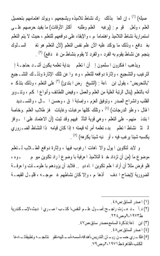 ‫ﲢﺼﻴﻠﻪ( )١( ، ﺇﻥ ﺍﻟﻌﺎﱂ ﺑﺬﻟﻚ ﳛﺮﻙ ﻧﺸﺎﻁ ﺗﻼﻣﻴﺬﻩ ﻭﻳﺸﺠﻌﻬﻢ ، ﻭﻳﻮﻟﺪ ﺍﻫﺘﻤﺎﻣﻬﻢ ﺑﺘﺤﺼﻴﻞ‬
‫ﺍﻟﻌﻠﻢ ، ﻭﻟﻌﻞ ﰲ ﻗﻮﳍﻢ : )ﻳﺮﻏﺒﻪ ﰲ ﺍﻟﻌﻠﻢ ﻭﻃﻠﺒﻪ ﰲ ﺃﻛﺜﺮ ﺍﻷﻭﻗﺎﺕ( ﻣﺎ ﻳﻔﻴﺪ ﺣﺮﺻﻬﻢ ﻋﻠـﻰ‬
‫ﺍﺳﺘﻤﺮﺍﺭﻳﺔ ﻧﺸﺎﻁ ﺍﻟﺘﻼﻣﻴﺬ ﻭﺍﻫﺘﻤﺎﻣﺎ‪‬ﻢ ، ﻭﺍﻹﺑﻘﺎﺀ ﻋﻠﻰ ﺩﻭﺍﻓﻌﻬﻢ ﻟﻠﺘﻌﻠﻢ ، ﺣﻴﺚ ﻻ ﻳﺘﻢ ﺍﻟﺘﻌﻠﻢ‬
‫ﺑﻐﲑ ﺩﺍﻓﻊ ، ﻭﺫﻟﻚ ﻣﺎ ﻳﺆﻛﺪ ﻋﻠﻴﻪ ﺍﻵﻥ ﻋﻠﻢ ﻧﻔﺲ ﺍﻟﺘﻌﻠﻢ )ﻷﻥ ﺍﻟﺘﻌﻠﻢ ﻫﻮ ﺗﻐﲑ ﰲ ﺍﻟﺴـﻠﻮﻙ‬
              ‫ﻳﻨﺠﻢ ﻋﻦ ﻧﺸﺎﻁ ﻳﻘﻮﻡ ﺑﻪ ﺍﻟﻔﺮﺩ ، ﻭﺍﻟﻔﺮﺩ ﻻ ﻳﻘﻮﻡ ﺑﻨﺸﺎﻁ ﻣﻦ ﻏﲑ ﺩﺍﻓﻊ( )٢( .‬
‫ﻭﻳﺬﻫﺐ ﺍﳌﻔﻜﺮﻭﻥ ﺍﳌﺴﻠﻤﻮﻥ ﺇﱃ ﺃﻥ ﺍﳌﺘﻌﻠﻢ ﰲ ﺑﺪﺍﻳﺔ ﺗﻌﻠﻤﻪ ﻳﻜﻮﻥ ﺃﺷـﺪ ﺣﺎﺟـﺔ ﺇﱃ‬
‫ﺍﻟﺘﺮﻏﻴﺐ ﻭﺍﻟﺘﺸﺠﻴﻊ ، ﻭﺇﺛﺎﺭﺓ ﺩﻭﺍﻓﻌﻪ ﻟﻠﺘﻌﻠﻢ ، ﻭﻋﱪﻭﺍ ﻋﻦ ﺗﻠﻚ ﺍﻹﺛﺎﺭﺓ ﻭﺫﻟـﻚ ﺍﻟﺘﺸـﺠﻴﻊ‬
‫ﺑﺎﻟﺘﺤﺮﻳﺾ ، ﻳﻘﻮﻝ ﺍﺑﻦ ﲨﺎﻋﺔ : )ﺍﻟﺸﻴﺦ ﳛﺮﺽ ﺍﳌﺒﺘﺪﺉ( )٣( ﻋﻠﻰ ﺍﻟﺘﻌﻠﻢ ، ﻭﺫﻟﻚ ﺑﺘﺬﻛﲑﻩ‬
‫ﺃﻧﻪ ﺑﺎﻟﺘﻌﻠﻢ )ﻳﻨﺎﻝ ﺍﻟﺮﺗﺒﺔ ﺍﻟﻌﻠﻴﺔ ﻣﻦ ﺍﻟﻌﻠﻢ ﻭﺍﻟﻌﻤﻞ ، ﻭﻓﻴﺾ ﺍﻟﻠﻄﺎﺋﻒ ﻭﺃﻧﻮﺍﻉ ﺍﳊﻜﻢ ، ﻭﺗﻨـﻮﻳﺮ‬
‫ﺍﻟﻘﻠﺐ ﻭﺍﻧﺸﺮﺍﺡ ﺍﻟﺼﺪﺭ ، ﻭﺗﻮﻓﻴﻖ ﺍﻟﻌﺰﻡ ، ﻭﺇﺻﺎﺑﺔ ﺍﳊﻖ ، ﻭﺣﺴﻦ ﺍﳊـﺎﻝ ، ﻭﺍﻟﺘﺴـﺪﻳﺪ ﰲ‬
‫ﺍﳌﻘﺎﻝ ، ﻭﻋﻠﻮ ﺍﻟﺪﺭﺟﺎﺕ( )٤( ، ﻭﺗﻠﻚ ﻛﻠﻬﺎ ﻣﺮﻏﺒﺎﺕ ﻭﻏﺎﻳﺎﺕ ﲢﻔﺰ ﻃﻼﺏ ﺍﻟﻌﻠﻢ –ﻭﺧﺎﺻﺔ‬
‫ﺍﳌﺒﺘﺪﺋﲔ ﻣﻨﻬﻢ- ﻋﻠﻰ ﺍﻟﺘﻌﻠﻢ ، ﻭﻫﻲ ﻗﻮﻳﺔ ﺍﻟﺘﺄﺛﲑ ﻓﻴﻬﻢ ﻭﻗﺪ ﺛﺒﺖ )ﺃﻥ ﺍﻻﻋﺘﻤﺎﺩ ﻋﻠﻰ ﺍﳊـﻮﺍﻓﺰ‬
‫ﺍﻟﱵ ﺗﺜﲑ ﻧﺸﺎﻁ ﺍﳌﺘﻌﻠﻢ ﰲ ﺑﺪﺀ ﺗﻌﻠﻤﻪ ﺃﻣﺮ ﻟﻪ ﻗﻴﻤﺘﻪ ؛ ﺇﺫﺍ ﻛﺎﻥ ﻗﻴﺎﻣﻪ ‪‬ﺬﺍ ﺍﻟﻨﺸﺎﻁ ﺍﻟﻀـﺮﻭﺭﻱ‬
                                 ‫ﻳﻜﺴﺒﻪ ﺷﻴﺌﹰﺎ ﻳﺮﻏﺐ ﻓﻴﻪ ، ﺃﻭ ﳚﻨﺒﻪ ﺷﻴﺌﹰﺎ ﻳﻜﺮﻫﻪ( )٥( .‬
‫ﻭ ﻻﺑﺪ ﻟﺘﻜﻮﻳﻦ ﺍﳌﻴﻮﻝ ﻭﺍﻻﲡﺎﻫﺎﺕ ﺍﳌﺮﻏﻮﺏ ﻓﻴﻬﺎ ، ﻭﺇﺛﺎﺭﺓ ﺩﻭﺍﻓﻊ ﺍﻟﻄـﻼﺏ ﻟـﺘﻌﻠﻢ‬
‫ﻣﻮﺿﻮﻉ ﻣﺎ )ﻣﻦ ﺃﻥ ﺗﺰﺩﺍﺩ ﺧﱪﺓ ﺍﻟﺘﻼﻣﻴﺬ ﺍﳌﻌﺮﻓﻴﺔ ﺑﺎﳌﻮﺿﻮﻉ ﺍﳌﺮﺍﺩ ﺗﻜﻮﻳﻦ ﻣﻴﻮﳍﻢ ﳓـﻮﻩ ،‬
‫ﻓﻠﻮ ﻓﺮﺽ ﻣﺜﻼ ﺃﻥ ﺃﺭﺍﺩ ﺍﳌﻌﻠﻢ ﺗﻜﻮﻳﻦ ﺍﲡﺎﻩ ﺩﻳﲏ.. ﻓﻼﺑﺪ ﺃﻥ ﻳﺰﻭﺩﻫﻢ ﺑﺎﳌﻌﻠﻮﻣـﺎﺕ ﻭﺍﳌﻌﺮﻓـﺔ‬
                                                                  ‫ﹰ‬
‫ﺍﻟﻀﺮﻭﺭﻳﺔ ﻹﻳﻀﺎﺡ ﺍﳍﺪﻑ ﰲ ﺃﺫﻫﺎ‪‬ﻢ ، ﻭﺇﻻ ﻛﺎﻥ ﻧﺸﺎﻃﻬﻢ ﻏﲑ ﻣﻮﺟـﻪ ، ﻗﻠﻴـﻞ ﺍﻟﻘﻴﻤـﺔ‬



                                                              ‫)١( ﺍﳌﺼﺪﺭ ﺍﻟﺴﺎﺑﻖ:ﺹ٨٤.‬
‫)٢( ﺩ.ﺃﲪـﺪ ﻋـﺰﺕ ﺭﺍﺟـﺢ:ﺃﺻـﻮﻝ ﻋﻠـﻢ ﺍﻟﻨﻔﺲ،ﺍﳌﻜﺘـﺐ ﺍﳌﺼ ـﺮﻱ ﺍﳊﺪﻳﺚ،ﺍﻹﺳ ـﻜﻨﺪﺭﻳﺔ‬
      ‫ـ‬                ‫ـ‬         ‫ـ‬           ‫ـ‬      ‫ـ‬       ‫ـ‬      ‫ـ ـ‬
                                                             ‫ﻁ٣٧٩١،٩ﻡ،ﺹ٤٢٢.‬
                                         ‫)٣( ﺍﺑﻦ ﲨﺎﻋﺔ:ﺗﺬﻛﺮﺓ ﺍﻟﺴﺎﻣﻊ،ﻣﺼﺪﺭ ﺳﺎﺑﻖ،ﺹ٧٤.‬
                                                              ‫)٤( ﺍﳌﺼﺪﺭ ﺍﻟﺴﺎﺑﻖ:ﺹ٨٤.‬
‫ـﻪ،ﻋﺎﱂ‬‫ـﻪ ﻭﺗﻄﺒﻴﻘﺎﺗـ‬
                 ‫ـﺎﻟﻴﺒﻪ،ﺗﻘﻮﱘ ﻧﺘﺎﺋﺠـ‬
                                  ‫)٥( ـﺮﻱ ـﻦ ـﺎﻥ:ﺍﻟﺘﺪﺭﻳﺲ،ﺃﻫﺪﺍﻓﻪ،ﺃﺳﺴﻪ،ﺃﺳـ‬
                                                            ‫ﻓﻜـ ﺣﺴـ ﺭﻳـ‬
                                                 ‫ﺍﻟﻜﺘﺐ،ﺍﻟﻘﺎﻫﺮﺓ،ﻁ١٧٩١،٢ﻡ،ﺹ٩٧.‬
 