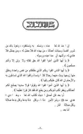 ‫ﺇﻥ ﺍﳊﻤﺪ ﷲ ﺗﻌﺎﱃ ﳓﻤﺪﻩ ، ﻭﻧﺴﺘﻌﲔ ﺑﻪ ﻭﻧﺴﺘﻐﻔﺮﻩ ، ﻭﻧﻌﻮﺫ ﺑﺎﷲ ﻣﻦ‬
‫ﺷﺮﻭﺭ ﺃﻧﻔﺴﻨﺎ ﻭﺳﻴﺌﺎﺕ ﺃﻋﻤﺎﻟﻨﺎ ، ﻣﻦ ﻳﻬﺪﻩ ﺍﷲ ﻓﻼ ﻣﻀﻞ ﻟﻪ ، ﻭﻣﻦ ﻳﻀﻠﻞ ﻓﻼ‬
                             ‫ﻫﺎﺩﻱ ﻟﻪ ، ﻭﺃﺷﻬﺪ ﺃﻥ ﳏﻤﺪﹰﺍ ﻋﺒﺪﻩ ﻭﺭﺳﻮﻟﻪ .‬
‫‪ ‬ﻳﺎ ﺃﻳﻬﺎ ﺍﻟﺬﻳﻦ ﺁﻣﻨﻮﺍ ﺍﺗﻘﻮﺍ ﺍﷲ ﺣﻖ ﺗﻘﺎﺗﻪ ﻭﻻ ﲤﻮﺗﻦ ﺇﻻ ﻭﺃﻧﺘﻢ‬
                                                          ‫ﻣﺴﻠﻤﻮﻥ ‪. ‬‬
‫‪ ‬ﻳﺎ ﺃﻳﻬﺎ ﺍﻟﻨﺎﺱ ﺍﺗﻘﻮﺍ ﺭﺑﻜﻢ ﺍﻟﺬﻱ ﺧﻠﻘﻜﻢ ﻣﻦ ﻧﻔﺲ ﻭﺍﺣﺪﺓ ﻭﺧﻠﻖ‬
‫ﻣﻨﻬﺎ ﺯﻭﺟﻬﺎ ﻭﺑﺚ ﻣﻨﻬﻤﺎ ﺭﺟﺎﻻ ﻛﺜﲑﹰﺍ ﻭﻧﺴﺎﺀ ﻭﺍﺗﻘﻮﺍ ﺍﷲ ﺍﻟﺬﻱ ﺗﺴﺎﺀﻟﻮﻥ ﺑﻪ‬
                           ‫ً‬             ‫ﹰ‬
                                 ‫ﻭﺍﻷﺭﺣﺎﻡ ﺇﻥ ﺍﷲ ﻛﺎﻥ ﻋﻠﻴﻜﻢ ﺭﻗﻴﺒﺎﹰ ‪. ‬‬
‫‪ ‬ﻳﺎ ﺃﻳﻬﺎ ﺍﻟﺬﻳﻦ ﺁﻣﻨﻮﺍ ﺍﺗﻘﻮﺍ ﺍﷲ ﻭﻗﻮﻟﻮﺍ ﻗﻮﻻ ﺳﺪﻳﺪﹰﺍ ﻳﺼﻠﺢ ﻟﻜﻢ‬
                   ‫ﹰ‬
      ‫ﺃﻋﻤﺎﻟﻜﻢ ﻭﻳﻐﻔﺮ ﻟﻜﻢ ﺫﻧﻮﺑﻜﻢ ﻭﻣﻦ ﻳﻄﻊ ﺍﷲ ﻓﻘﺪ ﻓﺎﺯ ﻓﻮﺯﹰﺍ ﻋﻈﻴﻤﺎ ‪. ‬‬
          ‫ﹰ‬
‫ﰒ ﺃﻣﺎ ﺑﻌﺪ ﻓﺈﻥ ﺃﺻﺪﻕ ﺍﳊﺪﻳﺚ ﻛﺘﺎﺏ ﺍﷲ ﺗﻌﺎﱃ ، ﻭﺧﲑ ﺍﳍﺪﻱ ؛‬
‫ﻫﺪﻱ ﳏﻤﺪ ‪ ، ‬ﻭﺷﺮ ﺍﻷﻣﻮﺭ ﳏﺪﺛﺎ‪‬ﺎ ، ﻭﻛﻞ ﳏﺪﺛﺔ ﺑﺪﻋﺔ ﻭﻛﻞ ﺑﺪﻋﺔ ﺿﻼﻟﺔ‬
                                                 ‫ﻭﻛﻞ ﺿﻼﻟﺔ ﰲ ﺍﻟﻨﺎﺭ .‬
                                                       ‫ﺃﻣﺎ ﺑﻌﺪ …‬




                               ‫-٥-‬
 