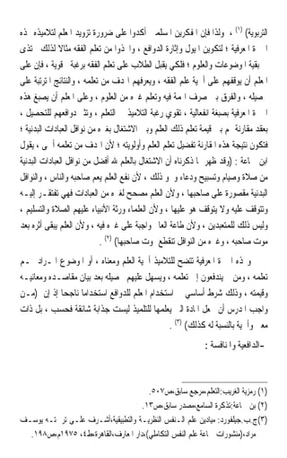 ‫ﺍﻟﺘﺮﺑﻮﻳﺔ( )١( ، ﻭﻟﺬﺍ ﻓﺈﻥ ﺍﳌﻔﻜﺮﻳﻦ ﺍﳌﺴﻠﻤﲔ ﺃﻛﺪﻭﺍ ﻋﻠﻰ ﺿﺮﻭﺭﺓ ﺗﺰﻭﻳﺪ ﺍﳌﻌﻠﻢ ﻟﺘﻼﻣﻴﺬﻩ ‪‬ﺬﻩ‬
‫ﺍﳋﱪﺓ ﺍﳌﻌﺮﻓﻴﺔ ؛ ﻟﺘﻜﻮﻳﻦ ﺍﳌﻴﻮﻝ ﻭﺇﺛﺎﺭﺓ ﺍﻟﺪﻭﺍﻓﻊ ، ﻭﺍﲣﺬﻭﺍ ﻣﻦ ﺗﻌﻠﻢ ﺍﻟﻔﻘﻪ ﻣﺜﺎﻻ ﻟﺬﻟﻚ ﳛﺘﺬﻯ‬
              ‫ﹰ‬
‫ﰲ ﺑﻘﻴﺔ ﺍﳌﻮﺿﻮﻋﺎﺕ ﻭﺍﻟﻌﻠﻮﻡ ؛ ﻓﻠﻜﻲ ﻳﻘﺒﻞ ﺍﻟﻄﻼﺏ ﻋﻠﻰ ﺗﻌﻠﻢ ﺍﻟﻔﻘﻪ ﺑﺮﻏﺒﺔ ﻗﻮﻳﺔ ، ﻓﺈﻥ ﻋﻠﻰ‬
‫ﺍﳌﻌﻠﻢ ﺃﻥ ﻳﻮﻗﻔﻬﻢ ﻋﻠﻰ ﺃﳘﻴﺔ ﻋﻠﻢ ﺍﻟﻔﻘﻪ ، ﻭﻳﻌﺮﻓﻬﻢ ﺍﳍﺪﻑ ﻣﻦ ﺗﻌﻠﻤﻪ ، ﻭﺍﻟﻨﺘﺎﺋﺞ ﺍﳌﺘﺮﺗﺒﺔ ﻋﻠﻰ‬
‫ﲢﺼﻴﻠﻪ ، ﻭﺍﻟﻔﺮﻕ ﺑﲔ ﺻﺮﻑ ﺍﳍﻤﺔ ﻓﻴﻪ ﻭﺗﻌﻠﻢ ﻏﲑﻩ ﻣﻦ ﺍﻟﻌﻠﻮﻡ ، ﻭﻋﻠﻰ ﺍﳌﻌﻠﻢ ﺃﻥ ﻳﺼﺒﻎ ﻫﺬﻩ‬
‫ﺍﳋﱪﺓ ﺍﳌﻌﺮﻓﻴﺔ ﺑﺼﺒﻐﺔ ﺍﻧﻔﻌﺎﻟﻴﺔ ، ﺗﻘﻮﻱ ﺭﻏﺒﺔ ﺍﻟﺘﻼﻣﻴﺬ ﰲ ﺍﻟﺘﻌﻠﻢ ، ﻭﺗﺜﲑ ﺩﻭﺍﻓﻌﻬﻢ ﻟﻠﺘﺤﺼﻴﻞ ،‬
‫ﺑﻌﻘﺪ ﻣﻘﺎﺭﻧﺔ ﳍﻢ ﺑﲔ ﻗﻴﻤﺔ ﺗﻌﻠﻢ ﺫﻟﻚ ﺍﻟﻌﻠﻢ ﻭﺑﲔ ﺍﻻﺷﺘﻐﺎﻝ ﺑﻐﲑﻩ ﻣﻦ ﻧﻮﺍﻓﻞ ﺍﻟﻌﺒﺎﺩﺍﺕ ﺍﻟﺒﺪﻧﻴﺔ ؛‬
‫ﻓﺘﻜﻮﻥ ﻧﺘﻴﺠﺔ ﻫﺬﻩ ﺍﳌﻘﺎﺭﻧﺔ ﺗﻔﻀﻴﻞ ﺗﻌﻠﻢ ﺍﻟﻌﻠﻢ ﻭﺃﻭﻟﻮﻳﺘﻪ ؛ ﻷﻥ ﺍﳍﺪﻑ ﻣﻦ ﺗﻌﻠﻤﻪ ﺃﲰﻰ ، ﻳﻘﻮﻝ‬
‫ﺍﺑﻦ ﲨﺎﻋﺔ : )ﻭﻗﺪ ﻇﻬﺮ ﲟﺎ ﺫﻛﺮﻧﺎﻩ ﺃﻥ ﺍﻻﺷﺘﻐﺎﻝ ﺑﺎﻟﻌﻠﻢ ﷲ ﺃﻓﻀﻞ ﻣﻦ ﻧﻮﺍﻓﻞ ﺍﻟﻌﺒﺎﺩﺍﺕ ﺍﻟﺒﺪﻧﻴﺔ‬
‫ﻣﻦ ﺻﻼﺓ ﻭﺻﻴﺎﻡ ﻭﺗﺴﺒﻴﺢ ﻭﺩﻋﺎﺀ ﻭﳓﻮ ﺫﻟﻚ ، ﻷﻥ ﻧﻔﻊ ﺍﻟﻌﻠﻢ ﻳﻌﻢ ﺻﺎﺣﺒﻪ ﻭﺍﻟﻨﺎﺱ ، ﻭﺍﻟﻨﻮﺍﻓﻞ‬
‫ﺍﻟﺒﺪﻧﻴﺔ ﻣﻘﺼﻮﺭﺓ ﻋﻠﻰ ﺻﺎﺣﺒﻬﺎ ، ﻭﻷﻥ ﺍﻟﻌﻠﻢ ﻣﺼﺤﺢ ﻟﻐﲑﻩ ﻣﻦ ﺍﻟﻌﺒﺎﺩﺍﺕ ﻓﻬﻲ ﺗﻔﺘﻘـﺮ ﺇﻟﻴـﻪ‬
‫ﻭﺗﺘﻮﻗﻒ ﻋﻠﻴﻪ ﻭﻻ ﻳﺘﻮﻗﻒ ﻫﻮ ﻋﻠﻴﻬﺎ ، ﻭﻷﻥ ﺍﻟﻌﻠﻤﺎﺀ ﻭﺭﺛﺔ ﺍﻷﻧﺒﻴﺎﺀ ﻋﻠﻴﻬﻢ ﺍﻟﺼﻼﺓ ﻭﺍﻟﺘﺴﻠﻴﻢ ،‬
‫ﻭﻟﻴﺲ ﺫﻟﻚ ﻟﻠﻤﺘﻌﺒﺪﻳﻦ ، ﻭﻷﻥ ﻃﺎﻋﺔ ﺍﻟﻌﺎﱂ ﻭﺍﺟﺒﺔ ﻋﻠﻰ ﻏﲑﻩ ﻓﻴﻪ ، ﻭﻷﻥ ﺍﻟﻌﻠﻢ ﻳﺒﻘﻰ ﺃﺛﺮﻩ ﺑﻌﺪ‬
                            ‫ﻣﻮﺕ ﺻﺎﺣﺒﻪ ، ﻭﻏﲑﻩ ﻣﻦ ﺍﻟﻨﻮﺍﻓﻞ ﺗﻨﻘﻄﻊ ﲟﻮﺕ ﺻﺎﺣﺒﻬﺎ( )٢( .‬
‫ﻭ‪‬ﺬﻩ ﺍﳋﱪﺓ ﺍﳌﻌﺮﻓﻴﺔ ﺗﺘﻀﺢ ﻟﻠﺘﻼﻣﻴﺬ ﺃﳘﻴﺔ ﺍﻟﻌﻠﻢ ﻭﻣﻌﻨﺎﻩ ، ﺃﻭ ﺍﳌﻮﺿﻮﻉ ﺍﳌـﺮﺍﺩ ﳍـﻢ‬
‫ﺗﻌﻠﻤﻪ ، ﻭﻣﻦ ﰒ ﻳﻨﺪﻓﻌﻮﻥ ﺇﱃ ﺗﻌﻠﻤﻪ ، ﻭﻳﺴﻬﻞ ﻋﻠﻴﻬﻢ ﲢﺼﻴﻠﻪ ﺑﻌﺪ ﺑﻴﺎﻥ ﻣﻘﺎﺻـﺪﻩ ﻭﻣﻌﺎﻧﻴـﻪ‬
‫ﻭﻗﻴﻤﺘﻪ ، ﻭﺫﻟﻚ ﺷﺮﻁ ﺃﺳﺎﺳﻲ ﰲ ﺍﺳﺘﺨﺪﺍﻡ ﺍﳌﻌﻠﻢ ﻟﻠﺪﻭﺍﻓﻊ ﺍﺳﺘﺨﺪﺍﻣ‪‬ﺎ ﻧﺎﺟﺤ‪‬ﺎ ﺇﺫ ﺇﻥ )ﻣـﻦ‬
‫ﻭﺍﺟﺐ ﺍﳌﺪﺭﺱ ﺃﻥ ﳚﻌﻞ ﺍﳌﺎﺩﺓ ﺍﻟﱵ ﻳﻌﻠﻤﻬﺎ ﻟﻠﺘﻠﻤﻴﺬ ﻟﻴﺴﺖ ﺟﺬﺍﺑﺔ ﺷﺎﺋﻘﺔ ﻓﺤﺴﺐ ، ﺑﻞ ﺫﺍﺕ‬
                                                ‫ﻣﻌﲎ ﻭﺃﳘﻴﺔ ﺑﺎﻟﻨﺴﺒﺔ ﻟﻪ ﻛﺬﻟﻚ( )٣( .‬
                                                             ‫-ﺍﻟﺪﺍﻓﻌﻴﺔ ﻭﺍﳌﻨﺎﻓﺴﺔ :‬



                                      ‫)١( ﺭﻣﺰﻳﺔ ﺍﻟﻐﺮﻳﺐ:ﺍﻟﺘﻌﻠﻢ،ﻣﺮﺟﻊ ﺳﺎﺑﻖ،ﺹ٧٠٥.‬
                                    ‫)٢( ﺑﻦ ﲨﺎﻋﺔ:ﺗﺬﻛﺮﺓ ﺍﻟﺴﺎﻣﻊ،ﻣﺼﺪﺭ ﺳﺎﺑﻖ،ﺹ٣١.‬
‫)٣(ﺝ.ﺏ.ﺟﻴﻠﻔﻮﺭﺩ: ﻣﻴﺎﺩﻳﻦ ﻋﻠﻢ ﺍﻟـﻨﻔﺲ ﺍﻟﻨﻈﺮﻳـﺔ ﻭﺍﻟﺘﻄﺒﻴﻘﻴﺔ،ﺃﺷـﺮﻑ ﻋﻠـﻰ ﺗﺮﲨﺘـﻪ ﻳﻮﺳـﻒ‬
  ‫ﻣﺮﺍﺩ،)ﻣﻨﺸﻮﺭﺍﺕ ﲨﺎﻋﺔ ﻋﻠﻢ ﺍﻟﻨﻔﺲ ﺍﻟﺘﻜﺎﻣﻠﻲ(،ﺩﺍﺭ ﺍﳌﻌﺎﺭﻑ،ﺍﻟﻘﺎﻫﺮﺓ،ﻁ٤، ٥٧٩١ﻡ،ﺹ٨٩١.‬
 