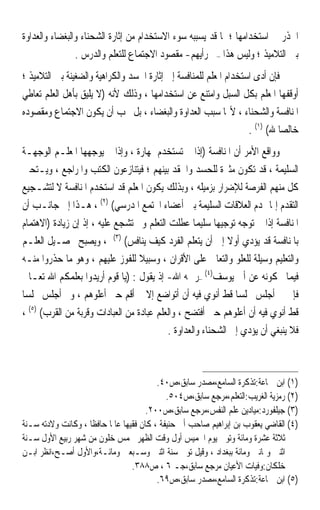 ‫ﺍﳊﺬﺭ ﰲ ﺍﺳﺘﺨﺪﺍﻣﻬﺎ ؛ ﳌﺎ ﻗﺪ ﻳﺴﺒﺒﻪ ﺳﻮﺀ ﺍﻻﺳﺘﺨﺪﺍﻡ ﻣﻦ ﺇﺛﺎﺭﺓ ﺍﻟﺸﺤﻨﺎﺀ ﻭﺍﻟﺒﻐﻀﺎﺀ ﻭﺍﻟﻌﺪﺍﻭﺓ‬
                ‫ﺑﲔ ﺍﻟﺘﻼﻣﻴﺬ ؛ ﻭﻟﻴﺲ ﻫﺬﺍ –ﰲ ﺭﺃﻳﻬﻢ- ﻣﻘﺼﻮﺩ ﺍﻻﺟﺘﻤﺎﻉ ﻟﻠﺘﻌﻠﻢ ﻭﺍﻟﺪﺭﺱ .‬
‫ﻓﺈﻥ ﺃﺩﻯ ﺍﺳﺘﺨﺪﺍﻡ ﺍﳌﻌﻠﻢ ﻟﻠﻤﻨﺎﻓﺴﺔ ﺇﱃ ﺇﺛﺎﺭﺓ ﺍﳊﺴﺪ ﻭﺍﻟﻜﺮﺍﻫﻴﺔ ﻭﺍﻟﻀﻐﻴﻨﺔ ﺑﲔ ﺍﻟﺘﻼﻣﻴﺬ ؛‬
‫ﺃﻭﻗﻔﻬﺎ ﺍﳌﻌﻠﻢ ﺑﻜﻞ ﺍﻟﺴﺒﻞ ﻭﺍﻣﺘﻨﻊ ﻋﻦ ﺍﺳﺘﺨﺪﺍﻣﻬﺎ ، ﻭﺫﻟﻚ ﻷﻧﻪ )ﻻ ﻳﻠﻴﻖ ﺑﺄﻫﻞ ﺍﻟﻌﻠﻢ ﺗﻌﺎﻃﻲ‬
‫ﺍﳌﻨﺎﻓﺴﺔ ﻭﺍﻟﺸﺤﻨﺎﺀ ، ﻷ‪‬ﺎ ﺳﺒﺐ ﺍﻟﻌﺪﺍﻭﺓ ﻭﺍﻟﺒﻐﻀﺎﺀ ، ﺑﻞ ﳚﺐ ﺃﻥ ﻳﻜﻮﻥ ﺍﻻﺟﺘﻤﺎﻉ ﻭﻣﻘﺼﻮﺩﻩ‬
                                                                   ‫ﺧﺎﻟﺼ‪‬ﺎ ﷲ( )١( .‬
‫ﻭﻭﺍﻗﻊ ﺍﻷﻣﺮ ﺃﻥ ﺍﳌﻨﺎﻓﺴﺔ )ﺇﺫﺍ ﱂ ﺗﺴﺘﺨﺪﻡ ﲟﻬﺎﺭﺓ ، ﻭﺇﺫﺍ ﱂ ﻳﻮﺟﻬﻬﺎ ﺍﳌﻌﻠـﻢ ﺍﻟﻮﺟﻬـﺔ‬
‫ﺍﻟﺴﻠﻴﻤﺔ ، ﻗﺪ ﺗﻜﻮﻥ ﻣﺜﲑﺓ ﻟﻠﺤﺴﺪ ﻭﺍﳊﻘﺪ ﺑﻴﻨﻬﻢ ؛ ﻓﻴﺘﻨﺎﺯﻋﻮﻥ ﺍﻟﻜﺘﺐ ﻭﺍﳌﺮﺍﺟﻊ ، ﻭﻳـﺘﺤﲔ‬
‫ﻛﻞ ﻣﻨﻬﻢ ﺍﻟﻔﺮﺻﺔ ﻟﻺﺿﺮﺍﺭ ﺑﺰﻣﻴﻠﻪ ، ﻭﺑﺬﻟﻚ ﻳﻜﻮﻥ ﺍﳌﻌﻠﻢ ﻗﺪ ﺍﺳﺘﺨﺪﻡ ﺍﳌﻨﺎﻓﺴﺔ ﻻ ﻟﺘﺸـﺠﻴﻊ‬
‫ﺍﻟﺘﻘﺪﻡ ﺇﳕﺎ ﳍﺪﻡ ﺍﻟﻌﻼﻗﺎﺕ ﺍﻟﺴﻠﻴﻤﺔ ﺑﲔ ﺃﻋﻀﺎﺀ ﺍ‪‬ﺘﻤﻊ ﺍﳌﺪﺭﺳﻲ( )٢( ، ﻫـﺬﺍ ﺇﱃ ﺟﺎﻧـﺐ ﺃﻥ‬
‫ﺍﳌﻨﺎﻓﺴﺔ ﺇﺫﺍ ﱂ ﺗﻮﺟﻪ ﺗﻮﺟﻴﻬ‪‬ﺎ ﺳﻠﻴﻤ‪‬ﺎ ﻋﻄﻠﺖ ﺍﻟﺘﻌﻠﻢ ﻭﱂ ﺗﺸﺠﻊ ﻋﻠﻴﻪ ، ﺇﺫ ﺇﻥ ﺯﻳﺎﺩﺓ )ﺍﻻﻫﺘﻤﺎﻡ‬
‫ﺑﺎﳌﻨﺎﻓﺴﺔ ﻗﺪ ﻳﺆﺩﻱ ﺃﻭﻻ ﺇﱃ ﺃﻥ ﻳﺘﻌﻠﻢ ﺍﻟﻔﺮﺩ ﻛﻴﻒ ﻳﻨﺎﻓﺲ( )٣( ، ﻭﻳﺼﺒﺢ ﲢﺼـﻴﻞ ﺍﻟﻌﻠـﻢ‬
                                                             ‫ﹰ‬
‫ﻭﺍﻟﺘﻌﻠﻴﻢ ﻭﺳﻴﻠﺔ ﻟﻠﻌﻠﻮ ﻭﺍﻟﺘﻌﺎﱄ ﻋﻠﻰ ﺍﻷﻗﺮﺍﻥ ، ﻭﺳﺒﻴﻼ ﻟﻠﻔﻮﺯ ﻋﻠﻴﻬﻢ ، ﻭﻫﻮ ﻣﺎ ﺣﺬﺭﻭﺍ ﻣﻨـﻪ‬
                                   ‫ﹰ‬
‫ﻓﻴﻤﺎ ﳛﻜﻮﻧﻪ ﻋﻦ ﺃﰊ ﻳﻮﺳﻒ)٤( –ﺭﲪﻪ ﺍﷲ- ﺇﺫ ﻳﻘﻮﻝ : )ﻳﺎ ﻗﻮﻡ ﺃﺭﻳﺪﻭﺍ ﺑﻌﻠﻤﻜﻢ ﺍﷲ ﺗﻌـﺎﱃ‬
‫ﻓﺈﱐ ﱂ ﺃﺟﻠﺲ ﳎﻠﺴ‪‬ﺎ ﻗﻂ ﺃﻧﻮﻱ ﻓﻴﻪ ﺃﻥ ﺃﺗﻮﺍﺿﻊ ﺇﻻ ﱂ ﺃﻗﻢ ﺣﱴ ﺃﻋﻠﻮﻫﻢ ، ﻭﱂ ﺃﺟﻠﺲ ﳎﻠﺴ‪‬ﺎ‬
‫ﻗﻂ ﺃﻧﻮﻱ ﻓﻴﻪ ﺃﻥ ﺃﻋﻠﻮﻫﻢ ﺣﱴ ﺃﻓﺘﻀﺢ ، ﻭﺍﻟﻌﻠﻢ ﻋﺒﺎﺩﺓ ﻣﻦ ﺍﻟﻌﺒﺎﺩﺍﺕ ﻭﻗﺮﺑﺔ ﻣﻦ ﺍﻟﻘﺮﺏ( )٥( ،‬
                                           ‫ﻓﻼ ﻳﻨﺒﻐﻲ ﺃﻥ ﻳﺆﺩﻱ ﺇﱃ ﺍﻟﺸﺤﻨﺎﺀ ﻭﺍﻟﻌﺪﺍﻭﺓ .‬



                                            ‫)١( ﺍﺑﻦ ﲨﺎﻋﺔ:ﺗﺬﻛﺮﺓ ﺍﻟﺴﺎﻣﻊ،ﻣﺼﺪﺭ ﺳﺎﺑﻖ،ﺹ٠٤.‬
                                               ‫)٢( ﺭﻣﺰﻳﺔ ﺍﻟﻐﺮﻳﺐ:ﺍﻟﺘﻌﻠﻢ،ﻣﺮﺟﻊ ﺳﺎﺑﻖ،ﺹ٤٠٥.‬
                                         ‫)٣( ﺟﻴﻠﻔﻮﺭﺩ:ﻣﻴﺎﺩﻳﻦ ﻋﻠﻢ ﺍﻟﻨﻔﺲ،ﻣﺮﺟﻊ ﺳﺎﺑﻖ،ﺹ٠٠٢.‬
‫)٤( ﺍﻟﻘﺎﺿﻲ ﻳﻌﻘﻮﺏ ﺑﻦ ﺇﺑﺮﺍﻫﻴﻢ ﺻﺎﺣﺐ ﺃﰊ ﺣﻨﻴﻔﺔ ، ﻛﺎﻥ ﻓﻘﻴﻬ‪‬ﺎ ﻋﺎﳌﹰﺎ ﺣﺎﻓﻈﹰﺎ ، ﻭﻛﺎﻧﺖ ﻭﻻﺩﺗﻪ ﺳـﻨﺔ‬
‫ﺛﻼﺛﺔ ﻋﺸﺮﺓ ﻭﻣﺎﺋﺔ ﻭﺗﻮﰲ ﻳﻮﻡ ﺍﳋﻤﻴﺲ ﺃﻭﻝ ﻭﻗﺖ ﺍﻟﻈﻬﺮ ﳋﻤﺲ ﺧﻠﻮﻥ ﻣﻦ ﺷﻬﺮ ﺭﺑﻴﻊ ﺍﻷﻭﻝ ﺳـﻨﺔ‬
‫ﺍﺛﻨﲔ ﻭﲦﺎﻧﲔ ﻭﻣﺎﺋﺔ ﺑﺒﻐﺪﺍﺩ ، ﻭﻗﻴﻞ ﺗﻮﰲ ﺳﻨﺔ ﺍﺛﻨﲔ ﻭﺳـﺒﻌﲔ ﻭﻣﺎﺋـﺔ،ﻭﺍﻷﻭﻝ ﺃﺻـﺢ،ﺍﻧﻈﺮ ﺍﺑـﻦ‬
                                    ‫ﺧﻠﻜﺎﻥ:ﻭﻓﻴﺎﺕ ﺍﻷﻋﻴﺎﻥ ﻣﺮﺟﻊ ﺳﺎﺑﻖ،ﺟـ ٦ ، ﺹ٨٨٣.‬
                                            ‫)٥( ﺍﺑﻦ ﲨﺎﻋﺔ:ﺗﺬﻛﺮﺓ ﺍﻟﺴﺎﻣﻊ،ﻣﺼﺪﺭ ﺳﺎﺑﻖ،ﺹ٩٦.‬
 