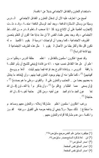 ‫-ﺍﺳﺘﺨﺪﺍﻡ ﺍﻟﺘﻌﺎﻭﻥ ﻭﺍﻟﺘﻔﺎﻋﻞ ﺍﻻﺟﺘﻤﺎﻋﻲ ﺑﺪﻳﻼ ﻋﻦ ﺍﳌﻨﺎﻓﺴﺔ:‬
                                      ‫ﹰ‬
‫ﺃﺻﺒﺢ ﻣﻦ ﺍﳌﺘﻌﺎﺭﻑ ﻋﻠﻴﻪ ﺍﻵﻥ ﺃﻥ ﺇﺩﺧﺎﻝ ﺍﻟﺘﻌﺎﻭﻥ ﻭ ﺍﻟﺘﻔﺎﻋﻞ ﺍﻻﺟﺘﻤﺎﻋﻲ ﰲ ﺍﻟـﺪﺭﺱ‬
‫ﻭﺳﻴﻠﺔ ﻣﻦ ﻭﺳﺎﺋﻞ ﺍﻻﺳﺘﺜﺎﺭﺓ ﺍﻟﺪﺍﻓﻌﺔ ، ﻭﻳﻌﺪ ﺃﺣﺪ ﺍﻟﻮﺳﺎﺋﻞ ﺍﻟﻨﺎﻓﻌﺔ ﺍﳌﻤﺘﻌـﺔ ، ﻭﻗـﺪ ﺩﻟـﺖ‬
‫)ﺍﻟﺘﺠﺎﺭﺏ ﺍﻟﻌﻠﻤﻴﺔ ﻋﻠﻰ ﺃﻥ ﺍﻹﻧﺘﺎﺝ ﻳﺰﻳﺪ ﻛﺜﲑ‪‬ﺍ ﺇﺫﺍ ﺻﺤﺐ ﺍﻟـﺘﻌﻠﻢ ﻗـﺪﺭ ﻣـﻦ ﺍﻟﻨﺸـﺎﻁ‬
‫ﺍﻻﺟﺘﻤﺎﻋﻲ ، ﻭﻗﺪ ﻭﺟﺪ ﺑﻌﺾ ﻋﻠﻤﺎﺀ ﺍﻟﻨﻔﺲ ﺍﻷﳌﺎﻥ ﻣﻨﺬ ﺑﺪﺍﻳﺔ ﻫﺬﺍ ﺍﻟﻘﺮﻥ ﺃﻥ ﺍﻟﺘﻌﻠﻢ ﻳﺘﺤﺴﻦ‬
‫ﰲ ﺍﻟﻈﺮﻭﻑ ﺍﻻﺟﺘﻤﺎﻋﻴﺔ ، ﻛﻤﺎ ﻭﺟﺪﻭﺍ ﺃﻥ ﺍﻟﻮﺍﺟﺒﺎﺕ ﺍﳌﺪﺭﺳﻴﺔ ﺍﻟﱵ ﻳﻘﻮﻡ ‪‬ﺎ ﺍﻟﺘﻠﻤﻴﺬ ﰲ ﻣﱰﻟﻪ‬
‫ﺗﻜﻮﻥ ﺃﻗﻞ ﺩﻗﺔ ﻭﺃﻛﺜﺮ ﺑﻄﺌﹰﺎ ﻣﻦ ﺍﻷﻋﻤﺎﻝ ﺍﻟﱵ ﻳﻘﻮﻡ ‪‬ﺎ ﰲ ﻣﺜﻞ ﻫﺬﻩ ﺍﻟﻈﺮﻭﻑ ﺍﻻﺟﺘﻤﺎﻋﻴﺔ ﺍﻟﱵ‬
                                                           ‫)١(‬
                                                               ‫‪‬ﻴﺌﻬﺎ ﻗﺎﻋﺔ ﺍﻟﺪﺭﺍﺳﺔ(‬
‫ﻭﻗﺪ ﻧﺼﺢ ﺍﳌﻔﻜﺮﻭﻥ ﺍﳌﺴﻠﻤﻮﻥ ﺑﺎﻟﺘﻔﺎﻋﻞ ﺑﲔ ﺍﳌﺘﻌﻠﻤﲔ ﰲ ﺣﻠﻘﺔ ﺍﻟﺪﺭﺱ ، ﻭﻃﻠﺒﻮﺍ ﻣـﻦ‬
‫ﺍﳌﻌﻠﻢ ﺃﻥ ﳚﻌﻞ ﻫﺬﺍ ﺍﻟﺘﻔﺎﻋﻞ ﻧﺼﺐ ﻋﻴﻨﻴﻪ ، ﳌﺎ ﻟﻪ ﻣﻦ ﻓﺎﺋﺪﺓ )ﻭﻳﻨﺒﻐﻲ ﻟﻠﺸﻴﺦ ﺃﻥ ﻳﺄﻣﺮ ﺍﻟﻄﻠﺒـﺔ‬
‫ﺑﺎﳌﺮﺍﻓﻘﺔ ﰲ ﺍﻟﺪﺭﻭﺱ ،…ﻭﺑﺈﻋﺎﺩﺓ ﺍﻟﺸﺮﺡ ﺑﻌﺪ ﻓﺮﺍﻏﻪ ﻓﻴﻤﺎ ﺑﻴﻨﻬﻢ ﻟﻴﺜﺒﺖ ﰲ ﺃﺫﻫﺎ‪‬ﻢ ﻭﻳﺮﺳﺦ ﰲ‬
‫ﺃﻓﻬﺎﻣﻬﻢ( )٢( ، ﻛﻤﺎ ﻃﻠﺒﻮﺍ ﻣﻨﻪ ﺃﻥ ﻳﻬﺘﻢ ﺑﻮﺟﻮﺩ ﺍﻟﺘﻌﺎﻭﻥ ﻓﻴﻤﺎ ﺑﻴﻨﻬﻢ ، ﻭﺃﻥ )ﻳﺘﻌﺎﻫﺪ ﻣﺎ ﻳﻌﺎﻣﻞ‬
‫ﺑﻪ ﺑﻌﻀﻬﻢ ﺑﻌﻀ‪‬ﺎ ﻣﻦ .. ﺍﻟﺘﺤﺎﺑﺐ ﻭﺍﻟﺘﻌﺎﻭﻥ ﻋﻠﻰ ﺍﻟﱪ ﻭﺍﻟﺘﻘﻮﻯ ، ﻭﻋﻠﻰ ﻣﺎ ﻫﻢ ﺑﺼﺪﺩﻩ( )٣( ،‬
‫)ﻭﺃﻥ ﻳﺴﻌﻰ ﰲ ﻣﺼﺎﱀ ﺍﻟﻄﻠﺒﺔ ﻭﲨﻊ ﻗﻠﻮ‪‬ﻢ( )٤( ، ﻭﺃﻥ ﻳﺬﻛﺮ ﳍﻢ ﺃﳘﻴﺔ ﺍﻟﺘﻌـﺎﻭﻥ )ﻓـﺈﻥ ﺍﷲ‬
‫ﺗﻌﺎﱃ ﰲ ﻋﻮﻥ ﺍﻟﻌﺒﺪ ﻣﺎ ﺩﺍﻡ ﺍﻟﻌﺒﺪ ﰲ ﻋﻮﻥ ﺃﺧﻴﻪ ، ﻭﻣﻦ ﻛﺎﻥ ﰲ ﺣﺎﺟﺔ ﺃﺧﻴـﻪ ﻛـﺎﻥ ﺍﷲ ﰲ‬
                                                                       ‫ﺣﺎﺟﺘﻪ( )٥( .‬
‫ﻭﺭﻏﺐ ﺍﳌﻔﻜﺮﻭﻥ ﺍﳌﺴﻠﻤﻮﻥ ﺍﳌﺘﻌﻠﻢ ﰲ ﻣﺸﺎﺭﻛﺔ ﺯﻣﻼﺋﻪ ، ﻭﺍﻟﺘﻌﺎﻭﻥ ﻣﻌﻬﻢ ﻭﻣﺴﺎﻋﺪ‪‬ﻢ‬
‫ﻣﺎ ﺍﺳﺘﻄﺎﻉ ﺇﱃ ﺫﻟﻚ ﺳﺒﻴﻼ ، ﻭﻻ ﻳﻨﺒﻐﻲ ﺃﻥ ﻳﺪﻓﻌﻪ ﺣﺮﺻﻪ ﻋﻠﻰ ﺍﻟﺘﻔﻮﻕ ، ﻭﺭﻏﺒﺘﻪ ﰲ ﺍﻟﻔـﻮﺯ‬
                                                         ‫ﹰ‬
                                ‫ﻭﺍﳌﻨﺎﻓﺴﺔ ، ﻣﻦ ﻋﺪﻡ ﻣﺸﺎﺭﻛﺔ ﺃﻗﺮﺍﻧﻪ ﻭﺍﻟﺘﻌﺎﻭﻥ ﻣﻌﻬﻢ .‬



                                     ‫)١( ﺟﻴﻠﻔﻮﺭﺩ:ﻣﻴﺎﺩﻳﻦ ﻋﻠﻢ ﺍﻟﻨﻔﺲ،ﻣﺮﺟﻊ ﺳﺎﺑﻖ،ﺹ٨٩١.‬
                                        ‫)٢( ﺍﺑﻦ ﲨﺎﻋﺔ:ﺗﺬﻛﺮﺓ ﺍﻟﺴﺎﻣﻊ،ﻣﺼﺪﺭ ﺳﺎﺑﻖ،ﺹ٤٥.‬
                                                         ‫)٣( ﺍﳌﺼﺪﺭ ﺍﻟﺴﺎﺑﻖ:ﺹ١٦.‬
                                                    ‫)٤( ﺍﳌﺼﺪﺭ ﺍﻟﺴﺎﺑﻖ:ﻧﻔﺲ ﺍﻟﺼﻔﺤﺔ.‬
                                                    ‫)٥( ﺍﳌﺼﺪﺭ ﺍﻟﺴﺎﺑﻖ:ﻧﻔﺲ ﺍﻟﺼﻔﺤﺔ.‬
 