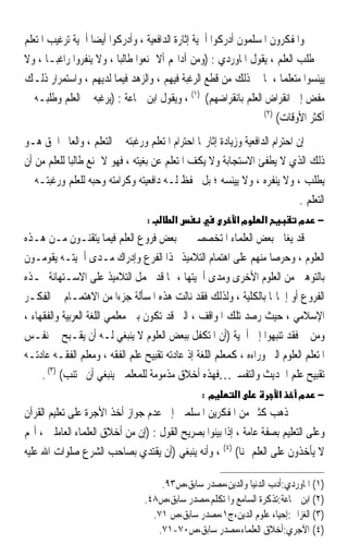 ‫ﻭﺍﳌﻔﻜﺮﻭﻥ ﺍﳌﺴﻠﻤﻮﻥ ﺃﺩﺭﻛﻮﺍ ﺃﳘﻴﺔ ﺇﺛﺎﺭﺓ ﺍﻟﺪﺍﻓﻌﻴﺔ ، ﻭﺃﺩﺭﻛﻮﺍ ﺃﻳﻀﺎ ﺃﳘﻴﺔ ﺗﺮﻏﻴﺐ ﺍﳌﺘﻌﻠﻢ‬
                  ‫ﹰ‬
‫ﰲ ﻃﻠﺐ ﺍﻟﻌﻠﻢ ، ﻳﻘﻮﻝ ﺍﳌﺎﻭﺭﺩﻱ : )ﻭﻣﻦ ﺁﺩﺍ‪‬ﻢ ﺃﻻ ﳝﻨﻌﻮﺍ ﻃﺎﻟﺒﺎ ، ﻭﻻ ﻳﻨﻔﺮﻭﺍ ﺭﺍﻏﺒـﺎ ، ﻭﻻ‬
       ‫ﹰ‬                 ‫ﹰ‬
‫ﻳﻴﺌﺴﻮﺍ ﻣﺘﻌﻠﻤﺎ ، ﳌﺎ ﰲ ﺫﻟﻚ ﻣﻦ ﻗﻄﻊ ﺍﻟﺮﻏﺒﺔ ﻓﻴﻬﻢ ، ﻭﺍﻟﺰﻫﺪ ﻓﻴﻤﺎ ﻟﺪﻳﻬﻢ ، ﻭﺍﺳﺘﻤﺮﺍﺭ ﺫﻟـﻚ‬
                                                                       ‫ﹰ‬
‫ﻣﻔﺾ ﺇﱃ ﺍﻧﻘﺮﺍﺽ ﺍﻟﻌﻠﻢ ﺑﺎﻧﻘﺮﺍﺿﻬﻢ( )١( ، ﻭﻳﻘﻮﻝ ﺍﺑﻦ ﲨﺎﻋﺔ : )ﻳﺮﻏﺒﻪ ﰲ ﺍﻟﻌﻠﻢ ﻭﻃﻠﺒـﻪ ﰲ‬
                                                                  ‫)٢(‬
                                                                      ‫ﺃﻛﺜﺮ ﺍﻷﻭﻗﺎﺕ(‬
‫ﺇﻥ ﺍﺣﺘﺮﺍﻡ ﺍﻟﺪﺍﻓﻌﻴﺔ ﻭﺯﻳﺎﺩﺓ ﺇﺛﺎﺭ‪‬ﺎ ﺍﺣﺘﺮﺍﻡ ﺍﳌﺘﻌﻠﻢ ﻭﺭﻏﺒﺘﻪ ﰲ ﺍﻟﺘﻌﻠﻢ ، ﻭﺍﻟﻌﺎﱂ ﺍﳊﻖ ﻫـﻮ‬
‫ﺫﻟﻚ ﺍﻟﺬﻱ ﻻ ﻳﻄﻔﺊ ﺍﻻﺳﺘﺠﺎﺑﺔ ﻭﻻ ﻳﻜﻒ ﺍﳌﺘﻌﻠﻢ ﻋﻦ ﺑﻐﻴﺘﻪ ، ﻓﻬﻮ ﻻ ﳝﻨﻊ ﻃﺎﻟﺒﺎ ﻟﻠﻌﻠﻢ ﻣﻦ ﺃﻥ‬
            ‫ﹰ‬
‫ﻳﻄﻠﺐ ، ﻭﻻ ﻳﻨﻔﺮﻩ ، ﻭﻻ ﻳﻴﺌﺴﻪ ؛ ﺑﻞ ﳛﻔﻆ ﻟـﻪ ﺩﺍﻓﻌﻴﺘﻪ ﻭﻛﺮﺍﻣﺘﻪ ﻭﺣﺒﻪ ﻟﻠﻌﻠﻢ ﻭﺭﻏﺒﺘـﻪ ﰲ‬
                                                                              ‫ﺍﻟﺘﻌﻠﻢ .‬
                                   ‫:‬       ‫א‬                ‫מא‬      ‫א‬         ‫מ‬     ‫−‬
‫ﻗﺪ ﻳﻐﺎﱄ ﺑﻌﺾ ﺍﻟﻌﻠﻤﺎﺀ ﺍﳌﺘﺨﺼﺼﲔ ﰲ ﺑﻌﺾ ﻓﺮﻭﻉ ﺍﻟﻌﻠﻢ ﻓﻴﻤﺎ ﻳﺘﻘﻨـﻮﻥ ﻣـﻦ ﻫـﺬﻩ‬
‫ﺍﻟﻌﻠﻮﻡ ، ﻭﺣﺮﺻﺎ ﻣﻨﻬﻢ ﻋﻠﻰ ﺍﻫﺘﻤﺎﻡ ﺍﻟﺘﻼﻣﻴﺬ ‪‬ﺬﺍ ﺍﻟﻔﺮﻉ ﻭﺇﺩﺭﺍﻙ ﻣـﺪﻯ ﺃﳘﻴﺘـﻪ ﻳﻘﻮﻣـﻮﻥ‬
                                                                   ‫ﹰ‬
‫ﺑﺎﻟﺘﻮﻫﲔ ﻣﻦ ﺍﻟﻌﻠﻮﻡ ﺍﻷﺧﺮﻯ ﻭﻣﺪﻯ ﺃﳘﻴﺘﻬﺎ ، ﳑﺎ ﻗﺪ ﳛﻤﻞ ﺍﻟﺘﻼﻣﻴﺬ ﻋﻠﻰ ﺍﻻﺳـﺘﻬﺎﻧﺔ ‪‬ـﺬﻩ‬
‫ﺍﻟﻔﺮﻭﻉ ﺃﻭ ﺇﳘﺎﳍﺎ ﺑﺎﻟﻜﻠﻴﺔ ، ﻭﻟﺬﻟﻚ ﻓﻘﺪ ﻧﺎﻟﺖ ﻫﺬﻩ ﺍﳌﺴﺄﻟﺔ ﺟﺰﺀﹰﺍ ﻣﻦ ﺍﻻﻫﺘﻤـﺎﻡ ﰲ ﺍﻟﻔﻜـﺮ‬
‫ﺍﻹﺳﻼﻣﻲ ، ﺣﻴﺚ ﺭﺻﺪ ﺗﻠﻚ ﺍﳌﻮﺍﻗﻒ ، ﺍﻟﱵ ﻗﺪ ﺗﻜﻮﻥ ﺑﲔ ﻣﻌﻠﻤﻲ ﺍﻟﻠﻐﺔ ﺍﻟﻌﺮﺑﻴﺔ ﻭﺍﻟﻔﻘﻬﺎﺀ ،‬
‫ﻭﻣﻦ ﰒ ﻓﻘﺪ ﺗﻨﺒﻬﻮﺍ ﺇﱃ ﺃﳘﻴﺔ )ﺃﻥ ﺍﳌﺘﻜﻔﻞ ﺑﺒﻌﺾ ﺍﻟﻌﻠﻮﻡ ﻻ ﻳﻨﺒﻐﻲ ﻟـﻪ ﺃﻥ ﻳﻘـﺒﺢ ﰲ ﻧﻔـﺲ‬
‫ﺍﳌﺘﻌﻠﻢ ﺍﻟﻌﻠﻮﻡ ﺍﻟﱵ ﻭﺭﺍﺀﻩ ، ﻛﻤﻌﻠﻢ ﺍﻟﻠﻐﺔ ﺇﺫ ﻋﺎﺩﺗﻪ ﺗﻘﺒﻴﺢ ﻋﻠﻢ ﺍﻟﻔﻘﻪ ، ﻭﻣﻌﻠﻢ ﺍﻟﻔﻘـﻪ ﻋﺎﺩﺗـﻪ‬
     ‫ﺗﻘﺒﻴﺢ ﻋﻠﻢ ﺍﳊﺪﻳﺚ ﻭﺍﻟﺘﻔﺴﲑ…ﻓﻬﺬﻩ ﺃﺧﻼﻕ ﻣﺬﻣﻮﻣﺔ ﻟﻠﻤﻌﻠﻤﲔ ﻳﻨﺒﻐﻲ ﺃﻥ ﲡﺘﻨﺐ( )٣( .‬
                                                  ‫מ:‬        ‫א‬           ‫א‬     ‫מ‬     ‫−‬
‫ﺫﻫﺐ ﻛﺜﲑ ﻣﻦ ﺍﳌﻔﻜﺮﻳﻦ ﺍﳌﺴﻠﻤﲔ ﺇﱃ ﻋﺪﻡ ﺟﻮﺍﺯ ﺃﺧﺬ ﺍﻷﺟﺮﺓ ﻋﻠﻰ ﺗﻌﻠﻴﻢ ﺍﻟﻘﺮﺁﻥ‬
‫ﻭﻋﻠﻰ ﺍﻟﺘﻌﻠﻴﻢ ﺑﺼﻔﺔ ﻋﺎﻣﺔ ، ﺇﺫﺍ ﺑﻴﻨﻮﺍ ﺑﺼﺮﻳﺢ ﺍﻟﻘﻮﻝ : )ﺇﻥ ﻣﻦ ﺃﺧﻼﻕ ﺍﻟﻌﻠﻤﺎﺀ ﺍﻟﻌﺎﻣﻠﲔ ، ﺃ‪‬ﻢ‬
‫ﻻ ﻳﺄﺧﺬﻭﻥ ﻋﻠﻰ ﺍﻟﻌﻠﻢ ﲦﻨﺎ( )٤( ، ﻭﺃﻧﻪ ﻳﻨﺒﻐﻲ )ﺃﻥ ﻳﻘﺘﺪﻱ ﺑﺼﺎﺣﺐ ﺍﻟﺸﺮﻉ ﺻﻠﻮﺍﺕ ﺍﷲ ﻋﻠﻴﻪ‬
                                                           ‫ﹰ‬

                                      ‫)١( ﺍﳌﺎﻭﺭﺩﻱ:ﺃﺩﺏ ﺍﻟﺪﻧﻴﺎ ﻭﺍﻟﺪﻳﻦ،ﻣﺼﺪﺭ ﺳﺎﺑﻖ،ﺹ٣٩.‬
                                  ‫)٢( ﺍﺑﻦ ﲨﺎﻋﺔ:ﺗﺬﻛﺮﺓ ﺍﻟﺴﺎﻣﻊ ﻭﺍﳌﺘﻜﻠﻢ،ﻣﺼﺪﺭ ﺳﺎﺑﻖ،ﺹ٨٤.‬
                                    ‫)٣( ﺍﻟﻐﺰﺍﱄ:ﺇﺣﻴﺎﺀ ﻋﻠﻮﻡ ﺍﻟﺪﻳﻦ،ﺝ١،ﻣﺼﺪﺭ ﺳﺎﺑﻖ،ﺹ ١٧.‬
                                     ‫)٤( ﺍﻵﺟﺮﻱ:ﺃﺧﻼﻕ ﺍﻟﻌﻠﻤﺎﺀ،ﻣﺼﺪﺭ ﺳﺎﺑﻖ،ﺹ٠٧-١٧.‬
 