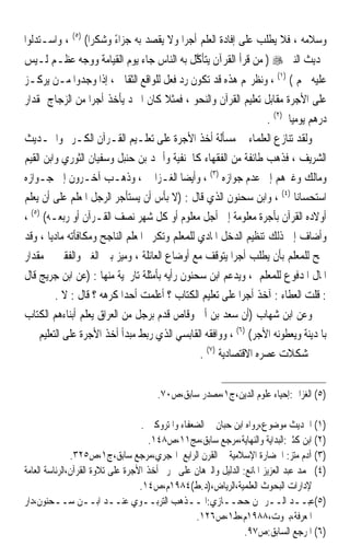 ‫ﻭﺳﻼﻣﻪ ، ﻓﻼ ﻳﻄﻠﺐ ﻋﻠﻰ ﺇﻓﺎﺩﺓ ﺍﻟﻌﻠﻢ ﺃﺟﺮﹰﺍ ﻭﻻ ﻳﻘﺼﺪ ﺑﻪ ﺟﺰﺍﺀ ﻭﺷﻜﺮﹰﺍ( )٥( ، ﻭﺍﺳـﺘﺪﻟﻮﺍ‬
                        ‫ً‬
‫ﲝﺪﻳﺚ ﺍﻟﻨﱯ ‪ ) ‬ﻣﻦ ﻗﺮﺃ ﺍﻟﻘﺮﺁﻥ ﻳﺘﺄ ﱠﻞ ﺑﻪ ﺍﻟﻨﺎﺱ ﺟﺎﺀ ﻳﻮﻡ ﺍﻟﻘﻴﺎﻣﺔ ﻭﻭﺟﻪ ﻋﻈـﻢ ﻟـﻴﺲ‬
                                         ‫ﻛ‬
‫ﻋﻠﻴﻪ ﳊﻢ ( )١( ، ﻭﻧﻈﺮ‪‬ﻢ ﻫﺬﻩ ﻗﺪ ﺗﻜﻮﻥ ﺭﺩ ﻓﻌﻞ ﻟﻠﻮﺍﻗﻊ ﺍﻟﺜﻘﺎﰲ ، ﺇﺫﺍ ﻭﺟﺪﻭﺍ ﻣـﻦ ﻳﺮﻛـﺰ‬
‫ﻋﻠﻰ ﺍﻷﺟﺮﺓ ﻣﻘﺎﺑﻞ ﺗﻌﻠﻴﻢ ﺍﻟﻘﺮﺁﻥ ﻭﺍﻟﻨﺤﻮ ، ﻓﻤﺜﻼ ﻛﺎﻥ ﺍﳌﱪﺩ ﻳﺄﺧﺬ ﺃﺟﺮﹰﺍ ﻣﻦ ﺍﻟﺰﺟﺎﺝ ﲟﻘﺪﺍﺭ‬
                                      ‫ﹰ‬
                                                                  ‫ﺩﺭﻫﻢ ﻳﻮﻣﻴﺎ )٢( .‬
                                                                        ‫ﹰ‬
‫ﻭﻟﻘﺪ ﺗﻨﺎﺯﻉ ﺍﻟﻌﻠﻤﺎﺀ ﰲ ﻣﺴﺄﻟﺔ ﺃﺧﺬ ﺍﻷﺟﺮﺓ ﻋﻠﻰ ﺗﻌﻠـﻴﻢ ﺍﻟﻘـﺮﺁﻥ ﺍﻟﻜـﺮﱘ ﻭﺍﳊـﺪﻳﺚ‬
‫ﺍﻟﺸﺮﻳﻒ ، ﻓﺬﻫﺐ ﻃﺎﺋﻔﺔ ﻣﻦ ﺍﻟﻔﻘﻬﺎﺀ ﻛﺎﳊﻨﻔﻴﺔ ﻭﺃﲪﺪ ﺑﻦ ﺣﻨﺒﻞ ﻭﺳﻔﻴﺎﻥ ﺍﻟﺜﻮﺭﻱ ﻭﺍﺑﻦ ﺍﻟﻘﻴﻢ‬
‫ﻭﻣﺎﻟﻚ ﻭﻏﲑﻫﻢ ﺇﱃ ﻋﺪﻡ ﺟﻮﺍﺯﻩ )٣( ، ﻭﺃﻳﻀﺎ ﺍﻟﻐـﺰﺍﱄ ، ﻭﺫﻫـﺐ ﺁﺧـﺮﻭﻥ ﺇﱃ ﺟـﻮﺍﺯﻩ‬
                                           ‫ﹰ‬
‫ﺍﺳﺘﺤﺴﺎﻧﺎ )٤( ، ﻭﺍﺑﻦ ﺳﺤﻨﻮﻥ ﺍﻟﺬﻱ ﻗﺎﻝ : )ﻻ ﺑﺄﺱ ﺃﻥ ﻳﺴﺘﺄﺟﺮ ﺍﻟﺮﺟﻞ ﺍﳌﻌﻠﻢ ﻋﻠﻰ ﺃﻥ ﻳﻌﻠﻢ‬
                                                                          ‫ﹰ‬
‫ﺃﻭﻻﺩﻩ ﺍﻟﻘﺮﺁﻥ ﺑﺄﺟﺮﺓ ﻣﻌﻠﻮﻣﺔ ﺇﱃ ﺃﺟﻞ ﻣﻌﻠﻮﻡ ﺃﻭ ﻛﻞ ﺷﻬﺮ ﻧﺼﻒ ﺍﻟﻘـﺮﺁﻥ ﺃﻭ ﺭﺑﻌـﻪ( )٥( ،‬
‫ﻭﺃﺿﺎﻑ ﺇﱃ ﺫﻟﻚ ﺗﻨﻈﻴﻢ ﺍﻟﺪﺧﻞ ﺍﳌﺎﺩﻱ ﻟﻠﻤﻌﻠﻢ ﻭﺗﻜﺮﱘ ﺍﳌﻌﻠﻢ ﺍﻟﻨﺎﺟﺢ ﻭﻣﻜﺎﻓﺄﺗﻪ ﻣﺎﺩﻳﺎ ، ﻭﻗﺪ‬
       ‫ﹰ‬
‫ﲰﺢ ﻟﻠﻤﻌﻠﻢ ﺑﺄﻥ ﻳﻄﻠﺐ ﺃﺟﺮﹰﺍ ﻳﺘﻮﻗﻒ ﻣﻊ ﺃﻭﺿﺎﻉ ﺍﻟﻌﺎﺋﻠﺔ ، ﻭﻣﻴﺰ ﺑﲔ ﺍﻟﻐﲏ ﻭﺍﻟﻔﻘﲑ ﰲ ﻣﻘﺪﺍﺭ‬
‫ﺍﳌﺎﻝ ﺍﳌﺪﻓﻮﻉ ﻟﻠﻤﻌﻠﻢ ، ﻭﻳﺪﻋﻢ ﺍﺑﻦ ﺳﺤﻨﻮﻥ ﺭﺃﻳﻪ ﺑﺄﻣﺜﻠﺔ ﺗﺎﺭﳜﻴﺔ ﻣﻨﻬﺎ : )ﻋﻦ ﺍﺑﻦ ﺟﺮﻳﺞ ﻗﺎﻝ‬
          ‫: ﻗﻠﺖ ﺍﻟﻌﻄﺎﺀ : ﺁﺧﺬ ﺃﺟﺮﹰﺍ ﻋﻠﻰ ﺗﻌﻠﻴﻢ ﺍﻟﻜﺘﺎﺏ ؟ ﺃﻋﻠﻤﺖ ﺃﺣﺪﹰﺍ ﻛﺮﻫﻪ ؟ ﻗﺎﻝ : ﻻ .‬
‫ﻭﻋﻦ ﺍﺑﻦ ﺷﻬﺎﺏ )ﺃﻥ ﺳﻌﺪ ﺑﻦ ﺃﰊ ﻭﻗﺎﺹ ﻗﺪﻡ ﺑﺮﺟﻞ ﻣﻦ ﺍﻟﻌﺮﺍﻕ ﻳﻌﻠﻢ ﺃﺑﻨﺎﺀﻫﻢ ﺍﻟﻜﺘﺎﺏ‬
     ‫ﺑﺎﳌﺪﻳﻨﺔ ﻭﻳﻌﻄﻮﻧﻪ ﺍﻷﺟﺮ( )٦( ، ﻭﻭﺍﻓﻘﻪ ﺍﻟﻘﺎﺑﺴﻲ ﺍﻟﺬﻱ ﺭﺑﻂ ﻣﺒﺪﺃ ﺃﺧﺬ ﺍﻷﺟﺮﺓ ﻋﻠﻰ ﺍﻟﺘﻌﻠﻴﻢ‬
                                               ‫ﲟﺸﻜﻼﺕ ﻋﺼﺮﻩ ﺍﻻﻗﺘﺼﺎﺩﻳﺔ )٧( .‬


                                       ‫)٥( ﺍﻟﻐﺰﺍﱄ:ﺇﺣﻴﺎﺀ ﻋﻠﻮﻡ ﺍﻟﺪﻳﻦ،ﺝ١،ﻣﺼﺪﺭ ﺳﺎﺑﻖ،ﺹ٠٧.‬

                                   ‫)١( ﺍﳊﺪﻳﺚ ﻣﻮﺿﻮﻉ،ﺭﻭﺍﻩ ﺍﺑﻦ ﺣﺒﺎﻥ ﰲ ﺍﻟﻀﻌﻔﺎﺀ ﻭﺍﳌﺘﺮﻭﻛﲔ .‬
                                     ‫)٢( ﺍﺑﻦ ﻛﺜﲑ:ﺍﻟﺒﺪﺍﻳﺔ ﻭﺍﻟﻨﻬﺎﻳﺔ،ﻣﺮﺟﻊ ﺳﺎﺑﻖ،ﻣﺞ١١،ﺹ٨٤١.‬
               ‫)٣( ﺁﺩﻡ ﻣﺘﺰ: ﺍﳊﻀﺎﺭﺓ ﺍﻹﺳﻼﻣﻴﺔ ﰲ ﺍﻟﻘﺮﻥ ﺍﻟﺮﺍﺑﻊ ﺍﳍﺠﺮﻱ،ﻣﺮﺟﻊ ﺳﺎﺑﻖ،ﺝ١،ﺹ٥٢٣.‬
‫)٤( ﳏﻤﺪ ﻋﺒﺪ ﺍﻟﻌﺰﻳﺰ ﺍﳌﺎﻧﻊ: ﺍﻟﺪﻟﻴﻞ ﻭﺍﻟﱪﻫﺎﻥ ﻋﻠﻰ ﲢﺮﱘ ﺃﺧﺬ ﺍﻷﺟﺮﺓ ﻋﻠﻰ ﺗﻼﻭﺓ ﺍﻟﻘﺮﺁﻥ،ﺍﻟﺮﺋﺎﺳﺔ ﺍﻟﻌﺎﻣﺔ‬
                                   ‫ﻹﺩﺍﺭﺍﺕ ﺍﻟﺒﺤﻮﺙ ﺍﻟﻌﻠﻤﻴﺔ،ﺍﻟﺮﻳﺎﺽ،)ﺩ.ﻁ(٤٨٩١ﻡ،ﺹ٤١.‬
‫)٥(ﻋﺒــﺪ ﺍﻟــﺮﲪﻦ ﺣﺤــﺎﺯﻱ:ﺍﳌــﺬﻫﺐ ﺍﻟﺘﺮﺑــﻮﻱ ﻋﻨــﺪ ﺍﺑــﻦ ﺳــﺤﻨﻮﻥ،ﺩﺍﺭ‬
                                                  ‫ﺍﳌﻌﺮﻓﺔ،ﺑﲑﻭﺕ،٨٨٩١ﻡ،ﻁ١،ﺹ٦٢١.‬
                                                                 ‫)٦( ﺍﳌﺮﺟﻊ ﺍﻟﺴﺎﺑﻖ:ﺹ٧٩.‬
 