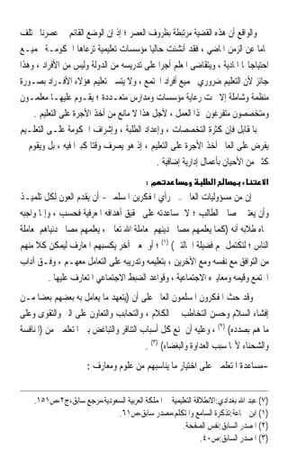 ‫ﻭﺍﻟﻮﺍﻗﻊ ﺃﻥ ﻫﺬﻩ ﺍﻟﻘﻀﻴﺔ ﻣﺮﺗﺒﻄﺔ ﺑﻈﺮﻭﻑ ﺍﻟﻌﺼﺮ ؛ ﺇﺫ ﺇﻥ ﺍﻟﻮﺿﻊ ﺍﻟﻘﺎﺋﻢ ﰲ ﻋﺼﺮﻧﺎ ﳐﺘﻠﻒ‬
‫ﲤﺎﻣﺎ ﻋﻦ ﺍﻟﺰﻣﻦ ﺍﳌﺎﺿﻲ ، ﻓﻘﺪ ﺃﻧﺸﺌﺖ ﺣﺎﻟﻴﺎ ﻣﺆﺳﺴﺎﺕ ﺗﻌﻠﻴﻤﻴﺔ ﺗﺮﻋﺎﻫﺎ ﺍﳊﻜﻮﻣـﺔ ﲜﻤﻴـﻊ‬
                                         ‫ﹰ‬                                   ‫ﹰ‬
‫ﺍﺣﺘﻴﺎﺟﺎ‪‬ﺎ ﺍﳌﺎﺩﻳﺔ ، ﻭﻳﺘﻘﺎﺿﻰ ﺍﳌﻌﻠﻢ ﺃﺟﺮﹰﺍ ﻋﻠﻰ ﺗﺪﺭﻳﺴﻪ ﻣﻦ ﺍﻟﺪﻭﻟﺔ ﻭﻟﻴﺲ ﻣﻦ ﺍﻷﻓﺮﺍﺩ ، ﻭﻫﺬﺍ‬
‫ﺟﺎﺋﺰ ﻷﻥ ﺍﻟﺘﻌﻠﻴﻢ ﺿﺮﻭﺭﻱ ﳉﻤﻴﻊ ﺃﻓﺮﺍﺩ ﺍ‪‬ﺘﻤﻊ ، ﻭﻻ ﻳﺘﺴﲎ ﺗﻌﻠﻴﻢ ﻫﺆﻻﺀ ﺍﻷﻓـﺮﺍﺩ ﺑﺼـﻮﺭﺓ‬
‫ﻣﻨﻈﻤﺔ ﻭﺷﺎﻣﻠﺔ ﺇﻻ ﲢﺖ ﺭﻋﺎﻳﺔ ﻣﺆﺳﺴﺎﺕ ﻭﻣﺪﺍﺭﺱ ﻣﺘﻌـﺪﺩﺓ ؛ ﻳﻘـﻮﻡ ﻋﻠﻴﻬـﺎ ﻣﻌﻠﻤـﻮﻥ‬
    ‫ﻭﻣﺘﺨﺼﺼﻮﻥ ﻣﺘﻔﺮﻏﻮﻥ ﳍﺬﺍ ﺍﻟﻌﻤﻞ ، ﻷﺟﻞ ﻫﺬﺍ ﻻ ﻣﺎﻧﻊ ﻣﻦ ﺃﺧﺬ ﺍﻷﺟﺮﺓ ﻋﻠﻰ ﺍﻟﺘﻌﻠﻴﻢ .‬
‫ﺑﺎﳌﻘﺎﺑﻞ ﻓﺈﻥ ﻛﺜﺮﺓ ﺍﻟﺘﺨﺼﺼﺎﺕ ، ﻭﺇﻋﺪﺍﺩ ﺍﻟﻄﻠﺒﺔ ، ﻭﺇﺷﺮﺍﻑ ﺍﳊﻜﻮﻣﺔ ﻋﻠـﻰ ﺍﻟﺘﻌﻠـﻴﻢ‬
‫ﻳﻔﺮﺽ ﻋﻠﻰ ﺍﻟﻌﺎﱂ ﺃﺧﺬ ﺍﻷﺟﺮﺓ ﻋﻠﻰ ﺍﻟﺘﻌﻠﻴﻢ ، ﺇﺫ ﻫﻮ ﻳﺼﺮﻑ ﻭﻗﺘﺎ ﻛﺒﲑﹰﺍ ﻓﻴﻪ ، ﺑﻞ ﻭﻳﻘﻮﻡ ﰲ‬
                       ‫ﹰ‬
                                           ‫ﻛﺜﲑ ﻣﻦ ﺍﻷﺣﻴﺎﻥ ﺑﺄﻋﻤﺎﻝ ﺇﺩﺍﺭﻳﺔ ﺇﺿﺎﻓﻴﺔ .‬
                                          ‫מ:‬                     ‫א‬                 ‫א‬
‫ﺇﻥ ﻣﻦ ﻣﺴﺆﻭﻟﻴﺎﺕ ﺍﻟﻌﺎﱂ –ﰲ ﺭﺃﻱ ﺍﳌﻔﻜﺮﻳﻦ ﺍﳌﺴﻠﻤﲔ- ﺃﻥ ﻳﻘﺪﻡ ﺍﻟﻌﻮﻥ ﻟﻜﻞ ﺗﻠﻤﻴـﺬ‬
‫ﻭﺃﻥ ﻳﻌﺘﲏ ﲟﺼﺎﱀ ﺍﻟﻄﺎﻟﺐ ؛ ﻻ ﲟﺴﺎﻋﺪﺗﻪ ﻋﻠﻰ ﲢﻘﻴﻖ ﺃﻫﺪﺍﻓﻪ ﺍﳌﻌﺮﻓﻴﺔ ﻓﺤﺴﺐ ، ﻭﺇﳕﺎ ﻭﺍﺟﺒﻪ‬
‫ﲡﺎﻩ ﻃﻼﺑﻪ ﺃﻧﻪ )ﻛﻤﺎ ﻳﻌﻠﻤﻬﻢ ﻣﺼﺎﱀ ﺩﻳﻨﻬﻢ ﳌﻌﺎﻣﻠﺔ ﺍﷲ ﺗﻌﺎﱃ ، ﻳﻌﻠﻤﻬﻢ ﻣﺼﺎﱀ ﺩﻧﻴﺎﻫﻢ ﳌﻌﺎﻣﻠﺔ‬
‫ﺍﻟﻨﺎﺱ ؛ ﻟﺘﻜﺘﻤﻞ ﳍﻢ ﻓﻀﻴﻠﺔ ﺍﳊﺎﻟﺘﲔ( )١( ؛ ﺃﻭ ﲟﻌﲎ ﺁﺧﺮ ﻳﻜﺴﺒﻬﻢ ﺍﳌﻌﺎﺭﻑ ﻟﻴﻤﻜﻦ ﻛﻼ ﻣﻨﻬﻢ‬
‫ﻣﻦ ﺍﻟﺘﻮﺍﻓﻖ ﻣﻊ ﻧﻔﺴﻪ ﻭﻣﻊ ﺍﻵﺧﺮﻳﻦ ، ﺑﺘﻌﻠﻴﻤﻪ ﻭﺗﺪﺭﻳﺒﻪ ﻋﻠﻰ ﺍﻟﺘﻌﺎﻣﻞ ﻣﻌﻬـﻢ ، ﻭﻓـﻖ ﺁﺩﺍﺏ‬
         ‫ﺍ‪‬ﺘﻤﻊ ﻭﻗﻴﻤﻪ ﻭﻣﻌﺎﻳﲑﻩ ﺍﻻﺟﺘﻤﺎﻋﻴﺔ ، ﻭﻗﻮﺍﻋﺪ ﺍﻟﻀﺒﻂ ﺍﻻﺟﺘﻤﺎﻋﻲ ﺍﳌﺘﻌﺎﺭﻑ ﻋﻠﻴﻬﺎ .‬
‫ﻭﻗﺪ ﺣﺚ ﺍﳌﻔﻜﺮﻭﻥ ﺍﳌﺴﻠﻤﻮﻥ ﺍﻟﻌﺎﱂ ﻋﻠﻰ ﺃﻥ )ﻳﺘﻌﻬﺪ ﻣﺎ ﻳﻌﺎﻣﻞ ﺑﻪ ﺑﻌﻀﻬﻢ ﺑﻌﻀ‪‬ﺎ ﻣـﻦ‬
‫ﺇﻓﺸﺎﺀ ﺍﻟﺴﻼﻡ ﻭﺣﺴﻦ ﺍﻟﺘﺨﺎﻃﺐ ﰲ ﺍﻟﻜﻼﻡ ، ﻭﺍﻟﺘﺤﺎﺑﺐ ﻭﺍﻟﺘﻌﺎﻭﻥ ﻋﻠﻰ ﺍﻟﱪ ﻭﺍﻟﺘﻘﻮﻯ ﻭﻋﻠﻰ‬
‫ﻣﺎ ﻫﻢ ﺑﺼﺪﺩﻩ( )٢( ، ﻭﻋﻠﻴﻪ ﺃﻥ ﳝﻨﻊ ﻛﻞ ﺃﺳﺒﺎﺏ ﺍﻟﺘﻨﺎﻓﺮ ﻭﺍﻟﺘﺒﺎﻏﺾ ﺑﲔ ﺍﳌﺘﻌﻠﻤﲔ ﻣﻦ )ﺍﳌﻨﺎﻓﺴﺔ‬
                                         ‫ﻭﺍﻟﺸﺤﻨﺎﺀ ﻷ‪‬ﺎ ﺳﺒﺐ ﺍﻟﻌﺪﺍﻭﺓ ﻭﺍﻟﺒﻐﻀﺎﺀ( )٣( .‬
                      ‫-ﻣﺴﺎﻋﺪﺓ ﺍﳌﺘﻌﻠﻤﲔ ﻋﻠﻰ ﺍﺧﺘﻴﺎﺭ ﻣﺎ ﻳﻨﺎﺳﺒﻬﻢ ﻣﻦ ﻋﻠﻮﻡ ﻭﻣﻌﺎﺭﻑ :‬


    ‫)٧( ﻋﺒﺪ ﺍﷲ ﺑﻐﺪﺍﺩﻱ:ﺍﻻﻧﻄﻼﻗﺔ ﺍﻟﺘﻌﻠﻴﻤﻴﺔ ﰲ ﺍﳌﻤﻠﻜﺔ ﺍﻟﻌﺮﺑﻴﺔ ﺍﻟﺴﻌﻮﺩﻳﺔ،ﻣﺮﺟﻊ ﺳﺎﺑﻖ،ﺝ٢،ﺹ١٥١.‬
                            ‫)١( ﺍﺑﻦ ﲨﺎﻋﺔ:ﺗﺬﻛﺮﺓ ﺍﻟﺴﺎﻣﻊ ﻭﺍﳌﺘﻜﻠﻢ،ﻣﺼﺪﺭ ﺳﺎﺑﻖ،ﺹ١٦.‬
                                                      ‫)٢( ﺍﳌﺼﺪﺭ ﺍﻟﺴﺎﺑﻖ:ﻧﻔﺲ ﺍﻟﺼﻔﺤﺔ.‬
                                                             ‫)٣( ﺍﳌﺼﺪﺭ ﺍﻟﺴﺎﺑﻖ:ﺹ٠٤.‬
 