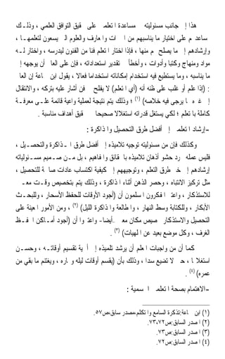 ‫ﻫﺬﺍ ﺇﱃ ﺟﺎﻧﺐ ﻣﺴﺌﻮﻟﻴﺘﻪ ﰲ ﻣﺴﺎﻋﺪﺓ ﺍﳌﺘﻌﻠﻤﲔ ﻋﻠﻰ ﲢﻘﻴﻖ ﺍﻟﺘﻮﺍﻓﻖ ﺍﻟﻌﻠﻤﻲ ، ﻭﺫﻟـﻚ‬
‫ﲟﺴﺎﻋﺪ‪‬ﻢ ﻋﻠﻰ ﺍﺧﺘﻴﺎﺭ ﻣﺎ ﻳﻨﺎﺳﺒﻬﻢ ﻣﻦ ﺍﳋﱪﺍﺕ ﻭﺍﳌﻌﺎﺭﻑ ﻭﺍﻟﻌﻠﻮﻡ ﺍﻟﱵ ﻳﺴﻌﻮﻥ ﻟﺘﻌﻠﻤﻬـﺎ ،‬
‫ﻭﺇﺭﺷﺎﺩﻫﻢ ﺇﱃ ﻣﺎ ﻳﺼﻠﺢ ﳍﻢ ﻣﻨﻬﺎ ، ﻓﺈﺫﺍ ﺍﺧﺘﺎﺭ ﺍﳌﺘﻌﻠﻢ ﻓﻨ‪‬ﺎ ﻣﻦ ﺍﻟﻔﻨﻮﻥ ﻟﻴﺪﺭﺳﻪ ، ﻭﺍﺧﺘﺎﺭ ﻟـﻪ‬
‫ﻣﻮﺍﺩ ﻭﻣﻨﻬﺎﺝ ﻭﻛﺘﺒ‪‬ﺎ ﻭﺃﺩﻭﺍﺕ ، ﻭﺃﺧﻄﺄ ﰲ ﺗﻘﺪﻳﺮ ﺍﺳﺘﻌﺪﺍﺩﺍﺗﻪ ، ﻓﺈﻥ ﻋﻠﻰ ﺍﻟﻌﺎﱂ ﺃﻥ ﻳﻮﺟﻬﻪ ﺇﱃ‬
‫ﻣﺎ ﻳﻨﺎﺳﺒﻪ ، ﻭﻣﺎ ﻳﺴﺘﻄﻴﻊ ﻓﻴﻪ ﺍﺳﺘﺨﺪﺍﻡ ﺇﻣﻜﺎﻧﺎﺗﻪ ﺍﺳﺘﺨﺪﺍﻣ‪‬ﺎ ﻓﻌﺎﻻ ، ﻳﻘﻮﻝ ﺍﺑﻦ ﲨﺎﻋﺔ ﺇﻥ ﺍﻟﻌﺎﱂ‬
                          ‫ﹰ‬
‫: )ﺇﺫﺍ ﻋﻠﻢ ﺃﻭ ﻏﻠﺐ ﻋﻠﻰ ﻇﻨﻪ ﺃﻧﻪ )ﺃﻱ ﺍﳌﺘﻌﻠﻢ( ﻻ ﻳﻔﻠﺢ ﰲ ﻓﻦ ﺃﺷﺎﺭ ﻋﻠﻴﻪ ﺑﺘﺮﻛﻪ ، ﻭﺍﻻﻧﺘﻘﺎﻝ‬
‫ﺇﱃ ﻏﲑﻩ ﳑﺎ ﻳﺮﺟﻰ ﻓﻴﻪ ﺧﻼﺻﻪ( )١( ؛ ﻭﺫﻟﻚ ﻳﺘﻢ ﻧﺘﻴﺠﺔ ﻟﻌﻤﻠﻴﺔ ﻭﺍﻋﻴﺔ ﻗﺎﺋﻤﺔ ﻋﻠـﻰ ﻣﻌﺮﻓـﺔ‬
          ‫ﻛﺎﻣﻠﺔ ﺑﺎﳌﺘﻌﻠﻢ ؛ ﻟﻜﻲ ﻳﺴﺘﻐﻞ ﻗﺪﺭﺍﺗﻪ ﺍﺳﺘﻐﻼﻻ ﺻﺤﻴﺤ‪‬ﺎ ﰲ ﲢﻘﻴﻖ ﺃﻫﺪﺍﻑ ﻣﻨﺎﺳﺒﺔ .‬
                                           ‫ﹰ‬
                              ‫-ﺇﺭﺷﺎﺩ ﺍﳌﺘﻌﻠﻤﲔ ﺇﱃ ﺃﻓﻀﻞ ﻃﺮﻕ ﺍﻟﺘﺤﺼﻴﻞ ﻭﺍﳌﺬﺍﻛﺮﺓ :‬
‫ﻭﻛﺬﻟﻚ ﻓﺈﻥ ﻣﻦ ﻣﺴﺌﻮﻟﻴﺘﻪ ﺗﻮﺟﻴﻪ ﺗﻼﻣﻴﺬﻩ ﺇﱃ ﺃﻓﻀﻞ ﻃﺮﻕ ﺍﳌـﺬﺍﻛﺮﺓ ﻭﺍﻟﺘﺤﺼـﻴﻞ ،‬
‫ﻓﻠﻴﺲ ﻋﻤﻠﻪ ﳎﺮﺩ ﺣﺸﻮ ﺃﺫﻫﺎﻥ ﺗﻼﻣﻴﺬﻩ ﺑﺎﳊﻘﺎﺋﻖ ﻭﺍﳌﻔﺎﻫﻴﻢ ، ﺑﻞ ﻣـﻦ ﺻـﻤﻴﻢ ﻣﺴـﺌﻮﻟﻴﺎﺗﻪ‬
‫ﺇﺭﺷﺎﺩﻫﻢ ﺇﱃ ﺧﲑ ﻃﺮﻕ ﺍﻟﺘﻌﻠﻢ ، ﻭﺗﻮﺟﻴﻬﻬﻢ ﺇﱃ ﻛﻴﻔﻴﺔ ﺍﻛﺘﺴﺎﺏ ﻋﺎﺩﺍﺕ ﺻﺎﳊﺔ ﻟﻠﺘﺤﺼﻴﻞ ،‬
‫ﻣﺜﻞ ﺗﺮﻛﻴﺰ ﺍﻻﻧﺘﺒﺎﻩ ، ﻭﺣﺼﺮ ﺍﻟﺬﻫﻦ ﺃﺛﻨﺎﺀ ﺍﳌﺬﺍﻛﺮﺓ ، ﻭﺫﻟﻚ ﻳﺘﻢ ﺑﺘﺨﺼﻴﺺ ﻭﻗـﺖ ﻣﻌـﲔ‬
‫ﻟﻼﺳﺘﺬﻛﺎﺭ ، ﻭﺍﻋﺘﱪ ﺍﳌﻔﻜﺮﻭﻥ ﺍﳌﺴﻠﻤﻮﻥ ﺃﻥ )ﺃﺟﻮﺩ ﺍﻷﻭﻗﺎﺕ ﻟﻠﺤﻔﻆ ﺍﻷﺳﺤﺎﺭ ، ﻭﻟﻠﺒﺤـﺚ‬
‫ﺍﻷﺑﻜﺎﺭ ، ﻭﻟﻠﻜﺘﺎﺑﺔ ﻭﺳﻂ ﺍﻟﻨﻬﺎﺭ ، ﻭﺍﳌﻄﺎﻟﻌﺔ ﻭﺍﳌﺬﺍﻛﺮﺓ ﺍﻟﻠﻴﻞ( )٢( ، ﻭﻣﻦ ﺍﻷﻣﻮﺭ ﺍﳌﻌﻴﻨﺔ ﻋﻠﻰ‬
‫ﺍﻟﺘﺤﺼﻴﻞ ﻭﺍﻻﺳﺘﺬﻛﺎﺭ ﲣﺼﻴﺺ ﻣﻜﺎﻥ ﻣﻌﲔ –ﺃﻳﻀ‪‬ﺎ- ﻭﺍﻋﺘﱪﻭﺍ ﺃﻥ )ﺃﺟﻮﺩ ﺃﻣـﺎﻛﻦ ﺍﳊﻔـﻆ‬
                                        ‫ﺍﻟﻐﺮﻑ ، ﻭﻛﻞ ﻣﻮﺿﻊ ﺑﻌﻴﺪ ﻋﻦ ﺍﳌﻠﻬﻴﺎﺕ( )٣( .‬
‫ﻛﻤﺎ ﺃﻥ ﻣﻦ ﻭﺍﺟﺒﺎﺕ ﺍﳌﻌﻠﻢ ﺃﻥ ﻳﺮﺷﺪ ﺗﻠﻤﻴﺬﻩ ﺇﱃ ﺃﳘﻴﺔ ﺗﻘﺴﻴﻢ ﺃﻭﻗﺎﺗـﻪ ، ﻭﺣﺴـﻦ‬
‫ﺍﺳﺘﻐﻼﳍﺎ ، ﺣﱴ ﻻ ﺗﻀﻴﻊ ‪‬ﺪﹰﺍ ، ﻭﺫﻟﻚ ﺑﺄﻥ )ﻳﻘﺴﻢ ﺃﻭﻗﺎﺕ ﻟﻴﻠﻪ ﻭ‪‬ﺎﺭﻩ ، ﻭﻳﻐﺘﻨﻢ ﻣﺎ ﺑﻘﻲ ﻣﻦ‬
                                                       ‫ﺳ‪‬‬
                                                                   ‫ﻋﻤﺮﻩ( )٤( .‬
                                               ‫-ﺍﻻﻫﺘﻤﺎﻡ ﺑﺼﺤﺔ ﺍﳌﺘﻌﻠﻤﲔ ﺍﳉﺴﻤﻴﺔ :‬

                                 ‫)١( ﺍﺑﻦ ﲨﺎﻋﺔ:ﺗﺬﻛﺮﺓ ﺍﻟﺴﺎﻣﻊ ﻭﺍﳌﺘﻜﻠﻢ،ﻣﺼﺪﺭ ﺳﺎﺑﻖ،ﺹ٧٥.‬
                                                     ‫)٢( ﺍﳌﺼﺪﺭ ﺍﻟﺴﺎﺑﻖ:ﺹ٢٧،٣٧.‬
                                                         ‫)٣( ﺍﳌﺼﺪﺭ ﺍﻟﺴﺎﺑﻖ:ﺹ٣٧.‬
                                                         ‫)٤( ﺍﳌﺼﺪﺭ ﺍﻟﺴﺎﺑﻖ:ﺹ٢٧.‬
 