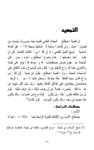 ‫ﺇﻥ ﻗﻀﻴﺔ ﺍﳌﺼﻄﻠﺢ ﰲ ﺍﻟﺒﺤﺚ ﺍﻟﻌﻠﻤﻲ ﻗﻀﻴﺔ ﺣﻴﺔ ﻭﺿﺮﻭﺭﻳﺔ ﻭﻟﻴﺴﺖ ﻣﻦ‬
 ‫ﻓﻀﻮﻝ ﺍﳊﺪﻳﺚ ، ﻭﺇﻥ ﻛﺎﻧﺖ ﺍﳌﺴﺎﺣﺔ ﺍﻟﱵ ﺗﺸﻐﻠﻬﺎ ﺑﺴﻴﻄﺔ ﺇﻻ ﺃ‪‬ﺎ ﲢﻘﻖ ﺃﻫﺪﺍﻓﺎ‬
 ‫ﹰ‬
 ‫ﺃﺳﺎﺳﻴﺔ ﰲ ﻧﺴﻴﺞ ﺍﻟﻌﻤﻞ ﺍﻟﻌﻠﻤﻲ ، ﺇﺫ ﺇﻥ ﻛﺜﲑﹰﺍ ﻣﻦ ﺍﳋﻼﻓﺎﺕ ﺍﻟﻌﻠﻤﻴﺔ ﳝﻜﻦ ﺃﻥ‬
 ‫ﺗﻌﻮﺩ ﰲ ﺃﺣﺪ ﻭﺟﻮﻫﻬﺎ ﺇﱃ ﻋﺪﻡ ﻭﺿﻮﺡ ﺍﳌﺼﻄﻠﺢ ﻭﲢﺪﻳﺪﻩ ، ﻭﻣﻦ ﰒ ﻓﺈﻥ‬
 ‫ﺍﻟﺒﺎﺣﺚ ﺣﲔ ﻳﻘﻮﻡ ﺑﻌﺮﺽ ﻣﺼﻄﻠﺤﺎﺕ ﲝﺜﻪ ﻭﲢﺪﻳﺪﻫﺎ ﻓﺈﳕﺎ ﻳﻮﻓﺮ ﻋﻠﻰ ﻧﻔﺴﻪ‬
 ‫ﻭﺍﻵﺧﺮﻳﻦ ﻣﻐﺒﺔ ﺍﻟﻨـﺰﺍﻉ ﺍﻟﻨﺎﺟﻢ ﻋﻦ ﺍﳋﻠﻂ ﻭﻋﺪﻡ ﺍﻟﻮﺿﻮﺡ ﻭﻋﺪﻡ ﺍﻻﺗﻔﺎﻕ ﻋﻠﻰ‬
 ‫ﺃﺳﺎﺳﻴﺎﺕ ﺍﻟﺒﺤﺚ ، ﻭﺃﻭﳍﺎ ﻗﻀﻴﺔ ﺍﳌﺼﻄﻠﺢ ، ﻳﻘﻮﻝ ﺍﺑﻦ ﺗﻴﻤﻴﺔ : )ﺇﻥ ﻛﺜﲑﹰﺍ ﻣﻦ‬
 ‫ﻧﺰﺍﻉ ﺍﻟﻨﺎﺱ ﺳﺒﺒﻪ ﺃﻟﻔﺎﻅ ﳎﻤﻠﺔ ﻣﺒﺘﺪﻋﺔ ، ﻭﻣﻌﺎﻥ ﻣﺘﺸﺎ‪‬ﺔ ، ﺣﱴ ﲡﺪ ﺍﻟﺮﺟﻠﲔ‬
 ‫ﻳﺘﺨﺎﺻﻤﺎﻥ ﻭﻳﺘﻌﺎﺩﻳﺎﻥ ﻋﻠﻰ ﺇﻃﻼﻕ ﺃﻟﻔﺎﻅ ﻭﻧﻔﻴﻬﺎ ، ﻭﻟﻮ ﺳﺌﻞ ﻛﻞ ﻣﻨﻬﻤﺎ ﻋﻦ‬
 ‫ﻣﻌﲎ ﻣﺎ ﻗﺎﻟﻪ ﱂ ﻳﺘﺼﻮﺭﻩ ، ﻓﻀﻼ ﻋﻦ ﺃﻥ ﻳﻌﺮﻑ ﺩﻟﻴﻠﻪ ، ﻭﻟﻮ ﻋﺮﻑ ﺩﻟﻴﻠﻪ ﱂ ﻳﻠﺰﻡ‬
                                         ‫ﹰ‬
 ‫ﺃﻥ ﻣﻦ ﺧﺎﻟﻔﻪ ﻳﻜﻮﻥ ﳐﻄﺌﺎ ، ﺑﻞ ﻳﻜﻮﻥ ﰲ ﻗﻮﻟﻪ ﻧﻮﻉ ﻣﻦ ﺍﻟﺼﻮﺍﺏ ، ﻭﻗﺪ ﻳﻜﻮﻥ‬
                                              ‫ﹰ‬
                ‫ﻫﺬﺍ ﻣﺼﻴﺒﺎ ﻣﻦ ﻭﺟﻪ ، ﻭﻗﺪ ﻳﻜﻮﻥ ﺍﻟﺼﻮﺍﺏ ﰲ ﻗﻮﻝ ﺛﺎﻟﺚ()١(.‬
                                                          ‫ﹰ‬
                                           ‫:‬    ‫א‬    ‫א‬
                                                        ‫ﺍﻷﺩﺏ :‬
 ‫ﻣﺼﻄﻠﺢ ﺍﻷﺩﺏ ﻣﻦ ﺍﻷﻟﻔﺎﻅ ﺍﻟﻠﻐﻮﻳﺔ ﺍﻟﻮﺍﺳﻌﺔ ﺟﺪﹰﺍ ﰲ ﺩﻻﻻ‪‬ﺎ ؛ ﳑﺎ ﻫﻴﺄ ﻟﻪ‬

‫)١( ﺷﻴﺦ ﺍﻹﺳﻼﻡ ﺍﺑﻦ ﺗﻴﻤﻴﺔ: ﳎﻤﻮﻉ ﺍﻟﻔﺘﺎﻭﻯ، ﻣﻜﺘﺒﺔ ﺍﺑﻦ ﺗﻴﻤﻴﺔ، ﺍﻟﻘﺎﻫﺮﺓ، )ﺩ.ﻁ(،‬
                                              ‫)ﺩ.ﺕ(، ﺝ٢١، ﺹ٤١١ .‬

                                  ‫-٧-‬
 