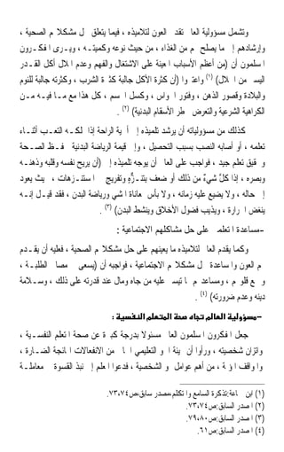 ‫ﻭﺗﺸﻤﻞ ﻣﺴﺆﻭﻟﻴﺔ ﺍﻟﻌﺎﱂ ﺗﻘﺪﱘ ﺍﻟﻌﻮﻥ ﻟﺘﻼﻣﻴﺬﻩ ، ﻓﻴﻤﺎ ﻳﺘﻌﻠﻖ ﲝﻞ ﻣﺸﻜﻼ‪‬ﻢ ﺍﻟﺼﺤﻴﺔ ،‬
‫ﻭﺇﺭﺷﺎﺩﻫﻢ ﺇﱃ ﻣﺎ ﻳﺼﻠﺢ ﳍﻢ ﻣﻦ ﺍﻟﻐﺬﺍﺀ ، ﻣﻦ ﺣﻴﺚ ﻧﻮﻋﻪ ﻭﻛﻤﻴﺘـﻪ ، ﻭﻳـﺮﻯ ﺍﳌﻔﻜـﺮﻭﻥ‬
‫ﺍﳌﺴﻠﻤﻮﻥ ﺃﻥ )ﻣﻦ ﺃﻋﻈﻢ ﺍﻷﺳﺒﺎﺏ ﺍﳌﻌﻴﻨﺔ ﻋﻠﻰ ﺍﻻﺷﺘﻐﺎﻝ ﻭﺍﻟﻔﻬﻢ ﻭﻋﺪﻡ ﺍﳌﻼﻝ ﺃﻛﻞ ﺍﻟﻘـﺪﺭ‬
‫ﺍﻟﻴﺴﲑ ﻣﻦ ﺍﳊﻼﻝ( )١( ﻭﺍﻋﺘﱪﻭﺍ )ﺃﻥ ﻛﺜﺮﺓ ﺍﻷﻛﻞ ﺟﺎﻟﺒﺔ ﻛﺜﲑﺓ ﺍﻟﺸﺮﺏ ، ﻭﻛﺜﺮﺗﻪ ﺟﺎﻟﺒﺔ ﻟﻠﻨﻮﻡ‬
‫ﻭﺍﻟﺒﻼﺩﺓ ﻭﻗﺼﻮﺭ ﺍﻟﺬﻫﻦ ، ﻭﻓﺘﻮﺭ ﺍﳊﻮﺍﺱ ، ﻭﻛﺴﻞ ﺍﳉﺴﻢ ، ﻛﻞ ﻫﺬﺍ ﻣﻊ ﻣـﺎ ﻓﻴـﻪ ﻣـﻦ‬
                               ‫ﺍﻟﻜﺮﺍﻫﻴﺔ ﺍﻟﺸﺮﻋﻴﺔ ﻭﺍﻟﺘﻌﺮﺽ ﳋﻄﺮ ﺍﻷﺳﻘﺎﻡ ﺍﻟﺒﺪﻧﻴﺔ( )٢( .‬
‫ﻛﺬﻟﻚ ﻣﻦ ﻣﺴﺆﻭﻟﻴﺎﺗﻪ ﺃﻥ ﻳﺮﺷﺪ ﺗﻠﻤﻴﺬﻩ ﺇﱃ ﺃﳘﻴﺔ ﺍﻟﺮﺍﺣﺔ ﺇﺫﺍ ﲤﻠﻜـﻪ ﺍﻟﺘﻌـﺐ ﺃﺛﻨـﺎﺀ‬
‫ﺗﻌﻠﻤﻪ ، ﺃﻭ ﺃﺻﺎﺑﻪ ﺍﻟﻨﺼﺐ ﺑﺴﺒﺐ ﺍﻟﺘﺤﺼﻴﻞ ، ﻭﺇﱃ ﻗﻴﻤﺔ ﺍﻟﺮﻳﺎﺿﺔ ﺍﻟﺒﺪﻧﻴﺔ ﳊﻔـﻆ ﺍﻟﺼـﺤﺔ‬
‫ﻭﲢﻘﻴﻖ ﺗﻌﻠﻢ ﺟﻴﺪ ، ﻓﻮﺍﺟﺐ ﻋﻠﻰ ﺍﻟﻌﺎﱂ ﺃﻥ ﻳﻮﺟﻪ ﺗﻠﻤﻴﺬﻩ ﺇﱃ )ﺃﻥ ﻳﺮﻳﺢ ﻧﻔﺴﻪ ﻭﻗﻠﺒﻪ ﻭﺫﻫﻨـﻪ‬
‫ﻭﺑﺼﺮﻩ ، ﺇﺫﺍ ﻛ ﱠ ﺷﻲﺀ ﻣﻦ ﺫﻟﻚ ﺃﻭ ﺿﻌﻒ ِﺑ‪‬ﺘﻨ‪‬ـ ﱞﻩ ﻭﺗﻔﺮﻳﺞ ﰲ ﺍﳌﺴﺘﻨـﺰﻫﺎﺕ ، ﲝﻴﺚ ﻳﻌﻮﺩ‬
                            ‫ٍ‬      ‫ﺰٍ‬                       ‫ﹶﻞ ٌ‬
‫ﺇﱃ ﺣﺎﻟﻪ ، ﻭﻻ ﻳﻀﻴﻊ ﻋﻠﻴﻪ ﺯﻣﺎﻧﻪ ، ﻭﻻ ﺑﺄﺱ ﲟﻌﺎﻧﺎﺓ ﺍﳌﺸﻲ ﻭﺭﻳﺎﺿﺔ ﺍﻟﺒﺪﻥ ، ﻓﻘﺪ ﻗﻴـﻞ ﺇﻧـﻪ‬
                         ‫ﻳﻨﻐﺾ ﺍﳊﺮﺍﺭﺓ ، ﻭﻳﺬﻳﺐ ﻓﻀﻮﻝ ﺍﻷﺧﻼﻕ ﻭﻳﻨﺸﻂ ﺍﻟﺒﺪﻥ( )٣( .‬
                                  ‫-ﻣﺴﺎﻋﺪﺓ ﺍﳌﺘﻌﻠﻤﲔ ﻋﻠﻰ ﺣﻞ ﻣﺸﺎﻛﻠﻬﻢ ﺍﻻﺟﺘﻤﺎﻋﻴﺔ :‬
‫ﻭﻛﻤﺎ ﻳﻘﺪﻡ ﺍﻟﻌﺎﱂ ﻟﺘﻼﻣﻴﺬﻩ ﻣﺎ ﻳﻌﻴﻨﻬﻢ ﻋﻠﻰ ﺣﻞ ﻣﺸﻜﻼ‪‬ﻢ ﺍﻟﺼﺤﻴﺔ ، ﻓﻌﻠﻴﻪ ﺃﻥ ﻳﻘـﺪﻡ‬
‫ﳍﻢ ﺍﻟﻌﻮﻥ ﻭﺍﳌﺴﺎﻋﺪﺓ ﳊﻞ ﻣﺸﻜﻼ‪‬ﻢ ﺍﻻﺟﺘﻤﺎﻋﻴﺔ ، ﻓﻮﺍﺟﺒﻪ ﺃﻥ )ﻳﺴﻌﻰ ﰲ ﻣﺼﺎﱀ ﺍﻟﻄﻠﺒـﺔ ،‬
‫ﻭﲨﻊ ﻗﻠﻮ‪‬ﻢ ، ﻭﻣﺴﺎﻋﺪ‪‬ﻢ ﲟﺎ ﺗﻴﺴﲑ ﻋﻠﻴﻪ ﻣﻦ ﺟﺎﻩ ﻭﻣﺎﻝ ﻋﻨﺪ ﻗﺪﺭﺗﻪ ﻋﻠﻰ ﺫﻟﻚ ، ﻭﺳـﻼﻣﺔ‬
                                                     ‫ﺩﻳﻨﻪ ﻭﻋﺪﻡ ﺿﺮﻭﺭﺗﻪ( )٤( .‬
                              ‫:‬          ‫מא‬      ‫א‬           ‫מ‬     ‫א‬          ‫−‬

‫ﺟﻌﻞ ﺍﳌﻔﻜﺮﻭﻥ ﺍﳌﺴﻠﻤﻮﻥ ﺍﻟﻌﺎﱂ ﻣﺴﺌﻮﻻ ﺑﺪﺭﺟﺔ ﻛﺒﲑﺓ ﻋﻦ ﺻﺤﺔ ﺍﳌﺘﻌﻠﻢ ﺍﻟﻨﻔﺴـﻴﺔ ،‬
                                        ‫ﹰ‬
‫ﻭﺍﺗﺰﺍﻥ ﺷﺨﺼﻴﺘﻪ ، ﻭﺭﺃﻭﺍ ﺃﻥ ‪‬ﻴﺌﺔ ﺍﳉﻮ ﺍﻟﺘﻌﻠﻴﻤﻲ ﺍﳋﺎﱄ ﻣﻦ ﺍﻻﻧﻔﻌﺎﻻﺕ ﺍﳍﺎﺋﺠﺔ ﺍﻟﻀـﺎﺭﺓ ،‬
‫ﻭﺍﳌﻮﺍﻗﻒ ﺍﳌﺆﳌﺔ ، ﻣﻦ ﺃﻫﻢ ﻋﻮﺍﻣﻞ ﳕﻮ ﺍﻟﺸﺨﺼﻴﺔ ، ﻓﺪﻋﻮﺍ ﺍﳌﻌﻠﻢ ﺇﱃ ﻧﺒﺬ ﺍﻟﻘﺴﻮﺓ ﰲ ﻣﻌﺎﻣﻠـﺔ‬

                            ‫)١( ﺍﺑﻦ ﲨﺎﻋﺔ:ﺗﺬﻛﺮﺓ ﺍﻟﺴﺎﻣﻊ ﻭﺍﳌﺘﻜﻠﻢ،ﻣﺼﺪﺭ ﺳﺎﺑﻖ،ﺹ٤٧،٣٧.‬
                                                   ‫)٢( ﺍﳌﺼﺪﺭ ﺍﻟﺴﺎﺑﻖ:ﺹ٤٧،٣٧.‬
                                                   ‫)٣( ﺍﳌﺼﺪﺭ ﺍﻟﺴﺎﺑﻖ:ﺹ٠٨،٩٧.‬
                                                       ‫)٤( ﺍﳌﺼﺪﺭ ﺍﻟﺴﺎﺑﻖ:ﺹ١٦.‬
 