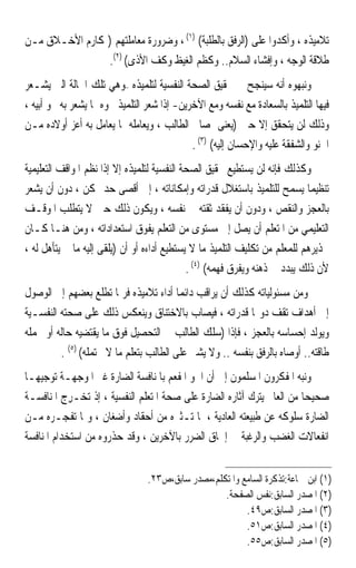 ‫ﺗﻼﻣﻴﺬﻩ ، ﻭﺃﻛﺪﻭﺍ ﻋﻠﻰ )ﺍﻟﺮﻓﻖ ﺑﺎﻟﻄﻠﺒﺔ( )١( ، ﻭﺿﺮﻭﺭﺓ ﻣﻌﺎﻣﻠﺘﻬﻢ )ﲟﻜﺎﺭﻡ ﺍﻷﺧـﻼﻕ ﻣـﻦ‬
                ‫ﻃﻼﻗﺔ ﺍﻟﻮﺟﻪ ، ﻭﺇﻓﺸﺎﺀ ﺍﻟﺴﻼﻡ.. ﻭﻛﻈﻢ ﺍﻟﻐﻴﻆ ﻭﻛﻒ ﺍﻷﺫﻯ( )٢(.‬
‫ﻭﻧﺒﻬﻮﻩ ﺃﻧﻪ ﺳﻴﻨﺠﺢ ﰲ ﲢﻘﻴﻖ ﺍﻟﺼﺤﺔ ﺍﻟﻨﻔﺴﻴﺔ ﻟﺘﻠﻤﻴﺬﻩ –ﻭﻫﻲ ﺗﻠﻚ ﺍﳊﺎﻟﺔ ﺍﻟﱵ ﻳﺸـﻌﺮ‬
‫ﻓﻴﻬﺎ ﺍﻟﺘﻠﻤﻴﺬ ﺑﺎﻟﺴﻌﺎﺩﺓ ﻣﻊ ﻧﻔﺴﻪ ﻭﻣﻊ ﺍﻵﺧﺮﻳﻦ- ﺇﺫﺍ ﺷﻌﺮ ﺍﻟﺘﻠﻤﻴﺬ ﳓﻮﻩ ﲟﺎ ﻳﺸﻌﺮ ﺑﻪ ﳓﻮ ﺃﺑﻴﻪ ،‬
‫ﻭﺫﻟﻚ ﻟﻦ ﻳﺘﺤﻘﻖ ﺇﻻ ﺣﲔ )‪‬ﻳﻌﻨ‪‬ﻰ ﲟﺼﺎﱀ ﺍﻟﻄﺎﻟﺐ ، ﻭﻳﻌﺎﻣﻠﻪ ﲟﺎ ﻳﻌﺎﻣﻞ ﺑﻪ ﺃﻋﺰ ﺃﻭﻻﺩﻩ ﻣـﻦ‬
                                                         ‫‪‬‬
                                             ‫ﺍﳊﻨﻮ ﻭﺍﻟﺸﻔﻘﺔ ﻋﻠﻴﻪ ﻭﺍﻹﺣﺴﺎﻥ ﺇﻟﻴﻪ( )٣( .‬
‫ﻭﻛﺬﻟﻚ ﻓﺈﻧﻪ ﻟﻦ ﻳﺴﺘﻄﻴﻊ ﲢﻘﻴﻖ ﺍﻟﺼﺤﺔ ﺍﻟﻨﻔﺴﻴﺔ ﻟﺘﻠﻤﻴﺬﻩ ﺇﻻ ﺇﺫﺍ ﻧﻈﻢ ﺍﳌﻮﺍﻗﻒ ﺍﻟﺘﻌﻠﻴﻤﻴﺔ‬
‫ﺗﻨﻈﻴﻤ‪‬ﺎ ﻳﺴﻤﺢ ﻟﻠﺘﻠﻤﻴﺬ ﺑﺎﺳﺘﻐﻼﻝ ﻗﺪﺭﺍﺗﻪ ﻭﺇﻣﻜﺎﻧﺎﺗﻪ ، ﺇﱃ ﺃﻗﺼﻰ ﺣﺪ ﳑﻜﻦ ، ﺩﻭﻥ ﺃﻥ ﻳﺸﻌﺮ‬
‫ﺑﺎﻟﻌﺠﺰ ﻭﺍﻟﻨﻘﺺ ، ﻭﺩﻭﻥ ﺃﻥ ﻳﻔﻘﺪ ﺛﻘﺘﻪ ﰲ ﻧﻔﺴﻪ ، ﻭﻳﻜﻮﻥ ﺫﻟﻚ ﺣﲔ ﻻ ﻳﺘﻄﻠﺐ ﺍﳌﻮﻗـﻒ‬
‫ﺍﻟﺘﻌﻠﻴﻤﻲ ﻣﻦ ﺍﳌﺘﻌﻠﻢ ﺃﻥ ﻳﺼﻞ ﺇﱃ ﻣﺴﺘﻮﻯ ﻣﻦ ﺍﻟﺘﻌﻠﻢ ﻳﻔﻮﻕ ﺍﺳﺘﻌﺪﺍﺩﺍﺗﻪ ، ﻭﻣﻦ ﻫﻨـﺎ ﻛـﺎﻥ‬
‫ﲢﺬﻳﺮﻫﻢ ﻟﻠﻤﻌﻠﻢ ﻣﻦ ﺗﻜﻠﻴﻒ ﺍﻟﺘﻠﻤﻴﺬ ﻣﺎ ﻻ ﻳﺴﺘﻄﻴﻊ ﺃﺩﺍﺀﻩ ﺃﻭ ﺃﻥ )ﻳﻠﻘﻰ ﺇﻟﻴﻪ ﻣﺎ ﱂ ﻳﺘﺄﻫﻞ ﻟﻪ ،‬
                                             ‫ﻷﻥ ﺫﻟﻚ ﻳﺒﺪﺩ ﰲ ﺫﻫﻨﻪ ﻭﻳﻔﺮﻕ ﻓﻬﻤﻪ( )٤( .‬
‫ﻭﻣﻦ ﻣﺴﺌﻮﻟﻴﺎﺗﻪ ﻛﺬﻟﻚ ﺃﻥ ﻳﺮﺍﻗﺐ ﺩﺍﺋﻤ‪‬ﺎ ﺃﺩﺍﺀ ﺗﻼﻣﻴﺬﻩ ﻓﺮﲟﺎ ﺗﻄﻠﻊ ﺑﻌﻀﻬﻢ ﺇﱃ ﺍﻟﻮﺻﻮﻝ‬
‫ﺇﱃ ﺃﻫﺪﺍﻑ ﺗﻘﻒ ﺩﻭ‪‬ﺎ ﻗﺪﺭﺍﺗﻪ ، ﻓﻴﺼﺎﺏ ﺑﺎﻻﺧﺘﻨﺎﻕ ﻭﻳﻨﻌﻜﺲ ﺫﻟﻚ ﻋﻠﻰ ﺻﺤﺘﻪ ﺍﻟﻨﻔﺴـﻴﺔ‬
‫ﻭﻳﻮﻟﺪ ﺇﺣﺴﺎﺳﻪ ﺑﺎﻟﻌﺠﺰ ، ﻓﺈﺫﺍ )ﺳﻠﻚ ﺍﻟﻄﺎﻟﺐ ﰲ ﺍﻟﺘﺤﺼﻴﻞ ﻓﻮﻕ ﻣﺎ ﻳﻘﺘﻀﻴﻪ ﺣﺎﻟﻪ ﺃﻭ ﲢﻤﻠﻪ‬
         ‫ﻃﺎﻗﺘﻪ.. ﺃﻭﺻﺎﻩ ﺑﺎﻟﺮﻓﻖ ﺑﻨﻔﺴﻪ .. ﻭﻻ ﻳﺸﲑ ﻋﻠﻰ ﺍﻟﻄﺎﻟﺐ ﺑﺘﻌﻠﻢ ﻣﺎ ﻻ ﳛﺘﻤﻠﻪ( )٥( .‬
‫ﻭﻧﺒﻪ ﺍﳌﻔﻜﺮﻭﻥ ﺍﳌﺴﻠﻤﻮﻥ ﺇﱃ ﺃﻥ ﺍﳉﻮ ﺍﳌﻔﻌﻢ ﺑﺎﳌﻨﺎﻓﺴﺔ ﺍﻟﻀﺎﺭﺓ ﻏﲑ ﺍﳌﻮﺟﻬـﺔ ﺗﻮﺟﻴﻬ‪‬ـﺎ‬
‫ﺻﺤﻴﺤ‪‬ﺎ ﻣﻦ ﺍﻟﻌﺎﱂ ﻳﺘﺮﻙ ﺁﺛﺎﺭﻩ ﺍﻟﻀﺎﺭﺓ ﻋﻠﻰ ﺻﺤﺔ ﺍﳌﺘﻌﻠﻢ ﺍﻟﻨﻔﺴﻴﺔ ، ﺇﺫ ‪‬ﺗﺨ‪‬ـﺮ ‪ ‬ﺍﳌﻨﺎﻓﺴـﺔ‬
‫ﹸ‬         ‫ِﺝ‬
‫ﺍﻟﻀﺎﺭﺓ ﺳﻠﻮﻛ ‪ ‬ﻋﻦ ﻃﺒﻴﻌﺘﻪ ﺍﻟﻌﺎﺩﻳﺔ ، ﳌﺎ ﺗـﺜﲑﻩ ﻣﻦ ﺃﺣﻘﺎﺩ ﻭﺃﺿﻐﺎﻥ ، ﻭﲟﺎ ﺗﻔﺠـﺮﻩ ﻣـﻦ‬
                                                                   ‫ﹶﻪ‬
‫ﺍﻧﻔﻌﺎﻻﺕ ﺍﻟﻐﻀﺐ ﻭﺍﻟﺮﻏﺒﺔ ﰲ ﺇﳊﺎﻕ ﺍﻟﻀﺮﺭ ﺑﺎﻵﺧﺮﻳﻦ ، ﻭﻗﺪ ﺣﺬﺭﻭﻩ ﻣﻦ ﺍﺳﺘﺨﺪﺍﻡ ﺍﳌﻨﺎﻓﺴﺔ‬


                                 ‫)١( ﺍﺑﻦ ﲨﺎﻋﺔ:ﺗﺬﻛﺮﺓ ﺍﻟﺴﺎﻣﻊ ﻭﺍﳌﺘﻜﻠﻢ،ﻣﺼﺪﺭ ﺳﺎﺑﻖ،ﺹ٣٢.‬
                                                   ‫)٢( ﺍﳌﺼﺪﺭ ﺍﻟﺴﺎﺑﻖ:ﻧﻔﺲ ﺍﻟﺼﻔﺤﺔ.‬
                                                         ‫)٣( ﺍﳌﺼﺪﺭ ﺍﻟﺴﺎﺑﻖ:ﺹ٩٤.‬
                                                         ‫)٤( ﺍﳌﺼﺪﺭ ﺍﻟﺴﺎﺑﻖ:ﺹ١٥.‬
                                                         ‫)٥( ﺍﳌﺼﺪﺭ ﺍﻟﺴﺎﺑﻖ:ﺹ٥٥.‬
 