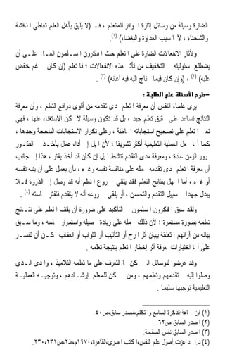 ‫ﺍﻟﻀﺎﺭﺓ ﻭﺳﻴﻠﺔ ﻣﻦ ﻭﺳﺎﺋﻞ ﺇﺛﺎﺭﺓ ﺍﳊﻮﺍﻓﺰ ﻟﻠﻤﺘﻌﻠﻢ ، ﻓـ )ﻻ ﻳﻠﻴﻖ ﺑﺄﻫﻞ ﺍﻟﻌﻠﻢ ﺗﻌﺎﻃﻲ ﺍﳌﻨﺎﻗﺸﺔ‬
                                       ‫ﻭﺍﻟﺸﺤﻨﺎﺀ ، ﻷ‪‬ﺎ ﺳﺒﺐ ﺍﻟﻌﺪﺍﻭﺓ ﻭﺍﻟﺒﻐﻀﺎﺀ( )١(.‬
‫ﻭﻵﺛﺎﺭ ﺍﻻﻧﻔﻌﺎﻻﺕ ﺍﻟﻀﺎﺭﺓ ﻋﻠﻰ ﺍﳌﺘﻌﻠﻢ ﺣﺚ ﺍﳌﻔﻜﺮﻭﻥ ﺍﳌﺴـﻠﻤﻮﻥ ﺍﻟﻌـﺎﱂ ﻋﻠـﻰ ﺃﻥ‬
‫ﻳﻀﻄﻠﻊ ﲟﺴﺌﻮﻟﻴﺘﻪ ﰲ ﺍﻟﺘﺨﻔﻴﻒ ﻣﻦ ﺗﺄﺛﲑ ﻫﺬﻩ ﺍﻻﻧﻔﻌﺎﻻﺕ ؛ ﻓﺎﳌﺘﻌﻠﻢ )ﺇﻥ ﻛﺎﻥ ﰲ ﻏﻢ ﺧﻔﺾ‬
                            ‫ﻋﻠﻴﻪ( )٢( ، )ﻭﺇﻥ ﻛﺎﻥ ﻓﻴﻤﺎ ﳛﺘﺎﺝ ﺇﻟﻴﻪ ﻓﻴﻪ ﺃﻋﺎﻧﻪ( )٣( .‬
                                                       ‫:‬       ‫א‬            ‫א‬      ‫−‬
‫ﻳﺮﻯ ﻋﻠﻤﺎﺀ ﺍﻟﻨﻔﺲ ﺃﻥ ﻣﻌﺮﻓﺔ ﺍﳌﺘﻌﻠﻢ ﳌﺪﻯ ﺗﻘﺪﻣﻪ ﻣﻦ ﺃﻗﻮﻯ ﺩﻭﺍﻓﻊ ﺍﻟﺘﻌﻠﻢ ، ﻭﺃﻥ ﻣﻌﺮﻓﺔ‬
‫ﺍﻟﻨﺘﺎﺋﺞ ﺗﺴﺎﻋﺪ ﻋﻠﻰ ﲢﻘﻴﻖ ﺗﻌﻠﻢ ﺟﻴﺪ ، ﺑﻞ ﻗﺪ ﺗﻜﻮﻥ ﻭﺳﻴﻠﺔ ﻻ ﳝﻜﻦ ﺍﻻﺳﺘﻐﻨﺎﺀ ﻋﻨﻬﺎ ، ﻓﻬﻲ‬
‫ﺗﻌﲔ ﺍﳌﺘﻌﻠﻢ ﻋﻠﻰ ﺗﺼﺤﻴﺢ ﺍﺳﺘﺠﺎﺑﺎﺗﻪ ﺍﳋﺎﻃﺌﺔ ، ﻭﻋﻠﻰ ﺗﻜﺮﺍﺭ ﺍﻻﺳﺘﺠﺎﺑﺎﺕ ﺍﻟﻨﺎﺟﺤﺔ ﻭﺣﺪﻫﺎ ،‬
‫ﻛﻤﺎ ﺃ‪‬ﺎ ﲡﻌﻞ ﺍﻟﻌﻤﻠﻴﺔ ﺍﻟﺘﻌﻠﻴﻤﻴﺔ ﺃﻛﺜﺮ ﺗﺸﻮﻳﻘﹰﺎ ؛ ﻷﻥ ﺍﳌﻴﻞ ﺇﱃ ﺃﺩﺍﺀ ﻋﻤﻞ ﻳﺄﺧـﺬ ﰲ ﺍﻟﻔﺘـﻮﺭ‬
‫ﲟﺮﻭﺭ ﺍﻟﺰﻣﻦ ﻋﺎﺩﺓ ، ﻭﻣﻌﺮﻓﺔ ﻣﺪﻯ ﺍﻟﺘﻘﺪﻡ ﺗﻨﺸﻂ ﺍﳌﻴﻞ ﺇﻥ ﻛﺎﻥ ﻗﺪ ﺃﺧﺬ ﻳﻔﺘﺮ ، ﻫﺬﺍ ﺇﱃ ﺟﺎﻧﺐ‬
‫ﺃﻥ ﻣﻌﺮﻓﺔ ﺍﳌﺘﻌﻠﻢ ﲟﺪﻯ ﺗﻘﺪﻣﻪ ﲢﻤﻠﻪ ﻋﻠﻰ ﻣﻨﺎﻓﺴﺔ ﻧﻔﺴﻪ ﻭﻏﲑﻩ ، ﺑﺄﻥ ﻳﻌﻤﻞ ﻋﻠﻰ ﺃﻥ ﻳﻨﺒﻪ ﻧﻔﺴﻪ‬
‫ﺃﻭ ﻏﲑﻩ ، ﺃﻣﺎ ﺍﳉﻬﻞ ﺑﻨﺘﺎﺋﺞ ﺍﻟﺘﻌﻠﻢ ﻓﻘﺪ ﻳﻠﻘﻲ ﰲ ﺭﻭﻉ ﺍﳌﺘﻌﻠﻢ ﺃﻧﻪ ﻗﺪ ﻭﺻﻞ ﺇﱃ ﺍﻟﺬﺭﻭﺓ ﻓـﻼ‬
  ‫ﻳﺒﺬﻝ ﺟﻬﺪ‪‬ﺍ ﰲ ﺳﺒﻴﻞ ﺍﻟﺘﻘﺪﻡ ﻭﺍﻟﺘﺤﺴﻦ ، ﺃﻭ ﻳﻠﻘﻲ ﰲ ﺭﻭﻋﻪ ﺃﻧﻪ ﻻ ﻳﺘﻘﺪﻡ ﻓﺘﻔﺘﺮ ﲪﺎﺳﺘﻪ )٤( .‬
‫ﻭﻟﻘﺪ ﺳﺒﻖ ﺍﳌﻔﻜﺮﻭﻥ ﺍﳌﺴﻠﻤﻮﻥ ﰲ ﺍﻟﺘﺄﻛﻴﺪ ﻋﻠﻰ ﺿﺮﻭﺭﺓ ﺃﻥ ﻳﻘﻒ ﺍﳌﺘﻌﻠﻢ ﻋﻠﻰ ﻧﺘـﺎﺋﺞ‬
‫ﺗﻌﻠﻤﻪ ﺑﺼﻮﺭﺓ ﻣﺴﺘﻤﺮﺓ ؛ ﻷﻥ ﺫﻟﻚ ﳛﻤﻠﻪ ﻋﻠﻰ ﺯﻳﺎﺩﺓ ﲢﺼﻴﻠﻪ ﻭﺍﺳﺘﻤﺮﺍﺭ ﲪﺎﺳﻪ ، ﻭﻣﺎ ﺳـﺒﻖ‬
‫ﺑﻴﺎﻧﻪ ﻣﻦ ﺁﺭﺍﺋﻬﻢ ﺍﳌﺘﻌﻠﻘﺔ ﺑﺒﻴﺎﻥ ﺃﺛﺮ ﺍﳌﺮﺡ ﺃﻭ ﺍﻟﺘﺄﻧﻴﺐ ﺃﻭ ﺍﻟﺜﻮﺍﺏ ﺃﻭ ﺍﻟﻌﻘﺎﺏ ﳝﻜـﻦ ﺃﻥ ‪‬ﺗﻔ ‪‬ـﺮ‬
‫ﹶﺴ ‪‬‬
                            ‫ﻋﻠﻰ ﺃ‪‬ﺎ ﺍﺧﺘﺒﺎﺭﺍﺕ ﳌﻌﺮﻓﺔ ﺃﺛﺮ ﺇﺧﻄﺎﺭ ﺍﳌﺘﻌﻠﻢ ﺑﻨﺘﻴﺠﺔ ﺗﻌﻠﻤﻪ .‬
‫ﻭﻗﺪ ﻋﺮﺿﻮﺍ ﻟﻠﻮﺳﺎﺋﻞ ﺍﻟﱵ ﳝﻜﻦ ‪‬ﺎ ﺍﻟﺘﻌﺮﻑ ﻋﻠﻰ ﻣﺎ ﺗﻌﻠﻤﻪ ﺍﻟﺘﻼﻣﻴﺬ ، ﻭﺍﳌﺪﻯ ﺍﻟـﺬﻱ‬
‫ﻭﺻﻠﻮﺍ ﺇﻟﻴﻪ ﰲ ﺗﻘﺪﻣﻬﻢ ﻭﺗﻌﻠﻤﻬﻢ ، ﻭﻣﻦ ﰒ ﳝﻜﻦ ﻟﻠﻤﻌﻠﻢ ﺇﺭﺷـﺎﺩﻫﻢ ، ﻭﺗﻮﺟﻴـﻪ ﺍﻟﻌﻤﻠﻴـﺔ‬
                                                       ‫ﺍﻟﺘﻌﻠﻴﻤﻴﺔ ﺗﻮﺟﻴﻬ‪‬ﺎ ﺳﻠﻴﻤ‪‬ﺎ .‬

                          ‫)١( ﺍﺑﻦ ﲨﺎﻋﺔ:ﺗﺬﻛﺮﺓ ﺍﻟﺴﺎﻣﻊ ﻭﺍﳌﺘﻜﻠﻢ،ﻣﺼﺪﺭ ﺳﺎﺑﻖ،ﺹ٠٤.‬
                                                      ‫)٢( ﺍﳌﺼﺪﺭ ﺍﻟﺴﺎﺑﻖ:ﺹ٢٦.‬
                                               ‫)٣( ﺍﳌﺼﺪﺭ ﺍﻟﺴﺎﺑﻖ:ﻧﻔﺲ ﺍﻟﺼﻔﺤﺔ.‬
       ‫)٤( ﺩ.ﺃﲪﺪ ﻋﺰﺕ:ﺃﺻﻮﻝ ﻋﻠﻢ ﺍﻟﻨﻔﺲ،ﺍﳌﻜﺘﺐ ﺍﳌﺼﺮﻱ،ﺍﻟﻘﺎﻫﺮﺓ،٠٧٩١ﻡ،ﻁ٢،ﺹ١٣٢،٠٣٢.‬
 