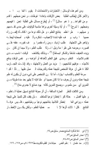 ‫ﻭﻣﻦ ﺃﻫﻢ ﻫﺬﻩ ﺍﻟﻮﺳﺎﺋﻞ : ﺍﻻﺧﺘﺒﺎﺭﺍﺕ ﻭﺍﻻﻣﺘﺤﺎﻧﺎﺕ ﺍﻟﱵ ﻳﻘﻮﻡ ‪‬ﺎ ﺍﻟﻌﺎﱂ ﺑـﲔ ﺍﳊـﲔ‬
‫ﻭﺍﻵﺧﺮ ﻛﺄﻥ )ﻳﻄﺎﻟﺐ ﺍﻟﻄﻠﺒﺔ ﰲ ﺑﻌﺾ ﺍﻷﻭﻗﺎﺕ ﺑﺈﻋﺎﺩﺓ ﺍﶈﻔﻮﻇﺎﺕ ، ﻭﳝﺘﺤﻦ ﺿﺒﻄﻬﻢ ﳌﺎ ﻗﺪﻡ‬
‫ﳍﻢ ﻣﻦ ﺍﻟﻘﻮﺍﻋﺪ.. ﻭﳜﺘﱪﻫﻢ ﲟﺴﺎﺋﻞ( )١( ، ﺃﻭ )ﻳﻄﺮﺡ ﻣﺴﺎﺋﻞ ﻋﻠﻰ ﺍﻟﻄﻠﺒﺔ ﳝﺘﺤﻦ ‪‬ﺎ ﻓﻬﻤﻬﻢ‬
‫ﻭﺿﺒﻄﻬﻢ ﳌﺎ ﺷﺮﺡ( )٢( ، ﺃﻭ ﺃﻳﺔ ﻭﺳﻴﻠﺔ ﺃﺧﺮﻯ ﻳﺮﺍﻫﺎ ﻣﻨﺎﺳﺒﺔ ﻟﻠﻮﻗﻮﻑ ﻋﻠﻰ ﻣﺪﻯ ﺗﻘـﺪﻣﻬﻢ‬
‫ﻭﲢﺼﻴﻠﻬﻢ ، ﰒ ﳜﻄﺮ ﺍﳌﺘﻌﻠﻤﲔ ﺑﻨﺘﺎﺋﺞ ﺍﻟﺘﻌﻠﻢ ، ﻭﳚﻌﻞ ﺫﻟﻚ ﻧﻮﻋ‪‬ﺎ ﻣﻦ ﺍﳌﻜﺎﻓـﺄﺓ )ﻓﻤـﻦ ﺭﺁﻩ‬
‫ﻣﺼﻴﺒ‪‬ﺎ ﰲ ﺍﳉﻮﺍﺏ –ﻭﱂ ﳜﻒ ﻋﻠﻴﻪ ﺷﺪﺓ ﺍﻹﻋﺠﺎﺏ- ﺷﻜﺮﻩ ﻭﺃﺛﲎ ﻋﻠﻴﻪ ﺑﲔ ﺃﺻﺤﺎﺑﻪ ﻟﻴﺒﻌﺜـﻪ‬
‫ﻭﺇﻳﺎﻫﻢ ﻋﻠﻰ ﺍﻻﺟﺘﻬﺎﺩ ﰲ ﻃﻠﺐ ﺍﺯﺩﻳﺎﺩ ، ﻭﻣﻦ ﺭﺁﻩ ﻣﻘﺼﺮ‪‬ﺍ –ﻭﱂ ﳜﻒ ﻧﻔﻮﺭﻩ- ﻋﻨﻔﻪ ﻋﻠـﻰ‬
‫ﻗﺼﻮﺭﻩ ، ﻭﺣﺮﺿﻪ ﻋﻠﻰ ﻋﻠﻮ ﺍﳍﻤﺔ ﻭﻧﻴﻞ ﺍﳌﻨـﺰﻟﺔ ﰲ ﻃﻠﺐ ﺍﻟﻌﻠﻢ ، ﻭﻻ ﺳﻴﻤﺎ ﺇﻥ ﻛﺎﻥ ﳑـﻦ‬
‫ﻳﺰﻳﺪﻩ ﺍﻟﺘﻌﻨﻴﻒ ﻧﺸﺎﻃﹰﺎ ﻭﺍﻟﺸﻜﺮ ﺍﻧﺒﺴﺎﻃﹰﺎ( )٣( ، ﻭﺑﺬﻟﻚ ﻳﻜﺘﺸﻒ ﰲ ﺍﻟﻮﻗﺖ ﺍﳌﻨﺎﺳﺐ ﻣـﺪﻯ‬
‫ﺗﻘﺪﻡ ﺗﻼﻣﻴﺬﻩ ﰲ ﺍﻟﺘﻌﻠﻢ ، ﻭﻣﺪﻯ ﲢﻘﻴﻖ ﺍﻟﺘﻌﻠﻢ ﻷﻫﺪﺍﻓﻪ ﺃﻭ ﺃﻏﺮﺍﺿﻪ ، ﻭﰲ ﻧﻔﺲ ﺍﻟﻮﻗﺖ ﻳﺪﻓﻊ‬
‫ﺗﻼﻣﻴﺬﻩ -ﲟﻌﺮﻓﺘﻬﻢ ﻟﻨﺘﺎﺋﺠﻬﻢ- ﺇﱃ ﻣﺰﻳﺪ ﻣﻦ ﺍﻟﻌﻤﻞ ﻭﺍﻻﺟﺘﻬﺎﺩ ، ﻭﻗﺪ )ﺩﻟـﺖ ﺍﻟﺘﺠـﺎﺭﺏ‬
‫ﺍﻟﻜﺜﲑﺓ ﻋﻠﻰ ﺃﻥ ﳌﻌﺮﻓﺔ ﺍﻟﺸﺨﺺ ﻟﻨﺘﻴﺠﺔ ﻋﻤﻠﻪ ﻭﻟﻠﺪﺭﺟﺎﺕ ﺍﻟﱵ ﳛﺼﻞ ﻋﻠﻴﻬﺎ ... ﺗﺄﺛﲑ‪‬ﺍ ﻛﺒﲑ‪‬ﺍ‬
‫ﰲ ﺳﺮﻋﺔ ﺍﻟﺘﻌﻠﻢ ﻭﺍﻛﺘﺴﺎﺏ ﺍﳌﻬﺎﺭﺓ ، ﺃﻣﺎ ﺇﺫﺍ ﲤﺮﻥ ﺍﻟﺸﺨﺺ ﻋﻠﻰ ﺷﻲﺀ ﺩﻭﻥ ﺃﻥ ﻳﻜﻮﻥ ﻟﻪ ﻋﻠﻢ‬
‫ﻧﺘﻴﺠﺔ ﻋﻤﻠﻪ ﻭﺩﻭﻥ ﺃﻥ ﻳﻌﺮﻑ ﻣﺎ ﺇﺫﺍ ﻛﺎﻥ ﻣﺼﻴﺒ‪‬ﺎ ﺃﻡ ﳐﻄﺌﹰﺎ ﻓﺈﻧﻪ ﻻ ‪‬ﻈﻬ ‪ ‬ﺑﻌﺪ ﻣﺪﺓ ﻃﻮﻳﻠﺔ ﻣـﻦ‬
                       ‫ﻳ ﹾ ِﺮ‬
       ‫ﺍﻟﺘﻤﺮﻳﻦ ﺃﻱ ﲢﺴﻦ ﻣﻠﻤﻮﺱ ، ﻭﻳﺼﺒﺢ ﺍﻟﺘﻤﺮﻳﻦ ﻛﺄﻧﻪ ﳎﻬﻮﺩ ﺿﺎﺋﻊ ﻻ ﺟﺪﻭﻯ ﻣﻨﻪ( )٤( .‬
‫ﻭﻣﻦ ﺍﻟﻼﻓﺖ ﻟﻠﻨﻈﺮ ﰲ ﺍﻟﻌﺒﺎﺭﺓ ﺍﻟﺴﺎﻟﻔﺔ ، ﺃﻥ ﺃﺛﺮ ﻣﻌﺮﻓﺔ ﺍﻟﻨﺘﺎﺋﺞ ﺗﺴﻬﻞ ﻋﻤﻠﻴﺔ ﺍﻟـﺘﻌﻠﻢ ،‬
‫ﻭﲡﻌﻠﻬﺎ ﺃﻓﻀﻞ ، ﰲ ﺣﺎﻟﺔ ﻛﻮ‪‬ﺎ ﺇﺧﻄﺎﺭ‪‬ﺍ ﻧﻮﻋﻴ‪‬ﺎ ﻟﻠﻤﺘﻌﻠﻤﲔ ، ﺑﺄﻥ ﻳﻘﻒ ﻛﻞ ﺗﻠﻤﻴﺬ ﻋﻠﻰ ﻧﺘﻴﺠﺔ‬
‫ﻋﻤﻠﻪ ، ﻭﻳﺮﺍﻋﻲ ﺍﻟﻌﺎﱂ ﰲ ﺇﺧﻄﺎﺭ ﺍﻟﺘﻼﻣﻴﺬ ﺑﻨﺘﺎﺋﺠﻬﻢ ﻧﻮﻋﻴﺎ‪‬ﻢ ﻭﻃﺒﺎﺋﻌﻬﻢ ، ﻓﻠـﻴﺲ ﳌﻌﺮﻓـﺔ‬
‫ﺍﻟﻨﺘﺎﺋﺞ ﰲ ﻛﻞ ﺍﳊﺎﻻﺕ ﺃﺛﺮﻫﺎ ﺍﻹﳚﺎﰊ ﰲ ﲢﺴﲔ ﻋﻤﻠﻴﺔ ﺍﻟﺘﻌﻠﻢ ، ﻭﻟﻜﻦ ﻳﻜـﻮﻥ ﺍﻹﺧﻄـﺎﺭ‬




                                  ‫)١( ﺍﺑﻦ ﲨﺎﻋﺔ:ﺗﺬﻛﺮﺓ ﺍﻟﺴﺎﻣﻊ،ﻣﺼﺪﺭ ﺳﺎﺑﻖ،ﺹ٤٥.‬
                                                        ‫)٢( ﺍﳌﺼﺪﺭ ﺍﻟﺴﺎﺑﻖ:ﺹ٣٥.‬
                                                   ‫)٣( ﺍﳌﺼﺪﺭ ﺍﻟﺴﺎﺑﻖ:ﺹ٥٥،٤٥.‬
  ‫)٤( ﺩ.ﳏﻤﺪ ﻋﺜﻤﺎﻥ ﳒﺎﰐ:ﻋﻠﻢ ﺍﻟﻨﻔﺲ ﰲ ﺣﻴﺎﺗﻨﺎ،ﺩﺍﺭ ﺍﻟﻘﻠﻢ،ﺍﻟﻜﻮﻳﺖ،ﻁ٧٧٩١،٧ﻡ، ﺹ٥٧١، ٦٧١.‬
 