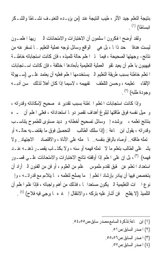 ‫ﺑﻨﺘﻴﺠﺔ ﺍﻟﺘﻌﻠﻢ ﺟﻴﺪ ﺍﻷﺛﺮ ، ﻃﻴﺐ ﺍﻟﻨﺘﻴﺠﺔ ﻋﻨﺪ )ﻣﻦ ﻳﺰﻳـﺪﻩ ﺍﻟﺘﻌﻨﻴـﻒ ﻧﺸـﺎﻃﹰﺎ ﻭﺍﻟﺸـﻜﺮ‬
                                                              ‫ﺍﻧﺒﺴﺎﻃﹰﺎ( )١( .‬
‫ﻭﻟﻘﺪ ﺃﻭﺿﺢ ﺍﳌﻔﻜﺮﻭﻥ ﺍﳌﺴﻠﻤﻮﻥ ﺃﻥ ﺍﻻﺧﺘﺒﺎﺭﺍﺕ ﻭﺍﻻﻣﺘﺤﺎﻧﺎﺕ ﺍﻟﱵ ﳚﺮﻳﻬﺎ ﺍﳌﻌﻠﻤـﻮﻥ‬
‫ﻟﻴﺴﺖ ﻫﺪﻓﹰﺎ ﰲ ﺣﺪ ﺫﺍ‪‬ﺎ ، ﺑﻞ ﻫﻲ ﰲ ﺍﻟﻮﺍﻗﻊ ﻭﺳﺎﺋﻞ ﺗﻮﺟﻪ ﻋﻤﻠﻴﺔ ﺍﻟﺘﻌﻠﻴﻢ –ﲟﺎ ﺗﺴﻔﺮ ﻋﻨﻪ ﻣﻦ‬
‫ﻧﺘﺎﺋﺞ- ﻭﺟﻬﺘﻬﺎ ﺍﻟﺼﺤﻴﺤﺔ ، ﻓﻴﻤﺎ ﳜﺘﱪ ﺍﳌﻌﻠﻢ ﺣﺎﻟﺔ ﺗﻠﻤﻴﺬﻩ ، ﻓﺈﻥ ﻛﺎﻧﺖ ﺍﺳﺘﺠﺎﺑﺎﺗﻪ ﺧﺎﻃﺌـﺔ‬
‫ﻓﻴﻬﻴﺒﻮﻥ ﺑﺎﳌﻌﻠﻢ ﺃﻥ ﻳﻌﻴﺪ ﺗﻘﻮﱘ ﺍﻟﻌﻤﻠﻴﺔ ﺍﻟﺘﻌﻠﻴﻤﻴﺔ ﺑﺄﺑﻌﺎﺩﻫﺎ ﺍﳌﺨﺘﻠﻔﺔ ، ﻓﺈﻥ ﻛﺎﻧﺖ ﺍﺳـﺘﺠﺎﺑﺎﺕ‬
‫ﺍﳌﺘﻌﻠﻢ ﺧﺎﻃﺌﺔ ﺑﺴﺒﺐ ﻃﺮﻳﻘﺔ ﺍﻟﺘﻌﻠﻴﻢ ﺍﻟﱵ ﻳﺴﺘﺨﺪﻣﻬﺎ ﺍﳌﻌﻠﻢ ﻓﻌﻠﻴﻪ ﺃﻥ ﻳﻌﺘﻤﺪ ﻋﻠـﻰ )ﺳـﻬﻮﻟﺔ‬
‫ﺍﻹﻟﻘﺎﺀ ﰲ ﺗﻌﻠﻴﻤﻪ ، ﻭﺣﺴﻦ ﺍﻟﺘﻠﻄﻒ ﰲ ﺗﻔﻬﻴﻤﻪ ، ﻻﺳﻴﻤﺎ ﺇﺫﺍ ﻛﺎﻥ ﺃﻫﻼ ﻟﺬﻟﻚ ﳊﺴﻦ ﺃﺩﺑـﻪ‬
                  ‫ﹰ‬
                                                                 ‫ﻭﺟﻮﺩﺓ ﻃﻠﺒﻪ( )٢( .‬
‫ﻭﺇﺫﺍ ﻛﺎﻧﺖ ﺍﺳﺘﺠﺎﺑﺎﺕ ﺍﳌﺘﻌﻠﻢ ﺍﳋﺎﻃﺌﺔ ﺑﺴﺒﺐ ﺗﻘﺪﻳﺮ ﻏﲑ ﺻﺤﻴﺢ ﻹﻣﻜﺎﻧﺎﺗﻪ ﻭﻗﺪﺭﺍﺗﻪ ،‬
‫ﻭﲢﻤﻴﻞ ﻧﻔﺴﻪ ﻓﻮﻕ ﻃﺎﻗﺘﻬﺎ ﻟﺒﻠﻮﻍ ﺃﻫﺪﺍﻑ ﺗﻘﺼﺮ ﺩﻭ‪‬ﺎ ﺍﺳﺘﻌﺪﺍﺩﺍﺗﻪ ، ﻓﻌﻠﻰ ﺍﳌﻌﻠﻢ ﺃﻥ ﳜـﱪﻩ‬
‫ﺑﻨﺘﺎﺋﺞ ﺗﻌﻠﻤﻪ ، ﰒ ﻳﺮﺷﺪﻩ ﺇﱃ ﻭﺳﺎﺋﻞ ﺗﺼﺤﻴﺢ ﺃﺧﻄﺎﺋﻪ ﻭﲢﺪﻳﺪ ﻣﺴﺘﻮﻯ ﻟﻠﻄﻤﻮﺡ ﻳﺘﻨﺎﺳـﺐ‬
‫ﻭﻗﺪﺭﺍﺗﻪ ، ﻳﻘﻮﻝ ﺍﺑﻦ ﲨﺎﻋﺔ : )ﺇﺫﺍ ﺳﻠﻚ ﺍﻟﻄﺎﻟﺐ ﰲ ﺍﻟﺘﺤﺼﻴﻞ ﻓﻮﻕ ﻣﺎ ﻳﻘﺘﻀـﻴﻪ ﺣﺎﻟـﻪ ﺃﻭ‬
‫ﲢﺘﻤﻠﻪ ﻃﺎﻗﺘﻪ.. ﺃﻭﺻﺎﻩ ﺑﺎﻟﺮﻓﻖ ﺑﻨﻔﺴﻪ.. ﳑﺎ ﳛﻤﻠﻪ ﻋﻠﻰ ﺍﻷﻧﺎﺓ ، ﻭﺍﻻﻗﺘﺼﺎﺩ ﰲ ﺍﻻﺟﺘﻬﺎﺩ.. ﻭﻻ‬
‫ﻳﺸﲑ ﻋﻠﻰ ﺍﻟﻄﺎﻟﺐ ﺑﺘﻌﻠﻢ ﻣﺎ ﻻ ﳛﺘﻤﻠﻪ ﻓﻬﻤﻪ ﺃﻭ ﺳﻨﻪ ، ﻭﻻ ﺑﻜﺘـﺎﺏ ﻳﻘﺼـﺮ ﺫﻫﻨـﻪ ﻋﻨـﺪ‬
‫ﻓﻬﻤﻪ( )٣( ، ﺑﻞ ﺇﻥ ﻋﻠﻰ ﺍﳌﻌﻠﻢ ﺇﺫﺍ ﺃﻭﻗﻔﺘﻪ ﻧﺘﺎﺋﺞ ﺍﻻﺧﺘﺒﺎﺭﺍﺕ ﻭﺍﻻﻣﺘﺤﺎﻧﺎﺕ ﻋﻠـﻰ ﻗﺼـﻮﺭ‬
‫ﺍﺳﺘﻌﺪﺍﺩ ﺍﳌﺘﻌﻠﻢ ﻋﻦ ﲢﻘﻴﻖ ﺗﻘﺪﻡ ﻣﻠﻤﻮﺱ ﰲ ﻋﻠﻢ ﻣﻦ ﺍﻟﻌﻠﻮﻡ ، ﺃﻭ ﻓﻦ ﻣﻦ ﺍﻟﻔﻨﻮﻥ ﺍﻟﱵ ﺃﺭﺍﺩ ﺃﻥ‬
‫ﻳﺘﺨﺼﺺ ﻓﻴﻬﺎ ﺃﻥ ﻳﺒﺎﺩﺭ ﺑﺈﺭﺷﺎﺩ ﺍﳌﺘﻌﻠﻢ ﺇﱃ ﻣﺎ ﻳﺼﻠﺢ ﻟﺘﻌﻠﻤﻪ ، ﳑﺎ ﻳﺘﻼﺀﻡ ﻣﻊ ﻗﺪﺭﺍﺗـﻪ ، ﻭﺇﱃ‬
‫ﻧﻮﻉ ﺍﳋﱪﺍﺕ ﺍﻟﺘﻌﻠﻴﻤﻴﺔ ﺍﻟﱵ ﻳﻜﻮﻥ ﻣﺴﺘﻌﺪ‪‬ﺍ ﳍﺎ ، ﻓﺬﻟﻚ ﻣﻦ ﺃﻫﻢ ﻭﺍﺟﺒﺎﺗﻪ ، ﻓﺈﺫﺍ ﻋﻠﻢ ﺍﳌﻌﻠﻢ ﺃﻥ‬
    ‫ﺍﻟﺘﻠﻤﻴﺬ )ﻻ ﻳﻔﻠﺢ ﰲ ﻓﻦ ﺃﺷﺎﺭ ﻋﻠﻴﻪ ﺑﺘﺮﻛﻪ ، ﻭﺍﻻﻧﺘﻘﺎﻝ ﺇﱃ ﻏﲑﻩ ﳑﺎ ﻳﺮﺟﻰ ﻓﻴﻪ ﻓﻼﺡ( )٤( .‬



                                    ‫)١( ﺍﺑﻦ ﲨﺎﻋﺔ:ﺗﺬﻛﺮﺓ ﺍﻟﺴﺎﻣﻊ،ﻣﺼﺪﺭ ﺳﺎﺑﻖ،ﺹ٥٥،٤٥.‬
                                                       ‫)٢( ﺍﳌﺼﺪﺭ ﺍﻟﺴﺎﺑﻖ:ﺹ١٥.‬
                                                        ‫)٣( ﺍﳌﺼﺪﺭ ﺍﻟﺴﺎﺑﻖ:ﺹ٦٥،٥٥.‬
                                                           ‫)٤( ﺍﳌﺼﺪﺭ ﺍﻟﺴﺎﺑﻖ:ﺹ٧٥.‬
 