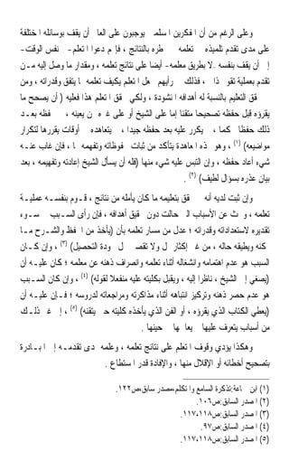 ‫ﻭﻋﻠﻰ ﺍﻟﺮﻏﻢ ﻣﻦ ﺃﻥ ﺍﳌﻔﻜﺮﻳﻦ ﺍﳌﺴﻠﻤﲔ ﻳﻮﺟﺒﻮﻥ ﻋﻠﻰ ﺍﻟﻌﺎﱂ ﺃﻥ ﻳﻘﻒ ﺑﻮﺳﺎﺋﻠﻪ ﺍﳌﺨﺘﻠﻔﺔ‬
‫ﻋﻠﻰ ﻣﺪﻯ ﺗﻘﺪﻡ ﺗﻠﻤﻴﺬﻩ ﰲ ﺗﻌﻠﻤﻪ ﰒ ﳜﻄﺮﻩ ﺑﺎﻟﻨﺘﺎﺋﺞ ، ﻓﺈ‪‬ﻢ ﺩﻋﻮﺍ ﺍﳌﺘﻌﻠﻢ-ﰲ ﻧﻔﺲ ﺍﻟﻮﻗﺖ-‬
‫ﺇﱃ ﺃﻥ ﻳﻘﻒ ﺑﻨﻔﺴﻪ –ﻻ ﺑﻄﺮﻳﻖ ﻣﻌﻠﻤﻪ- ﺃﻳﻀ‪‬ﺎ ﻋﻠﻰ ﻧﺘﺎﺋﺞ ﺗﻌﻠﻤﻪ ، ﻭﻣﻘﺪﺍﺭ ﻣﺎ ﻭﺻﻞ ﺇﻟﻴﻪ ﻣـﻦ‬
‫ﺗﻘﺪﻡ ﺑﻌﻤﻠﻴﺔ ﺗﻘﻮﱘ ﺫﺍﰐ ، ﻓﺬﻟﻚ ﰲ ﺭﺃﻳﻬﻢ ﳚﻌﻞ ﺍﳌﺘﻌﻠﻢ ‪‬ﻳﻜ‪‬ﻒ ﺗﻌﻠﻤﻪ ﲟﺎ ﻳﺘﻔﻖ ﻭﻗﺪﺭﺍﺗﻪ ، ﻭﻣﻦ‬
                            ‫ﹶﻴ ‪‬‬
‫ﰒ ﳛﻘﻖ ﺍﻟﺘﻌﻠﻴﻢ ﺑﺎﻟﻨﺴﺒﺔ ﻟﻪ ﺃﻫﺪﺍﻓﻪ ﺍﳌﻨﺸﻮﺩﺓ ، ﻭﻟﻜﻲ ﳛﻘﻖ ﺍﳌﺘﻌﻠﻢ ﻫﺬﺍ ﻓﻌﻠﻴﻪ ) ﺃﻥ ﻳﺼﺤﺢ ﻣﺎ‬
‫ﻳﻘﺮﺅﻩ ﻗﺒﻞ ﺣﻔﻈﻪ ﺗﺼﺤﻴﺤ‪‬ﺎ ﻣﺘﻘﻨ‪‬ﺎ ﺇﻣﺎ ﻋﻠﻰ ﺍﻟﺸﻴﺦ ﺃﻭ ﻋﻠﻰ ﻏﲑﻩ ﳑﻦ ﻳﻌﻴﻨﻪ ، ﰒ ﳛﻔﻈﻪ ﺑﻌـﺪ‬
‫ﺫﻟﻚ ﺣﻔﻈﹰﺎ ﳏﻜﻤ‪‬ﺎ ، ﰒ ﻳﻜﺮﺭ ﻋﻠﻴﻪ ﺑﻌﺪ ﺣﻔﻈﻪ ﺟﻴﺪ‪‬ﺍ ، ﰒ ﻳﺘﻌﺎﻫﺪﻩ ﰲ ﺃﻭﻗﺎﺕ ﻳﻘﺮﺭﻫﺎ ﻟﺘﻜﺮﺍﺭ‬
‫ﻣﻮﺍﺿﻴﻌﻪ( )١( ، ﻭﻫﻮ ‪‬ﺬﻩ ﺍﳌﻌﺎﻫﺪﺓ ﻳﺘﺄﻛﺪ ﻣﻦ ﺛﺒﺎﺕ ﳏﻔﻮﻇﺎﺗﻪ ﻭﺗﻔﻬﻤﻪ ﳍﺎ ، ﻓﺈﻥ ﻏﺎﺏ ﻋﻨـﻪ‬
‫ﺷﻲﺀ ﺃﻋﺎﺩ ﺣﻔﻈﻪ ، ﻭﺇﻥ ﺍﻟﺘﺒﺲ ﻋﻠﻴﻪ ﺷﻲﺀ ﻣﻨﻬﺎ )ﻓﻠﻪ ﺃﻥ ﻳﺴﺄﻝ ﺍﻟﺸﻴﺦ ﺇﻋﺎﺩﺗﻪ ﻭﺗﻔﻬﻴﻤﻪ ، ﺑﻌﺪ‬
                                                     ‫ﺑﻴﺎﻥ ﻋﺬﺭﻩ ﺑﺴﺆﺍﻝ ﻟﻄﻴﻒ( )٢( .‬
‫ﻭﺇﻥ ﺛﺒﺖ ﻟﺪﻳﻪ ﺃﻧﻪ ﱂ ﳛﻘﻖ ﺑﺘﻌﻠﻴﻤﻪ ﻣﺎ ﻛﺎﻥ ﻳﺄﻣﻠﻪ ﻣﻦ ﻧﺘﺎﺋﺞ ، ﻗﹶـﻮﻡ ﺑﻨﻔﺴـﻪ ﻋﻤﻠﻴـﺔ‬
               ‫‪‬‬
‫ﺗﻌﻠﻤﻪ ، ﻭﲝﺚ ﻋﻦ ﺍﻷﺳﺒﺎﺏ ﺍﻟﱵ ﺣﺎﻟﺖ ﺩﻭﻥ ﲢﻘﻴﻖ ﺃﻫﺪﺍﻓﻪ ، ﻓﺈﻥ ﺭﺃﻯ ﺍﻟﺴـﺒﺐ ﰲ ﺳـﻮﺀ‬
‫ﺗﻘﺪﻳﺮﻩ ﻻﺳﺘﻌﺪﺍﺩﺍﺗﻪ ﻭﻗﺪﺭﺍﺗﻪ ؛ ﻋﺪﻝ ﻣﻦ ﻣﺴﺎﺭ ﺗﻌﻠﻤﻪ ﺑﺄﻥ )ﻳﺄﺧﺬ ﻣﻦ ﺍﳊﻔﻆ ﻭﺍﻟﺸـﺮﺡ ﻣـﺎ‬
‫ﳝﻜﻨﻪ ﻭﻳﻄﻴﻘﻪ ﺣﺎﻟﻪ ، ﻣﻦ ﻏﲑ ﺇﻛﺜﺎﺭ ﳝﻞ ﻭﻻ ﺗﻘﺼﲑ ﳜﻞ ﲜﻮﺩﺓ ﺍﻟﺘﺤﺼﻴﻞ( )٣( ، ﻭﺇﻥ ﻛـﺎﻥ‬
‫ﺍﻟﺴﺒﺐ ﻫﻮ ﻋﺪﻡ ﺍﻫﺘﻤﺎﻣﻪ ﻭﺍﻧﺸﻐﺎﻟﻪ ﺃﺛﻨﺎﺀ ﺗﻌﻠﻤﻪ ﻭﺍﻧﺼﺮﺍﻑ ﺫﻫﻨﻪ ﻋﻦ ﻣﻌﻠﻤﻪ ؛ ﻛﺎﻥ ﻋﻠﻴـﻪ ﺃﻥ‬
‫)‪‬ﺼﻐﻲ ﺇﱃ ﺍﻟﺸﻴﺦ ، ﻧﺎﻇﺮ‪‬ﺍ ﺇﻟﻴﻪ ، ﻭﻳﻘﺒﻞ ﺑﻜﻠﻴﺘﻪ ﻋﻠﻴﻪ ﻣﻨﻔﻌﻼ ﻟﻘﻮﻟﻪ( )٤( ، ﻭﺇﻥ ﻛﺎﻥ ﺍﻟﺴـﺒﺐ‬
                                                                                ‫ﻳ‬
‫ﻫﻮ ﻋﺪﻡ ﺣﺼﺮ ﺫﻫﻨﻪ ﻭﺗﺮﻛﻴﺰ ﺍﻧﺘﺒﺎﻫﻪ ﺃﺛﻨﺎﺀ ﻣﺬﺍﻛﺮﺗﻪ ﻭﻣﺮﺍﺟﻌﺎﺗﻪ ﻟﺪﺭﻭﺳﻪ ؛ ﻓـﺈﻥ ﻋﻠﻴـﻪ ﺃﻥ‬
‫)ﻳﻌﻄﻲ ﺍﻟﻜﺘﺎﺏ ﺍﻟﺬﻱ ﻳﻘﺮﺅﻩ ، ﺃﻭ ﺍﻟﻔﻦ ﺍﻟﺬﻱ ﻳﺄﺧﺬﻩ ﻛﻠﻴﺘﻪ ﺣﱴ ﻳﺘﻘﻨﻪ( )٥( ، ﺇﱃ ﻏﲑ ﺫﻟـﻚ‬
                                      ‫ﻣﻦ ﺃﺳﺒﺎﺏ ﻳﺘﻌﺮﻑ ﻋﻠﻴﻬﺎ ﰒ ﻳﻌﺎﳉﻬﺎ ﰲ ﺣﻴﻨﻬﺎ .‬
‫ﻭﻫﻜﺬﺍ ﻳﺆﺩﻱ ﻭﻗﻮﻑ ﺍﳌﺘﻌﻠﻢ ﻋﻠﻰ ﻧﺘﺎﺋﺞ ﺗﻌﻠﻤﻪ ، ﻭﻋﻠﻤﻪ ﲟﺪﻯ ﺗﻘﺪﻣـﻪ ﺇﱃ ﺍﳌﺒـﺎﺩﺭﺓ‬
                        ‫ﺑﺘﺼﺤﻴﺢ ﺃﺧﻄﺎﺋﻪ ﺃﻭ ﺍﻹﻗﻼﻝ ﻣﻨﻬﺎ ، ﻭﺍﻹﻓﺎﺩﺓ ﻗﺪﺭ ﺍﳌﺴﺘﻄﺎﻉ .‬

                               ‫)١( ﺍﺑﻦ ﲨﺎﻋﺔ:ﺗﺬﻛﺮﺓ ﺍﻟﺴﺎﻣﻊ ﻭﺍﳌﺘﻜﻠﻢ،ﻣﺼﺪﺭ ﺳﺎﺑﻖ،ﺹ٢٢١.‬
                                                       ‫)٢( ﺍﳌﺼﺪﺭ ﺍﻟﺴﺎﺑﻖ:ﺹ٦٠١.‬
                                                 ‫)٣( ﺍﳌﺼﺪﺭ ﺍﻟﺴﺎﺑﻖ:ﺹ٨١١،٧١١.‬
                                                        ‫)٤( ﺍﳌﺼﺪﺭ ﺍﻟﺴﺎﺑﻖ:ﺹ٧٩.‬
                                                 ‫)٥( ﺍﳌﺼﺪﺭ ﺍﻟﺴﺎﺑﻖ:ﺹ٨١١،٧١١.‬
 