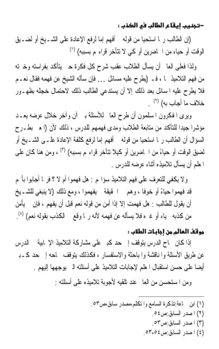 ‫:‬       ‫א‬          ‫א‬               ‫−‬

‫)ﺇﻥ ﺍﻟﻄﺎﻟﺐ ﺭﲟﺎ ﺍﺳﺘﺤﻴﺎ ﻣﻦ ﻗﻮﻟﻪ ﱂ ﺃﻓﻬﻢ ﺇﻣﺎ ﻟﺮﻓﻊ ﺍﻹﻋﺎﺩﺓ ﻋﻠﻰ ﺍﻟﺸـﻴﺦ ﺃﻭ ﻟﻀـﻴﻖ‬
                    ‫)١(‬
                        ‫ﺍﻟﻮﻗﺖ ﺃﻭ ﺣﻴﺎﺀ ﻣﻦ ﺍﳊﺎﺿﺮﻳﻦ ﺃﻭ ﻛﻲ ﻻ ﺗﺘﺄﺧﺮ ﻗﺮﺍﺀ‪‬ﻢ ﺑﺴﺒﺒﻪ(‬
‫ﻭﻟﺬﺍ ﻓﻌﻠﻰ ﺍﻟﻌﺎﱂ ﺃﻥ ﻳﺴﺄﻝ ﺍﻟﻄﻼﺏ ﻋﻘﺐ ﺷﺮﺡ ﻛﻞ ﻓﻜﺮﺓ ﺣﱴ ﻳﺘﺄﻛﺪ ﺑﻔﺮﺍﺳﺘﻪ ﻭﺧﱪﺗﻪ‬
‫ﻣﻦ ﻓﻬﻢ ﺍﻟﺘﻼﻣﻴﺬ ﳍﺎ ، ﻓـ )ﻳﻄﺮﺡ ﻋﻠﻴﻪ ﻣﺴﺎﺋﻞ … ﻓﺈﻥ ﺳﺄﻟﻪ ﺍﻟﺸﻴﺦ ﻋﻦ ﻓﻬﻤﻪ ﻓﻘﺎﻝ ﻧﻌـﻢ‬
‫ﻓﻼ ﻳﻄﺮﺡ ﻋﻠﻴﻪ ﺍﳌﺴﺎﺋﻞ ﺑﻌﺪ ﺫﻟﻚ ﺇﻻ ﺃﻥ ﻳﺴﺘﺪﻋﻲ ﺍﻟﻄﺎﻟﺐ ﺫﻟﻚ ﻻﺣﺘﻤﺎﻝ ﺧﺠﻠﻪ ﺑﻈﻬـﻮﺭ‬
                                                       ‫ﺧﻼﻑ ﻣﺎ ﺃﺟﺎﺏ ﺑﻪ( )٢( .‬
‫ﻭﻳﺮﻯ ﺍﳌﻔﻜﺮﻭﻥ ﺍﳌﺴﻠﻤﻮﻥ ﺃﻥ ﻃﺮﺡ ﺍﻟﻌﺎﱂ ﻟﻸﺳﺌﻠﺔ ﺑﲔ ﺁﻥ ﻭﺁﺧﺮ ﺧﻼﻝ ﻋﺮﺿﻪ ﻳﻌـﺪ‬
‫ﻣﺆﺷﺮ‪‬ﺍ ﺟﻴﺪ‪‬ﺍ ﻟﻠﺘﺄﻛﺪ ﻣﻦ ﻣﺘﺎﺑﻌﺔ ﺍﻟﻄﻼﺏ ﻭﻣﺪﻯ ﻓﻬﻤﻬﻢ ﻟﻠﺪﺭﺱ ، ﺫﻟﻚ ﻷﻥ )ﺍﳌﻌﲎ ﺑﻄـﺮﺡ‬
‫ﺍﻟﺴﺆﺍﻝ ﺃﻥ ﺍﻟﻄﺎﻟﺐ ﺭﲟﺎ ﺍﺳﺘﺤﻴﺎ ﻣﻦ ﻗﻮﻟﻪ ﱂ ﺃﻓﻬﻢ ﺇﻣﺎ ﻟﺮﻓﻊ ﻛﻠﻔﺔ ﺍﻹﻋﺎﺩﺓ ﻋﻠـﻰ ﺍﻟﺸـﻴﺦ ﺃﻭ‬
‫ﻟﻀﻴﻖ ﺍﻟﻮﻗﺖ ﺃﻭ ﺣﻴﺎﺀ ﻣﻦ ﺍﳊﺎﺿﺮﻳﻦ ﺃﻭ ﻛﻴﻼ ﺗﺘﺄﺧﺮ ﻗﺮﺍﺀ‪‬ﻢ ﺑﺴﺒﺒﻪ( )٣( ، ﻭﻣﻦ ﻫﻨﺎ ﻛﺎﻥ ﻋﻠﻰ‬
                                                             ‫ً‬
                                         ‫ﺍﳌﻌﻠﻢ ﺃﻥ ﻳﺴﺄﻝ ﺗﻼﻣﻴﺬﻩ ﺃﺛﻨﺎﺀ ﻋﺮﺿﻪ ﻟﻠﺪﺭﺱ .‬
‫ﻭﻻ ﻳﻜﻔﻲ ﻟﻠﺘﻌﺮﻑ ﻋﻠﻰ ﻓﻬﻢ ﺍﻟﺘﻼﻣﻴﺬ ﺳﺆﺍﳍﻢ : ﻫﻞ ﻓﻬﻤﻮﺍ ﺃﻡ ﻻ ؟ ﻓﺮﲟﺎ ﺃﺟﺎﺑﻮﺍ ﺑﺄ‪‬ﻢ‬
‫ﻗﺪ ﻓﻬﻤﻮﺍ ﺣﻴﺎﺀ ﺃﻭ ﺧﻮﻓﹰﺎ ، ﻭﻫﻢ ﰲ ﺍﳊﻘﻴﻘﺔ ﱂ ﻳﻔﻬﻤﻮﺍ ، ﻭﻣﻊ ﺫﻟﻚ )ﻻ ﻳﻨﺒﻐﻲ ﻟﻠﺸـﻴﺦ‬
                                                            ‫ً‬
‫ﺃﻥ ﻳﻘﻮﻝ ﻟﻠﻄﺎﻟﺐ : ﻫﻞ ﻓﻬﻤﺖ ﺇﻻ ﺇﺫﺍ ﺃﻣﻦ ﻣﻦ ﻗﻮﻟﻪ ﻧﻌﻢ ﻗﺒﻞ ﺃﻥ ﻳﻔﻬﻢ ، ﻓﺈﻥ ﱂ ﻳﺄﻣﻦ‬
‫ﻣﻦ ﻛﺬﺑﻪ ﳊﻴﺎﺀ ﺃﻭ ﻏﲑﻩ ﻓﻼ ﻳﺴﺄﻟﻪ ﻋﻦ ﻓﻬﻤﻪ ﻷﻧﻪ ﺭﲟﺎ ﻭﻗﻊ ﰲ ﺍﻟﻜﺬﺏ ﺑﻘﻮﻟﻪ ﻧﻌﻢ( )٤(.‬
                                               ‫:‬       ‫א‬          ‫מ‬     ‫א‬
‫ﺇﺫﺍ ﻛﺎﻥ ﳒﺎﺡ ﺍﻟﺪﺭﺱ ﻳﺘﻮﻗﻒ ﺇﱃ ﺣﺪ ﻛﺒﲑ ﻋﻠﻰ ﻣﺸﺎﺭﻛﺔ ﺍﻟﺘﻼﻣﻴﺬ ﺍﻹﳚﺎﺑﻴﺔ ﰲ ﺍﻟﺪﺭﺱ‬
‫ﻋﻦ ﻃﺮﻳﻖ ﺍﻷﺳﺌﻠﺔ ﻭﺍﳌﻨﺎﻗﺸﺔ ﻭﺍﳌﺒﺎﺣﺜﺔ ﻭﺍﻻﺳﺘﻔﺴﺎﺭ ، ﻓﻜﺬﻟﻚ ﻳﺘﻮﻗﻒ ﳒﺎﺣﻪ ﺇﱃ ﺣﺪ ﻛـﺒﲑ‬
       ‫ﺃﻳﻀ‪‬ﺎ ﻋﻠﻰ ﺣﺴﻦ ﺍﺳﺘﻘﺒﺎﻝ ﺍﳌﻌﻠﻢ ﻹﺟﺎﺑﺎﺕ ﺍﻟﺘﻼﻣﻴﺬ ﻋﻠﻰ ﺃﺳﺌﻠﺘﻪ ﺍﻟﱵ ﻳﻮﺟﻬﻬﺎ ﺇﻟﻴﻬﻢ .‬
                ‫ﻭﻣﻦ ﺍﳌﺴﺘﺤﺴﻦ ﻣﻦ ﺍﻟﻌﺎﱂ ﻋﻨﺪ ﺗﻠﻘﻴﻪ ﻷﺟﻮﺑﺔ ﺗﻼﻣﻴﺬﻩ ﻋﻠﻰ ﺃﺳﺌﻠﺘﻪ :‬

                                ‫)١( ﺍﺑﻦ ﲨﺎﻋﺔ:ﺗﺬﻛﺮﺓ ﺍﻟﺴﺎﻣﻊ ﻭﺍﳌﺘﻜﻠﻢ،ﻣﺼﺪﺭ ﺳﺎﺑﻖ،ﺹ٣٥.‬
                                                        ‫)٢( ﺍﳌﺼﺪﺭ ﺍﻟﺴﺎﺑﻖ:ﺹ٤٥.‬
                                                        ‫)٣( ﺍﳌﺼﺪﺭ ﺍﻟﺴﺎﺑﻖ:ﺹ٣٥.‬
                                                    ‫)٤( ﺍﳌﺼﺪﺭ ﺍﻟﺴﺎﺑﻖ:ﺹ٤٥،٣٥.‬
 