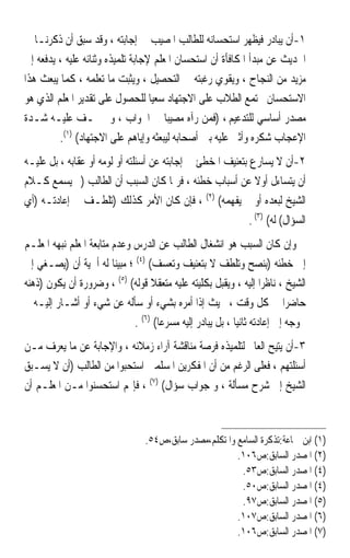 ‫١-ﺃﻥ ﻳﺒﺎﺩﺭ ﻓﻴﻈﻬﺮ ﺍﺳﺘﺤﺴﺎﻧﻪ ﻟﻠﻄﺎﻟﺐ ﺍﳌﺼﻴﺐ ﰲ ﺇﺟﺎﺑﺘﻪ ، ﻭﻗﺪ ﺳﺒﻖ ﺃﻥ ﺫﻛﺮﻧـﺎ ﰲ‬
‫ﺍﳊﺪﻳﺚ ﻋﻦ ﻣﺒﺪﺃ ﺍﳌﻜﺎﻓﺄﺓ ﺃﻥ ﺍﺳﺘﺤﺴﺎﻥ ﺍﳌﻌﻠﻢ ﻹﺟﺎﺑﺔ ﺗﻠﻤﻴﺬﻩ ﻭﺛﻨﺎﺋﻪ ﻋﻠﻴﻪ ، ﻳﺪﻓﻌﻪ ﺇﱃ‬
‫ﻣﺰﻳﺪ ﻣﻦ ﺍﻟﻨﺠﺎﺡ ، ﻭﻳﻘﻮﻱ ﺭﻏﺒﺘﻪ ﰲ ﺍﻟﺘﺤﺼﻴﻞ ، ﻭﻳﺜﺒﺖ ﻣﺎ ﺗﻌﻠﻤﻪ ، ﻛﻤﺎ ﻳﺒﻌﺚ ﻫﺬﺍ‬
‫ﺍﻻﺳﺘﺤﺴﺎﻥ ﳎﺘﻤﻊ ﺍﻟﻄﻼﺏ ﻋﻠﻰ ﺍﻻﺟﺘﻬﺎﺩ ﺳﻌﻴ‪‬ﺎ ﻟﻠﺤﺼﻮﻝ ﻋﻠﻰ ﺗﻘﺪﻳﺮ ﺍﳌﻌﻠﻢ ﺍﻟﺬﻱ ﻫﻮ‬
‫ﻣﺼﺪﺭ ﺃﺳﺎﺳﻲ ﻟﻠﺘﺪﻋﻴﻢ ، )ﻓﻤﻦ ﺭﺁﻩ ﻣﺼﻴﺒ‪‬ﺎ ﰲ ﺍﳉﻮﺍﺏ ، ﻭﱂ ﳜـﻒ ﻋﻠﻴـﻪ ﺷـﺪﺓ‬
         ‫ﺍﻹﻋﺠﺎﺏ ﺷﻜﺮﻩ ﻭﺃﺛﲎ ﻋﻠﻴﻪ ﺑﲔ ﺃﺻﺤﺎﺑﻪ ﻟﻴﺒﻌﺜﻪ ﻭﺇﻳﺎﻫﻢ ﻋﻠﻰ ﺍﻻﺟﺘﻬﺎﺩ( )١(.‬
‫٢-ﺃﻥ ﻻ ﻳﺴﺎﺭﻉ ﺑﺘﻌﻨﻴﻒ ﺍﳌﺨﻄﺊ ﰲ ﺇﺟﺎﺑﺘﻪ ﻋﻦ ﺃﺳﺌﻠﺘﻪ ﺃﻭ ﻟﻮﻣﻪ ﺃﻭ ﻋﻘﺎﺑﻪ ، ﺑﻞ ﻋﻠﻴـﻪ‬
‫ﺃﻥ ﻳﺘﺴﺎﺀﻝ ﺃﻭﻻ ﻋﻦ ﺃﺳﺒﺎﺏ ﺧﻄﺌﻪ ، ﻓﺮﲟﺎ ﻛﺎﻥ ﺍﻟﺴﺒﺐ ﺃﻥ ﺍﻟﻄﺎﻟﺐ )ﱂ ﻳﺴﻤﻊ ﻛـﻼﻡ‬
                                                              ‫ﹰ‬
‫ﺍﻟﺸﻴﺦ ﻟﺒﻌﺪﻩ ﺃﻭ ﱂ ﻳﻔﻬﻤﻪ( )٢( ، ﻓﺈﻥ ﻛﺎﻥ ﺍﻷﻣﺮ ﻛﺬﻟﻚ )ﺗﻠﻄـﻒ ﰲ ﺇﻋﺎﺩﺗـﻪ )ﺃﻱ‬
                                                            ‫ﺍﻟﺴﺆﺍﻝ( ﻟﻪ( )٣( .‬
‫ﻭﺇﻥ ﻛﺎﻥ ﺍﻟﺴﺒﺐ ﻫﻮ ﺍﻧﺸﻐﺎﻝ ﺍﻟﻄﺎﻟﺐ ﻋﻦ ﺍﻟﺪﺭﺱ ﻭﻋﺪﻡ ﻣﺘﺎﺑﻌﺔ ﺍﳌﻌﻠﻢ ﻧﺒﻬﻪ ﺍﳌﻌﻠـﻢ‬
‫ﺇﱃ ﺧﻄﺌﻪ )ﺑﻨﺼﺢ ﻭﺗﻠﻄﻒ ﻻ ﺑﺘﻌﻨﻴﻒ ﻭﺗﻌﺴﻒ( )٤( ؛ ﻣﺒﻴﻨ‪‬ﺎ ﻟﻪ ﺃﳘﻴﺔ ﺃﻥ )ﻳﺼـﻐﻲ ﺇﱃ‬
‫ﺍﻟﺸﻴﺦ ، ﻧﺎﻇﺮ‪‬ﺍ ﺇﻟﻴﻪ ، ﻭﻳﻘﺒﻞ ﺑﻜﻠﻴﺘﻪ ﻋﻠﻴﻪ ﻣﺘﻌﻘﻼ ﻗﻮﻟﻪ( )٥( ، ﻭﺿﺮﻭﺭﺓ ﺃﻥ ﻳﻜﻮﻥ )ﺫﻫﻨﻪ‬
                                   ‫ﹰ‬
‫ﺣﺎﺿﺮ‪‬ﺍ ﰲ ﻛﻞ ﻭﻗﺖ ، ﲝﻴﺚ ﺇﺫﺍ ﺃﻣﺮﻩ ﺑﺸﻲﺀ ﺃﻭ ﺳﺄﻟﻪ ﻋﻦ ﺷﻲﺀ ﺃﻭ ﺃﺷـﺎﺭ ﺇﻟﻴـﻪ ﱂ‬
                              ‫ﳛﻮﺟﻪ ﺇﱃ ﺇﻋﺎﺩﺗﻪ ﺛﺎﻧﻴ‪‬ﺎ ، ﺑﻞ ﻳﺒﺎﺩﺭ ﺇﻟﻴﻪ ﻣﺴﺮﻋ‪‬ﺎ( )٦( .‬
‫٣-ﺃﻥ ﻳﺘﻴﺢ ﺍﻟﻌﺎﱂ ﻟﺘﻠﻤﻴﺬﻩ ﻓﺮﺻﺔ ﻣﻨﺎﻗﺸﺔ ﺁﺭﺍﺀ ﺯﻣﻼﺋﻪ ، ﻭﺍﻹﺟﺎﺑﺔ ﻋﻦ ﻣﺎ ﻳﻌﺮﻑ ﻣـﻦ‬
‫ﺃﺳﺌﻠﺘﻬﻢ ، ﻓﻌﻠﻰ ﺍﻟﺮﻏﻢ ﻣﻦ ﺃﻥ ﺍﳌﻔﻜﺮﻳﻦ ﺍﳌﺴﻠﻤﲔ ﺍﺳﺘﺤﺒﻮﺍ ﻣﻦ ﺍﻟﻄﺎﻟﺐ )ﺃﻥ ﻻ ﻳﺴـﺒﻖ‬
‫ﺍﻟﺸﻴﺦ ﺇﱃ ﺷﺮﺡ ﻣﺴﺄﻟﺔ ، ﻭ ﺟﻮﺍﺏ ﺳﺆﺍﻝ( )٧( ، ﻓﺈ‪‬ﻢ ﺍﺳﺘﺤﺴﻨﻮﺍ ﻣـﻦ ﺍﳌﻌﻠـﻢ ﺃﻥ‬



                                  ‫)١( ﺍﺑﻦ ﲨﺎﻋﺔ:ﺗﺬﻛﺮﺓ ﺍﻟﺴﺎﻣﻊ ﻭﺍﳌﺘﻜﻠﻢ،ﻣﺼﺪﺭ ﺳﺎﺑﻖ،ﺹ٤٥.‬
                                                         ‫)٢( ﺍﳌﺼﺪﺭ ﺍﻟﺴﺎﺑﻖ:ﺹ٦٠١.‬
                                                          ‫)٤( ﺍﳌﺼﺪﺭ ﺍﻟﺴﺎﺑﻖ:ﺹ٣٥.‬
                                                          ‫)٤( ﺍﳌﺼﺪﺭ ﺍﻟﺴﺎﺑﻖ:ﺹ٠٥.‬
                                                          ‫)٥( ﺍﳌﺼﺪﺭ ﺍﻟﺴﺎﺑﻖ:ﺹ٧٩.‬
                                                         ‫)٦( ﺍﳌﺼﺪﺭ ﺍﻟﺴﺎﺑﻖ:ﺹ٧٠١.‬
                                                         ‫)٧( ﺍﳌﺼﺪﺭ ﺍﻟﺴﺎﺑﻖ:ﺹ٦٠١.‬
 