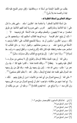 ‫ﻳﻄﻠﺐ ﻣﻦ ﺍﻟﺘﻠﻤﻴﺬ ﺍﻹﺟﺎﺑﺔ ﻋﻦ ﺃﺳﺌﻠﺔ ﻏﲑﻩ ﻭﻣﻨﺎﻗﺸﺘﻬﺎ ، )ﻓﺈﻥ ﻋﺮﺽ ﺍﻟﺸﻴﺦ ﻋﻠﻴﻪ ﺫﻟﻚ‬
                                           ‫ﺍﺑﺘﺪﺍﺀ ﻭﺍﻟﺘﻤﺴﻪ ﻣﻨﻪ ﺑﻼ ﺑﺄﺱ( )١( .‬
                                                                     ‫ً‬
                                           ‫:‬          ‫א‬           ‫מ‬    ‫א‬      ‫−‬

‫ﲢﻤﻞ ﺃﺳﺌﻠﺔ ﺍﻟﺘﻼﻣﻴﺬ ﻟﻠﻤﻌﻠﻢ ﺃﳘﻴﺔ ﺧﺎﺻﺔ ﻋﻨﺪ ﺍﳌﻔﻜﺮﻳﻦ ﺍﳌﺴﻠﻤﲔ ، ﻓﻬﻲ ﺑﻘﺪﺭ ﻣﺎ ﺗﺪﻝ‬
‫ﻋﻠﻰ ﺇﳚﺎﺑﻴﺔ ﺍﻟﺘﻼﻣﻴﺬ ﻭﻣﺸﺎﺭﻛﺘﻬﻢ ﰲ ﺍﻟﺪﺭﺱ ، ﻓﻬﻲ ﺿﺮﻭﺭﻳﺔ ﺃﻳﻀ‪‬ﺎ ﻟﻔﻬﻢ ﺍﻟﺘﻼﻣﻴﺬ ﻋﻦ ﻃﺮﻳﻖ‬
  ‫ﺍﺳﺘﻔﺴﺎﺭﺍ‪‬ﻢ ﻋﻤﺎ ﻻ ﻳﻔﻬﻤﻮﻥ ، ﻭﻟﻠﻤﻌﻠﻢ ﻣﻮﻗﻒ ﻣﻦ ﻫﺬﻩ ﺍﻷﺳﺌﻠﺔ ﳝﻜﻦ ﺗﻮﺿﻴﺤﻪ ﰲ ﺍﻵﰐ :‬
‫١-ﻻﺑﺪ ﺃﻥ ﻳﺘﻴﺢ ﺍﳌﻌﻠﻢ ﺍﻟﻔﺮﺻﺔ ﰲ ﺩﺭﺳﻪ ﻟﻴﻮﺟﻪ ﺍﻟﻄﻼﺏ ﺃﺳﺌﻠﺘﻬﻢ ﺇﻟﻴﻪ ، ﻭﻳﺸﺠﻌﻬﻢ ﻋﻠـﻰ‬
‫ﺫﻟﻚ ، ﻭﻳﺮﻯ ﺍﳌﻔﻜﺮﻭﻥ ﺍﳌﺴﻠﻤﻮﻥ ﺃﻥ ﺧﲑ ﻭﺳﻴﻠﺔ ﻟﺘﺸﺠﻴﻊ ﺍﻟﻄﻼﺏ ﻋﻠﻰ ﺍﳌﻨﺎﻗﺸﺔ ﻭﺗﻮﺟﻴـﻪ‬
‫ﺍﻷﺳﺌﻠﺔ ﻫﻲ ﺗﻮﺍﺿﻊ ﺍﳌﻌﻠﻤﲔ ﳍﻢ ، ﻭﺣﺴﻦ ﻣﻌﺎﻣﻠﺘﻬﻢ ، ﻭﺇﻇﻬﺎﺭ ﺍﳌﻮﺩﺓ ﳍﻢ ، ﻓﺈﻥ ﺍﻟﻄﺎﻟﺐ ﺇﺫﺍ‬
‫ﺍﺳﺘﺸﻌﺮ ﺣﺐ ﻣﻌﻠﻤﻪ ﻭﺷﻔﻘﺘﻪ ﻋﻠﻴﻪ ﻛﺎﻥ ﺫﻟﻚ )ﺃﺷﺮﺡ ﻟﺼﺪﺭﻩ ، ﻭﺃﻃﻠﻖ ﻟﻮﺟﻬـﻪ، ﻭﺃﺑﺴـﻂ‬
    ‫ﻟﺴﺆﺍﻟﻪ( )٢( ، ﻭﻟﺬﺍ ﺩﻋﻮﺍ ﺍﳌﻌﻠﻢ ﺇﱃ )ﺃﻥ ﻳﺘﻮﺍﺿﻊ ﻣﻊ ﺍﻟﻄﺎﻟﺐ ﻭﻛﻞ ﻣﺴﺘﺮﺷﺪ ﺳﺎﺋﻞ( )٣( .‬
‫ﻭﻋﻠﻰ ﺍﻟﻌﺎﱂ ﺃﻥ ﻳﻌﻮﺩ ﺗﻠﻤﻴﺬﻩ ﺑﻜﺎﻓﺔ ﺍﻟﻮﺳﺎﺋﻞ ﻭﺍﻟﻄﺮﻕ )ﺃﻥ ﻻ ﻳﺴﺘﺤﻲ ﻣﻦ ﺳﺆﺍﻝ ﻣـﺎ‬
‫ﺃﺷﻜﻞ ﻋﻠﻴﻪ ﻭﺗﻔﻬﻢ ﻣﺎ ﱂ ﻳﺘﻌﻘﻠﻪ( )٤( ، ﻭﺗﻠﻚ ﻗﺎﻋﺪﺓ ﻫﺎﻣﺔ ، ﺃﻛﺪﻭﺍ ﻋﻠﻴﻬﺎ ﻛﺜﲑﹰﺍ ، ﻳﻘـﻮﻝ‬
‫ﻋﻤﺮ ﺑﻦ ﺍﳋﻄﺎﺏ -ﺭﺿﻲ ﺍﷲ ﻋﻨﻪ- : )ﻣﻦ ﺭﻕ ﻭﺟﻬﻪ ﺭﻕ ﻋﻠﻤﻪ ، ﻭﻗﺪ ﻗﻴﻞ ﻣﻦ ﺭﻕ ﻭﺟﻬﻪ‬
‫ﻋﻨﺪ ﺍﻟﺴﺆﺍﻝ ﻇﻬﺮ ﻧﻘﺼﻪ ﻋﻨﺪ ﺍﺟﺘﻤﺎﻉ ﺍﻟﺮﺟﺎﻝ ، ﻭﻗﺎﻝ ﳎﺎﻫﺪ : ﻻ ﻳﺘﻌﻠﻢ ﺍﻟﻌﻠﻢ ﻣﺴﺘﺤﻲ( )٥( .‬
‫٢-ﻋﻠﻰ ﺍﻟﻌﺎﱂ ﺃﻥ ﻳﺴﻤﻊ ﺍﻟﺴﺆﺍﻝ ﻣﻦ ﺃﻱ ﺃﺣﺪ ﻣﻦ ﺗﻼﻣﻴﺬﻩ ؛ ﺩﻭﻥ ﺃﻥ ﻳﻔﺮﻕ ﺑﻴﻨﻬﻢ ﰲ ﺫﻟﻚ ،‬
‫ﻭﻻ ﳝﻨﻊ ﺃﺣﺪ‪‬ﺍ ﻣﻨﻬﻢ ﻣﻦ ﻣﻨﺎﻗﺸﺘﻪ ، ﻓﻮﺍﺟﺐ ﺍﳌﻌﻠﻢ ﺃﻥ )ﻳﺴﻤﻊ ﺍﻟﺴﺆﺍﻝ ﻣﻦ ﻣﻮﺭﺩﻩ ﻋﻠﻰ ﻭﺟﻬﻪ‬
‫ﻭﺇﻥ ﻛﺎﻥ ﺻﻐﲑ‪‬ﺍ ، ﻭﻻ ﻳﺘﺮﻓﻊ ﻋﻦ ﲰﺎﻋﻪ ﻓﻴﺤﺮﻡ ﺍﻟﻔﺎﺋﺪﺓ( )٦( ، ﻭﻋﻠﻴﻪ ﺃﻥ ﳜﺺ ﻣﻦ ﻳﻜﻠﻤﻪ ﺃﻭ‬




                              ‫)١( ﺍﺑﻦ ﲨﺎﻋﺔ:ﺗﺬﻛﺮﺓ ﺍﻟﺴﺎﻣﻊ ﻭﺍﳌﺘﻜﻠﻢ،ﻣﺼﺪﺭ ﺳﺎﺑﻖ،ﺹ٦٠١.‬
                                                           ‫)٢( ﺍﳌﺼﺪﺭ ﺍﻟﺴﺎﺑﻖ:ﺹ٥٦.‬
                                                           ‫)٣( ﺍﳌﺼﺪﺭ ﺍﻟﺴﺎﺑﻖ:ﺹ٢٦.‬
                                                          ‫)٤( ﺍﳌﺼﺪﺭ ﺍﻟﺴﺎﺑﻖ:ﺹ٦٥١.‬
                                                          ‫)٥( ﺍﳌﺼﺪﺭ ﺍﻟﺴﺎﺑﻖ:ﺹ٧٥١.‬
                                                           ‫)٦( ﺍﳌﺼﺪﺭ ﺍﻟﺴﺎﺑﻖ:ﺹ٢٤.‬
 