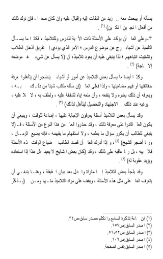 ‫ﻳﺴﺄﻟﻪ ﺃﻭ ﻳﺒﺤﺚ ﻣﻌﻪ .. ﲟﺰﻳﺪ ﻣﻦ ﺍﻟﺘﻔﺎﺕ ﺇﻟﻴﻪ ﻭﺇﻗﺒﺎﻝ ﻋﻠﻴﻪ ﻭﺇﻥ ﻛﺎﻥ ﺻﻐﲑ‪‬ﺍ ، ﻓﺈﻥ ﺗﺮﻙ ﺫﻟﻚ‬
                                                 ‫ﻣﻦ ﺃﻓﻌﺎﻝ ﺍﳌﺘﺠﱪﻳﻦ ﺍﳌﺘﻜﱪﻳﻦ( )١( .‬
‫٣-ﻭﻋﻠﻰ ﺍﻟﻌﺎﱂ ﺃﻥ ﻳﺆﻛﺪ ﻋﻠﻰ ﺍﻷﺳﺌﻠﺔ ﺫﺍﺕ ﺍﻷﳘﻴﺔ ﻟﻠﺪﺭﺱ ﻭﻟﻠﺘﻼﻣﻴﺬ ، ﻓﻜﺜﲑ‪‬ﺍ ﻣﺎ ﻳﺴـﺄﻝ‬
‫ﺍﻟﺘﻠﻤﻴﺬ ﻋﻦ ﺃﺷﻴﺎﺀ ﲣﺮﺝ ﻋﻦ ﻣﻮﺿﻮﻉ ﺍﻟﺪﺭﺱ ؛ ﺍﻷﻣﺮ ﺍﻟﺬﻱ ﻳﺆﺩﻱ ﺇﱃ ﺗﻔﺮﻳﻖ ﺃﺫﻫﺎﻥ ﺍﻟﻄﻼﺏ‬
‫ﻭﺗﺸﺘﻴﺖ ﺍﻧﺘﺒﺎﻫﻬﻢ ؛ ﻟﺬﺍ ﻳﻨﺒﻐﻲ ﻋﻠﻴﻪ ﺃﻥ ﻳﻌ ‪‬ﺩ ﺗﻼﻣﻴﺬﻩ ﺃﻥ )ﻻ ﻳﺴﺄﻝ ﻋﻦ ﺷﻲﺀ ﰲ ﻏﲑ ﻣﻮﺿﻌﻪ‬
                                        ‫ﻮ‬
                                                               ‫ﺇﻻ ﳊﺎﺟﺔ( )٢( .‬
‫ﻭﻛﺜﲑ‪‬ﺍ ﺃﻳﻀ‪‬ﺎ ﻣﺎ ﻳﺴﺄﻝ ﺑﻌﺾ ﺍﻟﺘﻼﻣﻴﺬ ﻋﻦ ﺃﻣﻮﺭ ﺃﻭ ﺃﺷﻴﺎﺀ ﱂ ﻳﻨﻀﺠﻮﺍ ﺃﻥ ﻳﺘﺄﻫﻠﻮﺍ ﳌﻌﺮﻓﺔ‬
‫ﺣﻘﺎﺋﻘﻬﺎ ﺃﻭ ﻓﻬﻢ ﻣﻀﺎﻣﻴﻨﻬﺎ ، ﻭﻟﺬﺍ ﻓﻌﻠﻰ ﺍﻟﻌﺎﱂ )ﺇﻥ ﺳﺄﻟﻪ ﻃﺎﻟﺐ ﺷﻴﺌﹰﺎ ﻣﻦ ﺫﻟـﻚ ﱂ ﳚﺒـﻪ ،‬
‫ﻭﻳﻌﺮﻓﻪ ﺃﻥ ﺫﻟﻚ ﻳﻀﺮﻩ ﻭﻻ ﻳﻨﻔﻌﻪ ، ﻭﺃﻥ ﻣﻨﻌﻪ ﺇﻳﺎﻩ ﻟﺸﻔﻘﺔ ﻋﻠﻴﻪ ، ﻭﻟﻄﻒ ﺑﻪ ، ﻻ ﲞﻼ ﻋﻠﻴﻪ ،‬
       ‫ﹰ‬
                          ‫ﰒ ﻳﺮﻏﺒﻪ ﻋﻨﺪ ﺫﻟﻚ ﰲ ﺍﻻﺟﺘﻬﺎﺩ ﻭﺍﻟﺘﺤﺼﻴﻞ ﻟﻴﺘﺄﻫﻞ ﻟﺬﻟﻚ( )٣( .‬
‫ﻭﻗﺪ ﻳﺴﺄﻝ ﺑﻌﺾ ﺍﻟﺘﻼﻣﻴﺬ ﺃﺳﺌﻠﺔ ﻳﻌﺮﻓﻮﻥ ﺍﻹﺟﺎﺑﺔ ﻋﻠﻴﻬﺎ ، ﺇﺿﺎﻋﺔ ﻟﻠﻮﻗﺖ ، ﻭﻳﻨﺒﻐﻲ ﺃﻥ‬
                    ‫ﹰ‬
‫ﻳﻜﻮﻥ ﺍﻟﻌﺎﱂ ﻗﺎﺩﺭ‪‬ﺍ ﻋﻠﻰ ﻣﻌﺮﻓﺔ ﺫﻟﻚ ، ﻭﻗﺪ ﺣﺬﺭﻭﺍ ﺍﻟﻌﺎﱂ ﻣﻦ ﻫﺬﺍ ﺍﻟﻨﻮﻉ ﻣﻦ ﺍﻷﺳﺌﻠﺔ ، ﻓـ)ﻻ‬
‫ﻳﻨﺒﻐﻲ ﻟﻠﻄﺎﻟﺐ ﺃﻥ ﻳﻜﺮﺭ ﺳﺆﺍﻝ ﻣﺎ ﻳﻌﻠﻤﻪ ، ﻭﻻ ﺍﺳﺘﻔﻬﺎﻡ ﻣﺎ ﻳﻔﻬﻤﻪ ، ﻓﺈﻧﻪ ﻳﻀﻴﻊ ﺍﻟﺰﻣـﺎﻥ ،‬
‫ﻭﺭﲟﺎ ﺃﺿﺠﺮ ﺍﻟﺸﻴﺦ( )٤( ، ﻭ ﺇﺫﺍ ﺃﺩﺭﻙ ﺍﻟﻌﺎﱂ ﺃﻥ ﻗﺼﺪ ﺍﻟﻄﺎﻟﺐ ﰲ ﺿﻴﺎﻉ ﺍﻟﻮﻗﺖ ‪‬ﺬﻩ ﺍﻷﺳﺌﻠﺔ‬
‫ﻓﻼ ﳚﻴﺒﻪ ، ﺑﻞ ﺭﲟﺎ ﻋﺎﻗﺒﻪ ﻋﻠﻰ ﺫﻟﻚ ، ﻭﻗﺪ )ﻛﺎﻥ ﺑﻌﺾ ﺍﳌﺸﺎﻳﺦ ﻻ ﻳﻌﻴﺪ ﳌﺜﻞ ﻫﺬﺍ ﺇﺫﺍ ﺍﺳﺘﻌﺎﺩﻩ‬
                                                            ‫ﻭﻳﺰﻳﺪ ﻋﻘﻮﺑﺔ ﻟﻪ( )٥( .‬
‫ﻭﻗﺪ ﻳﻠﺠﺄ ﺑﻌﺾ ﺍﻟﺘﻼﻣﻴﺬ ﺇﱃ ﺍﳌﻤﺎﺭﺍﺓ ﻭﺍﳉﺪﻝ ﺑﻌﺪ ﺑﻴﺎﻥ ﺍﳊﻘﻴﻘﺔ ، ﻭﻫﻨـﺎ ﻳﻨﺒﻐـﻲ ﺃﻥ‬
‫ﻳﺘﻌﺮﻑ ﺍﻟﻌﺎﱂ ﻋﻠﻰ ﻣﺜﻞ ﻫﺬﻩ ﺍﻷﺳﺌﻠﺔ ، ﻭﻳﻘﻒ ﻋﻠﻰ ﻣﺮﺍﺩ ﺍﻟﺘﻼﻣﻴﺬ ﻣﻨـﻬﺎ ﻭﻣـﻦ ﰒ )‪‬ـﺬ ﱢﺮ‬
 ‫ﻳ ﹶﻛ‬




                                ‫)١( ﺍﺑﻦ ﲨﺎﻋﺔ:ﺗﺬﻛﺮﺓ ﺍﻟﺴﺎﻣﻊ ﻭﺍﳌﺘﻜﻠﻢ،ﻣﺼﺪﺭ ﺳﺎﺑﻖ،ﺹ٤٣.‬
                                                       ‫)٢( ﺍﳌﺼﺪﺭ ﺍﻟﺴﺎﺑﻖ:ﺹ٧٥١.‬
                                                    ‫)٣( ﺍﳌﺼﺪﺭ ﺍﻟﺴﺎﺑﻖ:ﺹ٢٥،١٥.‬
                                                       ‫)٤( ﺍﳌﺼﺪﺭ ﺍﻟﺴﺎﺑﻖ:ﺹ٦٠١.‬
                                                  ‫)٥( ﺍﳌﺼﺪﺭ ﺍﻟﺴﺎﺑﻖ:ﻧﻔﺲ ﺍﻟﺼﻔﺤﺔ.‬
 