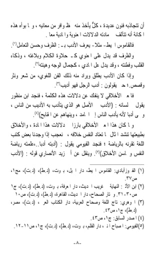 ‫ﺃﻥ ﺗﺘﺠﺎﺫﺑﻪ ﻓﻨﻮﻥ ﻋﺪﻳﺪﺓ ، ﻛﻞ ﻳﺄﺧﺬ ﻣﻨﻪ ﲝﻆ ﻭﺍﻓﺮ ﻣﻦ ﻣﻌﺎﻧﻴﻪ ، ﻭﳑﺎ ﺑﻮﺃﻩ ﻫﺬﻩ‬
                                           ‫ﱞ‬
                   ‫ﺍﳌﻜﺎﻧﺔ ﺃﻧﻪ ﺗﺘﺂﻟﻒ ﰲ ﻣﺎﺩﺗﻪ ﺍﻟﺪﻻﻻﺕ ﺍﳌﻌﻨﻮﻳﺔ ﻭﺍﳌﺎﺩﻳﺔ ﻣﻌﺎ .‬
                     ‫ﹰ‬
‫ﻓﺎﻟﻘﺎﻣﻮﺱ ﺍﶈﻴﻂ- ﻣﺜﻼ- ﻳﻌﺮﻑ ﺍﻷﺩﺏ ﺑـ: ﺍﻟﻈﺮﻑ ﻭﺣﺴﻦ ﺍﻟﺘﻌﺎﻣﻞ)١(.‬
                                      ‫ﹰ‬
‫ﻭﺍﻟﻈﺮﻑ ﻗﺪ ﻳﺪﻝ ﻋﻠﻰ ﺍﳌﻌﻨﻮﻱ ﻛـ ﺣﻼﻭﺓ ﺍﻟﻜﻼﻡ ﻭﺑﻼﻏﺘﻪ ، ﻭﺫﻛﺎﺀ‬
           ‫ﺍﻟﻘﻠﺐ ﻭﻓﻄﻨﺘﻪ ، ﻭﻗﺪ ﻳﺪﻝ ﻋﻞ ﺍﳌﺎﺩﻱ ، ﻛﺠﻤﺎﻝ ﺍﻟﻮﺟﻪ ﻭﻫﻴﺌﺘﻪ)٢(.‬
‫ﻭﺇﺫﺍ ﻛﺎﻥ ﺍﻷﺩﺏ ﻳﻄﻠﻖ ﻭﻳﺮﺍﺩ ﻣﻨﻪ ﺫﻟﻚ ﺍﻟﻔﻦ ﺍﻟﻠﻐﻮﻱ، ﻣﻦ ﺷﻌﺮ ﻭﻧﺜﺮ‬
                    ‫ﻭﻗﺼﺺ.؛ ﺣﱴ ﻳﻘﻮﻟﻮﻥ : ﺃﺩﺏ ﺍﻟﺮﺟﻞ ﻓﻬﻮ ﺃﺩﻳﺐ)٣(.‬
‫ﻓﺎﳌﻌﲎ ﺍﻷﺧﻼﻗﻲ ﻻ ﻳﻨﻔﻚ ﻋﻦ ﺩﻻﻻﺕ ﻫﺬﻩ ﺍﻟﻜﻠﻤﺔ ، ﻓﻨﺠﺪ ﺍﺑﻦ ﻣﻨﻈﻮﺭ‬
‫ﻳﻘﻮﻝ ﰲ ﻟﺴﺎﻧﻪ : )ﺍﻷﺩﺏ ﰲ ﺍﻷﺻﻞ ﻫﻮ ﺍﻟﺬﻱ ﻳﺘﺄﺩﺏ ﺑﻪ ﺍﻷﺩﻳﺐ ﻣﻦ ﺍﻟﻨﺎﺱ ،‬
           ‫ﻭﲰﻰ ﺃﺩﺑﺎ ﻷﻧﻪ ﻳﺄﺩﺏ ﺍﻟﻨﺎﺱ ﺇﱃ ﺍﶈﺎﻣﺪ ، ﻭﻳﻨﻬﺎﻫﻢ ﻋﻦ ﺍﳌﻘﺎﺑﺢ()٤(.‬
                                                            ‫ﹰ‬
‫ﻭﳌﺎ ﻛﺎﻥ ﻫﺬﺍ ﺍﳌﻌﲎ ﺍﻷﺧﻼﻗﻲ ﺑﺎﺭﺯﹰﺍ ﰲ ﺩﻻﻻﺕ ﻫﺬﺍ ﺍﳌﺎﺩﺓ ، ﻭﺍﻷﺧﻼﻕ‬
‫ﺑﻄﺒﻴﻌﺘﻬﺎ ﺗﻨﺸﺪ ﺍﳌﺜﺎﻝ ﳑﺎ ﺗﻌﺘﺎﺩ ﺍﻟﻨﻔﺲ ﺧﻼﻓﻪ ،ﱂ ﻧﻌﺠﺐ ﺇﺫﺍ ﻭﺟﺪﻧﺎ ﺑﻌﺾ ﻛﺘﺐ‬
‫ﺍﻟﻠﻐﺔ ﺗﻘﺮﻧﻪ ﺑﺎﻟﺮﻳﺎﺿﺔ ؛ ﻓﻨﺠﺪ ﺍﻟﻔﻴﻮﻣﻲ ﻳﻘﻮﻝ : )ﺃﺩﺑﺘﻪ ﺃﺩﺑﺎ..،ﻋﻠﻤﺘﻪ ﺭﻳﺎﺿﺔ‬
              ‫ﹰ‬
‫ﺍﻟﻨﻔﺲ ﻭﳏﺎﺳﻦ ﺍﻷﺧﻼﻕ()٥(. ﻭﻳﻨﻘﻞ ﻋﻦ ﺃﰉ ﺯﻳﺪ ﺍﻷﻧﺼﺎﺭﻱ ﻗﻮﻟﻪ : )ﺍﻷﺩﺏ‬

‫)١( ﺍﻟﻔﲑﻭﺯﺁﺑﺎﺩﻱ: ﺍﻟﻘﺎﻣﻮﺱ ﺍﶈﻴﻂ، ﺩﺍﺭ ﺍﳉﻴﻞ، ﺑﲑﻭﺕ، )ﺩ.ﻁ(، )ﺩ.ﺕ(، ﻣﺞ١،‬
                                                           ‫ﺹ٧٣.‬
‫)٢( ﺍﺑﻦ ﺍﻷﺛﲑ: ﺍﻟﻨﻬﺎﻳﺔ ﰲ ﻏﺮﻳﺐ ﺍﳊﺪﻳﺚ، ﺩﺍﺭ ﺍﳌﻌﺮﻓﺔ، ﺑﲑﻭﺕ، )ﺩ.ﻁ(، )ﺩ.ﺕ(، ﺝ١‬
   ‫ﺹ٠٣-١٣. ﻭﳐﺘﺎﺭ ﺍﻟﺼﺤﺎﺡ، ﺩﺍﺭ ﺍﳊﺪﻳﺚ، ﺍﻟﻘﺎﻫﺮﺓ، )ﺩ.ﻁ(، )ﺩ.ﺕ(، ﺹ٠١‬
‫)٣( ﺍﳉﻮﻫﺮﻱ: ﺗﺎﺝ ﺍﻟﻠﻐﺔ ﻭﺻﺤﺎﺡ ﺍﻟﻌﺮﺑﻴﺔ، ﺩﺍﺭ ﺍﻟﻜﺘﺎﺏ ﺍﻟﻌﺮﰊ، )ﺩ.ﺕ(، ﻣﺼﺮ،‬
                                               ‫)ﺩ.ﻁ(، ﺝ١، ﺹ٣٤.‬
                                          ‫)٤( ﺍﳌﺼﺪﺭ ﺍﻟﺴﺎﺑﻖ: ﺝ١، ﺹ٣٤.‬
  ‫)٥(ﺍﻟﻔﻴﻮﻣﻲ: ﺍﳌﺼﺒﺎﺡ ﺍﳌﻨﲑ، ﺩﺍﺭ ﺍﻟﻘﻠﻢ، ﺑﲑﻭﺕ، )ﺩ.ﻁ(، )ﺩ.ﺕ(، ﺝ١، ﺹ١١-٢١.‬

                                 ‫-٨-‬
 