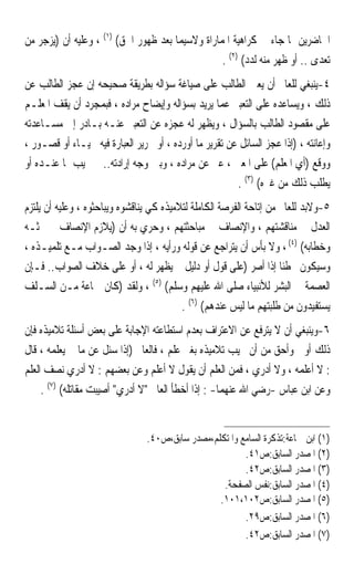 ‫ﺍﳊﺎﺿﺮﻳﻦ ﲟﺎ ﺟﺎﺀ ﰲ ﻛﺮﺍﻫﻴﺔ ﺍﳌﻤﺎﺭﺍﺓ ﻭﻻﺳﻴﻤﺎ ﺑﻌﺪ ﻇﻬﻮﺭ ﺍﳊﻖ( )١( ، ﻭﻋﻠﻴﻪ ﺃﻥ )ﻳﺰﺟﺮ ﻣﻦ‬
                                                  ‫ﺗﻌﺪﻯ .. ﺃﻭ ﻇﻬﺮ ﻣﻨﻪ ﻟﺪﺩ( )٢( .‬
‫٤-ﻳﻨﺒﻐﻲ ﻟﻠﻌﺎﱂ ﺃﻥ ﻳﻌﲔ ﺍﻟﻄﺎﻟﺐ ﻋﻠﻰ ﺻﻴﺎﻏﺔ ﺳﺆﺍﻟﻪ ﺑﻄﺮﻳﻘﺔ ﺻﺤﻴﺤﻪ ﺇﻥ ﻋﺠﺰ ﺍﻟﻄﺎﻟﺐ ﻋﻦ‬
‫ﺫﻟﻚ ، ﻭﻳﺴﺎﻋﺪﻩ ﻋﻠﻰ ﺍﻟﺘﻌﺒﲑ ﻋﻤﺎ ﻳﺮﻳﺪ ﺑﺴﺆﺍﻟﻪ ﻭﺇﻳﻀﺎﺡ ﻣﺮﺍﺩﻩ ، ﻓﺒﻤﺠﺮﺩ ﺃﻥ ﻳﻘﻒ ﺍﳌﻌﻠـﻢ‬
‫ﻋﻠﻰ ﻣﻘﺼﻮﺩ ﺍﻟﻄﺎﻟﺐ ﺑﺎﻟﺴﺆﺍﻝ ، ﻭﻳﻈﻬﺮ ﻟﻪ ﻋﺠﺰﻩ ﻋﻦ ﺍﻟﺘﻌﺒﲑ ﻋﻨـﻪ ﺑـﺎﺩﺭ ﺇﱃ ﻣﺴـﺎﻋﺪﺗﻪ‬
‫ﻭﺇﻋﺎﻧﺘﻪ ، )ﺇﺫﺍ ﻋﺠﺰ ﺍﻟﺴﺎﺋﻞ ﻋﻦ ﺗﻘﺮﻳﺮ ﻣﺎ ﺃﻭﺭﺩﻩ ، ﺃﻭ ﲢﺮﻳﺮ ﺍﻟﻌﺒﺎﺭﺓ ﻓﻴﻪ ﳊﻴـﺎﺀ ﺃﻭ ﻗﺼـﻮﺭ ،‬
‫ﻭﻭﻗﻊ )ﺃﻱ ﺍﳌﻌﻠﻢ( ﻋﻠﻰ ﺍﳌﻌﲎ ، ﻋﱪ ﻋﻦ ﻣﺮﺍﺩﻩ ، ﻭﺑﲔ ﻭﺟﻪ ﺇﺭﺍﺩﺗﻪ.. ﰒ ﳚﻴﺐ ﲟﺎ ﻋﻨـﺪﻩ ﺃﻭ‬
                                                        ‫ﻳﻄﻠﺐ ﺫﻟﻚ ﻣﻦ ﻏﲑﻩ( )٣( .‬
‫٥-ﻭﻻﺑﺪ ﻟﻠﻌﺎﱂ ﻣﻦ ﺇﺗﺎﺣﺔ ﺍﻟﻔﺮﺻﺔ ﺍﻟﻜﺎﻣﻠﺔ ﻟﺘﻼﻣﻴﺬﻩ ﻛﻲ ﻳﻨﺎﻗﺸﻮﻩ ﻭﻳﺒﺎﺣﺜﻮﻩ ، ﻭﻋﻠﻴﻪ ﺃﻥ ﻳﻠﺘﺰﻡ‬
‫ﺍﻟﻌﺪﻝ ﰲ ﻣﻨﺎﻗﺸﺘﻬﻢ ، ﻭﺍﻹﻧﺼﺎﻑ ﰲ ﻣﺒﺎﺣﺜﺘﻬﻢ ، ﻭﺣﺮﻱ ﺑﻪ ﺃﻥ )ﻳﻼﺯﻡ ﺍﻹﻧﺼﺎﻑ ﰲ ﲝﺜـﻪ‬
‫ﻭﺧﻄﺎﺑﻪ( )٤( ، ﻭﻻ ﺑﺄﺱ ﺃﻥ ﻳﺘﺮﺍﺟﻊ ﻋﻦ ﻗﻮﻟﻪ ﻭﺭﺃﻳﻪ ، ﺇﺫﺍ ﻭﺟﺪ ﺍﻟﺼـﻮﺍﺏ ﻣـﻊ ﺗﻠﻤﻴـﺬﻩ ،‬
‫ﻭﺳﻴﻜﻮﻥ ﳐﻄﺌﺎ ﺇﺫﺍ ﺃﺻﺮ )ﻋﻠﻰ ﻗﻮﻝ ﺃﻭ ﺩﻟﻴﻞ ﱂ ﻳﻈﻬﺮ ﻟﻪ ، ﺃﻭ ﻋﻠﻰ ﺧﻼﻑ ﺍﻟﺼﻮﺍﺏ.. ﻓـﺈﻥ‬
                                                                     ‫ﹰ‬
‫ﺍﻟﻌﺼﻤﺔ ﰲ ﺍﻟﺒﺸﺮ ﻟﻸﻧﺒﻴﺎﺀ ﺻﻠﻰ ﺍﷲ ﻋﻠﻴﻬﻢ ﻭﺳﻠﻢ( )٥( ، ﻭﻟﻘﺪ )ﻛﺎﻥ ﲨﺎﻋﺔ ﻣـﻦ ﺍﻟﺴـﻠﻒ‬
                                          ‫ﻳﺴﺘﻔﻴﺪﻭﻥ ﻣﻦ ﻃﻠﺒﺘﻬﻢ ﻣﺎ ﻟﻴﺲ ﻋﻨﺪﻫﻢ( )٦( .‬
‫٦-ﻭﻳﻨﺒﻐﻲ ﺃﻥ ﻻ ﻳﺘﺮﻓﻊ ﻋﻦ ﺍﻻﻋﺘﺮﺍﻑ ﺑﻌﺪﻡ ﺍﺳﺘﻄﺎﻋﺘﻪ ﺍﻹﺟﺎﺑﺔ ﻋﻠﻰ ﺑﻌﺾ ﺃﺳﺌﻠﺔ ﺗﻼﻣﻴﺬﻩ ﻓﺈﻥ‬
‫ﺫﻟﻚ ﺃﻭﱃ ﻭﺃﺣﻖ ﻣﻦ ﺃﻥ ﳚﻴﺐ ﺗﻼﻣﻴﺬﻩ ﺑﻐﲑ ﻋﻠﻢ ، ﻓﺎﻟﻌﺎﱂ )ﺇﺫﺍ ﺳﺌﻞ ﻋﻦ ﻣﺎ ﱂ ﻳﻌﻠﻤﻪ ، ﻗﺎﻝ‬
‫: ﻻ ﺃﻋﻠﻤﻪ ، ﻭﻻ ﺃﺩﺭﻱ ، ﻓﻤﻦ ﺍﻟﻌﻠﻢ ﺃﻥ ﻳﻘﻮﻝ ﻻ ﺃﻋﻠﻢ ﻭﻋﻦ ﺑﻌﻀﻬﻢ : ﻻ ﺃﺩﺭﻱ ﻧﺼﻒ ﺍﻟﻌﻠﻢ‬
     ‫ﻭﻋﻦ ﺍﺑﻦ ﻋﺒﺎﺱ -ﺭﺿﻲ ﺍﷲ ﻋﻨﻬﻤﺎ- : ﺇﺫﺍ ﺃﺧﻄﺄ ﺍﻟﻌﺎﱂ ﻻ ﺃﺩﺭﻱ ﺃﺻﻴﺒﺖ ﻣﻘﺎﺗﻠﻪ( )٧( .‬


                                ‫)١( ﺍﺑﻦ ﲨﺎﻋﺔ:ﺗﺬﻛﺮﺓ ﺍﻟﺴﺎﻣﻊ ﻭﺍﳌﺘﻜﻠﻢ،ﻣﺼﺪﺭ ﺳﺎﺑﻖ،ﺹ٠٤.‬
                                                        ‫)٢( ﺍﳌﺼﺪﺭ ﺍﻟﺴﺎﺑﻖ:ﺹ١٤.‬
                                                        ‫)٣( ﺍﳌﺼﺪﺭ ﺍﻟﺴﺎﺑﻖ:ﺹ٢٤.‬
                                                  ‫)٤( ﺍﳌﺼﺪﺭ ﺍﻟﺴﺎﺑﻖ:ﻧﻔﺲ ﺍﻟﺼﻔﺤﺔ.‬
                                                 ‫)٥( ﺍﳌﺼﺪﺭ ﺍﻟﺴﺎﺑﻖ:ﺹ٢٠١،١٠١.‬
                                                        ‫)٦( ﺍﳌﺼﺪﺭ ﺍﻟﺴﺎﺑﻖ:ﺹ٩٢.‬
                                                        ‫)٧( ﺍﳌﺼﺪﺭ ﺍﻟﺴﺎﺑﻖ:ﺹ٢٤.‬
 