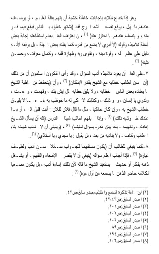 ‫ﻭﻫﻮ ﺇﺫﺍ ﺧﺪﻉ ﻃﻼﺑﻪ ﺑﺈﺟﺎﺑﺎﺕ ﺧﺎﻃﺌﺔ ﺧﺸﻴﺔ ﺃﻥ ﻳﺘﻬﻢ ﺑﻘﻠﺔ ﺍﻟﻌﻠـﻢ ، ﺃﻭ ﻳﻮﺻـﻒ‬
‫ﻋﻨﺪﻫﻢ ﺑﺎﳉﻬﻞ ، ﻳﻮﻗﻊ ﻧﻔﺴﻪ ﰲ ﺃﺷﺪ ﺍﳊﺮﺝ ﻓﻘﺪ )ﻳﺸﺘﻬﺮ ﺧﻄﺆﻩ ﺑﲔ ﺍﻟﻨﺎﺱ ﻓﻴﻘﻊ ﻓﻴﻤﺎ ﻓـﺮ‬
‫ﻣﻨﻪ ، ﻭ ﻳﺘﺼﻒ ﻋﻨﺪﻫﻢ ﲟﺎ ﺍﺣﺘﺮﺯ ﻋﻨﻪ( )١( ، ﺇﻥ ﺍﻋﺘﺮﺍﻑ ﺍﻟﻌﺎﱂ ﺑﻌﺪﻡ ﺍﺳﺘﻄﺎﻋﺘﻪ ﺇﺟﺎﺑﺔ ﺑﻌﺾ‬
‫ﺃﺳﺌﻠﺔ ﺗﻼﻣﻴﺬﻩ ﻭﻗﻮﻟﻪ )ﻻ ﺃﺩﺭﻱ ﻻ ﻳﻀﻊ ﻣﻦ ﻗﺪﺭﻩ ﻛﻤﺎ ﻳﻈﻨﻪ ﺑﻌﺾ ﺍﳉﻬﻠﺔ ، ﺑﻞ ﻳﺮﻓﻌﻪ ﻷﻧـﻪ‬
‫ﺩﻟﻴﻞ ﻋﻠﻰ ﻋﻈﻢ ﳏﻠﻪ ، ﻭﻗﻮﺓ ﺩﻳﻨﻪ ، ﻭﺗﻘﻮﻯ ﺭﺑﻪ ﻭﻃﻬﺎﺭﺓ ﻗﻠﺒﻪ ، ﻭﻛﻤﺎﻝ ﻣﻌﺮﻓﺘـﻪ ﻭﺣﺴـﻦ‬
                                                                    ‫ﺗﺜﺒﺘﻪ( )٢( .‬
‫٧-ﻋﻠﻰ ﺍﻟﻌﺎﱂ ﺃﻥ ﻳﻌﻮﺩ ﺗﻼﻣﻴﺬﻩ ﺃﺩﺏ ﺍﻟﺴﺆﺍﻝ ، ﻭﻗﺪ ﺭﺃﻯ ﺍﳌﻔﻜﺮﻭﻥ ﺍﳌﺴﻠﻤﻮﻥ ﺃﻥ ﻣﻦ ﺫﻟﻚ‬
‫)ﺃﻥ ﳛﺴﻦ ﺍﻟﻄﺎﻟﺐ ﺧﻄﺎﺑﻪ ﻣﻊ ﺍﻟﺸﻴﺦ ﺑﻘﺪﺭ ﺍﻹﻣﻜﺎﻥ( )٣( ، ﻭﺃﻥ )ﻳﺘﺤﻔﻆ ﻣﻦ ﳐﺎﻃﺒﺔ ﺍﻟﺸﻴﺦ‬
‫ﲟﺎ ﻳﻌﺘﺎﺩﻩ ﺑﻌﺾ ﺍﻟﻨﺎﺱ ﰲ ﺧﻄﺎﺑﻪ ، ﻭﻻ ﻳﻠﻴﻖ ﺧﻄﺎﺑﻪ ﲟﺜﻞ ﺇﻳﺶ ﺑﻚ ، ﻭﻓﻬﻤﺖ ، ﻭﲰﻌـﺖ ،‬
‫ﻭﺗﺪﺭﻱ ﻳﺎ ﺇﻧﺴﺎﻥ ، ﻭﳓﻮ ﺫﻟﻚ ، ﻭﻛﺬﻟﻚ ﻻ ﳛﻜﻲ ﻟﻪ ﻣﺎ ﺧﻮﻃﺐ ﺑﻪ ﻏـﲑﻩ ﳑـﺎ ﻻ ﻳﻠﻴـﻖ‬
‫ﺧﻄﺎﺏ ﺍﻟﺸﻴﺦ ﺑﻪ ، ﻭﺇﻥ ﻛﺎﻥ ﺣﺎﻛﻴ‪‬ﺎ ، ﻣﺜﻞ ﻣﺎ ﻗﺎﻝ ﻓﻼﻥ ﻟﻔﻼﻥ : ﺃﻧﺖ ﻗﻠﻴﻞ ﺍﻟﱪ ، ﺃﻭ ﻣـﺎ‬
‫ﻋﻨﺪﻙ ﺧﱪ ﻭﺷﺒﻪ ﺫﻟﻚ( )٤( ، ﻭﺇﺫﺍ ﱂ ﻳﻔﻬﻢ ﺍﻟﻄﺎﻟﺐ ﺷﻴﺌﹰﺎ ﰲ ﺍﻟﺪﺭﺱ )ﻓﻠﻪ ﺃﻥ ﻳﺴﺄﻝ ﺍﻟﺸـﻴﺦ‬
‫ﺇﻋﺎﺩﺗﻪ ، ﻭﺗﻔﻬﻴﻤﻪ ، ﺑﻌﺪ ﺑﻴﺎﻥ ﻋﺬﺭﻩ ﺑﺴﺆﺍﻝ ﻟﻄﻴﻒ( )٥( ، )ﻭﻳﻨﺒﻐﻲ ﺃﻥ ﻻ ﳜﺎﻃﺐ ﺷﻴﺨﻪ ﺑﺘﺎﺀ‬
          ‫ﺍﳋﻄﺎﺏ ﻭﻛﺎﻑ ، ﻭﻻ ﻳﻨﺎﺩﻳﻪ ﻣﻦ ﺑﻌﺪ ، ﺑﻞ ﻳﻘﻮﻝ : ﻳﺎ ﺳﻴﺪﻱ ﻭﻳﺎ ﺃﺳﺘﺎﺫﻱ( )٦( .‬
‫٨-ﻛﻤﺎ ﻳﻨﺒﻐﻲ ﻟﻠﻄﺎﻟﺐ ﺃﻥ )ﻳﻜﻮﻥ ﻣﺴﺘﻔﻬﻤ‪‬ﺎ ﻟﻠﺠـﻮﺍﺏ ﺳـﺎﺋﻼ ﲝﺴـﻦ ﺃﺩﺏ ﻭﻟﻄﻴـﻒ‬
                      ‫ﹰ‬
‫ﻋﺒﺎﺭﺓ( )٧( ، ﻓﺈﺫﺍ ﺃﺟﺎﺏ ﺍﳌﻌﻠﻢ ﺳﺆﺍﻟﻪ )ﻳﻨﺒﻐﻲ ﺃﻥ ﻻ ﻳﻘﺼﺮ ﰲ ﺍﻹﺻﻐﺎﺀ ﻭﺍﻟﺘﻔﻬﻢ ، ﺃﻭ ﻳﺸـﻐﻞ‬
‫ﺫﻫﻨﻪ ﺑﻔﻜﺮ ﺃﻭ ﺣﺪﻳﺚ ﰒ ﻳﺴﺘﻌﻴﺪ ﺍﻟﺸﻴﺦ ﻣﺎ ﻗﺎﻟﻪ ﻷﻥ ﺫﻟﻚ ﺇﺳﺎﺀﺓ ﺃﺩﺏ ، ﺑﻞ ﻳﻜﻮﻥ ﻣﺼـﻐﻴ‪‬ﺎ‬
                                ‫ﻟﻜﻼﻣﻪ ﺣﺎﺿﺮ ﺍﻟﺬﻫﻦ ﳌﺎ ﻳﺴﻤﻌﻪ ﻣﻦ ﺃﻭﻝ ﻣﺮﺓ( )٨( .‬


                                ‫)١( ﺍﺑﻦ ﲨﺎﻋﺔ:ﺗﺬﻛﺮﺓ ﺍﻟﺴﺎﻣﻊ ﻭﺍﳌﺘﻜﻠﻢ،ﻣﺼﺪﺭ ﺳﺎﺑﻖ،ﺹ٣٤.‬
                                                    ‫)٢( ﺍﳌﺼﺪﺭ ﺍﻟﺴﺎﺑﻖ:ﺹ٣٤،٢٤.‬
                                                       ‫)٣( ﺍﳌﺼﺪﺭ ﺍﻟﺴﺎﺑﻖ:ﺹ١٠١.‬
                                                       ‫)٤( ﺍﳌﺼﺪﺭ ﺍﻟﺴﺎﺑﻖ:ﺹ٢٠١.‬
                                                       ‫)٥( ﺍﳌﺼﺪﺭ ﺍﻟﺴﺎﺑﻖ:ﺹ٦٠١.‬
                                                        ‫)٦( ﺍﳌﺼﺪﺭ ﺍﻟﺴﺎﺑﻖ:ﺹ٩٨.‬
                                                       ‫)٧( ﺍﳌﺼﺪﺭ ﺍﻟﺴﺎﺑﻖ:ﺹ٤٩١.‬
                                                       ‫)٨( ﺍﳌﺼﺪﺭ ﺍﻟﺴﺎﺑﻖ:ﺹ٦٠١.‬
 