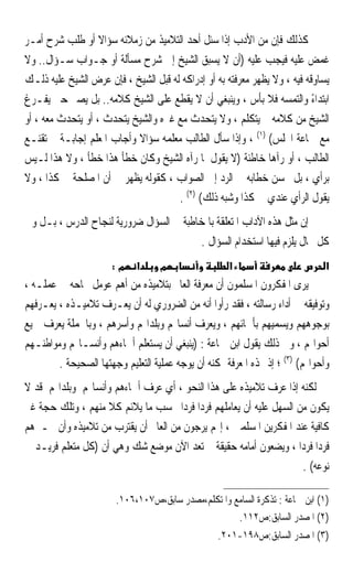 ‫ﻛﺬﻟﻚ ﻓﺈﻥ ﻣﻦ ﺍﻷﺩﺏ ﺇﺫﺍ ﺳﺌﻞ ﺃﺣﺪ ﺍﻟﺘﻼﻣﻴﺬ ﻣﻦ ﺯﻣﻼﺋﻪ ﺳﺆﺍﻻ ﺃﻭ ﻃﻠﺐ ﺷﺮﺡ ﺃﻣـﺮ‬
                   ‫ﹰ‬
‫ﻏﻤﺾ ﻋﻠﻴﻪ ﻓﻴﺠﺐ ﻋﻠﻴﻪ )ﺃﻥ ﻻ ﻳﺴﺒﻖ ﺍﻟﺸﻴﺦ ﺇﱃ ﺷﺮﺡ ﻣﺴﺄﻟﺔ ﺃﻭ ﺟـﻮﺍﺏ ﺳـﺆﺍﻝ.. ﻭﻻ‬
‫ﻳﺴﺎﻭﻗﻪ ﻓﻴﻪ ، ﻭﻻ ﻳﻈﻬﺮ ﻣﻌﺮﻓﺘﻪ ﺑﻪ ﺃﻭ ﺇﺩﺭﺍﻛﻪ ﻟﻪ ﻗﺒﻞ ﺍﻟﺸﻴﺦ ، ﻓﺈﻥ ﻋﺮﺽ ﺍﻟﺸﻴﺦ ﻋﻠﻴﻪ ﺫﻟـﻚ‬
‫ﺍﺑﺘﺪﺍﺀ ﻭﺍﻟﺘﻤﺴﻪ ﻓﻼ ﺑﺄﺱ ، ﻭﻳﻨﺒﻐﻲ ﺃﻥ ﻻ ﻳﻘﻄﻊ ﻋﻠﻰ ﺍﻟﺸﻴﺦ ﻛﻼﻣﻪ.. ﺑﻞ ﻳﺼﱪ ﺣﱴ ﻳﻔـﺮﻍ‬  ‫ً‬
‫ﺍﻟﺸﻴﺦ ﻣﻦ ﻛﻼﻣﻪ ﰒ ﻳﺘﻜﻠﻢ ، ﻭﻻ ﻳﺘﺤﺪﺙ ﻣﻊ ﻏﲑﻩ ﻭﺍﻟﺸﻴﺦ ﻳﺘﺤﺪﺙ ، ﺃﻭ ﻳﺘﺤﺪﺙ ﻣﻌﻪ ، ﺃﻭ‬
‫ﻣﻊ ﲨﺎﻋﺔ ﺍ‪‬ﻠﺲ( )١( ، ﻭﺇﺫﺍ ﺳﺄﻝ ﺍﻟﻄﺎﻟﺐ ﻣﻌﻠﻤﻪ ﺳﺆﺍﻻ ﻭﺃﺟﺎﺏ ﺍﳌﻌﻠﻢ ﺇﺟﺎﺑـﺔ ﱂ ﺗﻘﻨـﻊ‬
                           ‫ﹰ‬
‫ﺍﻟﻄﺎﻟﺐ ، ﺃﻭ ﺭﺁﻫﺎ ﺧﺎﻃﺌﺔ )ﻻ ﻳﻘﻮﻝ ﳌﺎ ﺭﺁﻩ ﺍﻟﺸﻴﺦ ﻭﻛﺎﻥ ﺧﻄﺄ ﻫﺬﺍ ﺧﻄﺄ ، ﻭﻻ ﻫﺬﺍ ﻟـﻴﺲ‬
‫ﺑﺮﺃﻱ ، ﺑﻞ ﳛﺴﻦ ﺧﻄﺎﺑﻪ ﰲ ﺍﻟﺮﺩ ﺇﱃ ﺍﻟﺼﻮﺍﺏ ، ﻛﻘﻮﻟﻪ ﻳﻈﻬﺮ ﱄ ﺃﻥ ﺍﳌﺼﻠﺤﺔ ﰲ ﻛﺬﺍ ، ﻭﻻ‬
                                      ‫ﻳﻘﻮﻝ ﺍﻟﺮﺃﻱ ﻋﻨﺪﻱ ﰲ ﻛﺬﺍ ﻭﺷﺒﻪ ﺫﻟﻚ( )٢( .‬
‫ﺇﻥ ﻣﺜﻞ ﻫﺬﻩ ﺍﻵﺩﺍﺏ ﺍﳌﺘﻌﻠﻘﺔ ﺑﺎﳌﺨﺎﻃﺒﺔ ﰲ ﺍﻟﺴﺆﺍﻝ ﺿﺮﻭﺭﻳﺔ ﻟﻨﺠﺎﺡ ﺍﻟﺪﺭﺱ ، ﺑـﻞ ﻭﰲ‬
                                          ‫ﻛﻞ ﳎﺎﻝ ﻳﻠﺰﻡ ﻓﻴﻬﺎ ﺍﺳﺘﺨﺪﺍﻡ ﺍﻟﺴﺆﺍﻝ .‬
                      ‫מ:‬     ‫א‬     ‫מ‬                 ‫א‬                         ‫א‬
‫ﻳﺮﻯ ﺍﳌﻔﻜﺮﻭﻥ ﺍﳌﺴﻠﻤﻮﻥ ﺃﻥ ﻣﻌﺮﻓﺔ ﺍﻟﻌﺎﱂ ﺑﺘﻼﻣﻴﺬﻩ ﻣﻦ ﺃﻫﻢ ﻋﻮﻣﻞ ﳒﺎﺣﻪ ﰲ ﻋﻤﻠـﻪ ،‬
‫ﻭﺗﻮﻓﻴﻘﻪ ﰲ ﺃﺩﺍﺀ ﺭﺳﺎﻟﺘﻪ ، ﻓﻘﺪ ﺭﺃﻭﺍ ﺃﻧﻪ ﻣﻦ ﺍﻟﻀﺮﻭﺭﻱ ﻟﻪ ﺃﻥ ﻳﻌـﺮﻑ ﺗﻼﻣﻴـﺬﻩ ، ﻳﻌـﺮﻓﻬﻢ‬
‫ﺑﻮﺟﻮﻫﻬﻢ ﻭﻳﺴﻤﻴﻬﻢ ﺑﺄﲰﺎﺋﻬﻢ ، ﻭﻳﻌﺮﻑ ﺃﻧﺴﺎ‪‬ﻢ ﻭﺑﻠﺪﺍ‪‬ﻢ ﻭﺃﺳﺮﻫﻢ ، ﻭﺑﺎﳉﻤﻠﺔ ﻳﻌﺮﻑ ﲨﻴﻊ‬
‫ﺃﺣﻮﺍﳍﻢ ، ﻭﰲ ﺫﻟﻚ ﻳﻘﻮﻝ ﺍﺑﻦ ﲨﺎﻋﺔ : )ﻳﻨﺒﻐﻲ ﺃﻥ ﻳﺴﺘﻌﻠﻢ ﺃﲰﺎﺀﻫﻢ ﻭﺃﻧﺴـﺎ‪‬ﻢ ﻭﻣﻮﺍﻃﻨـﻬﻢ‬
        ‫ﻭﺃﺣﻮﺍﳍﻢ( )٣( ؛ ﺇﺫ ‪‬ﺬﻩ ﺍﳌﻌﺮﻓﺔ ﳝﻜﻨﻪ ﺃﻥ ﻳﻮﺟﻪ ﻋﻤﻠﻴﺔ ﺍﻟﺘﻌﻠﻴﻢ ﻭﺟﻬﺘﻬﺎ ﺍﻟﺼﺤﻴﺤﺔ .‬
‫ﻟﻜﻨﻪ ﺇﺫﺍ ﻋﺮﻑ ﺗﻼﻣﻴﺬﻩ ﻋﻠﻰ ﻫﺬﺍ ﺍﻟﻨﺤﻮ ، ﺃﻱ ﻋﺮﻑ ﺃﲰﺎﺀﻫﻢ ﻭﺃﻧﺴﺎ‪‬ﻢ ﻭﺑﻠﺪﺍ‪‬ﻢ ﻗﺪ ﻻ‬
‫ﻳﻜﻮﻥ ﻣﻦ ﺍﻟﺴﻬﻞ ﻋﻠﻴﻪ ﺃﻥ ﻳﻌﺎﻣﻠﻬﻢ ﻓﺮﺩ‪‬ﺍ ﻓﺮﺩﹰﺍ ﲝﺴﺐ ﻣﺎ ﻳﻼﺋﻢ ﻛﻼ ﻣﻨﻬﻢ ، ﻭﺗﻠﻚ ﺣﺠﺔ ﻏﲑ‬
                    ‫ﹰ‬
‫ﻛﺎﻓﻴﺔ ﻋﻨﺪ ﺍﳌﻔﻜﺮﻳﻦ ﺍﳌﺴﻠﻤﲔ ، ﺇ‪‬ﻢ ﻳﺮﺟﻮﻥ ﻣﻦ ﺍﻟﻌﺎﱂ ﺃﻥ ﻳﻘﺘﺮﺏ ﻣﻦ ﺗﻼﻣﻴﺬﻩ ﻭﺃﻥ ﳜـﱪﻫﻢ‬
‫ﻓﺮﺩ‪‬ﺍ ﻓﺮﺩ‪‬ﺍ ، ﻭﻳﻀﻌﻮﻥ ﺃﻣﺎﻣﻪ ﺣﻘﻴﻘﺔ ﱂ ﺗﻌﺪ ﺍﻵﻥ ﻣﻮﺿﻊ ﺷﻚ ﻭﻫﻲ ﺃﻥ )ﻛﻞ ﻣﺘﻌﻠﻢ ﻓﺮﻳـﺪ ﰲ‬
                                                                     ‫ﻧﻮﻋﻪ( .‬

                       ‫)١( ﺍﺑﻦ ﲨﺎﻋﺔ : ﺗﺬﻛﺮﺓ ﺍﻟﺴﺎﻣﻊ ﻭﺍﳌﺘﻜﻠﻢ،ﻣﺼﺪﺭ ﺳﺎﺑﻖ،ﺹ٧٠١،٦٠١.‬
                                                    ‫)٢( ﺍﳌﺼﺪﺭ ﺍﻟﺴﺎﺑﻖ:ﺹ٢١١.‬
                                                  ‫)٣( ﺍﳌﺼﺪﺭ ﺍﻟﺴﺎﺑﻖ:ﺹ٨٩١-١٠٢.‬
 