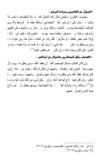 ‫:‬       ‫א‬                 ‫א‬       ‫א‬   ‫−א‬
‫ﻭﻳﻀﺮﺏ ﺍﳌﻔﻜﺮﻭﻥ ﺍﳌﺴﻠﻤﻮﻥ ﻣﺜﻼ ﺭﺍﺋﻌ‪‬ﺎ ﻻﺗﺼﺎﻝ ﺍﻟﻌﺎﱂ ﺑﺎﳊﻴﺎﺓ ﺍﻻﺟﺘﻤﺎﻋﻴـﺔ ﺍﺗﺼـﺎﻻ‬
                                             ‫ﹰ‬
‫ﻣﺒﺎﺷﺮ‪‬ﺍ ، ﳑﺎ ﻳﺪﻝ ﻋﻠﻰ ﺇﳝﺎﻥ ﺑﺪﻭﺭ ﺍﻟﻌﺎﱂ ﺍﻻﺟﺘﻤﺎﻋﻲ ، ﻭﺫﻟﻚ ﺑﻌﻘﺪ ﺃﻣﱳ ﺍﻟﺮﻭﺍﺑﻂ ﻭﺃﻗـﻮﻯ‬
‫ﺍﻟﺼﻼﺕ ﺍﻻﺟﺘﻤﺎﻋﻴﺔ ﺑﻴﻨﻪ ﻭﺑﲔ ﺗﻼﻣﻴﺬﻩ ، ﻭﺫﻟﻚ ﺑﺰﻳﺎﺭ‪‬ﻢ ﰲ ﻣﻨﺎﺯﳍﻢ ، ﻭﺍﻟﺘﻌﺮﻑ ﻋﻠﻰ ﺃﻫﻠﻴﻬﻢ‬
‫ﻭﺃﺳﺮﻫﻢ ، ﻭﻋﻴﺎﺩ‪‬ﻢ ﰲ ﻣﺮﺿﻬﻢ ، ﻭﻗﻀﺎﺀ ﻣﺼﺎﳊﻬﻢ ﺣﲔ ﳛﺘﺎﺟﻮﻥ ﺇﻟﻴﻪ ، ﻳﻘﻮﻝ ﺍﺑﻦ ﲨﺎﻋﺔ :‬
‫)ﻭﺇﺫﺍ ﻏﺎﺏ ﺑﻌﺾ ﺍﻟﻄﻠﺒﺔ ، ﺃﻭ ﻣﻼﺯﻣﻮ ﺍﳊﻠﻘﺔ ﺯﺍﺋﺪ‪‬ﺍ ﻋﻦ ﺍﻟﻌﺎﺩﺓ ، ﺳﺄﻝ ﻋﻨﻪ ﻭﻋﻦ ﺃﺣﻮﺍﻟـﻪ ،‬
‫ﻭﻋﻦ ﻣﻦ ﻳﺘﻌﻠﻖ ﺑﻪ ، ﻓﺈﻥ ﱂ ﳜﱪ ﻋﻨﻪ ﺑﺸﻲﺀ ، ﺃﺭﺳﻞ ﺇﻟﻴﻪ ، ﺃﻭ ﻗﺼﺪ ﻣﻨـﺰﻟﻪ ﺑﻨﻔﺴﻪ ، ﻭﻫـﻮ‬
                     ‫ﺃﻓﻀﻞ ، ﻓﺈﻥ ﻛﺎﻥ ﻣﺮﻳﻀ‪‬ﺎ ﻋﺎﺩﻩ ، ﻭﺇﻥ ﻛﺎﻥ ﰲ ﻏﻢ ﺧﻔﺾ ﻋﻠﻴﻪ( )١( .‬
                          ‫א מ:‬           ‫א‬       ‫א‬         ‫א‬       ‫מ‬       ‫−א‬

‫ﻭﺇﻥ ﻛﺎﻥ ﺍﻟﻄﺎﻟﺐ ﻣﺴﺎﻓﺮ‪‬ﺍ ﻓﻴﺴﺘﺤﺐ ﻟﻠﻌﺎﱂ ﺃﻥ ﻳﺘﻔﻘﺪ ﺃﻫﻠﻪ ، ﻭﻣﻦ ﻳﺘﻌﻠﻖ ﺑﻪ ، ﻭﻳﺴـﺄﻝ‬
‫ﻋﻨﻬﻢ ﻭﻋﻤﺎ ﳛﺘﺎﺟﻮﻥ ﺇﻟﻴﻪ ، ﻭﻗﻀﺎﺋﻪ ﳊﻮﺍﺋﺠﻬﻢ ﺇﻥ ﺃﻣﻜﻦ ﻟﻪ ﺫﻟﻚ ، ﻳﻘﻮﻝ ﺍﺑﻦ ﲨﺎﻋﺔ : )ﻭﺇﻥ‬
‫ﻛﺎﻥ ﻣﺴﺎﻓﺮﹰﺍ ﺗﻔﻘﺪ ﺃﻫﻠﻪ ﻭﻣﻦ ﻳﺘﻌﻠﻖ ﺑﻪ ، ﻭﺳﺄﻝ ﻋﻨﻬﻢ ﻭﺗﻌﺮﺽ ﳊﻮﺍﺋﺠﻬﻢ ، ﻭﻭﺻـﻠﻬﻢ ﲟـﺎ‬
‫ﺃﻣﻜﻦ ، ﻭﺇﻥ ﻛﺎﻥ ﻓﻴﻤﺎ ﳛﺘﺎﺝ ﺇﻟﻴﻪ ﻓﻴﻪ ﺃﻋﺎﻧﻪ ، ﻭﺇﻥ ﱂ ﻳﻜﻦ ﺷﻲﺀ ﻣﻦ ﺫﻟﻚ ﺗﻮﺩﺩ ﺇﻟﻴﻪ ﻭﺩﻋـﺎ‬
‫ﻟﻪ( )٢( ، ﻭﺑﺬﻟﻚ ﻭﻏﲑﻩ ﻳﺸﺎﺭﻙ ﺍﻟﻌﺎﱂ ﰲ ﺍﳊﻴﺎﺓ ﺍﻻﺟﺘﻤﺎﻋﻴﺔ ، ﻭﻳﺴﻬﻢ ﺑﻔﻌﺎﻟﻴـﺔ ﰲ ﺇﺻـﻼﺡ‬
                                                    ‫ﺣﻴﺎﺓ ﺍﻟﻨﺎﺱ ﻭﺃﺣﻮﺍﻝ ﳎﺘﻤﻌﻬﻢ .‬




                         ‫)١( ﺍﺑﻦ ﲨﺎﻋﺔ : ﺗﺬﻛﺮﺓ ﺍﻟﺴﺎﻣﻊ ﻭﺍﳌﺘﻜﻠﻢ،ﻣﺼﺪﺭ ﺳﺎﺑﻖ،ﺹ٢٦-٣٦.‬
                                                   ‫)٢( ﺍﳌﺼﺪﺭ ﺳﺎﺑﻖ:ﺹ٢٦-٣٦.‬
 