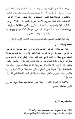 ‫ﺇﻥ ﺍﻟﻌﺎﱂ ﺍﳌﻌﻠﻢ ﻋﻀﻮ ﻳﻌﻤﻞ ﻣﻊ ﻓﺮﻳﻖ ﻣﻦ ﺍﻟﺰﻣﻼﺀ ، ﰲ ﻣﺆﺳﺴﺔ ﺗﻌﻠﻴﻤﻴﺔ ﻭﺗﺮﺑﻮﻳﺔ ، ﻗﺪ ﺗﻜﻮﻥ‬
‫ﺟﺎﻣﻌﺔ ، ﺃﻭ ﻣﻌﻬﺪﹰﺍ ، ﺃﻭ ﻣﺪﺭﺳﺔ ، ﺃﻭ ﻏﲑﻫﺎ ، ﻭﻳﺘﺤﻤﻠﻮﻥ ﻣﻌﺎ ﻣﺴﺆﻭﻟﻴﺔ ﺗﻌﻠﻴﻢ ﻭﺗﺮﺑﻴﺔ ﺍﻟﻄﻼﺏ‬
                            ‫ﹰ‬
  ‫ﻭﺍﻟﺘﻼﻣﻴﺬ ، ﻭﻳﺘﻢ ﺧﻼﻝ ﺫﻟﻚ ﺍﻟﺘﻌﺎﻣﻞ ﻭﺍﻻﺣﺘﻜﺎﻙ ﺑﲔ ﺯﻣﻼﺀ ﺍﻟﻌﻤﻞ ، ﻭﻻﺑﺪ ﺃﻥ ﳛﺎﻁ ﻫﺬﺍ‬
 ‫ﺍﻻﺣﺘﻜﺎﻙ ، ﻭﺫﻟﻚ ﺍﻟﺘﻌﺎﻣﻞ ﺑﺴﻴﺎﺝ ﻣﻦ ﺍﻵﺩﺍﺏ ﻭﺍﻟﺸﺮﻭﻁ ﻭﺍﻟﻘﻴﻮﺩ ، ﺍﻟﱵ ﲡﻌﻠﻪ ﻻ ﳜﺮﺝ ﻋﻦ‬
   ‫ﺍﻟﺴﻠﻮﻙ ﺍﳌﻘﺒﻮﻝ ﻭﺍﳌﺴﺘﺤﺐ ، ﻭﳍﺬﺍ ﻓﻘﺪ ﺃﻭﱃ ﺍﳌﻔﻜﺮﻭﻥ ﺍﳌﺴﻠﻤﻮﻥ ﻋﻼﻗﺔ ﺍﻟﻌﺎﱂ ﻣﻊ ﺃﻗﺮﺍﻧﻪ‬
‫ﻭﺯﻣﻼﺋﻪ ﺍﻫﺘﻤﺎﻣﺎ ﺧﺎﺻﺎ ، ﳌﺎ ﳍﺎ ﻣﻦ ﺗﺄﺛﲑ ﻛﺒﲑ ﻋﻠﻰ ﳒﺎﺡ ﻋﻤﻠﻴﺔ ﺍﻟﺘﻌﻠﻴﻢ ، ﻭﺷﻴﻮﻉ ﺭﻭﺡ ﺍﶈﺒﺔ‬
                                                           ‫ﹰ‬      ‫ﹰ‬
                           ‫ﻭﺍﻟﺘﻌﺎﻭﻥ ﺑﲔ ﺍﻟﺰﻣﻼﺀ ﰲ ﺍﻟﻌﻤﻞ .‬
      ‫ﻭﻗﺪ ﺗﻨﺎﻭﻝ ﺍﳌﻔﻜﺮﻭﻥ ﺍﳌﺴﻠﻤﻮﻥ ﺑﺎﻟﺒﺤﺚ ﺍﻟﻌﺪﻳﺪ ﻣﻦ ﻫﺬﻩ ﺍﻵﺩﺍﺏ ، ﻛﺎﻥ ﻣﻦ ﺃﳘﻬﺎ :‬
                                                             ‫:‬           ‫אמ א‬   ‫−א‬
‫ﻓﻤﻦ ﺍﳌﻬﻢ ﺟﺪﹰﺍ ﺃﻥ ﳛﺘﺮﻡ ﺍﻟﻌﺎﱂ ﺯﻣﻼﺀﻩ ﻭﺃﻗﺮﺍﻧﻪ ، ﻭﳛﺘﺮﻡ ﺁﺭﺍﺀﻫﻢ ﻭﻳﻘﺪﺭﻫﺎ ، ﻭﻻ ﻳﻨـﺘﻘﺺ‬
‫ﻣﻦ ﻗﺪﺭﻫﻢ ، ﻭﻳﻌﻄﻲ ﻛﻞ ﺫﻱ ﻗﺪﺭ ﻗﺪﺭﻩ ، ﻭﻳﻨـﺰﻝ ﺍﻟﻨﺎﺱ ﻣﻨﺎﺯﳍﻢ ، ﻭﻗـﺪ ﺿـﺮﺏ ﻋﻠﻤـﺎﺀ‬
‫ﺍﻟﺴﻠﻒ ﺃﺭﻭﻉ ﺍﻷﻣﺜﻠﺔ ﳍﺬﺍ ﺍﻷﺩﺏ ﺍﻟﺮﻓﻴﻊ ، ﻓﻬﺬﺍ ﺍﻟﺸﻌﱯ ﻳﻘﻮﻝ : )ﺻﻠﻰ ﺯﻳﺪ ﺑﻦ ﺛﺎﺑـﺖ ﻋﻠـﻰ‬
‫ﺟﻨﺎﺯﺓ ، ﰒ ﻗ ‪‬ﺑﺖ ﻟﻪ ﺑﻐﻠﺔ ﻟﲑﻛﺒﻬﺎ ، ﻓﺠﺎﺀ ﺍﺑﻦ ﻋﺒﺎﺱ ﻓﺄﺧﺬ ﺑﺮﻛﺎﺑﻪ ، ﺗﻮﻗﲑﹰﺍ ﻭﺗﻌﻈﻴﻤـﺎ ﻟﻌﻠﻤـﻪ‬
       ‫ﹰ‬                                                            ‫ﹸﺮ ‪‬‬
‫ﻭﻓﻀﻠﻪ ، ﻓﻘﺎﻝ ﻟﻪ ﺯﻳﺪ : ﺧﻞ ﻋﻨﻚ ﻳﺎ ﺍﺑﻦ ﻋﻢ ﺭﺳﻮﻝ ﺍﷲ ‪ ، ‬ﻓﻘﺎﻝ ﺍﺑﻦ ﻋﺒﺎﺱ : ﻫﻜﺬﺍ ﻧﻔﻌﻞ‬
                                                         ‫‪‬ﱢ‬
‫ﺑﺎﻟﻌﻠﻤﺎﺀ ﻭﺍﻟﻜﱪﺍﺀ( )١( ، ﻓﻬﺬﺍ ﳕﻮﺫﺝ ﳌﺎ ﻳﻨﺒﻐﻲ ﺃﻥ ﻳﻜﻮﻥ ﻋﻠﻴﻪ ﺍﻟﺰﻣﻼﺀ ﻣﻦ ﺍﻻﺣﺘـﺮﺍﻡ ﻭﺍﳌـﻮﺩﺓ‬
‫ﻭﺍﻟﺘﻘﺪﻳﺮ ، ﻳﻘﻮﻝ ﺍﻟﺮﺑﻴﻊ ﺑﻦ ﺳﻠﻴﻤﺎﻥ : )ﻭﺍﷲ ﻣﺎ ﺍﺟﺘﺮﺃﺕ ﺃﻥ ﺃﺷﺮﺏ ﺍﳌﺎﺀ ﻭﺍﻟﺸﺎﻓﻌﻲ ﻳﻨﻈـﺮ ﺇﱄ‬
                                                                      ‫ﻫﻴﺒﺔ ﻟﻪ( )٢( .‬
‫ﻭﻻ ﺷﻚ ﺃﻥ ﺍﻻﺣﺘﺮﺍﻡ ﺍﳌﺘﺒﺎﺩﻝ ﺑﲔ ﺍﻟﺰﻣﻼﺀ ﻳﻘﻮﻱ ﺍﻟﺮﻭﺍﺑﻂ ﺑﻴﻨﻬﻢ ، ﻭﻳﺸـﻴﻊ ﻓـﻴﻬﻢ ﺭﻭﺡ‬
                                                      ‫ﺍﻟﺘﻌﺎﻭﻥ ، ﻭﺍﻟﻌﻜﺲ ﺻﺤﻴﺢ .‬




                                                                 ‫א‬   ‫א‬           ‫−א‬


                          ‫)١( ﺍﺑﻦ ﻋﺒﺪ ﺍﻟﱪ:ﺟﺎﻣﻊ ﺑﻴﺎﻥ ﺍﻟﻌﻠﻢ ﻭﻓﻀﻠﻪ،ﻣﺼﺪﺭ ﺳﺎﺑﻖ،ﺝ١،ﺹ٥٥.‬
                      ‫)٢( ﺍﻟﻨﻮﻭﻱ:ﻣﻘﺪﻣﺔﺍ‪‬ﻤﻮﻉ،ﻣﻜﺘﺒﺔ ﺍﻟﺼﺤﺎﺑﺔ،ﻃﻨﻄﺎ،٧٨٩١ﻡ،ﻁ١،ﺝ١،ﺹ٦٦.‬
 