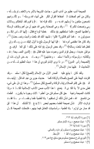 ‫ﺍﻟﻨﺼﻴﺤﺔ ﺃﺩﺏ ﻋﻈﻴﻢ ﻣﻦ ﺁﺩﺍﺏ ﺍﻟﺪﻳﻦ ، ﺟﺎﺀﺕ ﺍﻟﺸﺮﻳﻌﺔ ﺑﺎﻷﻣﺮ ﺑﻪ ﻭﺍﻻﻫﺘﻤـﺎﻡ ﺑﺸـﺄﻧﻪ ،‬
‫ﻭﻛﺎﻥ ﻣﻦ ﺃﻫﻢ ﺍﻟﺼﻔﺎﺕ ﺍﻟﱵ ﺃﺿﻔﺎﻫﺎ ﺍﻟﻘﺮﺁﻥ ﺍﻟﻜﺮﱘ ﻋﻠﻰ ﺃﻧﺒﻴﺎﺀ ﺍﷲ ﻭﺭﺳﻠﻪ ﺃ‪‬ـﻢ ﻷﻗـﻮﺍﻣﻬﻢ‬
‫ﻧﺎﺻﺤﻮﻥ ﻣﺒﻠﻐﻮﻥ ﻣﺎ ﺃﺭﺳﻠﻬﻢ ﺍﷲ ﺑﻪ ، ﻭﰲ ﺫﻟﻚ ﻗﻮﻟﻪ ﺗﻌﺎﱃ : ‪ ‬ﻳﺎ ﻗﻮﻡ ﹶﻟﻘﺪ ﹶﺃ‪‬ﺑﻠﻐﺘﻜﻢ ﺭﺳ‪‬ﺎﻻﺕ‬
‫ﹶ ‪ ِ ‬ﹶ ‪ ‬ﹶ ‪ ‬ﹸ ‪ ِ ‬ﹶ ِ‬
‫ﺭ‪‬ﻲ ﻭ‪‬ﻧﺼﺤ ‪ ‬ﹶﻟﻜﻢ ‪ ، (١) ‬ﻭﻗﺪ ﻭﻋﻰ ﺍﻟﺼﺤﺎﺑﺔ ﺭﺿﻲ ﺍﷲ ﻋﻨﻬﻢ ﺃﻥ ﻣﻦ ﺃﻫﻢ ﻭﻇﺎﺋﻒ ﺍﻟﺮﺳﺎﻟﺔ‬
                                                                   ‫‪‬ﺑ ‪  ‬ﺖ ﹸ ‪‬‬
‫ﻭﺃﻋﻈﻤﻬﺎ ﺍﻟﻨﺼﺢ ، ﻓﻠﻤﺎ ﺍﺳﺘﻨﻄﻘﻬﻢ ‪ ‬ﺑﺬﻟﻚ ﰲ ﺧﻄﺒﺔ ﺍﻟﻮﺩﺍﻉ ﻓﻘﺎﻝ : )ﺃﻳﻬﺎ ﺍﻟﻨـﺎﺱ ﺇﻧﻜـﻢ‬
‫ﻣﺴﺆﻭﻟﻮﻥ ﻋﲏ ، ﻓﻤﺎ ﺃﻧﺘﻢ ﻗﺎﺋﻠﻮﻥ؟ ﻗﺎﻟﻮﺍ : ﻧﺸﻬﺪ ﺃﻧﻚ ﻗﺪ ﺑﻠﻐﺖ ﻭﺃﺩﻳﺖ ﻭﻧﺼـﺤﺖ( )٢( ،‬
‫ﻭﻗﺪ ﻛﺎﻥ ﻫﺬﺍ ﻣﻘﺘﻀﻰ ﺃﻣﺮﻩ ﺗﻌﺎﱃ : ‪‬ﻳﺎ ﺃﻳﻬﺎ ﺍﻟﺮﺳﻮﻝ ﺑﻠﻎ ﻣﺎ ﺃﻧﺰﻝ ﺇﻟﻴﻚ ﻣـﻦ ﺭﺑـﻚ ﻭﺇﻥ ﱂ‬
‫ﺗﻔﻌﻞ ﻓﻤﺎ ﺑﻠﻐﺖ ﺭﺳﺎﻟﺘﻪ‪ ، (٣) ‬ﻭﻗﺪ ﺣﺾ ﺍﻟﺮﺳﻮﻝ ‪ ‬ﺃﻣﺘﻪ ﻋﻠﻰ ﺫﻟﻚ ﺍﳋﻠﻖ ﺍﻟﻌﺎﱄ ﺍﻟﺮﻓﻴـﻊ ﰲ‬
‫ﻣﻮﺍﻃﻦ ﻋﺪﻳﺪﺓ ، ﻭﺟﻌﻞ ﻗﻮﺍﻡ ﺍﻟﺪﻳﻦ ﻭﻋﻤﻮﺩﻩ ﻣﺒﻨﻴﺎ ﻋﻠﻴﻪ ﻓﻘﺎﻝ ‪) : ‬ﺍﻟﺪﻳﻦ ﺍﻟﻨﺼـﻴﺤﺔ : ﷲ ،‬
                                          ‫ﹰ‬
‫ﻭﻟﻜﺘﺎﺑﻪ ، ﻭﻟﺮﺳﻮﻟﻪ، ﻭﻷﺋﻤﺔ ﺍﳌﺴﻠﻤﲔ ، ﻭﻋﺎﻣﺘﻬﻢ( )٤( ، ﻭﺟـﺎﺀ ﰲ ﺑﻌـﺾ ﺍﻟﺮﻭﺍﻳـﺎﺕ ﺃﻥ‬
‫)ﺍﻟﻨﺼﻴﺤﺔ ﺭﺃﺱ ﺍﻟﺪﻳﻦ( )٥( ، ﻭﳍﺬﺍ ﻳﺮﻯ ﺍﻹﻣﺎﻡ ﺍﻟﻨﻮﻭﻱ ﺃﻥ ﻫﺬﺍ ﺍﳊﺪﻳﺚ ﺍﻟﻌﻈﻴﻢ ﺷـﺄﻧﻪ ﻣـﻦ‬
                                                 ‫ﺍﻷﺣﺎﺩﻳﺚ ﺍﻟﱵ ﻋﻠﻴﻬﺎ ﻣﺪﺍﺭ ﺍﻹﺳﻼﻡ )٦( .‬
‫ﻭﻟﻘﺪ ﻛﺎﻥ ﳑﺎ ﻳﺒﺎﻳﻊ ﻋﻠﻴﻪ ﰲ ﺍﻟﺼﺪﺭ ﺍﻷﻭﻝ ﻣﻦ ﺍﻹﺳﻼﻡ )ﺍﻟﻨﺼﺢ( ﻟﻜﻞ ﺍﳌﺴﻠﻤﲔ ، ﻭﻗﺪ‬
‫ﺍﻗﺘﺮﻧﺖ ﺍﻟﺒﻴﻌﺔ ﻋﻠﻰ ﺍﻟﻨﺼﺢ ﺑﺎﻟﺼﻼﺓ ﻭﺍﻟﺰﻛﺎﺓ ﻛﻤﺎ ﰲ ﺣﺪﻳﺚ ﺟ‪‬ﺮﻳﺮ ﺑﻦ ﻋ‪‬ﺒﺪ ﺍﷲ ﻗﺎﻝ : )ﺑ‪‬ﺎ‪‬ﻳﻌ‪‬ـﺖ‬
‫‪‬‬            ‫ﹶ‬      ‫ِ ِ ‪ِ‬‬
‫ﺍﻟﻨﱯ ‪ ‬ﻋﻠﻰ ﺇﻗﹶﺎﻡ ﺍﻟ ‪‬ﻼﺓ ﻭﺇِﻳﺘﺎﺀ ﺍﻟﺰﻛﺎﺓ ﻭﺍﻟﻨﺼﺢ ِﻟﻜﻞ ‪‬ﺴﻠﻢ( )٧( ، ﻭﻫﺬﺍ ﺇﻥ ﺩﻝ ﻋﻠﻰ ﺷﻲﺀ‬
                              ‫‪ ِ  ‬ﹸ ﹼ ﻣ ‪ِ ِ‬‬        ‫ِ‬    ‫ِ ﺼ ِ‬              ‫‪‬‬
‫ﻓﻌﻠﻰ ﻣﺪﻯ ﺍﻷﳘﻴﺔ ﺍﻟﻜﱪﻯ ﺍﻟﱵ ﻳﺘﻤﺘﻊ ‪‬ﺎ ﻫﺬﺍ ﺍﻷﺩﺏ ﺿﻤﻦ ﺍﻵﺩﺍﺏ ﺍﻹﺳﻼﻣﻴﺔ ﺍﻟﻜـﺜﲑﺓ ، ﻭﺇﺫﺍ‬
‫ﻛﺎﻧﺖ ﺍﻟﻨﺼﻴﺤﺔ ﻭﺍﺟﺒﺔ ﰲ ﺣﻖ ﻛﻞ ﻣﺴﻠﻢ ﻓﺈﻥ ﻣﻦ ﺃﻋﻈﻢ ﺍﳊﺎﻻﺕ ﻭﺟﻮﺑﺎ ﻣﺎ ﻳﻜﻮﻥ ﺑﲔ ﺍﻟﻌﻠﻤﺎﺀ‬
                    ‫ﹰ‬
‫ﻣﻦ ﺗﻨﺎﺻﺢ ﰲ ﺍﷲ ، ﻓﻤﻦ ﺷﺄﻥ ﺫﻟﻚ ﺃﻥ ﺗﺴﺘﻘﻴﻢ ﺍﳊﻴﺎﺓ ﺍﻟﻌﻠﻤﻴﺔ ﻋﻠﻤﺎ ﻭﻋﻠﻤـﺎﺀ ، ﻭﳍـﺬﺍ ﻓﻘـﺪ‬
                           ‫ﹰ‬
‫ﺗﻮﺍﺗﺮﺕ ﺍﻵﺛﺎﺭ ﰲ ﺷﺄﻥ ﻧﺼﻴﺤﺔ ﺍﻟﻌﻠﻤﺎﺀ ﺑﻌﻀﻬﻢ ﻟﺒﻌﺾ ﲟﺎ ﻻ ﻳﺪﻉ ﳎﺎﻻ ﻟﻠﺸﻚ ﰲ ﺃﻥ ﻫﺬﺍ ﺍﳋﻠﻖ‬
                        ‫ﹰ‬
‫ﻗﺪ ﺻﺎﺭ ﻣﻦ ﻟﻮﺍﺯﻡ ﺍﳊﻴﺎﺓ ﺍﻟﻌﻠﻤﻴﺔ ، ﻭﺃﺳﺎﺳﻴﺎﺕ ﺍﻟﺘﻌﺎﻣﻞ ﻓﻴﻤﺎ ﺑﻴﻨﻬﻢ ، ﻓﺸﻤﻠﺖ ﺍﻟﻨﺼﻴﺤﺔ ﻛـﻞ‬

                                                           ‫)١( ﺳﻮﺭﺓ ﺍﻷﻋﺮﺍﻑ:ﺁﻳﺔ ٢٦١.‬
                                                 ‫)٢( ﺍﳊﺪﻳﺚ ﺻﺤﻴﺢ ، ﺭﻭﺍﻩ ﺍﻹﻣﺎﻡ ﻣﺴﻠﻢ.‬
                                                              ‫)٣( ﺳﻮﺭﺓ ﺍﳌﺎﺋﺪﺓ:ﺁﻳﺔ ٧٦.‬
                                      ‫)٤( ﺍﳊﺪﻳﺚ ﺻﺤﻴﺢ،ﺭﻭﺍﻩ ﻣﺴﻠﻢ ﻭﺃﺑﻮ ﺩﺍﻭﺩ ﻭﺍﻟﻨﺴﺎﺋﻲ.‬
                                           ‫)٥( ﺍﳊﺪﻳﺚ ﺻﺤﻴﺢ،ﺭﻭﺍﻩ ﺍﻟﻄﱪﺍﱐ ﰲ ﺍﻷﻭﺳﻂ.‬
                                  ‫)٦( ﺍﻟﻨﻮﻭﻱ:ﺷﺮﺡ ﺻﺤﻴﺢ ﻣﺴﻠﻢ،ﻣﺮﺟﻊ ﺳﺎﺑﻖ،ﺝ٤،ﺹ٢١١.‬
                                                         ‫)٧( ﺍﳊﺪﻳﺚ ﺻﺤﻴﺢ،ﺭﻭﺍﻩ ﻣﺴﻠﻢ.‬
 