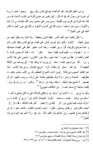 ‫ﺇﻥ ﻣﻦ ﺃﻋﻈﻢ ﺍﻟﻘﺮﺑﺎﺕ ﻋﻨﺪ ﺍﷲ ﻗﻀﺎﺀ ﺣﻮﺍﺋﺞ ﺍﻟﻨﺎﺱ ﻭﺗﻔـﺮﻳﺞ ﳘـﻮﻣﻬﻢ ، ﻓﻤﻤـﺎ ﺭﻭﺍﻩ‬
‫ﺃﺑﻮ ﻫﺮﻳﺮﺓ ﻋﻦ ﺭﺳﻮﻝ ﺍﷲ ‪ ‬ﺃﻧﻪ ﻗﺎﻝ : )ﻣﻦ ‪‬ﻧﻔﺲ ﻋﻦ ‪‬ﺆﻣﻦ ﹸﺮ‪‬ﺑﺔ ﻣﻦ ﹸﺮﺏ ﺍﻟﺪ‪‬ﻧﻴ‪‬ﺎ، ‪‬ﻧ ﹼـﺲ‬
‫‪  ‬ﹼ ‪   ‬ﻣ ‪ ٍ ِ‬ﻛ ‪ ‬ﹰ ِ ‪ ‬ﻛ ‪  ِ ‬ﻔ ‪‬‬
‫ﺍﻟﻠﻪ ﻋﻨ ‪ ‬ﹸﺮ‪‬ﺑﺔ ﻣﻦ ﹸﺮﺏ ‪‬ﻳﻮﻡ ﺍﹾﻟﻘﻴ‪‬ﺎﻣﺔ ، ﻭﻣﻦ ‪‬ﻳﺴﺮ ﻋﻠﻰ ﻣﻌﺴﺮٍ، ‪‬ﻳﺴﺮ ﺍﻟﻠﻪ ﻋﻠﻴﻪ ﻓِـﻲ ﺍﻟـﺪ‪‬ﻧﻴ‪‬ﺎ‬
     ‫‪‬‬          ‫ﹼ ‪  ‬ﻪ ﻛ ‪ ‬ﹰ ِ ‪ ‬ﻛ ‪       ِ  ِ ِ  ِ ‬ﹶ ‪   ِ   ‬ﹼ ‪  ‬ﹶ ‪ِ ‬‬
‫ﻭ‪‬ﺍﻵﺧﺮﺓ ، ﻭﻣﻦ ﺳﺘﺮ ﻣﺴﻠِﻤﺎ ، ﺳﺘﺮﻩ‪ ‬ﺍﻟﻠﻪ ﻓِﻲ ﺍﻟﺪ‪‬ﻧﻴ‪‬ﺎ ﻭ‪‬ﺍﻻﺧﺮﺓ ، ﻭ‪‬ﺍﻟﻠﻪ ﻓِﻲ ﻋﻮﻥ ﺍﹾﻟﻌﺒﺪ ﻣ‪‬ﺎ ﻛﹶﺎﻥ‬
‫ﹶ‬        ‫ﹼ ‪ِ  ِ   ‬‬          ‫ﹶ ِ ‪ِ‬‬       ‫‪‬‬       ‫َ ِ ‪        ِ ‬ﹰ ‪  ‬ﹼ ‪‬‬
                                                                      ‫ﺍﹾﻟﻌﺒﺪ ﻓِﻲ ﻋﻮﻥ ﹶﺃﺧِﻴﻪ( )١( .‬
                                                                             ‫‪ِ ِ    ‬‬
‫ﻭﳌﺎ ﻛﺎﻥ ﺍﻟﻌﻠﻤﺎﺀ ﻫﻢ ﺃﻋﻠﻢ ﺍﻟﻨﺎﺱ ﲝﻘﻴﻘﺔ ﺍﻟﺪﻳﻦ ﻭﺣﻘﻴﻘﺔ ﺍﳊﻴﺎﺓ ﺍﻟﺪﻧﻴﺎ ﻭﻣﺎ ﻳﻨﺘﻈﺮ ﺍﻟﻌﺒﺪ ﻣﻦ‬
‫ﺟﺰﻳﻞ ﺍﻟﻌﻄﺎﺀ ﰲ ﺍﻵﺧﺮﺓ ، ﻛﺎﻧﻮﺍ ﻫﻢ ﺃﺣﺮﺹ ﺍﻟﻨﺎﺱ ﻋﻠﻰ ﻗﻀﺎﺀ ﺣﻮﺍﺋﺞ ﺍﻟﻨﺎﺱ ﻭﻓﻚ ﻛﺮﺑـﺎﻬﺗﻢ‬
‫ﻭﲞﺎﺻﺔ ﺣﻮﺍﺋﺞ ﻭﻛﺮﺑﺎﺕ ﺃﻗﺮﺍ‪‬ﻢ ﻣﻦ ﺍﻟﻌﻠﻤﺎﺀ ، ﻭﻫﺬﺍ ﺃﺩﺏ ﻋﻈﻴﻢ ﳛﻔﻆ ﻋﻠﻰ ﺍﻟﻌﻠﻤﺎﺀ ﻣﺼﺪﺍﻗﻴﺔ‬
‫ﺇﳝﺎ‪‬ﻢ ﲟﺎ ﻳﻘﻮﻟﻮﻧﻪ ، ﻭﳚﻌﻠﻬﻢ ﻗﺪﻭﺓ ﻟﺒﻘﻴﺔ ﺍﳌﺴﻠﻤﲔ ﰲ ﻓﻌﻞ ﺍﳋﲑﺍﺕ ، ﻛﻤﺎ ﺃﻧﻪ ﻳﺼﻮﻥ ﻛﺮﺍﻣـﺔ‬
‫ﺍﻟﻌﻠﻢ ﻭﺍﻟﻌﻠﻤﺎﺀ ﻭﳛﻔﻆ ﻣﻦ ﺗﻌﻮﺯﻩ ﺍﳊﺎﺟﺔ ﻣﻨﻬﻢ ، ﻭﻗﺪ ﻧﺺ ﺍﳌﻔﻜﺮﻭﻥ ﺍﳌﺴﻠﻤﻮﻥ ﻋﻠﻰ ﻫﺬﺍ ﺍﻷﺩﺏ‬
‫ﻭﲢﺮﻭﺍ ﰲ ﻛﺜﲑ ﻣﻦ ﺗﺮﺍﺟﻢ ﻋﻠﻤﺎﺀ ﺍﳌﺴﻠﻤﲔ ﺃﻥ ﻳﻮﺭﺩﻭﺍ ﻣﺎ ﻳﺆﻛﺪ ﻫﺬﺍ ﺍﳋﻠﻖ ﻭﻳﺪﻋﻤﻪ ﻣﻦ ﺍﻷﻣﺜﻠﺔ‬
‫ﺍﻟﻌﻈﻴﻤﺔ ﺍﻟﱵ ﲡﻌﻞ ﺍﻟﻌﺎﱂ ﺍﳌﺴﻠﻢ ﳛﺘﻞ ﻣﻜﺎﻧﺔ ﳑﺘﺎﺯﺓ ﰲ ﺗﺎﺭﻳﺦ ﺍﻹﺳﻼﻡ ، ﻭﻋﻦ ﻫﺬﺍ ﺍﻷﺩﺏ ﳛﺪﺛﻨﺎ‬
‫ﻋﺒﺪ ﺍﻟﻘﺎﻫﺮ ﺍﻟﺴﻬﺮﻭﺭﺩﻱ ﻗﺎﺋﻼ : )ﻭﻣﻦ ﺁﺩﺍﺏ ﺍﻟﺸﻴﻮﺥ ﺍﻟﺘﻌﻄﻒ ﻋﻠـﻰ ﺍﻷﺻـﺤﺎﺏ ﻭﻗﻀـﺎﺀ‬
                                                            ‫ﹰ‬
‫ﺣﻘﻮﻗﻬﻢ ﰲ ﺍﻟﺼﺤﺔ ﻭﺍﳌﺮﺽ ، ﻭﻻ ﻳﺘﺮﻙ ﺣﻘﻮﻗﻬﻢ ﺍﻋﺘﻤﺎﺩﹰﺍ ﻋﻠﻰ ﺇﺭﺍﺩﻬﺗـﻢ ﻭﺻـﺪﻗﻬﻢ ، ﻗـﺎﻝ‬
‫ﺑﻌﻀﻬﻢ : ﻻ ﺗﻀﻴﻊ ﺣﻖ ﺃﺧﻴﻚ ﲟﺎ ﺑﻴﻨﻚ ﻭﺑﻴﻨﻪ ﻣﻦ ﺍﳌﻮﺩﺓ( )٢( ، ﻭﻛﺎﻥ ﺍﳊﺴـﻦ ‪ ‬ﻳﻘـﻮﻝ :‬
                                ‫)ﻗﻀﺎﺀ ﺣﺎﺟﺔ ﺃﺥ ﻣﺴﻠﻢ ﺃﺣﺐ ﺇﱄ ﻣﻦ ﺍﻋﺘﻜﺎﻑ ﺷﻬﺮﻳﻦ( )٣( .‬
‫ﻭﻟﻌﻞ ﻣﺎ ﻳﺮﻭﻯ ﰲ ﺳﲑﺓ ﺍﻹﻣﺎﻡ ﺍﺑﻦ ﺍﳌﺒﺎﺭﻙ ‪ ‬ﻣﺎ ﻳﻜﻔﻲ ﻟﻠﺪﻻﻟﺔ ﻋﻠﻰ ﻣﺎ ﻛﺎﻥ ﻳﺘﻤﺘﻊ ﺑﻪ ﺍﻟﻌـﺎﱂ‬
‫ﺍﳌﺴﻠﻢ ﻣﻦ ﺭﺣﺎﺑﺔ ﰲ ﻧﻔﺴﻪ ، ﻭﺳﺨﺎﺀ ﰲ ﻛﺮﻣﻪ ، ﻓﻴﺤﺪﺛﻨﺎ ﺍﻹﻣﺎﻡ ﺍﺑﻦ ﺍﳉﻮﺯﻱ ﺃﻥ ﺍﻹﻣﺎﻡ ﺍﺑـﻦ‬
‫ﺍﳌﺒﺎﺭﻙ ﻋﻮﺗﺐ ﻓﻴﻤﺎ ﻳ‪‬ﻘﺮﻱ ﻣﻦ ﺍﳌﺎﻝ ﰲ ﺍﻟﺒﻠﺪﺍﻥ ﻭﻻ ﻳﻔﻌﻞ ﰲ ﺃﻫﻞ ﺑﻠﺪﻩ ﻛﺬﻟﻚ ، ﻓﻘـﺎﻝ : )ﺇﱐ‬
‫ﺃﻋﺮﻑ ﻣﻜﺎﻥ ﻗﻮﻡ ﳍﻢ ﻓﻀﻞ ﻭﺻﺪﻕ ، ﻃﻠﺒﻮﺍ ﺍﳊﺪﻳﺚ ﻭﺃﺣﺴﻨﻮﺍ ﺍﻟﻄﻠﺐ ، ﻓﺎﺣﺘـﺎﺟﻮﺍ ، ﻓـﺈﻥ‬
‫ﺗﺮﻛﻨﺎﻫﻢ ﺿﺎﻉ ﻋﻠﻤﻬﻢ ، ﻭﺇﻥ ﺃﻋﻨﺎﻫﻢ ﺑﺜﻮﺍ ﺍﻟﻌﻠﻢ ﻷﻣﺔ ﳏﻤﺪ ‪ ، ‬ﻭﻻ ﺃﻋﻠﻢ ﺑﻌﺪ ﺍﻟﻨﺒﻮﺓ ﻣﻦ ﺑﺚ‬
                                                                     ‫ﺍﻟﻌﻠﻢ( )٤( .‬

                                                   ‫)٢( ﺍﳊﺪﻳﺚ ﺻﺤﻴﺢ،ﺭﻭﺍﻩ ﺍﻟﺒﺨﺎﺭﻱ.‬
                           ‫)٢( ﻋﺒﺪ ﺍﻟﻘﺎﻫﺮ ﺍﻟﺴﻬﺮﻭﺭﺩﻱ:ﻋﻮﺍﺭﻑ ﺍﳌﻌﺎﺭﻑ،ﻣﺼﺪﺭ ﺳﺎﺑﻖ،ﺹ٨١٤.‬
                            ‫)٤( ﺍﺑﻦ ﺣﺒﺎﻥ:ﺭﻭﺿﺔ ﺍﻟﻌﻘﻼﺀ ﻭﻧﺰﻫﺔ ﺍﻟﻔﻀﻼﺀ، ﻣﺮﺟﻊ ﺳﺎﺑﻖ،ﺹ٧٤٢.‬
                   ‫)١( ﺍﺑﻦ ﺍﳉﻮﺯﻱ:ﺻﻔﺔ ﺍﻟﺼﻔﻮﺓ،ﺩﺍﺭ ﺍﻟﺼﻔﺎ،ﺍﻟﻘﺎﻫﺮﺓ،ﻁ١،١١٤١ﻫـ،ﺹ٣٣٣-٤٣٣.‬
 