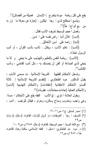 ‫ﻳﻘﻊ ﻋﻠﻰ ﻛﻞ ﺭﻳﺎﺿﺔ ﳏﻤﻮﺩﺓ ﻳﺘﺨﺮﺝ ﳍﺎ ﺍﻹﻧﺴﺎﻥ ﰲ ﻓﻀﻴﻠﺔ ﻣﻦ ﺍﻟﻔﻀﺎﺋﻞ()١(.‬
‫ﻭﻳﺘﺴﻊ ﺍﳌﺼﻄﻠﺢ ﻟﺪﻯ ﺍﳉﺮﺟﺎﱐ ﻟﻴﻜﻮﻥ : )ﻋﺒﺎﺭﺓ ﻋﻦ ﻣﻌﺮﻓﺔ ﻣﺎ ﳛﺘﺮﺯ ﺑﻪ‬
                                               ‫ﻣﻦ ﲨﻴﻊ ﺃﻧﻮﺍﻉ ﺍﳋﻄﺄ()٢(.‬
                         ‫ﻭﻓﺼﻞ ﺍﳌﻌﺠﻢ ﺍﻟﻮﺳﻴﻂ ﺗﻌﺮﻳﻒ ﺍﻷﺩﺏ ﻓﻘﺎﻝ :‬
                                                           ‫ﹶ ‪‬ﹶ‬
                      ‫)ﹶﺃ ‪‬ﺏ( : ﻓﻼﻥ ﺃﺩﺑﺎ : ﺭﺍﺽ ﻧﻔﺴﻪ ﻋﻠﻰ ﺍﶈﺎﺳﻦ..‬
                                                ‫ﹰ‬           ‫ﺩ ‪‬‬
                              ‫)ﺃ ‪‬ﺑﻪ( : ﺭﺍﺿﻪ ﻋﻠﻰ ﳏﺎﺳﻦ ﺍﻷﺧﻼﻕ...‬ ‫ﺩ‬
‫)‪‬ﺗﺄ ‪‬ﺏ( : ﺗﻌﻠﻢ ﺍﻷﺩﺏ ، ﻭﻳﻘﺎﻝ : ﺗﺄﺩﺏ ﺑﺄﺩﺏ ﺍﻟﻘﺮﺁﻥ ، ﺃﻭ ﺃﺩﺏ‬      ‫ﹶﺩ‬
                                                       ‫ﺍﻟﺮﺳﻮﻝ ﺍﺣﺘﺬﺍﻩ .‬
‫)ﺍﻷﺩﺏ( : ﺭﻳﺎﺿﺔ ﺍﻟﻨﻔﺲ ﺑﺎﻟﺘﻌﻠﻴﻢ ﻭﺍﻟﺘﻬﺬﻳﺐ ﻋﻠﻰ ﻣﺎ ﻳﻨﺒﻐﻲ . ﻭﲨﻠﺔ ﻣﺎ‬
‫ﻳﻨﺒﻐﻲ ﻟﺬﻱ ﺍﻟﺼﻨﺎﻋﺔ ﺃﻭ ﺍﻟﻔﻦ ﺃﻥ ﻳﺘﻤﺴﻚ ﺑﻪ ، ﻣﺜﻞ ﺃﺩﺏ ﺍﻟﻘﺎﺿﻲ ، ﻭﺃﺩﺏ‬
                                                             ‫ﺍﻟﻜﺎﺗﺐ)٣(.‬
‫ﻭﺗﺪﺧﻞ ﺍﻷﺣﻜﺎﻡ ﺍﻟﻔﻘﻬﻴﺔ ﰲ ﺍﻟﺸﺮﻳﻌﺔ ﺍﻹﺳﻼﻣﻴﺔ ﲢﺖ ﻣﺴﻤﻰ ﺍﻵﺩﺍﺏ ،‬
‫ﻳﻘﻮﻝ ﺍﻟﺪﻛﺘﻮﺭ ﳏﻤﻮﺩ ﺍﻟﻄﻨﻄﺎﻭﻱ : )ﺗﻨﻘﺴﻢ ﺍﻟﺸﺮﻳﻌﺔ ﺍﻹﺳﻼﻣﻴﺔ ﺇﱃ ﺛﻼﺛﺔ‬
‫ﺃﻗﺴﺎﻡ: ﺍﻷﺣﻜﺎﻡ ﺍﻻﻋﺘﻘﺎﺩﻳﺔ )ﺍﻋﺘﻘﺎﺩﺍﺕ( ﻭﺍﻷﺣﻜﺎﻡ ﺍﻟﺘﻬﺬﻳﺒﻴﺔ )ﺁﺩﺍﺏ(‬
                        ‫ﻭﺍﻷﺣﻜﺎﻡ ﺍﻟﻌﻤﻠﻴﺔ )ﻋﺒﺎﺩﺍﺕ،ﻣﻌﺎﻣﻼﺕ، ﻋﻘﻮﺑﺎﺕ()٤(.‬
‫ﻭﻳﻘﻮﻝ ﺍﻟﻌﻼﻣﺔ ﺍﳌﻨﺎﻭﻱ : )ﻭﺍﻷﺩﺏ ﰲ ﺍﻟﻔﻘﻪ ﻳﻘﻊ ﻋﻠﻰ ﺍﻷﺣﻜﺎﻡ ﺍﳋﻤﺴﺔ:‬
‫ﻭﻫﻲ ﻭﺍﺟﺐ ﻭﻣﻨﺪﻭﺏ ﻭﻣﺒﺎﺡ ﻭﻣﻜﺮﻭﻩ ﻭﺣﺮﺍﻡ ، ﻓﻴﻘﺎﻝ ﻟﻠﻮﺍﺟﺐ : ﺃﺩﺏ ،‬

                                       ‫)١( ﺍﳌﺼﺪﺭ ﺍﻟﺴﺎﺑﻖ: ﺝ١، ﺹ١١-٢١.‬
‫)٢( ﺍﻟﺸﺮﻳﻒ ﺍﳉﺮﺟﺎﱐ: ﺍﻟﺘﻌﺮﻳﻔﺎﺕ، ﺩﺍﺭ ﺍﻟﺮﻳﺎﻥ ﻟﻠﺘﺮﺍﺙ، ﺍﻟﻘﺎﻫﺮﺓ، )ﺩ.ﻁ(، )ﺩ.ﺕ(،‬
                                                             ‫ﺹ٩٢.‬
      ‫)٣( ﳎﻤﻊ ﺍﻟﻠﻐﺔ ﺍﻟﻌﺮﺑﻴﺔ: ﺍﳌﻌﺠﻢ ﺍﻟﻮﺳﻴﻂ، ﺍﻟﻘﺎﻫﺮﺓ، )ﺩ.ﻁ(، ٥٨٩١ﻡ، ﺹ٩-٠١.‬
‫)٤( ﺩ.ﳏﻤﻮﺩ ﳏﻤﺪ ﺍﻟﻄﻨﻄﺎﻭﻱ: ﺍﳌﺪﺧﻞ ﺇﱃ ﺍﻟﻔﻘﻪ ﺍﻹﺳﻼﻣﻲ، ﻣﻜﺘﺒﺔ ﻭﻫﺒﺔ، ﺍﻟﻘﺎﻫﺮﺓ،‬
                                                ‫ﻁ١، ٧٨٩١ﻡ، ﺹ٢١.‬

                                 ‫-٩-‬
 