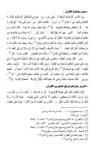 ‫א :‬        ‫א‬           ‫−‬
‫ﻣﻦ ﺍﻵﺩﺍﺏ ﺍﻹﺳﻼﻣﻴﺔ ﺍﻟﺮﺍﻗﻴﺔ ﺍﻟﱵ ﺗﺸﻲ ﻋﻦ ﺍﳊﺲ ﺍﳊﻀﺎﺭﻱ ﻟﻸﺧﻼﻕ ﺍﻹﺳﻼﻣﻴﺔ )ﺇﻻﻧـﺔ‬
‫ﺍﻟﻜﻼﻡ ﻭﺍﻟﺒﻌﺪ ﻋﻦ ﺍﳉﻔﺎﺀ( )١( ، ﻭﳑﺎ ﻭﺭﺩ ﰲ ﺍﻟﻜﺘﺎﺏ ﺍﻟﻜﺮﱘ ﻣﻦ ﺍﳊﺾ ﻋﻠﻰ ﻫﺬﺍ ﺍﳋﻠﻖ ﻗﻮﻟـﻪ‬
‫ﺗﻌﺎﱃ : ‪ ‬ﻭ‪‬ﺍﺧﻔﺾ ﺟﻨ‪‬ﺎﺣﻚ ﻟِﻠﻤ‪‬ﺆﻣﻨﲔ ‪ ، (٢) ‬ﻭﻗﺪ ﺟﻌﻞ ﺭﺳﻮﻝ ﺍﷲ ‪ ‬ﻟﲔ ﺍﻟﻜـﻼﻡ ﻣـﻦ‬
                                        ‫‪ ِِ      ِ ‬‬
‫ﺻﻔﺎﺕ ﺍﻟﺼﺎﳊﲔ ﺍﻟﺬﻳﻦ ﳛﺒﻬﻢ ﺍﷲ ‪ ‬ﻛﻤﺎ ﰲ ﺍﳊﺪﻳﺚ )ﺇﻥ ﰲ ﺍﳉﻨﺔ ﻏﺮﻓﺔ ﻳﺮﻯ ﻇﺎﻫﺮﻫﺎ ﻣﻦ‬
‫ﺑﺎﻃﻨﻬﺎ ﻭﺑﺎﻃﻨﻬﺎ ﻣﻦ ﻇﺎﻫﺮﻫﺎ ، ﻓﻘﺎﻝ ﺃﺑﻮ ﻣﻮﺳﻰ ﺍﻷﺷﻌﺮﻱ : ﳌﻦ ﻫﻲ ﻳﺎ ﺭﺳﻮﻝ ﺍﷲ ؟ ﻗﺎﻝ : ﳌﻦ‬
‫ﺃﻻﻥ ﺍﻟﻜﻼﻡ ﻭﺃﻃﻌﻢ ﺍﻟﻄﻌﺎﻡ ، ﻭﺑﺎﺕ ﷲ ﻗﺎﺋﻤﺎ ﻭﺍﻟﻨﺎﺱ ﻧﻴﺎﻡ( )٣( ، ﻭﻗﺪ ﻭﺻﻒ ﺿﺪ ﺫﻟﻚ ﺑﺄﻧـﻪ‬
                                        ‫ﹰ‬
‫ﻣﻦ ﺻﻔﺎﺕ ﺃﻫﻞ ﺍﻟﻨﺎﺭ ﻓﺠﺎﺀ ﰲ ﺍﳊﺪﻳﺚ ﺍﻟﺸﺮﻳﻒ )ﺍﹾﻟﺤﻴ‪‬ﺎﺀ ﻣﻦ ﺍﻹﳝﺎﻥِ، ‪‬ﺍﻹﳝ‪‬ﺎ ﹸ ﻓِﻲ ﺍﻟﹾﺠ‪‬ـﺔ ،‬
  ‫ﻨ ِ‬         ‫‪ ِ  ِ ُ ‬ﻭ ِ ﻥ‬
‫ﻭ‪‬ﺍﹾﻟﺒﺬﹶﺍﺀ ﻣﻦ ﺍﹾﻟﺠﻔﹶﺎﺀ ، ﻭﺍﹾﻟﺠﻔﹶﺎﺀ ﻓﻲ ﺍﻟ‪‬ﺎﺭ( )٤( ، ﻭﺍﻟﺒﺬﺍﺀ ﻫﻮ ﺍﻟﻔﺤﺶ ﰲ ﺍﻟﻘﻮﻝ ﻭﺳﻮﺀ ﺍﳋﻠﻖ )٥( .‬
                                                ‫‪ ُِ  ‬ﻨِ‬                ‫‪ ُِ ‬‬
‫ﻭﻣﻦ ﰒ ﻓﻘﺪ ﺣﺮﺹ ﺍﻟﻌﻠﻤﺎﺀ ﺍﳌﺴﻠﻤﻮﻥ ﻋﻠﻰ ﺍﻟﺘﻨﺒﻴﻪ ﻋﻠﻰ ﺃﻥ ﺫﻟﻚ ﺍﻟﺴﻠﻮﻙ ﺍﻟﺴﻮﻱ ﺍﻟـﺬﻱ‬
‫ﻳﺪﻝ ﻋﻠﻰ ﺣﺴﻦ ﺃﺧﻼﻕ ﺻﺎﺣﺒﻪ ﻣﻦ ﺍﻟﻌﻠﻤﺎﺀ ، ﻭﻣﻦ ﺫﻟﻚ ﻣﺎ ﻳﻘﻮﻟﻪ ﺍﻟﺴـﻤﻌﺎﱐ : )ﻭﻟﻴﺴـﺘﻌﻤﻞ‬
‫ﻟﻄﻴﻒ ﺍﳋﻄﺎﺏ ﻣﻊ ﺃﺻﺤﺎﺑﻪ( )٦( ، ﻭﻗﺪ ﺗﻔﺮﻉ ﻋﻠﻰ ﻫﺬﺍ ﺍﻷﺩﺏ ﻋﺪﺓ ﺁﺩﺍﺏ ؛ ﻣﻨﻬﺎ ﺃﻥ ﳜﺎﻃﺒﻬﻢ‬
‫ﺑﻜﻨﺎﻫﻢ ، ﻳﻘﻮﻝ ﺍﻟﺒﻐﺪﺍﺩﻱ : )ﻭﺍﳌﺴﺘﺤﺐ ﺃﻥ ﳜﺎﻃﺐ ﻣﻦ ﺧﺎﻃﺐ ﻣﻨﻬﻢ ﺑﻜﻨﻴﺘﻪ ﺩﻭﻥ ﺍﲰﻪ( )٧( ،‬
‫ﻭﻳﺮﻭﻱ ﰲ ﺫﻟﻚ ﺣﺪﻳﺚ ﻋﺎﺋﺸﺔ ﺭﺿﻲ ﺍﷲ ﻋﻨﻬﺎ ﻗﺎﻟﺖ:)ﻛﺎﻥ ‪ ‬ﻳﻜﲏ ﺃﺻﺤﺎﺑﻪ ﺇﻛﺮﺍﻣﺎ ﳍﻢ()٨( .‬
         ‫ﹰ‬
                                           ‫א :‬     ‫א‬    ‫מ‬     ‫א‬         ‫אמ‬             ‫−א‬
‫ﺇﻛﺮﺍﻡ ﺍﻟﻌﻠﻤﺎﺀ ﻗﺎﺋﻢ ﻋﻠﻰ ﻣﻌﺮﻓﺔ ﺃﻗﺪﺍﺭﻫﻢ ﺍﻟﱵ ﺃﻧﺰﳍﻢ ﺍﷲ ﺇﻳﺎﻫﺎ ﲟﺎ ﳛﻤﻠﻮﻧـﻪ ﻣـﻦ ﺍﻟﻌﻠـﻢ ،‬
‫ﻭﺇﻧﺰﺍﳍﻢ ﻣﻦ ﺍﳌﻜﺎﻧﺔ ﻣﺎ ﻳﺴﺘﺤﻘﻮﻥ ، ﻭﺗﻘﺪﻳﺮﹰﺍ ﻷﳘﻴﺔ ﺍﻟﺪﻭﺭ ﺍﻟﺬﻱ ﻳﻠﻌﺒﻮﻧﻪ ﰲ ﺣﻴﺎﺓ ﺍﻷﻣـﺔ ، ﻭﻻ‬
‫ﺷﻚ ﺃﻥ ﻣﺮﺍﻋﺎﺓ ﺫﻟﻚ ﺍﻷﺩﺏ ﺍﻟﻜﺮﱘ ﺑﲔ ﺍﻷﻗﺮﺍﻥ ﻣﻦ ﺍﻟﻌﻠﻤﺎﺀ ﻟﻪ ﻣﻦ ﺍﻵﺛﺎﺭ ﺍﳊﻤﻴﺪﺓ ﻋﻠﻰ ﺍﻟﻌﻠﻤﺎﺀ‬

                                       ‫)٢( ﺍﳊﺪﻳﺚ ﺻﺤﻴﺢ،ﺭﻭﺍﻩ ﺃﲪﺪ ﰲ ﺍﳌﺴﻨﺪ ﻋﻦ ﻋﺒﺪ ﺍﷲ ﺑﻦ ﻋﻤﺮﻭ.‬
                                                                       ‫)٣(ﺳﻮﺭﺓ ﺍﳊﺠﺮ:ﺁﻳﺔ٨٨.‬
                         ‫)٤( ﺍﳌﺒﺎﺭﻛﻔﻮﺭﻱ:ﲢﻔﺔ ﺍﻷﺣﻮﺯﻱ،ﻣﺮﺟﻊ ﺳﺎﺑﻖ،ﺝ٥،ﺹ٦١١،ﻛﺘﺎﺏ ﺍﻟﱪ ﻭﺍﻟﺼﻠﺔ.‬
                                ‫)٥( ﺍﳊﺪﻳﺚ ﺻﺤﻴﺢ،ﺭﻭﺍﻩ ﺍﻟﺘﺮﻣﺬﻱ ﻭﺍﳊﺎﻛﻢ ﻭﺍﻟﺒﺨﺎﺭﻱ ﰲ ﺍﻷﺩﺏ ﺍﳌﻔﺮﺩ.‬
                         ‫)٦( ﺍﳌﺒﺎﺭﻛﻔﻮﺭﻱ:ﲢﻔﺔ ﺍﻷﺣﻮﺯﻱ،ﻣﺮﺟﻊ ﺳﺎﺑﻖ،ﺝ٥،ﺹ٢٢١،ﻛﺘﺎﺏ ﺍﻟﱪ ﻭﺍﻟﺼﻠﺔ.‬
                                    ‫)٧( ﺍﻟﺴﻤﻌﺎﱐ:ﺃﺩﺏ ﺍﻹﻣﻼﺀ ﻭﺍﻻﺳﺘﻤﻼﺀ،ﻣﺼﺪﺭ ﺳﺎﺑﻖ،ﺹ٩٩.‬
                                 ‫)١( ﺍﳋﻄﻴﺐ ﺍﻟﺒﻐﺪﺍﺩﻱ:ﺍﻟﻔﻘﻴﻪ ﻭﺍﳌﺘﻔﻘﻪ،ﻣﺼﺪﺭ ﺳﺎﺑﻖ،ﺝ٢،ﺹ٩١١.‬
                                                      ‫)٢( ﺍﳌﺼﺪﺭ ﺍﻟﺴﺎﺑﻖ:ﺝ٢،ﺹ٩١١.‬
 