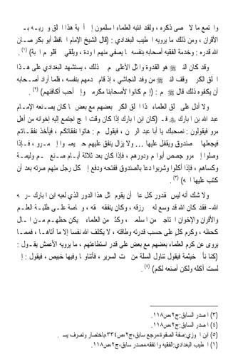 ‫ﻭﺍ‪‬ﺘﻤﻊ ﻣﺎ ﻻ ﳛﺼﻰ ﺫﻛﺮﻩ ، ﻭﻟﻘﺪ ﺍﻧﺘﺒﻪ ﺍﻟﻌﻠﻤﺎﺀ ﺍﳌﺴﻠﻤﻮﻥ ﺇﱃ ﺃﳘﻴﺔ ﻫﺬﺍ ﺍﳋﻠﻖ ﻭﲢﺮﻳـﻪ ﺑـﲔ‬
‫ﺍﻷﻗﺮﺍﻥ ، ﻭﻣﻦ ﺫﻟﻚ ﻣﺎ ﻳﺮﻭﻳﻪ ﺍﳋﻄﻴﺐ ﺍﻟﺒﻐﺪﺍﺩﻱ : )ﻗﺎﻝ ﺍﻟﺸﻴﺦ ﺍﻹﻣﺎﻡ ﺍﳊﺎﻓﻆ ﺃﺑﻮ ﺑﻜﺮ ﺻـﺎﻥ‬
‫ﺍﷲ ﻗﺪﺭﻩ : ﻭﺧﺪﻣﺔ ﺍﻟﻔﻘﻴﻪ ﺃﺻﺤﺎﺑﻪ ﺑﻨﻔﺴﻪ ﳑﺎ ﻳﺼﻔﻲ ﻣﻨﻬﻢ ﺍﳌﻮﺩﺓ ، ﻭﻳﻠﻘﻲ ﰲ ﻗﻠﻮ‪‬ﻢ ﺍﶈﺒﺔ( )١( .‬
‫ﻭﻗﺪ ﻛﺎﻥ ﺍﻟﻨﱯ ‪ ‬ﻫﻮ ﺍﻟﻘﺪﻭﺓ ﻭﺍﳌﺜﻞ ﺍﻷﻋﻠﻰ ﳍﻢ ﰲ ﺫﻟﻚ ، ﻳﺴﺘﺸﻬﺪ ﺍﻟﺒﻐﺪﺍﺩﻱ ﻋﻠﻰ ﻫـﺬﺍ‬
‫ﺍﳋﻠﻖ ﺍﻟﻜﺮﱘ ﲟﻮﻗﻒ ﺍﻟﻨﱯ ‪ ‬ﻣﻦ ﻭﻓﺪ ﺍﻟﻨﺠﺎﺷﻲ ، ﺇﺫ ﻗﺎﻡ ﳜﺪﻣﻬﻢ ﺑﻨﻔﺴﻪ ، ﻓﻠﻤﺎ ﺃﺭﺍﺩ ﺃﺻـﺤﺎﺑﻪ‬
    ‫ﺃﻥ ﻳﻜﻔﻮﻩ ﺫﻟﻚ ﻗﺎﻝ ‪ ‬ﳍﻢ : )ﺇ‪‬ﻢ ﻛﺎﻧﻮﺍ ﻷﺻﺤﺎﺑﻨﺎ ﻣﻜﺮﻣﲔ ﻭﺇﱐ ﺃﺣﺐ ﺃﻛﺎﻓﺌﻬﻢ( )٢( .‬
‫ﻭﻻ ﺃﺩﻝ ﻋﻠﻰ ﲣﻠﻖ ﺍﻟﻌﻠﻤﺎﺀ ‪‬ﺬﺍ ﺍﳋﻠﻖ ﺍﻟﻜﺮﱘ ﺑﻌﻀﻬﻢ ﻣﻊ ﺑﻌﺾ ﳑﺎ ﻛﺎﻥ ﻳﺼـﻨﻌﻪ ﺍﻹﻣـﺎﻡ‬
‫ﻋﺒﺪ ﺍﷲ ﺑﻦ ﺍﳌﺒﺎﺭﻙ ‪ ‬ﻓـ )ﻛﺎﻥ ﺍﺑﻦ ﺍﳌﺒﺎﺭﻙ ﺇﺫﺍ ﻛﺎﻥ ﻭﻗﺖ ﺍﳊﺞ ﺍﺟﺘﻤﻊ ﺇﻟﻴﻪ ﺇﺧﻮﺍﻧﻪ ﻣﻦ ﺃﻫﻞ‬
‫ﻣﺮﻭ ﻓﻴﻘﻮﻟﻮﻥ : ﻧﺼﺤﺒﻚ ﻳﺎ ﺃﺑﺎ ﻋﺒﺪ ﺍﻟﺮﲪﻦ ، ﻓﻴﻘﻮﻝ ﳍﻢ : ﻫﺎﺗﻮﺍ ﻧﻔﻘﺎﺗﻜﻢ ، ﻓﻴﺄﺧﺬ ﻧﻔﻘـﺎﻬﺗﻢ‬
‫ﻓﻴﺠﻌﻠﻬﺎ ﰲ ﺻﻨﺪﻭﻕ ﻭﻳﻘﻔﻞ ﻋﻠﻴﻬﺎ … ﻭﻻ ﻳﺰﺍﻝ ﻳﻨﻔﻖ ﻋﻠﻴﻬﻢ ﺣﱴ ﻳﺼﲑﻭﺍ ﺇﱃ ﻣـﺮﻭ ، ﻓـﺈﺫﺍ‬
‫ﻭﺻﻠﻮﺍ ﺇﱃ ﻣﺮﻭ ﺟﺼﺺ ﺃﺑﻮﺍ‪‬ﻢ ﻭﺩﻭﺭﻫﻢ ، ﻓﺈﺫﺍ ﻛﺎﻥ ﺑﻌﺪ ﺛﻼﺛﺔ ﺃﻳـﺎﻡ ﺻـﻨﻊ ﳍـﻢ ﻭﻟﻴﻤـﺔ‬
‫ﻭﻛﺴﺎﻫﻢ ، ﻓﺈﺫﺍ ﺃﻛﻠﻮﺍ ﻭﺷﺮﺑﻮﺍ ﺩﻋﺎ ﺑﺎﻟﺼﻨﺪﻭﻕ ﻓﻔﺘﺤﻪ ﻭﺩﻓﻊ ﺇﱃ ﻛﻞ ﺭﺟﻞ ﻣﻨﻬﻢ ﺻﺮﺗﻪ ﺑﻌﺪ ﺃﻥ‬
                                                              ‫ﻛﺘﺐ ﻋﻠﻴﻬﺎ ﺍﲰﻪ( )٣( .‬
‫ﻭﻻ ﺷﻚ ﺃﻧﻪ ﻟﻴﺲ ﲟﻘﺪﻭﺭ ﻛﻞ ﻋﺎﱂ ﺃﻥ ﻳﻘﻮﻡ ﲟﺜﻞ ﻫﺬﺍ ﺍﻟﺪﻭﺭ ﺍﻟﺬﻱ ﻟﻌﺒﻪ ﺍﺑﻦ ﺍﳌﺒﺎﺭﻙ -ﺭﲪﻪ‬
‫ﺍﷲ- ﻓﻘﺪ ﻛﺎﻥ ﺍﷲ ﻗﺪ ﻭﺳﻊ ﻟﻪ ﰲ ﺭﺯﻗﻪ ، ﻭﻛﺎﻥ ﻳﻨﻔﻘﻪ ﲝﻘﻪ ، ﻭﲞﺎﺻﺔ ﻋﻠـﻰ ﻃﻠﺒـﺔ ﺍﻟﻌﻠـﻢ‬
‫ﻭﺍﻷﻗﺮﺍﻥ ﻭﺍﻹﺧﻮﺍﻥ ﺍﶈﺘﺎﺟﲔ ﻣﻦ ﺍﳌﺴﻠﻤﲔ ، ﻭﻛﺜﲑ ﻣﻦ ﺍﻟﻌﻠﻤﺎﺀ ﱂ ﻳﻜﻦ ﺣﻈﻬـﻢ ﻣـﻦ ﺍﳌـﺎﻝ‬
‫ﻛﺤﻈﻪ ، ﻭﻛﺮﻡ ﻛﻞ ﻋﻠﻰ ﺣﺴﺐ ﻗﺪﺭﺗﻪ ﻭﻃﺎﻗﺘﻪ ، ﻻ ﻳﻜﻠﻒ ﺍﷲ ﻧﻔﺴﺎ ﺇﻻ ﻣﺎ ﺁﺗﺎﻫـﺎ ، ﻓﻤﻤـﺎ‬
                      ‫ﹰ‬                                           ‫ٍ‬
‫ﻳﺮﻭﻯ ﻋﻦ ﻛﺮﻡ ﺍﻟﻌﻠﻤﺎﺀ ﺑﻌﻀﻬﻢ ﻣﻊ ﺑﻌﺾ ﻋﻠﻰ ﻗﺪﺭ ﺍﺳﺘﻄﺎﻋﺘﻬﻢ ، ﻣﺎ ﻳﺮﻭﻳﻪ ﺍﻷﻋﻤﺶ ﻳﻘـﻮﻝ :‬
‫)ﻛﻨﺎ ﻧﺄﰐ ﺧﻴﺜﻤﺔ ﻓﻴﻘﻮﻝ ﺗﻨﺎﻭﻝ ﺍﻟﺴﻠﺔ ﻣﻦ ﲢﺖ ﺍﻟﺴﺮﻳﺮ ، ﻓﺄﺗﻨﺎﻭﳍﺎ ﻭﻓﻴﻬﺎ ﺧﺒﻴﺺ ، ﻓﻴﻘﻮﻝ : ﺇﱐ‬
                                                   ‫ﻟﺴﺖ ﺁﻛﻠﻪ ﻭﻟﻜﻦ ﺃﺻﻨﻌﻪ ﻟﻜﻢ( )٤( .‬




                                                 ‫)٣( ﺍﳌﺼﺪﺭ ﺍﻟﺴﺎﺑﻖ:ﺝ٢،ﺹ٨١١.‬
                                                 ‫)٤( ﺍﳌﺼﺪﺭ ﺍﻟﺴﺎﺑﻖ:ﺝ٢،ﺹ٨١١.‬
                ‫)٥( ﺍﺑﻦ ﺍﳉﻮﺯﻱ:ﺻﻔﺔ ﺍﻟﺼﻔﻮﺓ،ﻣﺮﺟﻊ ﺳﺎﺑﻖ،ﺝ٢،ﺹ٤٣٣،ﺑﺎﺧﺘﺼﺎﺭ ﻭﺗﺼﺮﻑ ﻳﺴﲑ.‬
                            ‫)١( ﺍﳋﻄﻴﺐ ﺍﻟﺒﻐﺪﺍﺩﻱ:ﺍﻟﻔﻘﻴﻪ ﻭﺍﳌﺘﻔﻘﻪ،ﻣﺼﺪﺭ ﺳﺎﺑﻖ،ﺝ٢،ﺹ٨١١.‬
 