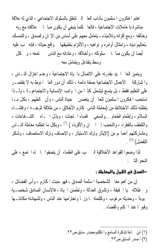 ‫ﺍﻫﺘﻢ ﺍﳌﻔﻜﺮﻭﻥ ﺍﳌﺴﻠﻤﻮﻥ ﺑﺂﺩﺍﺏ ﺍﻟﻌﺎﱂ ﺍﻟﱵ ﺗﺘﻌﻠﻖ ﺑﺎﻟﺴﻠﻮﻙ ﺍﻻﺟﺘﻤﺎﻋﻲ ، ﺍﻟﺬﻱ ﻟﻪ ﻋﻼﻗﺔ‬
   ‫ﻣﺒﺎﺷﺮﺓ ﺑﺎﳌﻌﺎﻣﻼﺕ ﺍﻻﺟﺘﻤﺎﻋﻴﺔ ، ﻓﺎﻟﻌﺎﱂ ﻛﻤﺎ ﻳﻨﺒﻐﻲ ﺃﻥ ﻳﻜﻮﻥ ﺻﺎﳊﺎ ﰲ ﻋﻼﻗﺘﻪ ﻣﻊ ﺭﺑﻪ‬
                    ‫ﹰ‬
‫ﻭﺧﺎﻟﻘﻪ ، ﻭﻣﻊ ﺃﻗﺮﺍﻧﻪ ﻭﺗﻼﻣﻴﺬﻩ ، ﻳﺘﻌﺎﻣﻞ ﻣﻌﻬﻢ ﻋﻠﻰ ﺃﺳﺎﺱ ﻣﻦ ﺍﻹﳝﺎﻥ ﻭﺍﻟﺼﺪﻕ ، ﻭﺍﻟﺘﻤﺴﻚ‬
 ‫ﺑﺘﻌﺎﻟﻴﻢ ﺩﻳﻨﻪ ، ﻭﺍﻣﺘﺜﺎﻝ ﺃﻭﺍﻣﺮﻩ ﻭ ﻧﻮﺍﻫﻴﻪ ، ﻭﺍﻻﻟﺘﺰﺍﻡ ﺑﺘﻄﺒﻴﻘﻬﺎ ﰲ ﻭﺍﻗﻊ ﺣﻴﺎﺗﻪ ، ﻓﺈﻧﻪ ﳚﺐ ﻋﻠﻴﻪ‬
    ‫ﺃﻳﻀﺎ ﺃﻥ ﻳﻜﻮﻥ ﺻﺎﳊﺎ ﰲ ﺳﻠﻮﻛﻪ ، ﻭﺃﺧﻼﻗﻪ ، ﻭﻋﺎﺩﺍﺗﻪ ﻣﻊ ﺍﻟﻨﺎﺱ ﰲ ﳎﺘﻤﻌﻪ ، ﻭﰲ ﻛﻞ‬
                                                              ‫ﹰ‬                 ‫ﹰ‬
                            ‫ﻭﺳﻂ ﻳﺘﻔﺎﻋﻞ ﻭﻳﺘﻌﺎﻣﻞ ﻣﻌﻪ .‬
‫ﻭﻳﺘﻤﻴﺰ ﺍﻟﻌﺎﱂ ﺍﳉﻴﺪ ﺑﻘﺪﺭﺗﻪ ﻋﻠﻰ ﺍﻻﺗﺼﺎﻝ ﺑﺎﳊﻴﺎﺓ ﺍﻻﺟﺘﻤﺎﻋﻴﺔ ، ﻭﻋﺪﻡ ﺍﻋﺘﺰﺍﻝ ﺍﻟﻨـﺎﺱ ،‬
‫ﻭﺍﳌﺸﺎﺭﻛﺔ ﰲ ﺍﻷﻋﻤﺎﻝ ﺍﻻﺟﺘﻤﺎﻋﻴﺔ ﺑﺼﻔﺔ ﺩﺍﺋﻤﺔ ، ﺫﻟﻚ ﺃﻥ ﺩﻭﺭ ﺍﻟﻌﺎﱂ ﺍﳌﻨﻮﻁ ﺑﻪ ﻻ ﻳﻘﺘﺼـﺮ‬
‫ﻋﻠﻰ ﺍﻟﺘﻌﻠﻴﻢ ﻓﻘﻂ ، ﺑﻞ ﻳﺘﺴﻊ ﻟﻴﺸﻤﻞ ﻛﺜﲑﹰﺍ ﻣﻦ ﺍﳉﻮﺍﻧﺐ ﺍﻹﻧﺴﺎﻧﻴﺔ ﻭﺍﻻﺟﺘﻤﺎﻋﻴـﺔ ، ﻭﻟـﺬﺍ‬
‫ﺍﺳﺘﺤﺐ ﺍﳌﻔﻜﺮﻭﻥ ﺍﳌﺴﻠﻤﻮﻥ ﻟﻠﻌﺎﱂ ﺃﻥ ﻳﻨﻐﻤﺲ ﰲ ﺣﻴﺎﺓ ﺍﻟﻨﺎﺱ ، ﻭﺃﻥ ﳜﺎﻟﻄﻬﻢ ، ﺑﻜﻞ ﻣـﺎ‬
‫ﻳﺘﻄﻠﺒﻪ ﺫﻟﻚ ﺍﻻﺧﺘﻼﻁ ﻣﻦ )ﻣﻌﺎﻣﻠﺔ ﺍﻟﻨﺎﺱ ﲟﻜﺎﺭﻡ ﺍﻷﺧﻼﻕ ، ﻣﻦ ﻃﻼﻗﺔ ﺍﻟﻮﺟـﻪ ، ﻭﺇﻓﺸـﺎﺀ‬
‫ﺍﻟﺴﻼﻡ ، ﻭﺇﻃﻌﺎﻡ ﺍﻟﻄﻌﺎﻡ ….ﻭﺍﻟﺴﻌﻲ ﰲ ﻗﻀﺎﺀ ﺍﳊﺎﺟﺎﺕ ، ﻭﺑﺬﻝ ﺍﳉـﺎﻩ ﰲ ﺍﻟﺸـﻔﺎﻋﺎﺕ ،‬
‫ﻭﺍﻟﺘﻠﻄﻒ ﺑﺎﻟﻔﻘﺮﺍﺀ ، ﻭﺍﻟﺘﺤﺒﺐ ﺇﱃ ﺍﳉﲑﺍﻥ ﻭﺍﻷﻗﺮﺑﺎﺀ ( )١( ، ﻭﺑﻜﻞ ﻣﺎ ﺗﺘﻄﻠﺒﻪ ﻣﻌﺎﻣﻠﺔ ﺍﻟﻨـﺎﺱ‬
‫ﻭﻣﺸﺎﺭﻛﺘﻬﻢ ﺃﻋﻤﺎﳍﻢ ﻣﻦ )ﺍﻹﻳﺜﺎﺭ ﻭﺗﺮﻙ ﺍﻻﺳﺘﻴﺜﺎﺭ ، ﻭﺍﻹﻧﺼﺎﻑ ﻭﺗﺮﻙ ﺍﻻﺳﺘﻨﺼﺎﻑ ، ﻭﺷﻜﺮ‬
                                                                    ‫ﺍﻟﺘﻔﻀﻞ( )٢( .‬
‫ﻟﺬﺍ ﻭﺿﻌﻮﺍ ﺍﻟﻘﻮﺍﻋﺪ ﺍﻷﺧﻼﻗﻴﺔ ﺍﻟﱵ ﳚﺐ ﻋﻠﻰ ﺍﻟﻌﻠﻤﺎﺀ ﺃﻥ ﻳﺘﺼﻔﻮﺍ ‪‬ﺎ ﲡﺎﻩ ﺍ‪‬ﺘﻤﻊ ، ﻋﻠﻰ‬
                                                                  ‫ﺍﻟﻨﺤﻮ ﺍﻟﺘﺎﱄ :‬
                                                      ‫:‬         ‫א‬       ‫א‬           ‫−א‬
‫ﺇﻥ ﻣﻦ ﺃﻫﻢ ﻣﻌﺎﱂ ﺍﻟﺸﺨﺼﻴﺔ ﺍﳌﺴﻠﻤﺔ ﺍﻟﺼﺪﻕ ، ﻓﻬﻮ ﻣﻨﺒﺖ ﺍﳌﻜﺎﺭﻡ ، ﻭﺃﺱ ﺍﻟﻔﻀﺎﺋﻞ ،‬
‫ﻭﰲ ﻇﻼﻟﻪ ﲢﻴﺎ ﺍﳊﻘﻴﻘﺔ ، ﻭﺗﺸﺮﻕ ﺍﻟﻌﺪﺍﻟﺔ ، ﻭﺗﻄﻤﺌﻦ ﺍﳊﻴﺎﺓ ، ﻓﺎﻹﻧﺴﺎﻥ ﺍﻟﺼﺎﺩﻕ ﺷﺨﺼـﻴﺔ‬
‫ﳏﺒﻮﺑﺔ ، ﻭﺣﺪﻳﺜﻪ ﻣﺮﻏﻮﺏ ، ﻭﻛﻠﻤﺘﻪ ﳍﺎ ﻭﺯ‪‬ﺎ ﻭﺍﺣﺘﺮﺍﻣﻬﺎ ﻋﻨﺪ ﺍﻟﻨﺎﺱ ، ﻭﻟﺸﻬﺎﺩﺗﻪ ﻣﻜﺎﻧﺘـﻬﺎ‬
                                                      ‫ﻭﻗﺒﻮﳍﺎ ﻋﻨﺪ ﺍﳊﻜﻢ ﻭﺍﻟﻘﻀﺎﺀ .‬



                                  ‫)١( ﺍﺑﻦ ﲨﺎﻋﺔ:ﺗﺬﻛﺮﺓ ﺍﻟﺴﺎﻣﻊ ﻭﺍﳌﺘﻜﻠﻢ،ﻣﺼﺪﺭ ﺳﺎﺑﻖ،ﺹ٣٢.‬
                                                          ‫)٢( ﺍﳌﺼﺪﺭ ﺍﻟﺴﺎﺑﻖ:ﺹ٣٢.‬
 