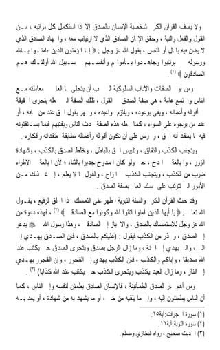 ‫ﻭﻻ ﻳﺼﻒ ﺍﻟﻘﺮﺁﻥ ﺍﻟﻜﺮﱘ ﺷﺨﺼﻴﺔ ﺍﻹﻧﺴﺎﻥ ﺑﺎﻟﺼﺪﻕ ﺇﻻ ﺇﺫﺍ ﺍﺳﺘﻜﻤﻞ ﻛﻞ ﻣﺮﺍﺗﺒﻪ ، ﻣـﻦ‬
‫ﺍﻟﻘﻮﻝ ﻭﺍﻟﻔﻌﻞ ﻭﺍﻟﻨﻴﺔ ، ﻭﺣﻘﻖ ﺍﻹﳝﺎﻥ ﺍﻟﺼﺎﺩﻕ ﺍﻟﺬﻱ ﻻ ﺍﺭﺗﻴﺎﺏ ﻣﻌﻪ ، ﻭﺍﳉﻬﺎﺩ ﺍﻟﺼﺎﺩﻕ ﺍﻟﺬﻱ‬
‫ﻻ ﻳﻀﻦ ﻓﻴﻪ ﺑﺎﳌﺎﻝ ﺃﻭ ﺍﻟﻨﻔﺲ ، ﻳﻘﻮﻝ ﺍﷲ ﻋﺰ ﻭﺟﻞ : ‪ ‬ﺇﳕﺎ ﺍﳌﺆﻣﻨﻮﻥ ﺍﻟﺬﻳﻦ ﺀﺍﻣﻨـﻮﺍ ﺑـﺎﷲ‬
‫ﻭﺭﺳﻮﻟﻪ ﰒ ﱂ ﻳﺮﺗﺎﺑﻮﺍ ﻭﺟﺎﻫـﺪﻭﺍ ﺑـﺄﻣﻮﺍﳍﻢ ﻭﺃﻧﻔﺴـﻬﻢ ﰲ ﺳـﺒﻴﻞ ﺍﷲ ﺃﻭﻟﺌـﻚ ﻫـﻢ‬
                                                            ‫ﺍﻟﺼﺎﺩﻗﻮﻥ ‪. (١) ‬‬
‫ﻭﻣﻦ ﺃﻭﱃ ﺍﻟﺼﻔﺎﺕ ﻭﺍﻵﺩﺍﺏ ﺍﻟﺴﻠﻮﻛﻴﺔ ﺍﻟﱵ ﳚﺐ ﺃﻥ ﻳﺘﺤﻠﻰ ‪‬ﺎ ﺍﻟﻌﺎﱂ ﰲ ﻣﻌﺎﻣﻠﺘﻪ ﻣـﻊ‬
‫ﺍﻟﻨﺎﺱ ﻭﺍ‪‬ﺘﻤﻊ ﻋﺎﻣﺔ ، ﻫﻲ ﺻﻔﺔ ﺍﻟﺼﺪﻕ ﰲ ﺍﻟﻘﻮﻝ ، ﺗﻠﻚ ﺍﻟﺼﻔﺔ ﺍﻟﱵ ﲡﻌﻠﻪ ﻳﺘﺤﺮﻯ ﺍﳊﻘﻴﻘﺔ‬
‫ﰲ ﺃﻗﻮﺍﻟﻪ ﻭﺃﻋﻤﺎﻟﻪ ، ﻭﻳﻔﻲ ﺑﻮﻋﻮﺩﻩ ، ﻭﻳﻠﺘﺰﻡ ﲟﻮﺍﻋﻴﺪﻩ ، ﻭﳚﻬﺮ ﺑﻘﻮﻝ ﺍﳊﻖ ﻋﻨﺪ ﻣﻦ ﳜﺎﻓﻪ ، ﺃﻭ‬
‫ﻋﻨﺪ ﻣﻦ ﻳﺮﺟﻮﻩ ﻋﻠﻰ ﺍﻟﺴﻮﺍﺀ ، ﻛﻤﺎ ﲡﻌﻠﻪ ﻫﺬﻩ ﺍﻟﺼﻔﺔ ﳛﺪﺙ ﺍﻟﻨﺎﺱ ﻭﻳﻔﺘﻴﻬﻢ ﻓﻴﻤﺎ ﻳﺴـﺘﻔﺘﻮﻧﻪ‬
  ‫ﻓﻴﻪ ﲟﺎ ﻳﻌﺘﻘﺪ ﺃﻧﻪ ﺍﳊﻖ ، ﻭﳛﺮﺹ ﻋﻠﻰ ﺃﻥ ﺗﻜﻮﻥ ﺃﻗﻮﺍﻟﻪ ﻭﺃﻋﻤﺎﻟﻪ ﻣﻄﺎﺑﻘﺔ ﳌﻌﺘﻘﺪﺍﺗﻪ ﻭﺃﻓﻜﺎﺭﻩ .‬
‫ﻭﻳﺘﺠﻨﺐ ﺍﻟﻜﺬﺏ ﻭﺍﻟﻨﻔﺎﻕ ، ﻭﺗﻠﺒﻴﺲ ﺍﳊﻖ ﺑﺎﻟﺒﺎﻃﻞ ، ﻭﺧﻠﻂ ﺍﻟﺼﺪﻕ ﺑﺎﻟﻜﺬﺏ ، ﻭﺷﻬﺎﺩﺓ‬
‫ﺍﻟﺰﻭﺭ ، ﻭﺍﳌﺒﺎﻟﻐﺔ ﰲ ﺍﳌﺪﺡ ، ﺣﱴ ﻭﻟﻮ ﻛﺎﻥ ﺍﳌﻤﺪﻭﺡ ﺟﺪﻳﺮﹰﺍ ﺑﺎﻟﺜﻨﺎﺀ ؛ ﻷﻥ ﺍﳌﺒﺎﻟﻐﺔ ﰲ ﺍﻹﻃﺮﺍﺀ‬
‫ﺿﺮﺏ ﻣﻦ ﺍﻟﻜﺬﺏ ، ﻭﻳﺘﺠﻨﺐ ﺍﻟﻜﺬﺏ ﰲ ﺍﳌﺰﺍﺡ ، ﻭﺍﻟﻘﻮﻝ ﲟﺎ ﻻ ﻳﻌﻠﻢ ، ﺇﱃ ﻏﲑ ﺫﻟﻚ ﻣـﻦ‬
                                     ‫ﺍﻷﻣﻮﺭ ﺍﻟﱵ ﺗﺘﺮﺗﺐ ﻋﻠﻰ ﲤﺴﻚ ﺍﻟﻌﺎﱂ ﺑﺼﻔﺔ ﺍﻟﺼﺪﻕ .‬
‫ﻭﻗﺪ ﺣﺚ ﺍﻟﻘﺮﺁﻥ ﺍﻟﻜﺮﱘ ﻭﺍﻟﺴﻨﺔ ﺍﻟﻨﺒﻮﻳﺔ ﺍﳌﻄﻬﺮ ﻋﻠﻰ ﺍﻟﺘﻤﺴﻚ ‪‬ﺬﺍ ﺍﳋﻠﻖ ﺍﻟﺮﻓﻴﻊ ، ﻳﻘـﻮﻝ‬
‫ﺍﷲ ﺗﻌﺎﱃ : ‪ ‬ﻳﺎ ﺃﻳﻬﺎ ﺍﻟﺬﻳﻦ ﺁﻣﻨﻮﺍ ﺍﺗﻘﻮﺍ ﺍﷲ ﻭﻛﻮﻧﻮﺍ ﻣﻊ ﺍﻟﺼﺎﺩﻗﲔ ‪ ، (٢) ‬ﻓﻬﺬﻩ ﺩﻋﻮﺓ ﻣﻦ‬
‫ﺍﷲ ﻋﺰ ﻭﺟﻞ ﻟﻼﺳﺘﻤﺴﺎﻙ ﺑﺎﻟﺼﺪﻕ ، ﻭﺍﻻﳓﻴﺎﺯ ﺇﱃ ﺍﻟﺼﺎﺩﻗﲔ ، ﻭﻫﺬﺍ ﺭﺳﻮﻝ ﺍﷲ ‪ ‬ﻳﺪﻋﻮ‬
‫ﺇﱃ ﺍﻟﺼﺪﻕ ، ﻭﳛﺬﺭ ﻣﻦ ﺍﻟﻜﺬﺏ ﻓﻴﻘﻮﻝ : )ﻋﻠﻴﻜﻢ ﺑﺎﻟﺼﺪﻕ ، ﻓﺈﻥ ﺍﻟﺼـﺪﻕ ﻳﻬـﺪﻱ ﺇﱃ‬
‫ﺍﻟﱪ ، ﻭﺍﻟﱪ ﻳﻬﺪﻱ ﺇﱃ ﺍﳉﻨﺔ ، ﻭﻣﺎ ﺯﺍﻝ ﺍﻟﺮﺟﻞ ﻳﺼﺪﻕ ﻭﻳﺘﺤﺮﻯ ﺍﻟﺼﺪﻕ ﺣﱴ ﻳﻜﺘﺐ ﻋﻨﺪ‬
‫ﺍﷲ ﺻﺪﻳﻘﺎ ، ﻭﺇﻳﺎﻛﻢ ﻭﺍﻟﻜﺬﺏ ، ﻓﺈﻥ ﺍﻟﻜﺬﺏ ﻳﻬﺪﻱ ﺇﱃ ﺍﻟﻔﺠﻮﺭ ، ﻭﺇﻥ ﺍﻟﻔﺠﻮﺭ ﻳﻬـﺪﻱ‬‫ﹰ‬
    ‫ﺇﱃ ﺍﻟﻨﺎﺭ ، ﻭﻣﺎ ﺯﺍﻝ ﺍﻟﻌﺒﺪ ﻳﻜﺬﺏ ﻭﻳﺘﺤﺮﻯ ﺍﻟﻜﺬﺏ ﺣﱴ ﻳﻜﺘﺐ ﻋﻨﺪ ﺍﷲ ﻛﺬﺍﺑﺎ( )٣( .‬
           ‫ﹰ‬
‫ﻭﻣﻦ ﺃﻫﻢ ﲦﺎﺭ ﺍﻟﺼﺪﻕ ﺍﻟﻄﻤﺄﻧﻴﻨﺔ ، ﻓﺎﻹﻧﺴﺎﻥ ﺍﻟﺼﺎﺩﻕ ﻳﻄﻤﺌﻦ ﻟﻨﻔﺴﻪ ﻭﺇﱃ ﺍﻟﻨﺎﺱ ، ﻛﻤﺎ‬
‫ﺃﻥ ﺍﻟﻨﺎﺱ ﻳﻄﻤﺌﻨﻮﻥ ﺇﻟﻴﻪ ، ﻭﺇﱃ ﻣﺎ ﻳﻠﻘﻴﻪ ﻣﻦ ﺧﱪ ، ﺃﻭ ﻣﺎ ﻳﺸﻬﺪ ﺑﻪ ﻣﻦ ﺷﻬﺎﺩﺓ ، ﺃﻭ ﻳﻌﺪ ﺑـﻪ‬
                                                         ‫)١( ﺳﻮﺭﺓ ﺍﳊﺠﺮﺍﺕ:ﺁﻳﺔ٥١.‬
                                                              ‫)٢( ﺳﻮﺭﺓ ﺍﻟﺘﻮﺑﺔ:ﺁﻳﺔ١١.‬
                                            ‫)٣( ﺍﳊﺪﻳﺚ ﺻﺤﻴﺢ ، ﺭﻭﺍﻩ ﺍﻟﺒﺨﺎﺭﻱ ﻭﻣﺴﻠﻢ.‬
 